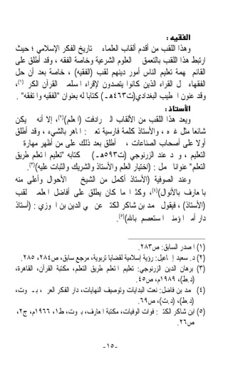 ‫:‬        ‫א‬
‫ﻭﻫﺬﺍ ﺍﻟﻠﻘﺐ ﻣﻦ ﺃﻗﺪﻡ ﺃﻟﻘﺎﺏ ﺍﻟﻌﻠﻤﺎﺀ ﰲ ﺗﺎﺭﻳﺦ ﺍﻟﻔﻜﺮ ﺍﻹﺳﻼﻣﻲ ؛ ﺣﻴﺚ‬
‫ﺍﺭﺗﺒﻂ ﻫﺬﺍ ﺍﻟﻠﻘﺐ ﺑﺎﻟﺘﻌﻤﻖ ﰲ ﺍﻟﻌﻠﻮﻡ ﺍﻟﺸﺮﻋﻴﺔ ﻭﺧﺎﺻﺔ ﺍﻟﻔﻘﻪ ، ﻭﻗﺪ ﺃﻃﻠﻖ ﻋﻠﻰ‬
‫ﺍﻟﻘﺎﺋﻢ ﲟﻬﻤﺔ ﺗﻌﻠﻴﻢ ﺍﻟﻨﺎﺱ ﺃﻣﻮﺭ ﺩﻳﻨﻬﻢ ﻟﻘﺐ )ﺍﻟﻔﻘﻴﻪ( ، ﺧﺎﺻﺔ ﺑﻌﺪ ﺃﻥ ﺣﻞ‬
‫ﺍﻟﻔﻘﻬﺎﺀ ﳏﻞ ﺍﻟﻘﺮﺍﺀ ﺍﻟﺬﻳﻦ ﻛﺎﻧﻮﺍ ﻳﺘﺼﺪﻭﻥ ﻹﻗﺮﺍﺀ ﺍﳌﺴﻠﻤﲔ ﺍﻟﻘﺮﺁﻥ ﺍﻟﻜﺮﱘ)١(،‬
‫ﻭﻗﺪ ﻋﻨﻮﻥ ﺍﳋﻄﻴﺐ ﺍﻟﺒﻐﺪﺍﺩﻱ)ﺕ٣٦٤ﻫـ( ﻛﺘﺎﺑﺎ ﻟﻪ ﺑﻌﻨﻮﺍﻥ ﺍﻟﻔﻘﻴﻪ ﻭﺍﳌﺘﻔﻘﻪ .‬
                             ‫ﹰ‬
                                                          ‫:‬        ‫א‬
‫ﻭﻳﻌﺪ ﻫﺬﺍ ﺍﻟﻠﻘﺐ ﻣﻦ ﺍﻷﻟﻘﺎﺏ ﺍﻟﱵ ﺭﺍﺩﻓﺖ )ﺍﳌﻌﻠﻢ()٢(، ﺇﻻ ﺃﻧﻪ ﱂ ﻳﻜﻦ‬
‫ﺷﺎﺋﻌﺎ ﻣﺜﻞ ﻏﲑﻩ ، ﻭﺍﻷﺳﺘﺎﺫ ﻛﻠﻤﺔ ﻓﺎﺭﺳﻴﺔ ﺗﻌﲏ : ﺍﳌﺎﻫﺮ ﺑﺎﻟﺸﻲﺀ ، ﻭﻗﺪ ﺃﻃﻠﻖ‬ ‫ﹰ‬
‫ﺃﻭﻻ ﻋﻠﻰ ﺃﺻﺤﺎﺏ ﺍﻟﺼﻨﺎﻋﺎﺕ ، ﰒ ﺃﻃﻠﻖ ﺑﻌﺪ ﺫﻟﻚ ﻋﻠﻰ ﻣﻦ ﺃﻇﻬﺮ ﻣﻬﺎﺭﺓ ﰲ‬         ‫ﹰ‬
‫ﺍﻟﺘﻌﻠﻴﻢ ، ﻭﳒﺪ ﻋﻨﺪ ﺍﻟﺰﺭﻧﻮﺟﻲ )ﺕ٣٩٥ﻫـ( ﰲ ﻛﺘﺎﺑﻪ ﺗﻌﻠﻴﻢ ﺍﳌﺘﻌﻠﻢ ﻃﺮﻳﻖ‬
    ‫ﺍﻟﺘﻌﻠﻢ ﻋﻨﻮﺍﻧﺎ ﳛﻤﻞ : )ﺍﺧﺘﻴﺎﺭ ﺍﻟﻌﻠﻢ ﻭﺍﻷﺳﺘﺎﺫ ﻭﺍﻟﺸﺮﻳﻚ ﻭﺍﻟﺜﺒﺎﺕ ﻋﻠﻴﻪ()٣(.‬
                                                          ‫ﹰ‬
‫ﻭﻋﻨﺪ ﺍﻟﺼﻮﻓﻴﺔ )ﺍﻷﺳﺘﺎﺫ ﺃﻛﻤﻞ ﻣﻦ ﺍﻟﺸﻴﺦ ﰲ ﺍﻷﺣﻮﺍﻝ ﻭﺃﻋﻠﻰ ﻣﻨﻪ‬
‫ﺑﺎﳌﻌﺎﺭﻑ ﺑﺎﻷﻧﻮﺍﻝ()٤(، ﻭﻛﺜﲑﹰﺍ ﻣﺎ ﻛﺎﻥ ﻳﻄﻠﻖ ﻋﻠﻰ ﺃﻓﺎﺿﻞ ﺍﳌﻌﻠﻤﲔ ﻟﻘﺐ‬
‫)ﺍﻷﺳﺘﺎﺫ( ، ﻓﻴﻘﻮﻝ ﳏﻤﺪ ﺑﻦ ﺷﺎﻛﺮ ﺍﻟﻜﺘﱯ ﻋﻦ ﳏﻲ ﺍﻟﺪﻳﻦ ﺑﻦ ﺍﳉﻮﺯﻱ : )ﺃﺳﺘﺎﺫ‬
                                     ‫ﺩﺍﺭ ﺃﻣﲑ ﺍﳌﺆﻣﻨﲔ ﺍﳌﺴﺘﻌﺼﻢ ﺑﺎﷲ()٥(.‬

                                                  ‫)١( ﺍﳌﺼﺪﺭ ﺍﻟﺴﺎﺑﻖ: ﺹ٣٨٢.‬
  ‫)٢( ﺩ. ﺳﻌﻴﺪ ﺇﲰﺎﻋﻴﻞ: ﺭﺅﻳﺔ ﺇﺳﻼﻣﻴﺔ ﻟﻘﻀﺎﻳﺎ ﺗﺮﺑﻮﻳﺔ، ﻣﺮﺟﻊ ﺳﺎﺑﻖ، ﺹ٤٨٢، ٥٨٢.‬
‫)٣( ﺑﺮﻫﺎﻥ ﺍﻟﺪﻳﻦ ﺍﻟﺰﺭﻧﻮﺟﻲ: ﺗﻌﻠﻴﻢ ﺍﳌﺘﻌﻠﻢ ﻃﺮﻳﻖ ﺍﻟﺘﻌﻠﻢ، ﻣﻜﺘﺒﺔ ﺍﻟﻘﺮﺁﻥ، ﺍﻟﻘﺎﻫﺮﺓ،‬
                                                 ‫)ﺩ.ﻁ(، ٩٨٩١ﻡ، ﺹ٥٤.‬
‫)٤( ﳏﻤﺪ ﺑﻦ ﻓﺎﺿﻞ: ﻧﻌﺖ ﺍﻟﺒﺪﺍﻳﺎﺕ ﻭﺗﻮﺻﻴﻒ ﺍﻟﻨﻬﺎﻳﺎﺕ، ﺩﺍﺭ ﺍﻟﻔﻜﺮ ﺍﻟﻌﺮﰊ، ﺑـﲑﻭﺕ،‬
                                                  ‫)ﺩ.ﻁ(، )ﺩ.ﺕ(، ﺹ٩٦.‬
 ‫)٥( ﺍﺑﻦ ﺷﺎﻛﺮ ﺍﻟﻜﺘﱯ: ﻓﻮﺍﺕ ﺍﻟﻮﻓﻴﺎﺕ، ﻣﻜﺘﺒﺔ ﺍﳌﻌﺎﺭﻑ، ﺑﲑﻭﺕ، ﻁ١، ٦٦٩١ﻡ، ﺝ٢،‬
                                                                ‫ﺹ٦٢.‬

                                 ‫-٥١-‬
 