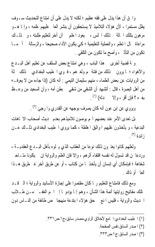 ‫ﻭﺍﳊﻖ ﺃﻥ ﻫﺬﺍ ﻳﺪﻝ ﻋﻠﻰ ﻓﻘﻪ ﻋﻈﻴﻢ ؛ ﻟﻜﻨﻪ ﻻ ﻳﺪﻝ ﻋﻠﻰ ﺃﻥ ﺍﻣﺘﻨﺎﻉ ﺍﻟﺘﺤﺪﻳﺚ ﺳـﻮﻑ‬
‫ﻳﻈﻞ ﻣﺴﺘﻤﺮﹰﺍ ، ﻷﻥ ﻫﺆﻻﺀ ﺍﻟﺘﻼﻣﻴﺬ ﻻ ﻳﺴﺘﺤﻘﻮﻥ ﺃﻥ ﻳﻨﺸﺮ ﺍﻟﻌﺎﱂ ﻋﻠﻴﻬﻢ ﻋﻠﻤﻪ ، ﻭﺇﳕﺎ ﻫـﻮ‬
‫ﻣﺮﻫﻮﻥ ﺑﺘﻠﻚ ﺍﳊﺎﻟﺔ ﰲ ﺫﻟﻚ ﺍ‪‬ﻠﺲ ، ﰒ ﻳﻌﻮﺩ ﺍﳌﻌﻠﻢ ﰲ ﺁﻥ ﺁﺧﺮ ﻟﺘﻌﻠﻴﻢ ﻃﻠﺒﺘﻪ ، ﻭﰲ ﺫﻟـﻚ‬
‫ﻣﺮﺍﻋﺎﺓ ﳊﺎﻝ ﺍﳌﺘﻌﻠﻢ ، ﻭﺍﻟﻌﻤﻠﻴﺔ ﺍﻟﺘﻌﻠﻴﻤﻴﺔ ؛ ﻛﻲ ﻳﻜﻮﻥ ﺍﻷﺩﺍﺀ ﺻﺤﻴﺤﺎ ، ﻭﺍﻟﺮﺳﺎﻟﺔ ﰲ ﺃﰎ ﻣـﺎ‬
                    ‫ﹰ‬
                                     ‫ﺗﻜﻮﻥ ﻣﻦ ﺍﻟﺘﺄﺛﲑ ، ﻭﺃﺻﺢ ﻣﺎ ﺗﻜﻮﻥ ﻣﻦ ﺍﻟﺘﻠﻘﻲ .‬
‫ﻭﲦﺔ ﻗﻀﻴﺔ ﺃﺧﺮﻯ ﰲ ﻫﺬﺍ ﺍﻟﺒﺎﺏ ، ﻭﻫﻲ ﺍﻣﺘﻨﺎﻉ ﺑﻌﺾ ﺍﻟﺴﻠﻒ ﻋﻦ ﺗﻌﻠﻴﻢ ﺃﻫﻞ ﺍﻟﺒـﺪﻉ‬
‫ﻭﺍﻷﻫﻮﺍﺀ ؛ ﳌﺎ ﻳﺮﻭﻥ ﰲ ﺫﻟﻚ ﻣﻦ ﻓﺘﻨﺔ ﳍﻢ ﻭﻟﻐﲑﻫﻢ ، ﻓﲑﻭﻱ ﺍﳋﻄﻴﺐ ﺍﻟﺒﻐﺪﺍﺩﻱ ﰲ ﺫﻟﻚ ﲨﻠﺔ‬
‫ﻣﻦ ﺍﻟﺮﻭﺍﻳﺎﺕ ﻋﻦ ﺑﻌﺾ ﺍﻟﻌﻠﻤﺎﺀ ، ﻣﻨﻬﻢ ﺳﻠﻴﻤﺎﻥ ﺍﻟﺘﻴﻤﻲ : ﺃﻧﻪ ﻛﺎﻥ )ﺇﺫﺍ ﺟﺎﺀﻩ ﻣﻦ ﻻ ﻳﻌﺮﻓـﻪ‬
‫ﻣﻦ ﺃﻫﻞ ﺍﻟﺒﺼﺮﺓ ، ﻗﺎﻝ : ﺃﺗﺸﻬﺪ ﺃﻥ ﺍﻟﺸﻘﻲ ﻣﻦ ﺷﻘﻲ ﰲ ﺑﻄﻦ ﺃﻣﻪ ، ﻭﺃﻥ ﺍﻟﺴﻌﻴﺪ ﻣﻦ ﻭﻋـﻆ‬
                                               ‫ﺑﻐﲑﻩ ؟ ﻓﺈﻥ ﺃﻗﺮ ، ﻭﺇﻻ ﱂ ﳛﺪﺛﻪ( )١( .‬
           ‫ﻭﻳﺮﻭﻱ ﻋﻦ ﺍﺑﻦ ﻋﻮﻥ ﺃﻧﻪ ﻛﺎﻥ ﻳﺼﺮﻑ ﺑﻮﺟﻬﻪ ﻋﻦ ﺍﻟﻘﺪﺭﻱ ﻭﺍﳌﺮﺟﺊ )٢( .‬
‫ﺑﻞ ﺗﻌﺪﻯ ﺍﻷﻣﺮ ﻋﻨﺪ ﺑﻌﻀﻬﻢ ﺃ‪‬ﻢ ‪‬ﻮ ‪‬ﻮﻥ ﺗﻼﻣﻴﺬﻫﻢ ﺑﻌﺪﻡ ﲢﺪﻳﺚ ﺃﺻﺤﺎﺏ ﺍﻻﲡﺎﻫﺎﺕ‬
                                  ‫ﻳﺻ‬
‫ﺍﻟﺒﺪﻋﻴﺔ ، ﻭ ﻳﺄﺧﺬﻭﻥ ﻋﻠﻴﻬﻢ ﺍﳌﻮﺍﺛﻴﻖ ﺍﳌﻐﻠﻈﺔ ، ﻛﻤﺎ ﻳﺮﻭﻱ ﺍﳋﻄﻴﺐ ﺍﻟﺒﻐﺪﺍﺩﻱ ﺫﻟـﻚ ﻋـﻦ‬
                                                                ‫ﺯﺍﺋﺪﺓ )٣( .‬
‫ﻭﻟﻌﻠﻬﻢ ﻛﺎﻧﻮﺍ ﻳﻌﺘﱪﻭﻥ ﺫﻟﻚ ﻧﻮﻋﺎ ﻣﻦ ﺍﻟﻌﻘﺎﺏ ﺍﻟﺬﻱ ﻳﱰﻟﻮﻩ ﺑﺄﻫﻞ ﺍﻟﺒـﺪﻉ ﺍﻟﻌﻘﺪﻳـﺔ ،‬
                                             ‫ﹰ‬
‫ﻭﺭﺩﻋﺎ ﳌﻦ ﻗﺪ ﺗﺴﻮﻝ ﻟﻪ ﻧﻔﺴﻪ ﺍﻗﺘﻔﺎﺀ ﺃﺛﺮﻫﻢ ، ﻭﺇﻻ ﻓﺈﻥ ﺍﻟﻌﻠﻢ ﻭﺍﻟﺮﻭﺍﻳﺔ ﺇﻥ ﱂ ﻳﻜﻮﻧﺎ ﻣﺘـﺎﺣﲔ‬
                                                                            ‫ﹰ‬
‫ﺷﻔﺎﻫﺔ ؛ ﻓﺒﺈﻣﻜﺎﻥ ﺃﻱ ﺇﻧﺴﺎﻥ ﺃﻥ ﻳﺄﺧﺬﳘﺎ ﻣﻦ ﻛﺘﺎﺏ ، ﺃﻭ ﻋﻦ ﻃﺮﻳﻖ ﺁﺧﺮ ﻏﲑ ﻃﺮﻳﻖ ﻫـﺬﺍ‬
                                                                    ‫ﺍﻟﻌﺎﱂ ﺃﻭ ﺫﺍﻙ .‬
‫ﻭﻣﻊ ﺫﻟﻚ ﻓﺎﻣﺘﻨﺎﻉ ﺍﻟﺘﻌﻠﻴﻢ ﺭﲟﺎ ﻛﺎﻥ ﻣﻘﺘﺼﺮﹰﺍ ﻋﻠﻰ ﺇﺟﺎﺯﺓ ﺍﻷﺳﺎﻧﻴﺪ ﻭﺍﻟﺮﻭﺍﻳﺔ ؛ ﺍﻟﱵ ﻗـﺪ‬
‫ﳝﺘﻠﻚ ﻣﻔﺎﺗﻴﺢ ﺭﻭﺍﻳﺘﻬﺎ ﺃﺋﻤﺔ ﻫﺬﺍ ﺍﻟﺸﺄﻥ ، ﻭﻫﻢ ﺇﳕﺎ ﻳﺆﺩﻭ‪‬ﺎ ﺇﱃ ﺍﳉﻢ ﺍﻟﻐﻔـﲑ ﻣـﻦ ﻃـﻼﺏ‬
‫ﺍﳊﺪﻳﺚ ﻭﺍﻟﺮﻭﺍﻳﺔ ، ﻓﻠﻴﺲ ﺍﳌﻨﻊ ﰲ ﺣﻖ ﻫﺆﻻﺀ ﺍﳌﺒﺘﺪﻋﺔ ﻣﻨﻬﺠﺎ ﳜﺺ ﻃﺎﺋﻔﺔ ﻣﻦ ﺍﻟﻨـﺎﺱ ﺩﻭﻥ‬
                            ‫ﹰ‬


                     ‫)١( ﺍﳋﻄﻴﺐ ﺍﻟﺒﻐﺪﺍﺩﻱ:ﺍﳉﺎﻣﻊ ﻷﺧﻼﻕ ﺍﻟﺮﺍﻭﻱ،ﻣﺼﺪﺭ ﺳﺎﺑﻖ،ﺝ١،ﺹ١٣٣.‬
                                                 ‫)٢( ﺍﳌﺼﺪﺭ ﺍﻟﺴﺎﺑﻖ:ﻧﻔﺲ ﺍﻟﺼﻔﺤﺔ.‬
                                                 ‫)٣( ﺍﳌﺼﺪﺭ ﺍﻟﺴﺎﺑﻖ:ﺝ١،ﺹ٣٣٣.‬
 