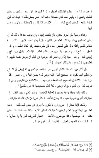 ‫ﻏﲑﻫﻢ ، ﻭﺇﳕﺎ ﻫﻮ ﰲ ﺣﻜﻢ ﺍﻻﺳﺘﺜﻨﺎﺀ ﺍﻟﻀﻴﻖ ، ﻭﻟﺮﲟﺎ ﻛﺎﻥ ﻫﺬﺍ ﺍﻻﲡـﺎﻩ ﳜـﺘﺺ ﺑـﺒﻌﺾ‬
‫ﺍﻟﻌﻠﻤﺎﺀ ﻭﺍﻟﺸﻴﻮﺥ ، ﻭﻟﻴﺲ ﻋﺎﻣﺎ ﻟﺪﻯ ﻋﻠﻤﺎﺋﻨﺎ ، ﻛﻤﺎ ﺃﻧﻪ ﳜﺘﺺ ﺑﺒﻌﺾ ﻃﻠﺒﺔ ﺍﳊﺪﻳﺚ ﺍﻟـﺬﻳﻦ‬
                                                 ‫ﹰ‬
‫ﻛﺎﻧﻮﺍ ﻣﺘﺸﻴﻌﲔ ﻟﺒﻌﺾ ﺍﻟﺒﺪﻉ ﺍﻟﺪﺍﻋﲔ ﳍﺎ ، ﲞﻼﻑ ﻣﺎ ﺇﺫﺍ ﻛﺎﻥ ﻫﺆﻻﺀ ﻳﻌﺘﻨﻘﻮ‪‬ﺎ ﻭﻻ ﻳـﺪﻋﻮﻥ‬
                                                                     ‫ﺇﻟﻴﻬﺎ .‬
‫ﻭﻫﻨﺎﻙ ﻭﺟﻬﺔ ﻧﻈﺮ ﺃﺧﺮﻯ ﺟﺪﻳﺮﺓ ﺑﺄﻥ ﻳﻠﺘﻔﺖ ﺇﻟﻴﻬﺎ ، ﻭﺃﻥ ‪‬ﻮﻗﻒ ﻋﻨﺪﻫﺎ ، ﺫﻟـﻚ ﺃﻥ‬
                       ‫ﻳ‬
‫ﺑﻌﺾ ﺍﻟﻌﻠﻤﺎﺀ ﻳﺮﻯ ﺿﺮﻭﺭﺓ ﻧﺸﺮ ﺍﻟﻌﻠﻢ ﻋﻠﻰ ﺍﻟﻨﺎﺱ ، ﻭﺇﻥ ﺃﻋﺮﺿﻮﺍ ﻋﻨﻪ ، ﻓﻠﻴﺲ ﰲ ﺫﻟﻚ ﲦـﺔ‬
‫ﺍﻧﺘﻘﺎﺹ ﻟﻠﻌﻠﻢ ﻭﺃﻫﻠﻪ ، ﺑﻞ ﻋﻠﻰ ﺍﻟﻨﻘﻴﺾ ﲤﺎﻣﺎ ، ﻓﺈﻥ ﻧﺸﺮﻩ ﺣﻴﻨﺌﺬ ﺭﻓﻊ ﳌﻜﺎﻧﺔ ﺍﻟﻌﻠﻤﺎﺀ ، ﻭﲤﻜﲔ‬
                                           ‫ﹰ‬
‫ﻟﻠﺤﻖ ﰲ ﺍ‪‬ﺘﻤﻊ ﺍﳌﺴﻠﻢ ، ﻭﻫﻮ ﺍﳌﺮﺍﺩ ﻣﻦ ﻭﺟﻮﺏ ﻧﺸﺮ ﺍﻟﻌﻠﻢ ﰲ ﺍﻹﺳﻼﻡ ، ﻳﻘﻮﻝ ﺍﺑﻦ ﺍﳊﺎﺝ :‬
‫)ﻳﻨﺒﻐﻲ ﻟﻠﻌﺎﱂ ﺃﻭ ﻳﺘﻌﲔ ﻋﻠﻴﻪ ﺇﺫﺍ ﺭﺃﻯ ﺍﻟﻨﺎﺱ ﻗﺪ ﺃﻋﺮﺿﻮﺍ ﻋﻦ ﺍﻟﻌﻠﻢ ﺃﻥ ﻳﻌﺮﺽ ﻧﻔﺴﻪ ﻋﻠﻴﻬﻢ ؛‬
                                     ‫ﻟﺘﻌﻠﻴﻤﻬﻢ ﻭﺇﺭﺷﺎﺩﻫﻢ ، ﻭﺇﻥ ﻛﺎﻧﻮﺍ ﻣﻌﺮﺿﲔ( )١( .‬
‫ﺑﻞ ﺃﻛﺜﺮ ﻣﻦ ﺫﻟﻚ ﻋﻨﺪ ﺍﻹﻣﺎﻡ ﺍﻟﻨﻮﻭﻱ -ﺭﲪﻪ ﺍﷲ- ﺣﻴﺚ ﻳﺮﻯ ﺃﻧﻪ )ﻳﻨﺒﻐﻲ ﺃﻥ ﻻ ﳝﺘﻨﻊ‬
‫ﻣﻦ ﺗﻌﻠﻴﻢ ﺃﺣﺪ ﻟﻜﻮﻧﻪ ﻏﲑ ﺻﺤﻴﺢ ﺍﻟﻨﻴﺔ ، ﻓﺈﻧﻪ ﻳﺮﺟﻰ ﻟـﻪ ﺣﺴﻦ ﺍﻟﻨﻴﺔ ، ﻭﺭﲟﺎ ﻋﺴﺮ ﰲ ﻛﺜﲑ‬
‫ﻣﻦ ﺍﳌﺒﺘﺪﺋﲔ ﺍﻻﺷﺘﻐﺎﻝ ﺑﺘﺼﺤﻴﺢ ﺍﻟﻨﻴﺔ ﻟﻀﻌﻒ ﻧﻔﻮﺳﻬﻢ … ﻓﺎﻻﻣﺘﻨﺎﻉ ﻣﻦ ﺗﻌﻠﻴﻤﻬﻢ ﻳﺆﺩﻱ ﺇﱃ‬
       ‫ﺗﻔﻮﻳﺖ ﻛﺜﲑ ﻣﻦ ﺍﻟﻌﻠﻢ ، ﻣﻊ ﺃﻧﻪ ﻳﺮﺟﻰ ﺑﱪﻛﺔ ﺍﻟﻌﻠﻢ ﺗﺼﺤﻴﺤﻬﺎ ﺇﺫﺍ ﺃﻧﺲ ﺑﺎﻟﻌﻠﻢ( )٢( .‬
‫ﻭﺗﻠﻚ ﻧﻈﺮﺓ ﺭﻓﻴﻘﺔ ﻭﺍﻋﻴﺔ ﺑﻀﺮﻭﺭﺓ ﺍﻟﻌﻤﻠﻴﺔ ﺍﻟﺘﻌﻠﻴﻤﻴﺔ ، ﻭﻧﺸﺮ ﺍﻟﻌﻠﻢ ، ﺩﻭﻥ ﺍﻟﻨﻈـﺮ ﺇﱃ‬
‫ﺍﻋﺘﺒﺎﺭﺍﺕ ﺃﺧﺮﻯ ﺧﺎﺭﺟﺔ ﻋﻨﻬﺎ ، ﻗﺪ ﻳﻜﻮﻥ ﺍﻷﺧﺬ ‪‬ﺎ ﺃﻛﺜﺮ ﺿﺮﺭﹰﺍ ﻣﻦ ﻛﻞ ﻫﺬﻩ ﺍﻻﻋﺘﺒﺎﺭﺍﺕ .‬
‫ﻭﻟﺬﻟﻚ ﻓﺈﻧﻨﺎ ﻧﻨﺤﺎﺯ ﺇﱃ ﺿﺮﻭﺭﺓ ﺃﻥ ﻻ ﻳﻜﻮﻥ ﻣﺎ ‪‬ﻳﺮﻭ‪‬ﻯ ﻋﻦ ﺑﻌﺾ ﺍﻟﺴـﻠﻒ ﰲ ﺁﺩﺍﺏ‬
                              ‫‪‬‬
‫ﺍﻟﻌﺎﱂ ﻣﻦ ﺍﻻﻣﺘﻨﺎﻉ ﻋﻦ ﺗﻌﻠﻴﻢ ﺍﻟﺒﻌﺾ ﻟﻼﻋﺘﺒﺎﺭﺍﺕ ﺍﻟﺴﺎﺑﻖ ﺫﻛﺮﻫﺎ ﻋﺎﺋﻘﺎ ، ﻗﺪ ﻳﺘﺨﺬﻩ ﺍﻟـﺒﻌﺾ‬
                    ‫ﹰ‬
‫ﺗﻜﺄﺓ ﰲ ﻏﲑ ﻣﻮﺿﻌﻬﺎ ، ﻫﺬﺍ ﻣﻊ ﺿﺮﻭﺭﺓ ﺍﻷﺧﺬ ﰲ ﺍﻻﻋﺘﺒﺎﺭ ﺍﻟﻈﺮﻭﻑ ﺍﻟﺘﺎﺭﳜﻴﺔ ﻭﺍﳊﻀﺎﺭﻳﺔ ،‬
                       ‫ﺍﻟﱵ ﻛﺎﻧﺖ ﻫﺬﻩ ﺍﻟﻨﺼﻮﺹ ﺗﻌﻴﺶ ﰲ ﺇﻃﺎﺭﻫﺎ ، ﺃﻭ ﺩﻋﺘﻬﻢ ﻟﻘﻮﳍﺎ .‬




                       ‫)١( ﺍﺑﻦ ﺍﳊﺎﺝ:ﺍﳌﺪﺧﻞ،ﺩﺍﺭ ﺍﻟﺘﺮﺍﺙ،ﺍﻟﻘﺎﻫﺮﺓ،)ﺩ.ﺕ(،)ﺩ.ﻁ(،ﺝ٢،ﺹ٨٨.‬
                        ‫)٢( ﺍﻟﻨﻮﻭﻱ:ﺁﺩﺍﺏ ﺍﻟﻌﺎﱂ ﻭﺍﳌﺘﻌﻠﻢ،ﻣﻘﺪﻣﺔ ﺍ‪‬ﻤﻮﻉ،ﻣﺼﺪﺭ ﺳﺎﺑﻖ،ﺹ٥٣.‬
 