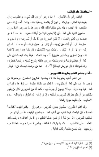 ‫:‬       ‫א‬              ‫−א‬
‫ﺍﻟﻮﻗﺖ ﺭﺃﺱ ﻣﺎﻝ ﺍﻹﻧﺴﺎﻥ ﰲ ﺍﳊﻴﺎﺓ ، ﻭﻫﻮ ﺃﲦﻦ ﻣﻦ ﻛﻞ ﺷﻲﺀ ، ﻭﺃﻋﻈﻢ ﻣـﻦ ﺃﻥ‬
‫ﻳﻔﺮﻁ ﻓﻴﻪ ﺍﻟﻌﺎﻗﻞ ، ﻭﻳﺘﺮﻛﻪ ﳝﺮ ﺩﻭﻥ ﺃﻥ ﻳﻐﺘﻨﻤﻪ ﻭﻳﺴﺘﻔﻴﺪ ﻣﻨﻪ ، ﻭﺍﻟﻌﺎﱂ ﺃﺣـﻖ ﺍﻟﻨـﺎﺱ‬
‫ﺑﺎﻟﺘﺄﺩﺏ ‪‬ﺬﺍ ﺍﻷﺩﺏ ، ﻷﻧﻪ ﻳﻌﻠﻢ ﺣﻘﻴﻘﺔ ﺫﻟﻚ ﻛﻠﻪ ، ﻭﻣﻦ ﻫﻨـﺎ ﺣـﺮﺹ ﺍﳌﻔﻜـﺮﻭﻥ‬
‫ﺍﳌﺴﻠﻤﻮﻥ ﺍﻟﺘﻨﺒﻴﻪ ﻋﻠﻰ ﺍﻟﻌﺎﱂ ﺑﺄﻥ )ﻻ ﻳﻀﻴﻊ ﺷﻴﺌﺎ ﻣﻦ ﺃﻭﻗﺎﺕ ﻋﻤﺮﻩ ﰲ ﻏﲑ ﻣـﺎ ﻫـﻮ‬
                                 ‫ﹰ‬
‫ﺑﺼﺪﺩﻩ ﻣﻦ ﺍﻟﻌﻠﻢ ﻭﺍﻟﻌﻤﻞ ، ﺇﻻ ﺑﻘﺪﺭ ﺍﻟﻀﺮﻭﺭﺓ ﻣﻦ ﺃﻛـﻞ ﺃﻭ ﺷـﺮﺏ ، ﺃﻭ ﻧـﻮﻡ ﺃﻭ‬
‫ﺍﺳﺘﺮﺍﺣﺔ ﳌﻠﻞ ، ﺃﻭ ﺃﺩﺍﺀ ﺣﻖ ﺯﻭﺟﺔ ، ﺃﻭ ﺯﺍﺋﺮ ﺃﻭ ﲢﺼﻴﻞ ﻗﻮﺕ ، ﺃﻭ ﻏﲑﻩ ﳑﺎ ﳛﺘـﺎﺝ‬
‫ﺇﻟﻴﻪ ، ﺃﻭ ﻷﱂ ﺃﻭ ﻏﲑ ﺫﻟﻚ ، ﳑﺎ ﻳﺘﻌﺬﺭ ﻣﻌﻪ ﺍﻻﺷﺘﻐﺎﻝ ، ﻓﺈﻥ ﺑﻘﻴﺔ ﻋﻤﺮ ﺍﳌﺆﻣﻦ ﻻ ﻗﻴﻤﺔ‬
‫ﻟﻪ ، ﻭﻣﻦ ﺍﺳﺘﻮﻯ ﻳﻮﻣﺎﻩ ﻓﻬﻮ ﻣﻐﺒﻮﻥ( )١( ، ﻭﻣﺎ ﺩﺍﻣﺖ ﺍﳊﻘﻴﻘﺔ ﺑﻨﺖ ﺍﻟﺒﺤﺚ ﻓﺈﻥ ﻋﻠﻰ‬
‫ﺍﻟﻌﺎﱂ ﺃﻥ )ﻳﻐﺘﻨﻢ ﻓﺮﺻﺔ ﻓﺮﺍﻏﻪ ﻭﻧﺸﺎﻃﻪ ، ﻭﺯﻣﻦ ﻋﺎﻓﻴﺘﻪ ﻭﺷﺮﺥ ﺷﺒﺎﺑﻪ ، ﻭﻧﺒﺎﻫﺔ ﺧﺎﻃﺮﻩ ،‬
 ‫ﻭﻗﻠﺔ ﺷﻮﺍﻏﻠﻪ ؛ ﻗﺒﻞ ﻋﻮﺍﺭﺽ ﺍﻟﺒﻄﺎﻟﺔ( )٢( ، ﺍﻟﱵ ﲤﻨﻌﻪ ﻣﻦ ﻣﻮﺍﺻﻠﺔ ﺍﻟﺒﺤﺚ ﻋﻦ ﺍﳊﻘﻴﻘﺔ.‬
                                       ‫:‬          ‫א‬         ‫מ‬       ‫א‬         ‫− א‬
‫‪‬ﻠﺲ ﺍﻟﻌﻠﻢ ﺁﺩﺍﺏ ﻭﺿﻮﺍﺑﻂ ﻛﺜﲑﺓ ، ﻭﺿﻌﻬﺎ ﺍﳌﻔﻜﺮﻭﻥ ﺍﳌﺴﻠﻤﻮﻥ ، ﻭﺟﻌﻠﻮﻫﺎ ﻣﻦ‬
‫ﺃﻭﺟﺐ ﻣﺎ ﳚﺐ ﻋﻠﻰ ﺍﻟﻌﺎﱂ ﺃﻥ ﻳﻠﺘﺰﻡ ﺑﻪ ، ﳌﺎ ﻟﻠﻌﻠﻢ ﻣﻦ ﻣﻜﺎﻧﺔ ﻋﻈﻴﻤﺔ ﳚﺐ ﺗﻮﻗﲑﻫﺎ ، ﻛﻤﺎ ﺃﻥ‬
‫ﻟﻠﻌﺎﱂ ﻫﻴﺒﺔ ﻭﻣﻨـﺰﻟﺔ ﳚﺐ ﺃﻻ ﻳﺘﻬﺎﻭﻥ ﺃﻭ ﻳﻔﺮﻁ ﻓﻴﻬﺎ ، ﻛﻤﺎ ﺃﻧﻪ ﻣﻦ ﺍﻟﻀﺮﻭﺭﻱ ﻟﻜﻞ ﻣﻦ ﻳﻘﻮﻡ‬
‫ﺑﺎﻟﺘﻌﻠﻴﻢ ﻣﻦ ﺃﻥ ﻳﻠﻢ ﺑﻄﺮﺍﺋﻖ ﺍﻟﺘﺪﺭﻳﺲ ﻭﺃﺳﺎﻟﻴﺒﻪ ، ﺇﺫ ﺇﻥ ﺇﳌﺎﻣﻪ ‪‬ﺬﻩ ﺍﻟﻄﺮﻕ ، ﻭﺇﺩﺭﺍﻛﻪ ﳍـﺬﻩ‬
                                               ‫ﺍﻷﺳﺎﻟﻴﺐ ﳚﻌﻞ ﺗﻌﻠﻴﻤﻪ ﻣﺆﺛﺮ‪‬ﺍ ﻭﻓﻌﺎﻻ .‬
                                                 ‫ﹰ‬
‫ﻭﻗﺪ ﺍﻫﺘﻢ ﺍﳌﻔﻜﺮﻭﻥ ﺍﳌﺴﻠﻤﻮﻥ ﺑﻄﺮﻕ ﺍﻟﺘﺪﺭﻳﺲ ، ﻭﻫﻢ ﻭﺇﻥ ﱂ ﻳﻜﺘﺒﻮﺍ ﻓﻴﻬـﺎ ﻛﺘﺎﺑـﺔ‬
‫ﻗﺎﺻﺪﺓ ، ﻓﺈﻥ ﺍﻟﺒﺎﺣﺚ ﻓﻴﻤﺎ ﻛﺘﺐ ﻋﻦ ﺁﺩﺍﺏ ﺍﻟﻌﺎﱂ ، ﻳﺴﺘﻄﻴﻊ ﺍﻟﻮﻗﻮﻑ ﻋﻠـﻰ ﺁﺭﺍﺋﻬـﻢ ﰲ‬
‫ﺃﺳﺎﻟﻴﺐ ﺍﻟﺘﺪﺭﻳﺲ ، ﺍﻟﱵ ﻣﻦ ﺷﺄ‪‬ﺎ ﺃﻥ ﺗﻴﺴﺮ ﻋﻤﻠﻴﺔ ﺍﻟﺘﻌﻠﻴﻢ ، ﻭﲢﻘـﻖ ﺃﻫﺪﺍﻓـﻪ ، ﻭﺗﺴـﺎﻋﺪ‬
‫ﺍﳌﺘﻌﻠﻤﲔ ﻋﻠﻰ ﺍﻛﺘﺴﺎﺏ ﺍﳋﱪﺍﺕ ﻭﺍﳌﻬﺎﺭﺍﺕ ﺍﳌﺨﺘﻠﻔﺔ ، ﻭﺗﻨﻤﻲ ﻗـﺪﺭﺍ‪‬ﻢ ﻭﺍﺳـﺘﻌﺪﺍﺩﺍ‪‬ﻢ ،‬
                                       ‫ﻭﺗﻮﺟﻬﻬﺎ ﲝﻴﺚ ﺗﺼﺒﺢ ﻣﻨﺘﺠﺔ ﻭﺫﺍﺕ ﻓﻌﺎﻟﻴﺔ .‬


                                ‫)١( ﺍﺑﻦ ﲨﺎﻋﺔ:ﺗﺬﻛﺮﺓ ﺍﻟﺴﺎﻣﻊ ﻭﺍﳌﺘﻜﻠﻢ،ﻣﺼﺪﺭ ﺳﺎﺑﻖ،ﺹ٧٢.‬
                                                       ‫)٢( ﺍﳌﺼﺪﺭ ﺍﻟﺴﺎﺑﻖ:ﺹ٤٣١.‬
 