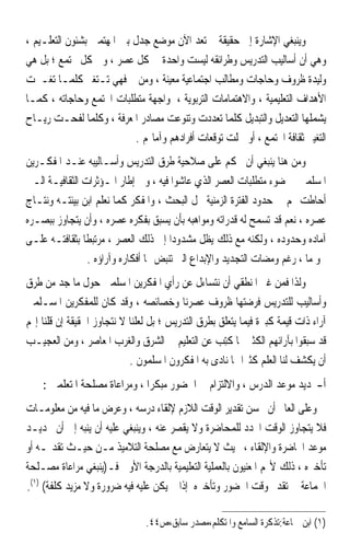 ‫ﻭﻳﻨﺒﻐﻲ ﺍﻹﺷﺎﺭﺓ ﺇﱃ ﺣﻘﻴﻘﺔ ﱂ ﺗﻌﺪ ﺍﻵﻥ ﻣﻮﺿﻊ ﺟﺪﻝ ﺑﲔ ﺍﳌﻬﺘﻤﲔ ﺑﺸﺌﻮﻥ ﺍﻟﺘﻌﻠـﻴﻢ ،‬
‫ﻭﻫﻲ ﺃﻥ ﺃﺳﺎﻟﻴﺐ ﺍﻟﺘﺪﺭﻳﺲ ﻭﻃﺮﺍﺋﻘﻪ ﻟﻴﺴﺖ ﻭﺍﺣﺪﺓ ﰲ ﻛﻞ ﻋﺼﺮ ، ﻭﰲ ﻛﻞ ﳎﺘﻤﻊ ؛ ﺑﻞ ﻫﻲ‬
‫ﻭﻟﻴﺪﺓ ﻇﺮﻭﻑ ﻭﺣﺎﺟﺎﺕ ﻭﻣﻄﺎﻟﺐ ﺍﺟﺘﻤﺎﻋﻴﺔ ﻣﻌﻴﻨﺔ ، ﻭﻣﻦ ﰒ ﻓﻬﻲ ﺗـﺘﻐﲑ ﻛﻠﻤـﺎ ﺗﻐـﲑﺕ‬
‫ﺍﻷﻫﺪﺍﻑ ﺍﻟﺘﻌﻠﻴﻤﻴﺔ ، ﻭﺍﻻﻫﺘﻤﺎﻣﺎﺕ ﺍﻟﺘﺮﺑﻮﻳﺔ ، ﳌﻮﺍﺟﻬﺔ ﻣﺘﻄﻠﺒﺎﺕ ﺍ‪‬ﺘﻤﻊ ﻭﺣﺎﺟﺎﺗﻪ ، ﻛﻤـﺎ‬
‫ﻳﺸﻤﻠﻬﺎ ﺍﻟﺘﻌﺪﻳﻞ ﻭﺍﻟﺘﺒﺪﻳﻞ ﻛﻠﻤﺎ ﺗﻌﺪﺩﺕ ﻭﺗﻨﻮﻋﺖ ﻣﺼﺎﺩﺭ ﺍﳌﻌﺮﻓﺔ ، ﻭﻛﻠﻤﺎ ﻟﻔﺤـﺖ ﺭﻳـﺎﺡ‬
                            ‫ﺍﻟﺘﻐﻴﲑ ﺛﻘﺎﻓﺔ ﺍ‪‬ﺘﻤﻊ ، ﺃﻭ ﴰﻠﺖ ﺗﻮﻗﻌﺎﺕ ﺃﻓﺮﺍﺩﻫﻢ ﻭﺁﻣﺎﳍﻢ .‬
‫ﻭﻣﻦ ﻫﻨﺎ ﻳﻨﺒﻐﻲ ﺃﻥ ﳓﻜﻢ ﻋﻠﻰ ﺻﻼﺣﻴﺔ ﻃﺮﻕ ﺍﻟﺘﺪﺭﻳﺲ ﻭﺃﺳـﺎﻟﻴﺒﻪ ﻋﻨـﺪ ﺍﳌﻔﻜـﺮﻳﻦ‬
‫ﺍﳌﺴﻠﻤﲔ ﰲ ﺿﻮﺀ ﻣﺘﻄﻠﺒﺎﺕ ﺍﻟﻌﺼﺮ ﺍﻟﺬﻱ ﻋﺎﺷﻮﺍ ﻓﻴﻪ ، ﻭﰲ ﺇﻃﺎﺭ ﺍﳌـﺆﺛﺮﺍﺕ ﺍﻟﺜﻘﺎﻓﻴـﺔ ﺍﻟـﱵ‬
‫ﺃﺣﺎﻃﺖ ‪‬ﻢ ﰲ ﺣﺪﻭﺩ ﺍﻟﻔﺘﺮﺓ ﺍﻟﺰﻣﻨﻴﺔ ﳏﻞ ﺍﻟﺒﺤﺚ ، ﻭﺍﳌﻔﻜﺮ ﻛﻤﺎ ﻧﻌﻠﻢ ﺍﺑﻦ ﺑﻴﺌﺘـﻪ ﻭﻧﺘـﺎﺝ‬
‫ﻋﺼﺮﻩ ، ﻧﻌﻢ ﻗﺪ ﺗﺴﻤﺢ ﻟﻪ ﻗﺪﺭﺍﺗﻪ ﻭﻣﻮﺍﻫﺒﻪ ﺑﺄﻥ ﻳﺴﺒﻖ ﺑﻔﻜﺮﻩ ﻋﺼﺮﻩ ، ﻭﺃﻥ ﻳﺘﺠﺎﻭﺯ ﺑﺒﺼـﺮﻩ‬
‫ﺁﻣﺎﺩﻩ ﻭﺣﺪﻭﺩﻩ ، ﻭﻟﻜﻨﻪ ﻣﻊ ﺫﻟﻚ ﻳﻈﻞ ﻣﺸﺪﻭﺩ‪‬ﺍ ﺇﱃ ﺫﻟﻚ ﺍﻟﻌﺼﺮ ، ﻣﺮﺗﺒﻄﹰﺎ ﺑﺜﻘﺎﻓﺘـﻪ ﻋﻠـﻰ‬
                ‫ﳓﻮ ﻣﺎ ، ﺭﻏﻢ ﻭﻣﻀﺎﺕ ﺍﻟﺘﺠﺪﻳﺪ ﻭﺍﻹﺑﺪﺍﻉ ﺍﻟﱵ ﺗﻨﺒﺾ ‪‬ﺎ ﺃﻓﻜﺎﺭﻩ ﻭﺁﺭﺍﺅﻩ .‬
‫ﻭﻟﺬﺍ ﻓﻤﻦ ﻏﲑ ﺍﳌﻨﻄﻘﻲ ﺃﻥ ﻧﺘﺴﺎﺀﻝ ﻋﻦ ﺭﺃﻱ ﺍﳌﻔﻜﺮﻳﻦ ﺍﳌﺴﻠﻤﲔ ﺣﻮﻝ ﻣﺎ ﺟﺪ ﻣﻦ ﻃﺮﻕ‬
          ‫‪‬‬
‫ﻭﺃﺳﺎﻟﻴﺐ ﻟﻠﺘﺪﺭﻳﺲ ﻓﺮﺿﺘﻬﺎ ﻇﺮﻭﻑ ﻋﺼﺮﻧﺎ ﻭﺧﺼﺎﺋﺼﻪ ، ﻭﻗﺪ ﻛﺎﻥ ﻟﻠﻤﻔﻜﺮﻳﻦ ﺍﳌﺴـﻠﻤﲔ‬
‫ﺁﺭﺍﺀ ﺫﺍﺕ ﻗﻴﻤﺔ ﻛﺒﲑﺓ ﻓﻴﻤﺎ ﻳﺘﻌﻠﻖ ﺑﻄﺮﻕ ﺍﻟﺘﺪﺭﻳﺲ ؛ ﺑﻞ ﻟﻌﻠﻨﺎ ﻻ ﻧﺘﺠﺎﻭﺯ ﺍﳊﻘﻴﻘﺔ ﺇﻥ ﻗﻠﻨﺎ ﺇ‪‬ﻢ‬
‫ﻗﺪ ﺳﺒﻘﻮﺍ ﺑﺂﺭﺍﺋﻬﻢ ﺍﻟﻜﺜﲑ ﳑﺎ ﹸِﺘﺐ ﻋﻦ ﺍﻟﺘﻌﻠﻴﻢ ﰲ ﺍﻟﺸﺮﻕ ﻭﺍﻟﻐﺮﺏ ﺍﳌﻌﺎﺻﺮ ، ﻭﻣﻦ ﺍﻟﻌﺠﻴـﺐ‬
                                                   ‫ﻛ ‪‬‬
                            ‫ﺃﻥ ﻳﻜﺸﻒ ﻟﻨﺎ ﺍﻟﻌﻠﻢ ﻛﺜﲑﹰﺍ ﳑﺎ ﻧﺎﺩﻯ ﺑﻪ ﺍﳌﻔﻜﺮﻭﻥ ﺍﳌﺴﻠﻤﻮﻥ .‬
    ‫ﺃ-ﲢﺪﻳﺪ ﻣﻮﻋﺪ ﺍﻟﺪﺭﺱ ، ﻭﺍﻻﻟﺘﺰﺍﻡ ﰲ ﺍﳊﻀﻮﺭ ﻣﺒﻜﺮﹰﺍ ، ﻭﻣﺮﺍﻋﺎﺓ ﻣﺼﻠﺤﺔ ﺍﳌﺘﻌﻠﻤﲔ :‬
‫ﻭﻋﻠﻰ ﺍﻟﻌﺎﱂ ﺃﻥ ﳛﺴﻦ ﺗﻘﺪﻳﺮ ﺍﻟﻮﻗﺖ ﺍﻟﻼﺯﻡ ﻹﻟﻘﺎﺀ ﺩﺭﺳﻪ ، ﻭﻋﺮﺽ ﻣﺎ ﻓﻴﻪ ﻣﻦ ﻣﻌﻠﻮﻣـﺎﺕ‬
‫ﻓﻼ ﻳﺘﺠﺎﻭﺯ ﺍﻟﻮﻗﺖ ﺍﶈﺪﺩ ﻟﻠﻤﺤﺎﺿﺮﺓ ﻭﻻ ﻳﻘﺼﺮ ﻋﻨﻪ ، ﻭﻳﻨﺒﻐﻲ ﻋﻠﻴﻪ ﺃﻥ ﻳﻨﺒﻪ ﺇﱃ ﺃﻥ ﲢﺪﻳـﺪ‬
‫ﻣﻮﻋﺪ ﺍﶈﺎﺿﺮﺓ ﻭﺍﻹﻟﻘﺎﺀ ، ﲝﻴﺚ ﻻ ﻳﺘﻌﺎﺭﺽ ﻣﻊ ﻣﺼﻠﺤﺔ ﺍﻟﺘﻼﻣﻴﺬ ﻣـﻦ ﺣﻴـﺚ ﺗﻘﺪﳝـﻪ ﺃﻭ‬
‫ﺗﺄﺧﲑﻩ ، ﺫﻟﻚ ﻷ‪‬ﻢ ﺍﳌﻌﻨﻴﻮﻥ ﺑﺎﻟﻌﻤﻠﻴﺔ ﺍﻟﺘﻌﻠﻴﻤﻴﺔ ﺑﺎﻟﺪﺭﺟﺔ ﺍﻷﻭﱃ ﻓـ)ﻳﻨﺒﻐﻲ ﻣﺮﺍﻋﺎﺓ ﻣﺼـﻠﺤﺔ‬
‫ﺍﳉﻤﺎﻋﺔ ﰲ ﺗﻘﺪﱘ ﻭﻗﺖ ﺍﳊﻀﻮﺭ ﻭﺗﺄﺧﲑﻩ ﺇﺫﺍ ﱂ ﻳﻜﻦ ﻋﻠﻴﻪ ﻓﻴﻪ ﺿﺮﻭﺭﺓ ﻭﻻ ﻣﺰﻳﺪ ﻛﻠﻔﺔ( )١(.‬

                                ‫)١( ﺍﺑﻦ ﲨﺎﻋﺔ:ﺗﺬﻛﺮﺓ ﺍﻟﺴﺎﻣﻊ ﻭﺍﳌﺘﻜﻠﻢ،ﻣﺼﺪﺭ ﺳﺎﺑﻖ،ﺹ٤٤.‬
 