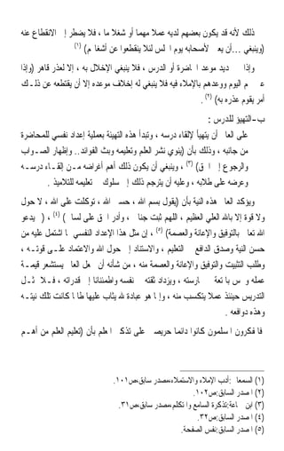 ‫ﺫﻟﻚ ﻷﻧﻪ ﻗﺪ ﻳﻜﻮﻥ ﺑﻌﻀﻬﻢ ﻟﺪﻳﻪ ﻋﻤﻼ ﻣﻬﻤﺎ ﺃﻭ ﺷﻐﻼ ﻣﺎ ، ﻓﻼ ﻳﻀﻄﺮ ﺇﱃ ﺍﻻﻧﻘﻄﺎﻉ ﻋﻨﻪ‬
                            ‫ﹰ‬       ‫ﹰ ﹰ‬
                ‫)١(‬
                    ‫)ﻭﻳﻨﺒﻐﻲ …ﺃﻥ ﻳﻌﲔ ﻷﺻﺤﺎﺑﻪ ﻳﻮﻡ ﺍ‪‬ﻠﺲ ﻟﺌﻼ ﻳﻨﻘﻄﻌﻮﺍ ﻋﻦ ﺃﺷﻐﺎﳍﻢ(‬
‫ﻭﺇﺫﺍ ﰎ ﲢﺪﻳﺪ ﻣﻮﻋﺪ ﺍﶈﺎﺿﺮﺓ ﺃﻭ ﺍﻟﺪﺭﺱ ، ﻓﻼ ﻳﻨﺒﻐﻲ ﺍﻹﺧﻼﻝ ﺑﻪ ، ﺇﻻ ﻟﻌﺬﺭ ﻗﺎﻫﺮ )ﻭﺇﺫﺍ‬
‫ﻋﲔ ﳍﻢ ﺍﻟﻴﻮﻡ ﻭﻭﻋﺪﻫﻢ ﺑﺎﻹﻣﻼﺀ ﻓﻴﻪ ﻓﻼ ﻳﻨﺒﻐﻲ ﻟﻪ ﺇﺧﻼﻑ ﻣﻮﻋﺪﻩ ﺇﻻ ﺃﻥ ﻳﻘﺘﻄﻌﻪ ﻋﻦ ﺫﻟـﻚ‬
                                                         ‫ﺃﻣﺮ ﻳﻘﻮﻡ ﻋﺬﺭﻩ ﺑﻪ( )٢( .‬
                                                              ‫ﺏ-ﺍﻟﺘﻬﻴﺆ ﻟﻠﺪﺭﺱ :‬
‫ﻋﻠﻰ ﺍﻟﻌﺎﱂ ﺃﻥ ﻳﺘﻬﻴﺄ ﻹﻟﻘﺎﺀ ﺩﺭﺳﻪ ، ﻭﺗﺒﺪﺃ ﻫﺬﻩ ﺍﻟﺘﻬﻴﺌﺔ ﺑﻌﻤﻠﻴﺔ ﺇﻋﺪﺍﺩ ﻧﻔﺴﻲ ﻟﻠﻤﺤﺎﺿﺮﺓ‬
‫ﻣﻦ ﺟﺎﻧﺒﻪ ، ﻭﺫﻟﻚ ﺑﺄﻥ )ﻳﻨﻮﻱ ﻧﺸﺮ ﺍﻟﻌﻠﻢ ﻭﺗﻌﻠﻴﻤﻪ ﻭﺑﺚ ﺍﻟﻔﻮﺍﺋﺪ.. ﻭﺇﻇﻬﺎﺭ ﺍﻟﺼـﻮﺍﺏ‬
‫ﻭﺍﻟﺮﺟﻮﻉ ﺇﱃ ﺍﳊﻖ( )٣( ، ﻭﻳﻨﺒﻐﻲ ﺃﻥ ﻳﻜﻮﻥ ﺫﻟﻚ ﺃﻫﻢ ﺃﻏﺮﺍﺿﻪ ﻣـﻦ ﺇﻟﻘـﺎﺀ ﺩﺭﺳـﻪ‬
       ‫ﻭﻋﺮﺿﻪ ﻋﻠﻰ ﻃﻼﺑﻪ ، ﻭﻋﻠﻴﻪ ﺃﻥ ﻳﺘﺮﺟﻢ ﺫﻟﻚ ﺇﱃ ﺳﻠﻮﻙ ﰲ ﺗﻌﻠﻴﻤﻪ ﻟﻠﺘﻼﻣﻴﺬ .‬
‫ﻭﻳﺆﻛﺪ ﺍﻟﻌﺎﱂ ﻫﺬﻩ ﺍﻟﻨﻴﺔ ﺑﺄﻥ )ﻳﻘﻮﻝ ﺑﺴﻢ ﺍﷲ ، ﺣﺴﱯ ﺍﷲ ، ﺗﻮﻛﻠﺖ ﻋﻠﻰ ﺍﷲ ، ﻻ ﺣﻮﻝ‬
‫ﻭﻻ ﻗﻮﺓ ﺇﻻ ﺑﺎﷲ ﺍﻟﻌﻠﻲ ﺍﻟﻌﻈﻴﻢ ، ﺍﻟﻠﻬﻢ ﺛﺒﺖ ﺟﻨﺎﱐ ، ﻭﺃﺩﺭ ﺍﳊﻖ ﻋﻠﻰ ﻟﺴﺎﱐ( )٤( ، )ﰒ ﻳﺪﻋﻮ‬
‫ﺍﷲ ﺗﻌﺎﱃ ﺑﺎﻟﺘﻮﻓﻴﻖ ﻭﺍﻹﻋﺎﻧﺔ ﻭﺍﻟﻌﺼﻤﺔ( )٥( ، ﺇﻥ ﻣﺜﻞ ﻫﺬﺍ ﺍﻹﻋﺪﺍﺩ ﺍﻟﻨﻔﺴﻲ ﲟﺎ ﺍﺷﺘﻤﻞ ﻋﻠﻴﻪ ﻣﻦ‬
‫ﺣﺴﻦ ﺍﻟﻨﻴﺔ ﻭﺻﺪﻕ ﺍﻟﺪﺍﻓﻊ ﰲ ﺍﻟﺘﻌﻠﻴﻢ ، ﻭﺍﻻﺳﺘﻨﺎﺩ ﺇﱃ ﺣﻮﻝ ﺍﷲ ﻭﺍﻻﻋﺘﻤﺎﺩ ﻋﻠـﻰ ﻗﻮﺗـﻪ ،‬
‫ﻭﻃﻠﺐ ﺍﻟﺘﺜﺒﻴﺖ ﻭﺍﻟﺘﻮﻓﻴﻖ ﻭﺍﻹﻋﺎﻧﺔ ﻭﺍﻟﻌﺼﻤﺔ ﻣﻨﻪ ، ﻣﻦ ﺷﺄﻧﻪ ﺃﻥ ﳚﻌﻞ ﺍﻟﻌﺎﱂ ﻳﺴﺘﺸﻌﺮ ﻗﻴﻤـﺔ‬
‫ﻋﻤﻠﻪ ﻭﳛﺲ ﺑﺎﳌﺘﻌﺔ ﰲ ﳑﺎﺭﺳﺘﻪ ، ﻭﻳﺰﺩﺍﺩ ﺛﻘﺘﻪ ﰲ ﻧﻔﺴﻪ ﻭﺍﻃﻤﺌﻨﺎﻧ‪‬ﺎ ﺇﱃ ﻗﺪﺭﺍﺗﻪ ، ﻓـﻼ ﳝﺜـﻞ‬
‫ﺍﻟﺘﺪﺭﻳﺲ ﺣﻴﻨﺌﺬ ﻋﻤﻼ ﻳﺘﻜﺴﺐ ﻣﻨﻪ ، ﻭﺇﳕﺎ ﻫﻮ ﻋﺒﺎﺩﺓ ﷲ ﻳﺜﺎﺏ ﻋﻠﻴﻬﺎ ﻃﺎﳌﺎ ﻛﺎﻧﺖ ﺗﻠﻚ ﻧﻴﺘـﻪ‬
                                                                   ‫ﻭﻫﺬﻩ ﺩﻭﺍﻓﻌﻪ .‬
‫ﻓﺎﳌﻔﻜﺮﻭﻥ ﺍﳌﺴﻠﻤﻮﻥ ﻛﺎﻧﻮﺍ ﺩﺍﺋﻤﺎ ﺣﺮﻳﺼﲔ ﻋﻠﻰ ﺗﺬﻛﲑ ﺍﳌﻌﻠﻢ ﺑﺄﻥ )ﺗﻌﻠﻴﻢ ﺍﻟﻌﻠﻢ ﻣﻦ ﺃﻫـﻢ‬
                                              ‫ﹰ‬



                              ‫)١( ﺍﻟﺴﻤﻌﺎﱐ:ﺃﺩﺏ ﺍﻹﻣﻼﺀ ﻭﺍﻻﺳﺘﻤﻼﺀ،ﻣﺼﺪﺭ ﺳﺎﺑﻖ،ﺹ١٠١.‬
                                                       ‫)٢( ﺍﳌﺼﺪﺭ ﺍﻟﺴﺎﺑﻖ:ﺹ٢٠١.‬
                                ‫)٣( ﺍﺑﻦ ﲨﺎﻋﺔ:ﺗﺬﻛﺮﺓ ﺍﻟﺴﺎﻣﻊ ﻭﺍﳌﺘﻜﻠﻢ،ﻣﺼﺪﺭ ﺳﺎﺑﻖ،ﺹ١٣.‬
                                                        ‫)٤( ﺍﳌﺼﺪﺭ ﺍﻟﺴﺎﺑﻖ:ﺹ٢٣.‬
                                                  ‫)٥( ﺍﳌﺼﺪﺭ ﺍﻟﺴﺎﺑﻖ:ﻧﻔﺲ ﺍﻟﺼﻔﺤﺔ.‬
 