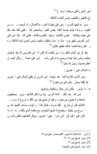 ‫ﺃﻣﻮﺭ ﺍﻟﺪﻳﻦ ﻭﺃﻋﻠﻰ ﺩﺭﺟﺎﺕ ﺍﳌﺆﻣﻨﲔ( )١( .‬
                                         ‫ﺝ-ﺍﻟﺘﻄﻬﺮ ﻭﺍﻟﺘﻄﻴﺐ ﻭﻟﺒﺲ ﺍﻟﺜﻴﺎﺏ ﺍﻟﻼﺋﻘﺔ :‬
‫ﻭﻣﻦ ﲤﺎﻡ ﺍﻟﺘﻬﻴﺆ ﻟﻠﺪﺭﺱ ﺍﳊﺮﺹ ﻋﻠﻰ ﻃﻬﺎﺭﺓ ﺍﻟﺒﺪﻥ ، ﺑﺎﻻﻏﺘﺴﺎﻝ ، ﺃﻭ ﺍﻟﻮﺿﻮﺀ ، ﰒ ﻣـﺲ‬
‫ﺍﻟﻄﻴﺐ ، ﻭﺍﺭﺗﺪﺍﺀ ﺛﻴﺎﺏ ﺣﺴﻨﺔ ﻻﺋﻘﺔ ﲟﺠﻠﺲ ﺍﻟﻌﻠﻢ ، ﻭﺑﺸﺨﺺ ﺍﻟﻌﺎﱂ ، ﻓﻔﻲ ﺫﻟﻚ ﺣﻔـﺎﻅ‬
‫ﻋﻠﻰ ﻫﻴﺒﺘﻪ ﻭﻣﻜﺎﻧﺘﻪ ﰲ ﻧﻔﻮﺱ ﺍﻟﺘﻼﻣﻴﺬ ، ﻭﺗﻮﻗﲑ ﻟﻠﻌﻠﻢ ﻭﻣﻜﺎﻧﺘﻪ ، ﻓﻌﻠﻰ ﺍﻟﻌﺎﱂ )ﺇﺫﺍ ﻋﺰﻡ ﻋﻠﻰ‬
‫ﳎﻠﺲ ﺍﻟﺘﺪﺭﻳﺲ ﺗﻄﻬﺮ ﻣﻦ ﺍﳊﺪﺙ ﻭﺍﳋﺒﺚ ﻭﺗﻨﻈﻒ ﻭﺗﻄﻴﺐ ﻭﻟﺒﺲ ﺃﺣﺴﻦ ﺛﻴﺎﺑﻪ ﺍﻟﻼﺋﻘﺔ ﺑـﻪ‬
                                        ‫ﺑﲔ ﺃﻫﻞ ﺯﻣﺎﻧﻪ ﻗﺎﺻﺪﹰﺍ ﺑﺬﻟﻚ ﺗﻌﻈﻴﻢ ﺍﻟﻌﻠﻢ( )٢( .‬
‫ﻭﻗﺪ ﹸِﺛﺮ ﻋﻦ ﺍﻹﻣﺎﻡ ﻣﺎﻟﻚ ﻭﻏﲑﻩ ﻣﻦ ﺍﻟﻌﻠﻤﺎﺀ ﺃﻧﻪ ﻛﺎﻥ ﻻ ﳚﻠﺲ ﻟﻠﺘﺪﺭﻳﺲ ﺇﻻ ﻭﻗﺪ )ﺍﻏﺘﺴﻞ‬
                                                                  ‫ﺃ‪‬‬
‫ﻭﺗﻄﻴﺐ ﻭﻟﺒﺲ ﺛﻴﺎﺑﺎ ﺟﺪﺩﹰﺍ ﻭﻭﺿﻊ ﺭﺩﺍﺀﻩ ﻋﻠﻰ ﺭﺃﺳﻪ ﰒ ﳚﻠﺲ ﻋﻠﻰ ﻣﻨﺼﺔ ….ﻭﻗﺎﻝ ﺃﺣﺐ ﺍﻥ‬
                                                           ‫ﹰ‬
                                                ‫)٣(‬
                                                    ‫ﺃﻋﻈﻢ ﺣﺪﻳﺚ ﺭﺳﻮﻝ ﺍﷲ ‪(‬‬
                                                        ‫ﺩ-ﺍﻟﺴﻼﻡ ﻋﻠﻰ ﺍﳊﺎﺿﺮﻳﻦ :‬
‫ﻭﻣﻦ ﺍﻵﺩﺍﺏ ﺍﻟﻼﺯﻣﺔ ﻟﻠﻌﺎﱂ ﻋﻨﺪ ﺩﺧﻮﻟﻪ ﳎﻠﺲ ﺍﻟﺪﺭﺱ ﺃﻥ ﻳﻠﻘﻲ ﺍﻟﺴﻼﻡ ﻋﻠﻰ ﺍﳊﺎﺿﺮﻳﻦ‬
                                  ‫ﲨﻴﻌﺎ )ﻓﺈﺫﺍ ﻭﺻﻞ.. ﺳﻠﻢ ﻋﻠﻰ ﻣﻦ ﺣﻀﺮ( )٤( .‬
                                                                     ‫ﹰ‬
                                ‫ﻫـ-ﺍﳉﻠﻮﺱ ﰲ ﻣﻜﺎﻥ ﺑﺎﺭﺯ ﺑﻮﻗﺎﺭ ﻭﺳﻜﻴﻨﺔ ﻭﺗﻮﺍﺿﻊ :‬
‫ﰒ ﳚﻠﺲ ﺍﻟﻌﺎﱂ ﺑﻌﺪ ﺫﻟﻚ ﰲ ﻗﺎﻋﺔ ﺍﻟﺪﺭﺱ ﲝﻴﺚ ﻳﺮﺍﻩ ﻛﻞ ﺍﻟﺘﻼﻣﻴﺬ ، ﻭﻣﻦ ﰒ ﻳﺴﺘﻄﻴﻌﻮﻥ‬
‫ﻣﺘﺎﺑﻌﺘﻪ ﻭﻻ ﻳﻐﻴﺒﻮﻥ ﻋﻦ ﺑﺼﺮﻩ ، ﻭﻋﻠﻴﻪ ﺃﻥ ﻳﺸﻴﻊ ﺟﻮ‪‬ﺍ ﻣﻦ ﺍﻷﻟﻔـﺔ ﻭﺭﻭﺡ ﺍﻟـﻮﺩ ﺑـﲔ‬
‫ﺍﻟﺘﻼﻣﻴﺬ ﻗﺒﻞ ﺃﻥ ﻳﺸﺮﻉ ﰲ ﺇﻟﻘﺎﺀ ﺩﺭﺳﻪ ، ﻓﻤﺜﻞ ﻫﺬﺍ ﺍﳉﻮ ﺍﻟﻮﺩﻭﺩ ﻳﺴﺎﻋﺪ ﺍﻟﺘﻠﻤﻴﺬ ﻋﻠـﻰ‬
‫ﺍﳋﺮﻭﺝ ﻣﻦ ﺳﻠﺒﻴﺘﻪ ، ﻭﻳﻔﺴﺢ ﻟﻪ ﻃﺮﻳﻖ ﺍﻟﺘﺠﺎﻭﺏ ﻣﻊ ﻣﻌﻠﻤﻪ ﺍﻟﺬﻱ ﻳﺄﻟﻔﻪ ﻭﳛﺒﻪ ، ﻟـﺬﺍ‬
‫ﻛﺎﻥ ﻋﻠﻰ ﺍﳌﻌﻠﻢ )ﺃﻥ ﳚﻠﺲ ﺑﺎﺭﺯ‪‬ﺍ ﳉﻤﻴﻊ ﺍﳊﺎﺿﺮﻳﻦ ، ﻭﻳﻮﻗﺮ ﺃﻓﺎﺿﻠﻬﻢ ﺑﺎﻟﻌﻠﻢ ﻭﺍﻟﺴـﻦ‬




                                 ‫)١( ﺍﺑﻦ ﲨﺎﻋﺔ:ﺗﺬﻛﺮﺓ ﺍﻟﺴﺎﻣﻊ ﻭﺍﳌﺘﻜﻠﻢ،ﻣﺼﺪﺭ ﺳﺎﺑﻖ،ﺹ٧٤.‬
                                                    ‫)٢( ﺍﳌﺼﺪﺭ ﺍﻟﺴﺎﺑﻖ:ﺹ٠٣-١٣.‬
                                                         ‫)٣( ﺍﳌﺼﺪﺭ ﺍﻟﺴﺎﺑﻖ:ﺹ١٣.‬
                                                  ‫)٤( ﺍﳌﺼﺪﺭ ﺍﻟﺴﺎﺑﻖ:ﻧﻔﺲ ﺍﻟﺼﻔﺤﺔ .‬
 