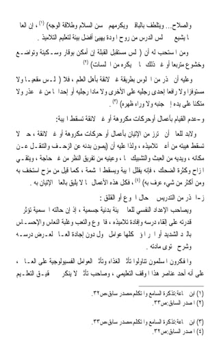 ‫ﻭﺍﻟﺼﻼﺡ... ﻭﻳﺘﻠﻄﻒ ﺑﺎﻟﺒﺎﻗﲔ ﻭﻳﻜﺮﻣﻬﻢ ﲝﺴﻦ ﺍﻟﺴﻼﻡ ﻭﻃﻼﻗﺔ ﺍﻟﻮﺟﻪ( )١( ، ﺇﻥ ﺍﻟﻌﺎﱂ‬
          ‫ﲟﺎ ﻳﺸﻴﻊ ﰲ ﳎﻠﺲ ﺍﻟﺪﺭﺱ ﻣﻦ ﺭﻭﺡ ﺍﳌﻮﺩﺓ ﻳﻬﻴﺊ ﺃﻓﻀﻞ ﺑﻴﺌﺔ ﻟﺘﻌﻠﻴﻢ ﺍﻟﺘﻼﻣﻴﺬ .‬
‫ﻭﻣﻦ ﺍﳌﺴﺘﺤﺐ ﻟﻪ ﺃﻥ )ﳚﻠﺲ ﻣﺴﺘﻘﺒﻞ ﺍﻟﻘﺒﻠﺔ ﺇﻥ ﺃﻣﻜﻦ ﺑﻮﻗﺎﺭ ﻭﺳـﻜﻴﻨﺔ ﻭﺗﻮﺍﺿـﻊ‬
                        ‫)٢(‬
                            ‫ﻭﺧﺸﻮﻉ ﻣﺘﺮﺑﻌﺎ ﺃﻭ ﻏﲑ ﺫﻟﻚ ﳑﺎ ﱂ ﻳﻜﺮﻩ ﻣﻦ ﺍﳉﻠﺴﺎﺕ(‬
                                                           ‫ﹰ‬
‫ﻭﻋﻠﻴﻪ ﺃﻥ ﳛﺬﺭ ﻣﻦ ﺍﳉﻠﻮﺱ ﺑﻄﺮﻳﻘﺔ ﻏﲑ ﻻﺋﻘﺔ ﺑﺄﻫﻞ ﺍﻟﻌﻠﻢ ، ﻓﻼ )ﳚﻠـﺲ ﻣﻘﻌﻴـﺎ ﻭﻻ‬
   ‫ﹰ‬
‫ﻣﺴﺘﻮﻓﺰﹰﺍ ﻭﻻ ﺭﺍﻓﻌﺎ ﺇﺣﺪﻯ ﺭﺟﻠﻴﻪ ﻋﻠﻰ ﺍﻷﺧﺮﻯ ﻭﻻ ﻣﺎﺩﹰﺍ ﺭﺟﻠﻴﻪ ﺃﻭ ﺇﺣﺪﺍﳘﺎ ﻣﻦ ﻏﲑ ﻋﺬﺭ ﻭﻻ‬
                                                               ‫ﹰ‬
                                      ‫ﻣﺘﻜﺌﺎ ﻋﻠﻰ ﻳﺪﻩ ﺇﱃ ﺟﻨﺒﻪ ﻭﻻ ﻭﺭﺍﺀ ﻇﻬﺮﻩ( )٣( .‬
                                                                          ‫ﹰ‬
                ‫ﻭ-ﻋﺪﻡ ﺍﻟﻘﻴﺎﻡ ﺑﺄﻋﻤﺎﻝ ﺃﻭﺣﺮﻛﺎﺕ ﻣﻜﺮﻭﻫﺔ ﺃﻭ ﻏﲑ ﻻﺋﻘﺔ ﺗﺴﻘﻂ ﺍﳍﻴﺒﺔ:‬
‫ﻭﻻﺑﺪ ﻟﻠﻌﺎﱂ ﺃﻥ ﳛﺘﺮﺯ ﻣﻦ ﺍﻹﺗﻴﺎﻥ ﺑﺄﻋﻤﺎﻝ ﺃﻭ ﺣﺮﻛﺎﺕ ﻣﻜﺮﻭﻫﺔ ﺃﻭ ﻏﲑ ﻻﺋﻘﺔ ، ﺣﱴ ﻻ‬
‫ﺗﺴﻘﻂ ﻫﻴﺒﺘﻪ ﻣﻦ ﺃﻋﲔ ﺗﻼﻣﻴﺬﻩ ، ﻭﻟﺬﺍ ﻋﻠﻴﻪ ﺃﻥ )ﻳﺼﻮﻥ ﺑﺪﻧﻪ ﻋﻦ ﺍﻟﺰﺣـﻒ ﻭﺍﻟﺘﻨﻘـﻞ ﻋـﻦ‬
‫ﻣﻜﺎﻧﻪ ، ﻭﻳﺪﻳﻪ ﻣﻦ ﺍﻟﻌﺒﺚ ﻭﺍﻟﺘﺸﺒﻴﻚ ‪‬ﺎ ، ﻭﻋﻴﻨﻴﻪ ﻣﻦ ﺗﻔﺮﻳﻖ ﺍﻟﻨﻈﺮ ﻣﻦ ﻏﲑ ﺣﺎﺟﺔ ، ﻭﻳﺘﻘـﻲ‬
‫ﺍﳌﺰﺍﺡ ﻭﻛﺜﺮﺓ ﺍﻟﻀﺤﻚ ، ﻓﺈﻧﻪ ﻳﻘﻠﻞ ﺍﳍﻴﺒﺔ ﻭﻳﺴﻘﻂ ﺍﳊﺸﻤﺔ ، ﻛﻤﺎ ﻗﻴﻞ ﻣﻦ ﻣﺰﺡ ﺍﺳﺘﺨﻒ ﺑﻪ‬
    ‫ﻭﻣﻦ ﺃﻛﺜﺮ ﻣﻦ ﺷﻲﺀ ﻋﺮﻑ ﺑﻪ( )٤( ، ﻓﻜﻞ ﻫﺬﻩ ﺍﻷﻋﻤﺎﻝ ﳑﺎ ﻻ ﻳﻠﻴﻖ ﺑﺎﻟﻌﺎﱂ ﺍﻹﺗﻴﺎﻥ ﺑﻪ .‬
                                   ‫ﺯ-ﺍﳊﺬﺭ ﻣﻦ ﺍﻟﺘﺪﺭﻳﺲ ﰲ ﺣﺎﻝ ﺍﳉﻮﻉ ﺃﻭ ﺍﻟﻘﻠﻖ :‬
‫ﻭﻳﺼﺎﺣﺐ ﺍﻹﻋﺪﺍﺩ ﺍﻟﻨﻔﺴﻲ ﻟﻠﻌﺎﱂ ‪‬ﻴﺌﺔ ﺑﺪﻧﻴﺔ ﺟﺴﻤﻴﺔ ، ﺇﺫ ﺇﻥ ﺣﺎﻟﺘﻪ ﺍﳉﺴﻤﻴﺔ ﺗﺆﺛﺮ ﰲ‬
‫ﻗﺪﺭﺗﻪ ﻋﻠﻰ ﺇﻟﻘﺎﺀ ﺩﺭﺳﻪ ﻭﺇﻓﺎﺩﺓ ﺗﻼﻣﻴﺬﻩ ، ﻓﺎﳉﻮﻉ ﻭﺍﻟﺘﻌﺐ ﻭﻏﻠﺒﺔ ﺍﻟﻨﻌﺎﺱ ﻭﺍﻹﺣﺴـﺎﺱ‬
‫ﺑﺎﻟﱪﺩ ﺍﻟﺸﺪﻳﺪ ﺃﻭ ﺍﳊﺮ ﺍﳌﺆﱂ ﻛﻠﻬﺎ ﻋﻮﺍﻣﻞ ﲢﻮﻝ ﺩﻭﻥ ﺇﺟﺎﺩﺓ ﺍﻟﻌـﺎﱂ ﻟﻌـﺮﺽ ﺩﺭﺳـﻪ‬
                                                      ‫ﻭﺷﺮﺡ ﳏﺘﻮﻯ ﻣﺎﺩﺗﻪ .‬
‫ﻭﺍﳌﻔﻜﺮﻭﻥ ﺍﳌﺴﻠﻤﻮﻥ ﺗﻨﺎﻭﻟﻮﺍ ﺗﺄﺛﲑ ﺍﻟﻐﺬﺍﺀ ﻭﺗﺄﺛﲑ ﺍﻟﻌﻮﺍﻣﻞ ﺍﻟﻔﺴﻴﻮﻟﻮﺟﻴﺔ ﻋﻠﻰ ﺍﻟﻌـﺎﱂ ،‬
‫ﻋﻠﻰ ﺃﻧﻪ ﺃﺣﺪ ﻋﻨﺎﺻﺮ ﻫﺬﺍ ﺍﳌﻮﻗﻒ ﺍﻟﺘﻌﻠﻴﻤﻲ ، ﻭﺻﺎﺣﺐ ﺗﺄﺛﲑ ﻻ ﻳﻨﻜﺮ ﰲ ﲢﻘﻴـﻖ ﺍﻟﺘﻌﻠـﻴﻢ‬

                               ‫)١( ﺍﺑﻦ ﲨﺎﻋﺔ:ﺗﺬﻛﺮﺓ ﺍﻟﺴﺎﻣﻊ ﻭﺍﳌﺘﻜﻠﻢ،ﻣﺼﺪﺭ ﺳﺎﺑﻖ،ﺹ٢٣.‬
                                                       ‫)٢( ﺍﳌﺼﺪﺭ ﺍﻟﺴﺎﺑﻖ:ﺹ٣٣.‬

                               ‫)٣( ﺍﺑﻦ ﲨﺎﻋﺔ:ﺗﺬﻛﺮﺓ ﺍﻟﺴﺎﻣﻊ ﻭﺍﳌﺘﻜﻠﻢ،ﻣﺼﺪﺭ ﺳﺎﺑﻖ،ﺹ٣٣.‬
                                                       ‫)٤( ﺍﳌﺼﺪﺭ ﺍﻟﺴﺎﺑﻖ:ﺹ٢٣.‬
 