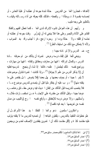 ‫ﻷﻫﺪﺍﻓﻪ ، ﻓﺤﺬﺭﻭﺍ ﺍﻟﻌﺎﱂ ﻣﻦ ﺍﻟﺘﺪﺭﻳﺲ ﰲ ﺣﺎﻟﺔ ﺷﺪﺓ ﺟﻮﻋﻪ ﺃﻭ ﻋﻄﺸﻪ ﺃﻭ ﻏﻠﺒﺔ ﺍﻟﻨﻌﺎﺱ ، ﺃﻭ‬
‫ﺇﺣﺴﺎﺳﻪ ﺑﻘﺴﻮﺓ ﺍﻟﱪﺩ ﻭﻭﻃﺄﺓ ﺍﳊﺮ ﻭﻟﻔﺤﺘﻪ ، ﻓﺬﻟﻚ ﻛﻠﻪ ﻳﻌﻮﻗﻪ ﻋﻦ ﺃﺩﺍﺀ ﺭﺳـﺎﻟﺘﻪ ﻭﻗﻴﺎﻣـﻪ‬
                                                       ‫ﺑﺎﻟﺘﻌﻠﻴﻢ ﻋﻠﻰ ﻭﺟﻪ ﻃﻴﺐ .‬
‫ﻭﰲ ﺭﺃﻳﻬﻢ ﺃﻥ ﻫﺬﻩ ﺍﻟﻌﻮﺍﻣﻞ ﺗﺸﻮﻩ ﺍﻹﺩﺭﺍﻙ ﻟﺪﻯ ﺍﻟﻌﺎﱂ ، ﻛﻤﺎ ﺗﻌﻄﻞ ﺍﻟﻔﻬﻢ ﻭﺍﻟﺘﻔﻜﲑ‬
‫ﺍﻟﻘﺎﺋﻢ ﻋﻠﻰ ﺍﻷﻧﺎﺓ ﻭﺍﻟﺘﺒﺼﺮ ﻭﻋﻠﻰ ﻫﺬﺍ ﻓﻼ ﻳﻨﺒﻐﻲ ﻟﻪ ﺃﻥ )‪‬ﻳﺪ ﱢﺱ ﰲ ﻭﻗﺖ ﺟﻮﻋﻪ ﺃﻭ ﻋﻄﺸﻪ ﺃﻭ‬
                           ‫‪‬ﺭ‬
‫ﻧﻌﺎﺳﻪ ﺃﻭ ﻗﻠﻘﻪ ، ﻭﻻ ﰲ ﺣﺎﻟﺔ ﺑﺮﺩﻩ ﺍﳌﺆﱂ ﻭﺣﺮﻩ ﺍﳌﺰﻋﺞ ، ﻓﺮﲟﺎ ﺃﺟﺎﺏ ﻭﺃﻓﱴ ﺑﻐﲑ ﺍﻟﺼﻮﺍﺏ ،‬
                                   ‫ﻭﻷﻧﻪ ﻻ ﻳﺘﻤﻜﻦ ﻣﻊ ﺫﻟﻚ ﻣﻦ ﺍﺳﺘﻴﻔﺎﺀ ﺍﻟﻨﻈﺮ( )١( .‬
                                              ‫ﺡ-ﲢﻀﲑ ﺍﻟﺪﺭﺱ ﻭﺍﻹﳌﺎﻡ ﲟﺎﺩﺗﻪ ﺟﻴﺪﹰﺍ :‬
‫ﻭﻳﻨﺒﻐﻲ ﻟﻠﻌﺎﱂ ﻗﺒﻞ ﺇﻟﻘﺎﺀ ﺩﺭﺳﻪ ﻭﻋﺮﺽ ﳏﺎﺿﺮﺗﻪ ﺃﻥ ﻳﺘﺄﻛﺪ ﻣﻦ ﲤﺎﻡ ﻣﻌﺮﻓﺘﻪ ﲟـﺎﺩﺓ‬
‫ﺍﻟﺪﺭﺱ ، ﻭﻛﻤﺎﻝ ﺇﺩﺭﺍﻛﻪ ﳌﺎ ﻓﻴﻬﺎ ﻣﻦ ﻣﻌﺎﺭﻑ ﻭﺣﻘﺎﺋﻖ ﻭﺇﺗﻘﺎﻧﻪ ﳌﺎ ﻓﻴﻬﺎ ﻣﻦ ﻣﻬﺎﺭﺍﺕ ،‬
‫ﻭﻳﺮﺍﺟﻊ ﻧﻔﺴﻪ ﰲ ﺫﻟﻚ ﻟﻴﻄﻤﺌﻦ ﺇﱃ ﻋﻠﻤﻪ ، ﻓﺎﻟﻌﺎﱂ ﺇﺫﺍ ﺷﺎﺀ ﺃﻥ ﻳﻨﺠﺢ ﰲ ﺗﺪﺭﺳﻴﻪ ﻓﻌﻠﻴﻪ‬
‫ﺃﻥ )ﻻ ﻳﺬﻛﺮ ﺍﻟﺪﺭﺱ ﻣﻦ ﻋﻠﻢ ﻻ ﻳﻌﺮﻓﻪ( )٢( ، ﻭﺇﺫﺍ ﻛﺎﻧﺖ ﺍﶈﺎﺿﺮﺓ ﺗﺘﻨﺎﻭﻝ ﻣﻮﺿﻮﻋﺎﺕ‬
‫ﻻ ﻳﻠﻢ ‪‬ﺎ ﺟﻴﺪﹰﺍ ، ﺃﻭ ﻳﻌﺮﻑ ﺑﻌﻀﻬﺎ ﻭﳚﻬﻞ ﺑﻌﻀ‪‬ﺎ )ﻓﻼ ﻳﺘﻌﺮﺽ ﳍﺎ ﺑﻞ ﻳﻘﺘﺼﺮ ﻋﻠﻰ ﻣﺎ‬
‫ﻳﺘﻘﻨﻪ ﻣﻨﻬﺎ( )٣( ، ﻭﳚﺐ ﻋﻠﻴﻪ ﺃﻥ ﻳﻔﻜﺮ ﻣﻠﻴ‪‬ﺎ ﻗﺒﻞ ﺃﻥ ﻳﺘﺼﺪﻯ ﻟﺘﺪﺭﻳﺲ ﻣﻮﺿﻮﻉ ﻣـﺎ ،‬
‫ﻓﻼ ﻳﻨﺘﺼﺐ ﻟﺘﺪﺭﻳﺴﻪ ﻗﺒﻞ ﺍﻟﺘﺄﻛﺪ ﻣﻦ ﺇﺗﻘﺎﻥ ﺍﳊﺪﻳﺚ ﻓﻴﻪ ﻭﻋﺮﺽ ﺣﻘـﺎﺋﻖ ﻭﻋﻨﺎﺻـﺮﻩ‬
‫ﻋﺮﺿ‪‬ﺎ ﺟﻴﺪ‪‬ﺍ ، ﻭﻗﺒﻞ ﺍﻟﺘﺄﻛﺪ ﻣﻦ ﻣﻘﺪﺭﺗﻪ ﻋﻠﻰ ﺍﻹﺟﺎﺑـﺔ ﻋـﻦ ﺍﺳﺘﻔﺴـﺎﺭﺍﺕ ﻃﻼﺑـﻪ‬
‫ﻭﺃﺳﺌﻠﺘﻬﻢ ، ﻭﺇﻻ ﻋﺮﺽ ﺩﺭﺳﻪ ﻟﻺﺧﻔﺎﻕ ، ﻭﺃﻭﻗﻊ ﻧﻔﺴﻪ ﰲ ﺍﳊﺮﺝ )ﻭﺍﻟﻠﺒﻴﺐ ﻣﻦ ﺻﺎﻥ‬
                                      ‫ﻧﻔﺴﻪ ﻋﻦ ﺗﻌﺮﻳﻀﻬﺎ ﳌﺎ ﻳﻌﺪ ﻓﻴﻪ ﻧﺎﻗﺼ‪‬ﺎ( )٤( .‬
‫ﻭﺍﳌﻔﻜﺮﻭﻥ ﺍﳌﺴﻠﻤﻮﻥ ﰲ ﺩﻋﻮ‪‬ﻢ ﺍﻟﻌﺎﱂ ﺇﱃ ﺍﻟﺘﻔﻜﲑ ﺍﳉﻴﺪ ﰲ ﻫﺬﺍ ﺍﻷﻣﺮ ﻗﺒـﻞ ﺃﻥ‬
‫ﳜﻄﻮ ﺧﻄﻮﺍﺕ ﺍﻟﺘﻨﻔﻴﺬ ﺑﺎﻟﺘﺪﺭﻳﺲ ، ﻳﻠﻔﺘﻮﻥ ﺍﻧﺘﺒﺎﻫﻪ ﺇﱃ ﺃﻥ ﺗﺼﺪﻳﻪ ﻟﺘﺪﺭﻳﺲ ﻣﺎ ﻻ ﻳﺘﻘﻨﻪ ﻳﺘﺮﺗﺐ‬
‫ﻋﻠﻴﻪ ﻣﻔﺎﺳﺪ ﻛﺜﲑﺓ ﻭ )ﺃﻗﻞ ﻣﻔﺎﺳﺪ ﺫﻟﻚ ﺃﻥ ﺍﳊﺎﺿﺮﻳﻦ ﻳﻔﻘﺪﻭﻥ ﺍﻹﻧﺼﺎﻑ ﻟﻌﺪﻡ ﻣﻦ ﻳﺮﺟﻌﻮﻥ‬


                                 ‫)١( ﺍﺑﻦ ﲨﺎﻋﺔ:ﺗﺬﻛﺮﺓ ﺍﻟﺴﺎﻣﻊ ﻭﺍﳌﺘﻜﻠﻢ،ﻣﺼﺪﺭ ﺳﺎﺑﻖ،ﺹ٣٣.‬
                                                         ‫)٢( ﺍﳌﺼﺪﺭ ﺍﻟﺴﺎﺑﻖ:ﺹ٥٤.‬
                                                         ‫)٣( ﺍﳌﺼﺪﺭ ﺍﻟﺴﺎﺑﻖ:ﺹ٨٥.‬
                                                         ‫)٤( ﺍﳌﺼﺪﺭ ﺍﻟﺴﺎﺑﻖ:ﺹ٥٤.‬
 