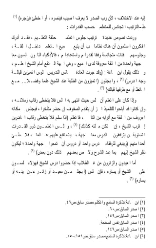 ‫)١(‬
       ‫ﺇﻟﻴﻪ ﻋﻨﺪ ﺍﻻﺧﺘﻼﻑ ، ﻷﻥ ﺭﺏ ﺍﻟﺼﺪﺭ ﻻ ﻳﻌﺮﻑ ﺍﳌﺼﻴﺐ ﻓﻴﻨﺼﺮﻩ ، ﺃﻭ ﺍﳌﺨﻄﺊ ﻓﻴﺰﺟﺮﻩ(‬
                                  ‫ﻁ-ﺍﻟﺘﺮﺗﻴﺐ ﺍﳌﺘﺠﺎﻧﺲ ﻟﻠﻤﺘﻌﻠﻤﲔ ﺣﺴﺐ ﺍﻟﻘﺪﺭﺍﺕ :‬
‫ﻭﺭﺩﺕ ﻧﺼﻮﺹ ﻋﺪﻳﺪﺓ ﰲ ﺗﺮﺗﻴﺐ ﺟﻠﻮﺱ ﺍﳌﺘﻌﻠﻤﲔ ﰲ ﺣﻠﻘﺔ ﺍﻟﺘﻌﻠـﻴﻢ ، ﻓﻘـﺪ ﺃﺩﺭﻙ‬
‫ﺍﳌﻔﻜﺮﻭﻥ ﺍﳌﺴﻠﻤﻮﻥ ﺃﻥ ﻫﻨﺎﻙ ﻧﻈﺎﻣ‪‬ﺎ ﳚﺐ ﺃﻥ ﻳﺘﺒﻊ ﰲ ﲡﻤﻴﻊ ﺍﳌـﺘﻌﻠﻤﲔ ﺩﺍﺧـﻞ ﺍﳊﻠﻘـﺔ ،‬
‫ﻭﺟﻠﻮﺳﻬﻢ ﰲ ﻓﺌﺎﺕ ﻣﺘﺠﺎﻧﺴﺔ ﻭﻓﻘﹰﺎ ﻟﻘﺪﺭﺍ‪‬ﻢ ﻭﺍﺳﺘﻌﺪﺍﺩﺍ‪‬ﻢ ، ﻓﺎﻷﺫﻛﻴﺎﺀ ﺍﻟﻨﺎ‪‬ﻮﻥ ﳚﻠﺴﻮﻥ ﻣﻌ‪‬ﺎ‬
‫ﰲ ﺟﻬﺔ ﻭﺍﺣﺪﺓ ﻣﻦ ﺍﳊﻠﻘﺔ ﻣﻌﺮﻭﻓﺔ ﻟﺪﻯ ﺍﳉﻤﻴﻊ ، ﻭﻫﻲ ﺍﳉﻬﺔ ﺍﻟﱵ ﺗﻘﻊ ﺃﻣﺎﻡ ﺍﻟﺸﻴﺦ ﺍﳌﻌﻠـﻢ ،‬
‫ﻭﰲ ﺫﻟﻚ ﻳﻘﻮﻝ ﺍﺑﻦ ﲨﺎﻋﺔ : )ﻭﻗﺪ ﺟﺮﺕ ﺍﻟﻌﺎﺩﺓ ﰲ ﳎﺎﻟﺲ ﺍﻟﺘﺪﺭﻳﺲ ﲜﻠﻮﺱ ﺍﳌﺘﻤﻴﺰﻳﻦ ﻗﺒﺎﻟـﺔ‬
‫ﻭﺟﻪ ﺍﳌﺪﺭﺱ( )٢( ، ﻭﺍﳌﺒﺠﻠﻮﻥ )ﺍﳌﺘﻤﻴﺰﻭﻥ ﻣﻦ ﺍﻟﻄﻠﺒﺔ ﻋﻨﺪ ﺍﻟﺸﻴﺦ ﻋﻠﻤ‪‬ﺎ ﻭﻓﻀـﻼ... ﻣـﻊ‬
         ‫ﹰ‬
                                                     ‫ﺍﳊﺎﺋﻂ ﺃﻭ ﻣﻊ ﻃﺮﻓﻬﺎ ﻗﺒﺎﻟﺘﻪ( )٣( .‬
‫ﻭﺇﺫﺍ ﻛﺎﻥ ﻋﻠﻰ ﺍﳌﺘﻌﻠﻢ ﺃﻥ ﳚﻠﺲ ﺣﻴﺚ ﺍﻧﺘﻬﻰ ﺑﻪ ﺍ‪‬ﻠﺲ ﻓﻼ ﻳﺘﺨﻄﻰ ﺭﻗﺎﺏ ﺯﻣﻼﺋـﻪ ،‬
‫ﻭﺇﻥ ﻛﺎﻧﻮﺍ ﻗﺪ ﺃﺑﺎﺣﻮﺍ ﻟﻠﺘﻠﻤﻴﺬ ﺍﳌﱪﺯ ﺃﻥ ﻳﺘﻘﺪﻡ ﺍﻟﺼﻔﻮﻑ ﺇﻥ ﺣﻀﺮ ﻣﺘﺄﺧﺮ‪‬ﺍ ، ﻓﻴﺠﻠﺲ ﰲ ﻣﻜﺎﻧﻪ‬
‫ﺍﳌﻌﺮﻭﻑ ﻣﻦ ﺍﳊﻠﻘﺔ ﻣﻊ ﺃﺗﺮﺍﺑﻪ ﻣﻦ ﺍﻟﻨﺎ‪‬ﲔ ، ﻓﺎﳌﺘﻌﻠﻢ )ﺇﺫﺍ ﺳﻠﻢ ﻓﻼ ﻳﺘﺨﻄﻰ ﺭﻗﺎﺏ ﺍﳊﺎﺿﺮﻳﻦ‬
‫ﺇﱃ ﻗﺮﺏ ﺍﻟﺸﻴﺦ ، ﺇﻥ ﱂ ﺗﻜﻦ ﻣﱰﻟﺘﻪ ﻛﺬﻟﻚ( )٤( ، ﻭﳚﻠـﺲ ﺍﳌﺘﻌﻠﻤـﻮﻥ ﺫﻭﻭ ﺍﻟﻘـﺪﺭﺍﺕ‬
‫ﺍﳌﺘﺴﺎﻭﻳﺔ ﳑﻦ ﻳﺘﺮﺍﻓﻘﻮﻥ ﰲ ﺍﻟﺪﺭﺱ ﻣﻌ‪‬ﺎ ﰲ ﺟﻬﺔ ، ﲝﻴﺚ ﺗﻘﻊ ﻋﻠﻴﻬﻢ ﻋﲔ ﺍﻟﻌﺎﱂ ، ﻓﻼ ﲣﻄـﺊ‬
‫ﺃﺣﺪ‪‬ﺍ ﻣﻨﻬﻢ )ﻭﻳﻨﺒﻐﻲ ﻟﻠﺮﻓﻘﺎﺀ ﰲ ﺩﺭﺱ ﻭﺍﺣﺪ ﺃﻭ ﺩﺭﻭﺱ ﺃﻥ ﳚﺘﻤﻌﻮﺍ ﰲ ﺟﻬﺔ ﻭﺍﺣﺪﺓ ؛ ﻟﻴﻜﻮﻥ‬
         ‫ﻧﻈﺮ ﺍﻟﺸﻴﺦ ﺇﻟﻴﻬﻢ ﲨﻴﻌ‪‬ﺎ ﻋﻨﺪ ﺍﻟﺸﺮﺡ ﻭﻻ ﳜﺺ ﺑﻌﻀﻬﻢ ﰲ ﺫﻟﻚ ﺩﻭﻥ ﺑﻌﺾ( )٥( .‬
‫ﺃﻣﺎ ﺍﳌﻌﻴﺪﻭﻥ ﻭﺍﻟﺰﺍﺋﺮﻭﻥ ﻣﻦ ﻏﲑ ﺍﻟﻄﻼﺏ ﺇﺫﺍ ﺣﻀﺮﻭﺍ ﺩﺭﺱ ﺍﻟﺸﻴﺦ ﻓﻬﺆﻻﺀ ﳚﻠﺴـﻮﻥ‬
‫ﻋﻠﻰ ﳝﲔ ﺍﻟﺸﻴﺦ ﺃﻭ ﻳﺴﺎﺭﻩ ، ﻓﺈﻥ ﳎﻠﺲ )ﺍﳌﺒﺠﻠﲔ ﻣـﻦ ﻣﻌﻴـﺪ ﺃﻭ ﺯﺍﺋـﺮ ﻋـﻦ ﳝﻴﻨـﻪ ﺃﻭ‬
                                                             ‫ﻳﺴﺎﺭﻩ( )٦( .‬


                                 ‫)١( ﺍﺑﻦ ﲨﺎﻋﺔ:ﺗﺬﻛﺮﺓ ﺍﻟﺴﺎﻣﻊ ﻭﺍﳌﺘﻜﻠﻢ،ﻣﺼﺪﺭ ﺳﺎﺑﻖ،ﺹ٦٤.‬
                                                         ‫)٢( ﺍﳌﺼﺪﺭ ﺍﻟﺴﺎﺑﻖ:ﺹ٠٦.‬
                                                        ‫)٣( ﺍﳌﺼﺪﺭ ﺍﻟﺴﺎﺑﻖ:ﺹ٩٤١.‬
                                                   ‫)٤( ﺍﳌﺼﺪﺭ ﺍﻟﺴﺎﺑﻖ:ﻧﻔﺲ ﺍﻟﺼﻔﺤﺔ.‬
                                                        ‫)٥( ﺍﳌﺼﺪﺭ ﺍﻟﺴﺎﺑﻖ:ﺹ٦٤١.‬
                                 ‫)٦( ﺍﺑﻦ ﲨﺎﻋﺔ:ﺗﺬﻛﺮﺓ ﺍﻟﺴﺎﻣﻊ،ﻣﺼﺪﺭ ﺳﺎﺑﻖ،ﺹ١٥١،٠٥١.‬
 