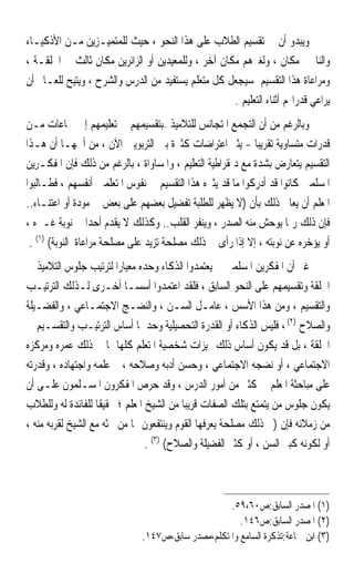 ‫ﻭﻳﺒﺪﻭ ﺃﻥ ﰲ ﺗﻘﺴﻴﻢ ﺍﻟﻄﻼﺏ ﻋﻠﻰ ﻫﺬﺍ ﺍﻟﻨﺤﻮ ، ﺣﻴﺚ ﻟﻠﻤﺘﻤﻴـﺰﻳﻦ ﻣـﻦ ﺍﻷﺫﻛﻴـﺎﺀ‬
‫ﻭﺍﻟﻨﺎ‪‬ﲔ ﻣﻜﺎﻥ ، ﻭﻟﻐﲑﻫﻢ ﻣﻜﺎﻥ ﺁﺧﺮ ، ﻭﻟﻠﻤﻌﻴﺪﻳﻦ ﺃﻭ ﺍﻟﺰﺍﺋﺮﻳﻦ ﻣﻜﺎﻥ ﺛﺎﻟﺚ ﰲ ﺍﳊﻠﻘـﺔ ،‬
‫ﻭﻣﺮﺍﻋﺎﺓ ﻫﺬﺍ ﺍﻟﺘﻘﺴﻴﻢ ﺳﻴﺠﻌﻞ ﻛﻞ ﻣﺘﻌﻠﻢ ﻳﺴﺘﻔﻴﺪ ﻣﻦ ﺍﻟﺪﺭﺱ ﻭﺍﻟﺸﺮﺡ ، ﻭﻳﺘﻴﺢ ﻟﻠﻌـﺎﱂ ﺃﻥ‬
                                                    ‫ﻳﺮﺍﻋﻲ ﻗﺪﺭﺍ‪‬ﻢ ﺃﺛﻨﺎﺀ ﺍﻟﺘﻌﻠﻴﻢ .‬
‫ﻭﺑﺎﻟﺮﻏﻢ ﻣﻦ ﺃﻥ ﺍﻟﺘﺠﻤﻊ ﺍﳌﺘﺠﺎﻧﺲ ﻟﻠﺘﻼﻣﻴﺬ –ﺑﺘﻘﺴﻴﻤﻬﻢ ﰲ ﺗﻌﻠﻴﻤﻬﻢ ﺇﱃ ﲨﺎﻋﺎﺕ ﻣـﻦ‬
‫ﻗﺪﺭﺍﺕ ﻣﺘﺴﺎﻭﻳﺔ ﺗﻘﺮﻳﺒ‪‬ﺎ - ﻳﺜﲑ ﺍﻋﺘﺮﺍﺿﺎﺕ ﻛﺜﲑﺓ ﺑﲔ ﺍﻟﺘﺮﺑﻮﻳﲔ ﺍﻵﻥ ، ﻣﻦ ﺃﳘﻬـﺎ ﺃﻥ ﻫـﺬﺍ‬
‫ﺍﻟﺘﻘﺴﻴﻢ ﻳﺘﻌﺎﺭﺽ ﺑﺸﺪﺓ ﻣﻊ ﺩﳝﻘﺮﺍﻃﻴﺔ ﺍﻟﺘﻌﻠﻴﻢ ، ﻭﺍﳌﺴﺎﻭﺍﺓ ، ﺑﺎﻟﺮﻏﻢ ﻣﻦ ﺫﻟﻚ ﻓﺈﻥ ﺍﳌﻔﻜـﺮﻳﻦ‬
‫ﺍﳌﺴﻠﻤﲔ ﻛﺎﻧﻮﺍ ﻗﺪ ﺃﺩﺭﻛﻮﺍ ﻣﺎ ﻗﺪ ﻳﺜﲑﻩ ﻫﺬﺍ ﺍﻟﺘﻘﺴﻴﻢ ﰲ ﻧﻔﻮﺱ ﺍﳌﺘﻌﻠﻤﲔ ﺃﻧﻔﺴﻬﻢ ، ﻓﻄـﺎﻟﺒﻮﺍ‬
‫ﺍﳌﻌﻠﻢ ﺃﻥ ﻳﻌﺎﰿ ﺫﻟﻚ ﺑﺄﻥ )ﻻ ﻳﻈﻬﺮ ﻟﻠﻄﻠﺒﺔ ﺗﻔﻀﻴﻞ ﺑﻌﻀﻬﻢ ﻋﻠﻰ ﺑﻌﺾ ﰲ ﻣﻮﺩﺓ ﺃﻭ ﺍﻋﺘﻨـﺎﺀ..‬
‫ﻓﺈﻥ ﺫﻟﻚ ﺭﲟﺎ ﻳﻮﺣﺶ ﻣﻨﻪ ﺍﻟﺼﺪﺭ ، ﻭﻳﻨﻔﺮ ﺍﻟﻘﻠﺐ.. ﻭﻛﺬﻟﻚ ﻻ ﻳﻘﺪﻡ ﺃﺣﺪ‪‬ﺍ ﰲ ﻧﻮﺑﺔ ﻏـﲑﻩ ،‬
 ‫ﺃﻭ ﻳﺆﺧﺮﻩ ﻋﻦ ﻧﻮﺑﺘﻪ ، ﺇﻻ ﺇﺫﺍ ﺭﺃﻯ ﰲ ﺫﻟﻚ ﻣﺼﻠﺤﺔ ﺗﺰﻳﺪ ﻋﻠﻰ ﻣﺼﻠﺤﺔ ﻣﺮﺍﻋﺎﺓ ﺍﻟﻨﻮﺑﺔ( )١( .‬
‫ﻏﲑ ﺃﻥ ﺍﳌﻔﻜﺮﻳﻦ ﺍﳌﺴﻠﻤﲔ ﱂ ﻳﻌﺘﻤﺪﻭﺍ ﺍﻟﺬﻛﺎﺀ ﻭﺣﺪﻩ ﻣﻌﻴﺎﺭ‪‬ﺍ ﻟﺘﺮﺗﻴﺐ ﺟﻠﻮﺱ ﺍﻟﺘﻼﻣﻴﺬ ﰲ‬
‫ﺍﳊﻠﻘﺔ ﻭﺗﻘﺴﻴﻤﻬﻢ ﻋﻠﻰ ﺍﻟﻨﺤﻮ ﺍﻟﺴﺎﺑﻖ ، ﻓﻠﻘﺪ ﺍﻋﺘﻤﺪﻭﺍ ﹸ ‪ ‬ـﺎ ﺃﺧـﺮﻯ ﻟـﺬﻟﻚ ﺍﻟﺘﺮﺗﻴـﺐ‬
                              ‫ﺃ ﺳﺴ‬
‫ﻭﺍﻟﺘﻘﺴﻴﻢ ، ﻭﻣﻦ ﻫﺬﺍ ﺍﻷﺳﺲ ، ﻋﺎﻣـﻞ ﺍﻟﺴـﻦ ، ﻭﺍﻟﻨﻀـﺞ ﺍﻻﺟﺘﻤـﺎﻋﻲ ، ﻭﺍﻟﻔﻀـﻴﻠﺔ‬
‫ﻭﺍﻟﺼﻼﺡ )٢( ، ﻓﻠﻴﺲ ﺍﻟﺬﻛﺎﺀ ﺃﻭ ﺍﻟﻘﺪﺭﺓ ﺍﻟﺘﺤﺼﻴﻠﻴﺔ ﻭﺣﺪﳘﺎ ﺃﺳﺎﺱ ﺍﻟﺘﺮﺗﻴـﺐ ﻭﺍﻟﺘﻘﺴـﻴﻢ ﰲ‬
‫ﺍﳊﻠﻘﺔ ، ﺑﻞ ﻗﺪ ﻳﻜﻮﻥ ﺃﺳﺎﺱ ﺫﻟﻚ ﳑﻴﺰﺍﺕ ﺷﺨﺼﻴﺔ ﺍﳌﺘﻌﻠﻢ ﻛﻠﻬﺎ ﲟﺎ ﰲ ﺫﻟﻚ ﻋﻤﺮﻩ ﻭﻣﺮﻛﺰﻩ‬
‫ﺍﻻﺟﺘﻤﺎﻋﻲ ، ﺃﻭ ﻧﻀﺠﻪ ﺍﻻﺟﺘﻤﺎﻋﻲ ، ﻭﺣﺴﻦ ﺃﺩﺑﻪ ﻭﺻﻼﺣﻪ ، ﰒ ﻋﻠﻤﻪ ﻭﺍﺟﺘﻬﺎﺩﻩ ، ﻭﻗﺪﺭﺗﻪ‬
‫ﻋﻠﻰ ﻣﺒﺎﺣﺜﺔ ﺍﳌﻌﻠﻢ ﰲ ﻛﺜﲑ ﻣﻦ ﺃﻣﻮﺭ ﺍﻟﺪﺭﺱ ، ﻭﻗﺪ ﺣﺮﺹ ﺍﳌﻔﻜﺮﻭﻥ ﺍﳌﺴـﻠﻤﻮﻥ ﻋﻠـﻰ ﺃﻥ‬
‫ﻳﻜﻮﻥ ﺟﻠﻮﺱ ﻣﻦ ﻳﺘﻤﺘﻊ ﺑﺘﻠﻚ ﺍﻟﺼﻔﺎﺕ ﻗﺮﻳﺒ‪‬ﺎ ﻣﻦ ﺍﻟﺸﻴﺦ ﺍﳌﻌﻠﻢ ؛ ﲢﻘﻴﻘﹰﺎ ﻟﻠﻔﺎﺋﺪﺓ ﻟﻪ ﻭﻟﻠﻄﻼﺏ‬
‫ﻣﻦ ﺯﻣﻼﺋﻪ ﻓﺈﻥ )ﰲ ﺫﻟﻚ ﻣﺼﻠﺤﺔ ﻳﻌﺮﻓﻬﺎ ﺍﻟﻘﻮﻡ ﻭﻳﻨﺘﻔﻌﻮﻥ ‪‬ﺎ ﻣﻦ ﲝﺜﻪ ﻣﻊ ﺍﻟﺸﻴﺦ ﻟﻘﺮﺑﻪ ﻣﻨﻪ ،‬
                                 ‫ﺃﻭ ﻟﻜﻮﻧﻪ ﻛﺒﲑ ﺍﻟﺴﻦ ، ﺃﻭ ﻛﺜﲑ ﺍﻟﻔﻀﻴﻠﺔ ﻭﺍﻟﺼﻼﺡ( )٣( .‬



                                                   ‫)١( ﺍﳌﺼﺪﺭ ﺍﻟﺴﺎﺑﻖ:ﺹ٠٦،٩٥.‬
                                                      ‫)٢( ﺍﳌﺼﺪﺭ ﺍﻟﺴﺎﺑﻖ:ﺹ٦٤١.‬
                              ‫)٣( ﺍﺑﻦ ﲨﺎﻋﺔ:ﺗﺬﻛﺮﺓ ﺍﻟﺴﺎﻣﻊ ﻭﺍﳌﺘﻜﻠﻢ،ﻣﺼﺪﺭ ﺳﺎﺑﻖ،ﺹ٧٤١.‬
 