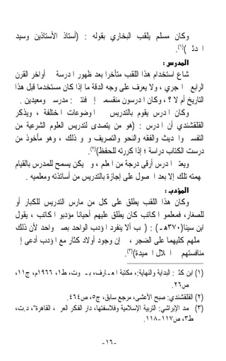 ‫ﻭﻛﺎﻥ ﻣﺴﻠﻢ ﻳﻠﻘﺐ ﺍﻟﺒﺨﺎﺭﻱ ﺑﻘﻮﻟﻪ : )ﺃﺳﺘﺎﺫ ﺍﻷﺳﺘﺎﺫﻳﻦ ﻭﺳﻴﺪ‬
                                               ‫ﺍﶈﺪﺛﲔ()١(.‬
                                                         ‫:‬         ‫א‬
‫ﺷﺎﻉ ﺍﺳﺘﺨﺪﺍﻡ ﻫﺬﺍ ﺍﻟﻠﻘﺐ ﻣﺘﺄﺧﺮﹰﺍ ﺑﻌﺪ ﻇﻬﻮﺭ ﺍﳌﺪﺭﺳﺔ ﰲ ﺃﻭﺍﺧﺮ ﺍﻟﻘﺮﻥ‬
‫ﺍﻟﺮﺍﺑﻊ ﺍﳍﺠﺮﻱ ، ﻭﻻ ﻳﻌﺮﻑ ﻋﻠﻰ ﻭﺟﻪ ﺍﻟﺪﻗﺔ ﻣﺎ ﺇﺫﺍ ﻛﺎﻥ ﻣﺴﺘﺨﺪﻣﺎ ﻗﺒﻞ ﻫﺬﺍ‬
          ‫ﹰ‬
  ‫ﺍﻟﺘﺎﺭﻳﺦ ﺃﻡ ﻻ ؟ ، ﻭﻛﺎﻥ ﺍﳌﺪﺭﺳﻮﻥ ﻣﻨﻘﺴﻤﲔ ﺇﱃ ﻓﺌﺘﲔ : ﻣﺪﺭﺳﲔ ﻭﻣﻌﻴﺪﻳﻦ .‬
‫ﻭﻛﺎﻥ ﺍﳌﺪﺭﺱ ﻳﻘﻮﻡ ﺑﺎﻟﺘﺪﺭﻳﺲ ﰲ ﺍﳌﻮﺿﻮﻋﺎﺕ ﺍﳌﺨﺘﻠﻔﺔ ، ﻭﻳﺬﻛﺮ‬
‫ﺍﻟﻘﻠﻘﺸﻨﺪﻱ ﺃﻥ ﺍﳌﺪﺭﺱ : )ﻫﻮ ﻣﻦ ﻳﺘﺼﺪﻯ ﻟﺘﺪﺭﻳﺲ ﺍﻟﻌﻠﻮﻡ ﺍﻟﺸﺮﻋﻴﺔ ﻣﻦ‬
‫ﺍﻟﺘﻔﺴﲑ ﻭﺍﳊﺪﻳﺚ ﻭﺍﻟﻔﻘﻪ ﻭﺍﻟﻨﺤﻮ ﻭﺍﻟﺘﺼﺮﻳﻒ ﻭﳓﻮ ﺫﻟﻚ ، ﻭﻫﻮ ﻣﺄﺧﻮﺫ ﻣﻦ‬
                           ‫ﺩﺭﺳﺖ ﺍﻟﻜﺘﺎﺏ ﺩﺭﺍﺳﺔ ؛ ﺇﺫﺍ ﻛﺮﺭﺗﻪ ﻟﻠﺤﻔﻆ()٢(.‬
‫ﻭﻳﻌﺘﱪ ﺍﳌﺪﺭﺱ ﺃﺭﻗﻰ ﺩﺭﺟﺔ ﻣﻦ ﺍﳌﻌﻠﻢ ، ﻭﱂ ﻳﻜﻦ ﻳﺴﻤﺢ ﻟﻠﻤﺪﺭﺱ ﺑﺎﻟﻘﻴﺎﻡ‬
     ‫ﲟﻬﻤﺘﻪ ﺗﻠﻚ ﺇﻻ ﺑﻌﺪ ﺍﳊﺼﻮﻝ ﻋﻠﻰ ﺇﺟﺎﺯﺓ ﺑﺎﻟﺘﺪﺭﻳﺲ ﻣﻦ ﺃﺳﺎﺗﺬﺗﻪ ﻭﻣﻌﻠﻤﻴﻪ .‬
                                                             ‫:‬     ‫א‬
‫ﻭﻛﺎﻥ ﻫﺬﺍ ﺍﻟﻠﻘﺐ ﻳﻄﻠﻖ ﻋﻠﻰ ﻛﻞ ﻣﻦ ﻣﺎﺭﺱ ﺍﻟﺘﺪﺭﻳﺲ ﻟﻠﻜﺒﺎﺭ ﺃﻭ‬
‫ﻟﻠﺼﻐﺎﺭ، ﻓﻤﻌﻠﻤﻮ ﺍﳌﻜﺎﺗﺐ ﻛﺎﻥ ﻳﻄﻠﻖ ﻋﻠﻴﻬﻢ ﺃﺣﻴﺎﻧﺎ ﻣﺆﺩﺑﻮ ﺍﳌﻜﺎﺗﺐ ، ﻳﻘﻮﻝ‬
                    ‫ﹰ‬
‫ﺍﺑﻦ ﺳﻴﻨﺎ)٠٧٣ﻫـ( : )ﳚﺐ ﺃﻻ ﻳﻨﻔﺮﺩ ﺍﳌﺆﺩﺏ ﺍﻟﻮﺍﺣﺪ ﺑﺼﱯ ﻭﺍﺣﺪ ﻷﻥ ﺫﻟﻚ‬
‫ﳛﻤﻠﻬﻢ ﻛﻠﻴﻬﻤﺎ ﻋﻠﻰ ﺍﻟﻀﺠﺮ ، ﰒ ﺇﻥ ﻭﺟﻮﺩ ﺃﻭﻻﺩ ﻛﺜﺎﺭ ﻣﻊ ﺍﳌﺆﺩﺏ ﺃﺩﻋﻰ ﺇﱃ‬
                                     ‫ﻣﻨﺎﻓﺴﺘﻬﻢ ﰲ ﺍﳋﻼﻝ ﺍﳊﻤﻴﺪﺓ()٣(.‬

‫)١( ﺍﺑﻦ ﻛﺜﲑ: ﺍﻟﺒﺪﺍﻳﺔ ﻭﺍﻟﻨﻬﺎﻳﺔ:، ﻣﻜﺘﺒﺔ ﺍﳌﻌـﺎﺭﻑ، ﺑـﲑﻭﺕ، ﻁ١، ٦٦٩١ﻡ، ﺝ١١،‬
                                                               ‫ﺹ٦٢.‬
                    ‫)٢( ﺍﻟﻘﻠﻘﺸﻨﺪﻱ: ﺻﺒﺢ ﺍﻷﻋﺸﻰ، ﻣﺮﺟﻊ ﺳﺎﺑﻖ، ﺝ٥، ﺹ٤٦٤.‬
‫)٣( ﳏﻤﺪ ﺍﻹﺑﺮﺍﺷﻲ: ﺍﻟﺘﺮﺑﻴﺔ ﺍﻹﺳﻼﻣﻴﺔ ﻭﻓﻼﺳﻔﺘﻬﺎ، ﺩﺍﺭ ﺍﻟﻔﻜﺮ ﺍﻟﻌﺮﰊ، ﺍﻟﻘﺎﻫﺮﺓ، ﺩ.ﺕ،‬
                                                  ‫ﻁ٣، ﺹ٧١١-٨١١.‬

                                 ‫-٦١-‬
 