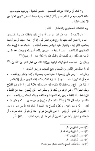 ‫ﻭﻻ ﺷﻚ ﺃﻥ ﻣﺮﺍﻋﺎﺓ ﺍﳌﻤﻴﺰﺍﺕ ﺍﻟﺸﺨﺼﻴﺔ ﰲ ﺗﻘﺴﻴﻢ ﺍﻟﺘﻼﻣﻴﺬ ، ﻭﺗﺮﺗﻴﺐ ﺟﻠﻮﺳـﻬﻢ ﰲ‬
‫ﺣﻠﻘﺔ ﺍﻟﺘﻌﻠﻴﻢ ﺳﻴﺠﻌﻞ ﺍﳌﺘﻌﻠﻢ ﺃﺳﻠﻢ ﻭﺃﻛﺜﺮ ﺗﻮﺍﻓﻘﹰﺎ ، ﻭﺳﻮﻑ ﻳﺴﺎﻋﺪﻩ ﻋﻠﻰ ﺗﻜﻮﻳﻦ ﺍﻟﻌﺪﻳﺪ ﻣﻦ‬
                                                              ‫ﺍﻻﲡﺎﻫﺎﺕ ﺍﻟﻄﻴﺒﺔ .‬
                                      ‫ﻱ- ﺍﻻﻟﺘﻔﺎﺕ ﻟﻠﺤﺎﺿﺮﻳﻦ ﻭﺍﻻﻋﺘﺪﺍﻝ ﰲ ﺫﻟﻚ :‬
‫ﻭﻣﻦ ﺍﻵﺩﺍﺏ ﺍﻟﱵ ﳚﺐ ﻋﻠﻰ ﺍﻟﻌﺎﱂ ﻣﺮﺍﻋﺎ‪‬ﺎ ﺃﻥ ﻳﻮﺯﻉ ﻧﻈﺮﻩ ﻭﺍﻟﺘﻔﺎﺗﻪ ﻋﻠـﻰ ﺍﳊﺎﺿـﺮﻳﻦ‬
‫ﲨﻴﻌﺎ ، ﻭﻻ ﻳﺸﻌﺮ ﺃﺣﺪﹰﺍ ﻣﻨﻬﻢ ﺑﺎﳊﺮﺝ ﺑﺪﻭﺍﻡ ﺍﻟﻨﻈﺮ ﺇﻟﻴﻪ ، ﺇﻻ ﺃﻥ ﳜﺼﻪ ﲝﺪﻳﺚ ﺃﻭ ﺳﺆﺍﻝ ﻓﻬﻨﺎ‬
                                                                             ‫ﹰ‬
‫ﻳﺴﺘﺤﺐ ﺍﻟﻨﻈﺮ ﺇﻟﻴﻪ ، ﻭﺍﻹﻗﺒﺎﻝ ﻋﻠﻴﻪ ؛ ﻟﻴﺸﻌﺮ ﺑﺎﻫﺘﻤﺎﻡ ﺃﺳﺘﺎﺫﻩ ﺑﺎﳊـﺪﻳﺚ ﻣﻌـﻪ )ﻭﻳﻠﺘﻔـﺖ‬
‫ﻟﻠﺤﺎﺿﺮﻳﻦ ﺍﻟﺘﻔﺎﺗﺎ ﻗﺼﺪﹰﺍ ﲝﺴﺐ ﺍﳊﺎﺟﺔ ، ﻭﳜﺺ ﻣﻦ ﻳﻜﻠﻤﻪ ﺃﻭ ﻳﺴﺄﻟﻪ ﺃﻭ ﻳﺒﺤﺚ ﻣﻌﻪ ﻋﻠـﻰ‬
                                                                    ‫ﹰ‬
            ‫)١(‬
                ‫ﺍﻟﻮﺟﻪ ﻋﻨﺪ ﺫﻟﻚ ﲟﺰﻳﺪ ﺍﻟﺘﻔﺎﺕ ﺇﻟﻴﻪ ﻭﺇﻗﺒﺎﻝ ﻋﻠﻴﻪ ﻭﺇﻥ ﻛﺎﻥ ﺻﻐﲑﹰﺍ ﺃﻭ ﻭﺿﻴﻌﺎ(‬
                 ‫ﹰ‬
‫)٢(‬
      ‫ﻭﻳﻌﻠﻞ ﺍﺑﻦ ﲨﺎﻋﺔ ﻫﺬﻩ ﺍﻟﺴﻠﻮﻛﻴﺎﺕ ﺍﻟﻮﺍﺟﺒﺔ ﺑﺄﻥ)ﺗﺮﻙ ﺫﻟﻚ ﻣﻦ ﺃﻓﻌﺎﻝ ﺍﳌﺘﺠﱪﻳﻦ ﺍﳌﺘﻜﱪﻳﻦ(‬
                 ‫ﻙ-ﺍﳊﻔﺎﻅ ﻋﻠﻰ ﺍﺠﻤﻟﻠﺲ ﻣﻦ ﺍﻟﻠﻐﻂ ﺃﻭ ﺭﻓﻊ ﺍﻟﺼﻮﺕ ، ﻭﺯﺟﺮ ﺍﳌﺸﺎﻏﺒﲔ :‬
‫ﻭﻋﻠﻰ ﺍﻟﻌﺎﱂ ﺍﳊﺮﺹ ﻋﻠﻰ ﺃﻥ ﻳﺴﻮﺩ ﺍﶈﺎﺿﺮﺓ ﻫﺪﻭﺀ ﻳﺴﻤﺢ ﻟﻪ ﺑﺎﻹﻟﻘﺎﺀ ﻭﺍﻟﺸﺮﺡ ﻭﺍﻟﺘﻔﺴـﲑ ،‬
‫ﻓﻤﻊ ﺃﻥ ﺍﳌﻔﻜﺮﻳﻦ ﺍﳌﺴﻠﻤﲔ ﺩﻋﻮﺍ ﺇﱃ ﺇﳚﺎﺑﻴﺔ ﺍﻟﻄﻼﺏ ﺃﺛﻨﺎﺀ ﺇﻟﻘﺎﺀ ﺍﻟﺪﺭﺱ ، ﻭﺃﻥ )ﻻ ﻳﻘﺘﺼﺮ ﰲ‬
‫ﺍﳊﻠﻘﺔ ﻋﻠﻰ ﲰﺎﻉ ﺩﺭﺳﻪ ﻓﻘﻂ ﺇﺫﺍ ﺃﻣﻜﻨﻪ ﺫﻟﻚ ؛ ﻓﺈﻥ ﺫﻟﻚ ﻋﻼﻣﺔ ﻗﺼﻮﺭ ﺍﳍﻤﺔ ﻭﻋﺪﻡ ﺍﻟﻔﻼﺡ‬
‫ﻭﺑﻂﺀ ﺍﻟﺘﻨﺒﻪ( )٣( ، ﻋﻠﻰ ﺍﻟﺮﻏﻢ ﻣﻦ ﺫﻟﻚ ﻓﺈ‪‬ﻢ ﻃﺎﻟﺒﻮﺍ ﺍﻟﻌﺎﱂ ﺑﺄﻥ )ﻳﺼﻮﻥ ﳎﻠﺴﻪ ﻋﻦ ﺍﻟﻠﻐﻂ ،‬
‫ﻓﺈﻥ ﺍﻟﻐﻠﻂ ﲢﺖ ﺍﻟﻠﻐﻂ ، ﻭﻋﻦ ﺭﻓﻊ ﺍﻷﺻﻮﺍﺕ ﻭﺍﺧﺘﻼﻑ ﺟﻬﺎﺕ ﺍﻟﺒﺤﺚ .. ﻭﻳﺘﻠﻄﻒ ﰲ ﺩﻓﻊ‬
‫ﺫﻟﻚ ﻣﻦ ﻣﺒﺎﺩﻳﻪ ﻗﺒﻞ ﺍﻧﺘﺸﺎﺭﻩ( )٤( ، ﻛﻤﺎ ﻃﺎﻟﺒﻮﻩ )ﺃﻥ ﻳﺰﺟﺮ ﻣﻦ ﺗﻌﺪﻯ ﰲ ﲝﺜﻪ ﺃﻭ ﻇﻬﺮ ﻣﻨـﻪ‬
‫ﻟﺪﺩ ﰲ ﲝﺜﻪ ﺃﻭ ﺳﻮﺀ ﺃﺩﺑﻪ.. ﺃﻭ ﻛﺜﺮﺓ ﺍﻟﺼﻴﺎﺡ ﺑﻐﲑ ﻓﺎﺋﺪﺓ ﺃﻭ ﺃﺳﺎﺀ ﺃﺩﺑﻪ ﻋﻠـﻰ ﻏـﲑﻩ ﻣـﻦ‬
‫ﺍﳊﺎﺿﺮﻳﻦ ﺃﻭ ﺍﻟﻐﺎﺋﺒﲔ ﺃﻭ ﺗﺮﻓﻊ ﰲ ﺍ‪‬ﻠﺲ ﻋﻠﻰ ﻣﻦ ﻫﻮ ﺃﻭﱃ ﻣﻨﻪ ﺃﻭ ﻧﺎﻡ ﺃﻭ ﲢﺪﺙ ﻣﻊ ﻏﲑﻩ ﺃﻭ‬
      ‫ﺿﺤﻚ ﺃﻭ ﺍﺳﺘﻬﺰﺃ ﺑﺄﺣﺪ ﻣﻦ ﺍﳊﺎﺿﺮﻳﻦ ﺃﻭ ﻓﻌﻞ ﻣﺎ ﳜﻞ ﺑﺄﺩﺏ ﺍﻟﻄﺎﻟﺐ ﰲ ﺍﳊﻠﻘﺔ( )٥( .‬


                                                         ‫)٢( ﺍﳌﺼﺪﺭ ﺍﻟﺴﺎﺑﻖ:ﺹ٤٣.‬
                                                   ‫)٣( ﺍﳌﺼﺪﺭ ﺍﻟﺴﺎﺑﻖ:ﻧﻔﺲ ﺍﻟﺼﻔﺤﺔ.‬
                                                        ‫)٣( ﺍﳌﺼﺪﺭ ﺍﻟﺴﺎﺑﻖ:ﺹ٢٤١.‬
                                                         ‫)٤( ﺍﳌﺼﺪﺭ ﺍﻟﺴﺎﺑﻖ:ﺹ٠٤.‬
                                 ‫)٥( ﺍﺑﻦ ﲨﺎﻋﺔ:ﺗﺬﻛﺮﺓ ﺍﻟﺴﺎﻣﻊ ﻭﺍﳌﺘﻜﻠﻢ،ﻣﺼﺪﺭ ﺳﺎﺑﻖ،ﺹ١٤.‬
 