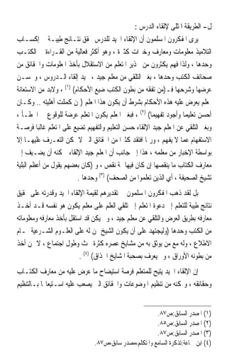 ‫ﻝ- ﺍﻟﻄﺮﻳﻘﺔ ﺍﳌﺜﻠﻰ ﻹﻟﻘﺎﺀ ﺍﻟﺪﺭﺱ :‬
‫ﻳﺮﻯ ﺍﳌﻔﻜﺮﻭﻥ ﺍﳌﺴﻠﻤﻮﻥ ﺃﻥ ﺍﻹﻟﻘﺎﺀ ﺍﳉﻴﺪ ﻟﻠﺪﺭﺱ ﳛﻘﻖ ﻧﺘـﺎﺋﺞ ﻃﻴﺒـﺔ ﰲ ﺇﻛﺴـﺎﺏ‬
‫ﺍﻟﺘﻼﻣﻴﺬ ﻣﻌﻠﻮﻣﺎﺕ ﻭﻣﻌﺎﺭﻑ ﻭﺧﱪﺍﺕ ﻛﺜﲑﺓ ، ﻭﻫﻮ ﺃﻛﺜﺮ ﻓﻌﺎﻟﻴﺔ ﻣﻦ ﺍﻟﻘـﺮﺍﺀﺓ ﰲ ﺍﻟﻜﺘـﺐ‬
‫ﻭﺣﺪﻫﺎ ، ﻭﻟﺬﺍ ﻓﻬﻢ ﻳﻜﺜﺮﻭﻥ ﻣﻦ ﲢﺬﻳﺮ ﺍﳌﺘﻌﻠﻢ ﻣﻦ ﺍﻻﺳﺘﻘﻼﻝ ﺑﺄﺧﺬ ﺍﳌﻌﻠﻮﻣﺎﺕ ﻭﺍﳊﻘﺎﺋﻖ ﻣﻦ‬
‫ﺻﺤﺎﺋﻒ ﺍﻟﻜﺘﺐ ﻭﺣﺪﻫﺎ ، ﺑﻐﲑ ﺍﻟﺘﻠﻘﻲ ﻣﻦ ﻣﻌﻠﻢ ﺟﻴﺪ ، ﳚﻴﺪ ﺇﻟﻘﺎﺀ ﺍﻟـﺪﺭﻭﺱ ، ﻭﳛﺴـﻦ‬
‫ﻋﺮﺿﻬﺎ ﻭﺷﺮﺣﻬﺎ ﻓـ)ﻣﻦ ﺗﻔﻘﻪ ﻣﻦ ﺑﻄﻮﻥ ﺍﻟﻜﺘﺐ ﺿﻴﻊ ﺍﻷﺣﻜﺎﻡ( )١( ، ﻭﻻﺑﺪ ﻣﻦ ﺍﻻﺳﺘﻌﺎﻧﺔ‬
‫ﲟﻌﻠﻢ ﻳﻌﺮﺽ ﻋﻠﻴﻪ ﻫﺬﻩ ﺍﻷﺣﻜﺎﻡ ﺑﺸﺮﻁ ﺃﻥ ﻳﻜﻮﻥ ﻫﺬﺍ ﺍﳌﻌﻠﻢ )ﳑﻦ ﻛﻤﻠﺖ ﺃﻫﻠﻴﺘﻪ .. ﻭﻛـﺎﻥ‬
‫ﺃﺣﺴﻦ ﺗﻌﻠﻴﻤ‪‬ﺎ ﻭﺃﺟﻮﺩ ﺗﻔﻬﻴﻤ‪‬ﺎ( )٢( ، ﻓﺒﻐﲑ ﺍﳌﻌﻠﻢ ﻳﻜﻮﻥ ﺍﳌﺘﻌﻠﻢ ﻋﺮﺿﺔ ﻟﻠﻮﻗﻮﻉ ﰲ ﺍﳋﻄـﺄ ،‬
‫ﻭﺑﻐﲑ ﺍﻟﺘﻠﻘﻲ ﻋﻦ ﺍﳌﻌﻠﻢ ﺟﻴﺪ ﺍﻹﻟﻘﺎﺀ ﺣﺴﻦ ﺍﻟﺘﻌﻠﻴﻢ ﻭﺍﻟﺘﻔﻬﻴﻢ ﺗﻀﻴﻊ ﻋﻠﻰ ﺍﳌﺘﻌﻠﻢ ﻏﺎﻟﺒ‪‬ﺎ ﻓﺮﺻـﺔ‬
‫ﺍﻻﺳﺘﻔﻬﺎﻡ ﻋﻤﺎ ﻻ ﻳﻔﻬﻢ ، ﻭﺭﲟﺎ ﺍﻓﺘﻘﺪ ﻛﺜﲑ‪‬ﺍ ﻣﻦ ﺍﳊﻘﺎﺋﻖ ﺍﻟﱵ ﻻ ﳝﻜﻦ ﺍﻟﺘﻌـﺮﻑ ﻋﻠﻴﻬـﺎ ﺇﻻ‬
‫ﺑﻮﺍﺳﻄﺔ ﺍﻹﺧﺒﺎﺭ ﻣﻦ ﻣﻌﻠﻤﻪ ، ﻫﺬﺍ ﺇﱃ ﺟﺎﻧﺐ ﺃﻥ ﺍﳌﻌﻠﻢ ﺟﻴﺪ ﺍﻹﻟﻘﺎﺀ ﳝﻜﻨﻪ ﺃﻥ ﻳﻀـﻴﻒ ﺇﱃ‬
‫ﻣﻌﺎﺭﻑ ﺍﻟﻜﺘﺎﺏ ﻣﺎ ﻳﻨﻘﺼﻬﺎ ﺇﻥ ﻛﺎﻥ ﻓﻴﻬﺎ ﲦﺔ ﻧﻘﺺ ، ﻭ )ﻛﺎﻥ ﺑﻌﻀﻬﻢ ﻳﻘﻮﻝ ﻣﻦ ﺃﻋﻈﻢ ﺍﻟﺒﻠﻴﺔ‬
                         ‫ﺗﺸﻴﺦ ﺍﻟﺼﺤﻴﻔﺔ ، ﺃﻱ ﺍﻟﺬﻳﻦ ﺗﻌﻠﻤﻮﺍ ﻣﻦ ﺍﻟﺼﺤﻒ( )٣( ﻭﺣﺪﻫﺎ .‬
‫ﺑﻞ ﻟﻘﺪ ﺫﻫﺐ ﺍﳌﻔﻜﺮﻭﻥ ﺍﳌﺴﻠﻤﻮﻥ ﰲ ﺗﻘﺪﻳﺮﻫﻢ ﻟﻘﻴﻤﺔ ﺍﻹﻟﻘﺎﺀ ﺍﳉﻴﺪ ﻭﻗﺪﺭﺗﻪ ﻋﻠﻰ ﲢﻘﻴﻖ‬
‫ﻧﺘﺎﺋﺞ ﻃﻴﺒﺔ ﻟﻠﺘﻌﻠﻢ ﺇﱃ ﺩﻋﻮﺓ ﺍﳌﺘﻌﻠﻢ ﺇﱃ ﺗﻠﻘﻲ ﺍﻟﻌﻠﻢ ﻋﻠﻰ ﻣﻌﻠﻢ ﻳﻜﻮﻥ ﻫﻮ ﻧﻔﺴﻪ ﻗـﺪ ﺃﺧـﺬ‬
‫ﻣﻌﺎﺭﻓﻪ ﺑﻄﺮﻳﻖ ﺍﻟﻌﺮﺽ ﻭﺍﻟﺘﻠﻘﻲ ﻋﻦ ﻣﻌﻠﻢ ﺟﻴﺪ ، ﻭﱂ ﻳﻜﻦ ﻗﺪ ﺍﺳﺘﻘﻞ ﺑﺄﺧﺬ ﻣﻌﺎﺭﻓﻪ ﻭﻣﻌﻠﻮﻣﺎﺗﻪ‬
‫ﻣﻦ ﺍﻟﻜﺘﺐ ﻭﺣﺪﻫﺎ )ﻭﻟﻴﺠﺘﻬﺪ ﻋﻠﻰ ﺃﻥ ﻳﻜﻮﻥ ﺍﻟﺸﻴﺦ ﳑﻦ ﻟﻪ ﻋﻠﻰ ﺍﻟﻌﻠـﻮﻡ ﺍﻟﺸـﺮﻋﻴﺔ ﲤـﺎﻡ‬
‫ﺍﻻﻃﻼﻉ ، ﻭﻟﻪ ﻣﻊ ﻣﻦ ﻳﻮﺛﻖ ﺑﻪ ﻣﻦ ﻣﺸﺎﻳﺦ ﻋﺼﺮﻩ ﻛﺜﺮﺓ ﲝﺚ ﻭﻃﻮﻝ ﺍﺟﺘﻤﺎﻉ ، ﻻ ﳑﻦ ﺃﺧﺬ‬
                          ‫ﻣﻦ ﺑﻄﻮﻧﻪ ﺍﻷﻭﺭﺍﻕ ، ﻭﱂ ﻳﻌﺮﻑ ﺑﺼﺤﺒﺔ ﺍﳌﺸﺎﻳﺦ ﺍﳊﺬﺍﻕ( )٤( .‬
‫ﺇﻥ ﺍﻹﻟﻘﺎﺀ ﺍﳉﻴﺪ ﻳﺘﻴﺢ ﻟﻠﻤﺘﻌﻠﻢ ﻓﺮﺻﺔ ﺍﺳﺘﻴﻀﺎﺡ ﻣﺎ ﻋﺮﺽ ﻋﻠﻴﻪ ﻣﻦ ﻣﻌﺎﺭﻑ ﺍﻟﻜﺘـﺎﺏ‬
‫ﻭﺣﻘﺎﺋﻘﻪ ، ﻭﳝﻜﻨﻪ ﻣﻦ ﺗﻨﻈﻴﻢ ﺍﳌﻮﺿﻮﻋﺎﺕ ﻭﺍﳊﻘﺎﺋﻖ ﺍﻟﱵ ﻳﺼﻌﺐ ﻋﻠﻴﻪ ﺍﺳـﺘﻴﻌﺎ‪‬ﺎ ﺑـﺎﻟﺘﻨﻈﻴﻢ‬


                                                        ‫)١( ﺍﳌﺼﺪﺭ ﺍﻟﺴﺎﺑﻖ:ﺹ٧٨.‬
                                                        ‫)٢( ﺍﳌﺼﺪﺭ ﺍﻟﺴﺎﺑﻖ:ﺹ٥٨.‬
                                                        ‫)٣( ﺍﳌﺼﺪﺭ ﺍﻟﺴﺎﺑﻖ:ﺹ٧٨.‬
                                ‫)٤( ﺍﺑﻦ ﲨﺎﻋﺔ:ﺗﺬﻛﺮﺓ ﺍﻟﺴﺎﻣﻊ ﻭﺍﳌﺘﻜﻠﻢ،ﻣﺼﺪﺭ ﺳﺎﺑﻖ،ﺹ٧٨.‬
 