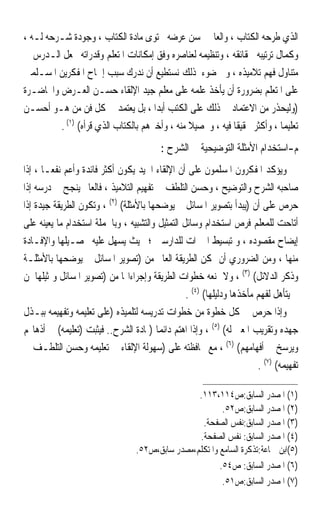 ‫ﺍﻟﺬﻱ ﻃﺮﺣﻪ ﺍﻟﻜﺘﺎﺏ ، ﻭﺍﻟﻌﺎﱂ ﲝﺴﻦ ﻋﺮﺿﻪ ﶈﺘﻮﻯ ﻣﺎﺩﺓ ﺍﻟﻜﺘﺎﺏ ، ﻭﺟﻮﺩﺓ ﺷـﺮﺣﻪ ﻟـﻪ ،‬
‫ﻭﻛﻤﺎﻝ ﺗﺮﺗﻴﺒﻪ ﳊﻘﺎﺋﻘﻪ ، ﻭﺗﻨﻈﻴﻤﻪ ﻟﻌﻨﺎﺻﺮﻩ ﻭﻓﻖ ﺇﻣﻜﺎﻧﺎﺕ ﺍﳌﺘﻌﻠﻢ ﻭﻗﺪﺭﺍﺗﻪ ﳚﻌﻞ ﺍﻟـﺪﺭﺱ ﰲ‬
‫ﻣﺘﻨﺎﻭﻝ ﻓﻬﻢ ﺗﻼﻣﻴﺬﻩ ، ﻭﰲ ﺿﻮﺀ ﺫﻟﻚ ﻧﺴﺘﻄﻴﻊ ﺃﻥ ﻧﺪﺭﻙ ﺳﺒﺐ ﺇﳊﺎﺡ ﺍﳌﻔﻜﺮﻳﻦ ﺍﳌﺴـﻠﻤﲔ‬
‫ﻋﻠﻰ ﺍﳌﺘﻌﻠﻢ ﺑﻀﺮﻭﺭﺓ ﺃﻥ ﻳﺄﺧﺬ ﻋﻠﻤﻪ ﻋﻠﻰ ﻣﻌﻠﻢ ﺟﻴﺪ ﺍﻹﻟﻘﺎﺀ ﺣﺴـﻦ ﺍﻟﻌـﺮﺽ ﻭﺍﶈﺎﺿـﺮﺓ‬
‫)ﻭﻟﻴﺤﺬﺭ ﻣﻦ ﺍﻻﻋﺘﻤﺎﺩ ﰲ ﺫﻟﻚ ﻋﻠﻰ ﺍﻟﻜﺘﺐ ﺃﺑﺪ‪‬ﺍ ، ﺑﻞ ﻳﻌﺘﻤﺪ ﰲ ﻛﻞ ﻓﻦ ﻣﻦ ﻫـﻮ ﺃﺣﺴـﻦ‬
         ‫ﺗﻌﻠﻴﻤ‪‬ﺎ ، ﻭﺃﻛﺜﺮ ﲢﻘﻴﻘﹰﺎ ﻓﻴﻪ ، ﻭﲢﺼﻴﻼ ﻣﻨﻪ ، ﻭﺃﺧﱪﻫﻢ ﺑﺎﻟﻜﺘﺎﺏ ﺍﻟﺬﻱ ﻗﺮﺃﻩ( )١( .‬
                                               ‫ﹰ‬
                                          ‫ﻡ-ﺍﺳﺘﺨﺪﺍﻡ ﺍﻷﻣﺜﻠﺔ ﺍﻟﺘﻮﺿﻴﺤﻴﺔ ﰲ ﺍﻟﺸﺮﺡ :‬
‫ﻭﻳﺆﻛﺪ ﺍﳌﻔﻜﺮﻭﻥ ﺍﳌﺴﻠﻤﻮﻥ ﻋﻠﻰ ﺃﻥ ﺍﻹﻟﻘﺎﺀ ﺍﳉﻴﺪ ﻳﻜﻮﻥ ﺃﻛﺜﺮ ﻓﺎﺋﺪﺓ ﻭﺃﻋﻢ ﻧﻔﻌ‪‬ـﺎ ، ﺇﺫﺍ‬
‫ﺻﺎﺣﺒﻪ ﺍﻟﺸﺮﺡ ﻭﺍﻟﺘﻮﺿﻴﺢ ، ﻭﺣﺴﻦ ﺍﻟﺘﻠﻄﻒ ﰲ ﺗﻔﻬﻴﻢ ﺍﻟﺘﻼﻣﻴﺬ ، ﻓﺎﻟﻌﺎﱂ ﻳﻨﺠﺢ ﰲ ﺩﺭﺳﻪ ﺇﺫﺍ‬
‫ﺣﺮﺹ ﻋﻠﻰ ﺃﻥ )ﻳﺒﺪﺃ ﺑﺘﺼﻮﻳﺮ ﺍﳌﺴﺎﺋﻞ ﰒ ﻳﻮﺿﺤﻬﺎ ﺑﺎﻷﻣﺜﻠﺔ( )٢( ، ﻭﺗﻜﻮﻥ ﺍﻟﻄﺮﻳﻘﺔ ﺟﻴﺪﺓ ﺇﺫﺍ‬
‫ﺃﺗﺎﺣﺖ ﻟﻠﻤﻌﻠﻢ ﻓﺮﺹ ﺍﺳﺘﺨﺪﺍﻡ ﻭﺳﺎﺋﻞ ﺍﻟﺘﻤﺜﻴﻞ ﻭﺍﻟﺘﺸﺒﻴﻪ ، ﻭﺑﺎﳉﻤﻠﺔ ﺍﺳﺘﺨﺪﺍﻡ ﻣﺎ ﻳﻌﻴﻨﻪ ﻋﻠﻰ‬
‫ﺇﻳﻀﺎﺡ ﻣﻘﺼﻮﺩﻩ ، ﻭ ﺗﺒﺴﻴﻂ ﺍﳋﱪﺍﺕ ﻟﻠﺪﺍﺭﺳﲔ ؛ ﲝﻴﺚ ﻳﺴﻬﻞ ﻋﻠﻴﻪ ﲢﺼـﻴﻠﻬﺎ ﻭﺍﻹﻓـﺎﺩﺓ‬
‫ﻣﻨﻬﺎ ، ﻭﻣﻦ ﺍﻟﻀﺮﻭﺭﻱ ﺃﻥ ﲤﻜﻦ ﺍﻟﻄﺮﻳﻘﺔ ﺍﻟﻌﺎﱂ ﻣﻦ )ﺗﺼﻮﻳﺮ ﺍﳌﺴﺎﺋﻞ ﰒ ﻳﻮﺿﺤﻬﺎ ﺑﺎﻷﻣﺜﻠـﺔ‬
‫ﻭﺫﻛﺮ ﺍﻟﺪﻻﺋﻞ( )٣( ، ﻭﻻ ﲤﻨﻌﻪ ﺧﻄﻮﺍﺕ ﺍﻟﻄﺮﻳﻘﺔ ﻭﺇﺟﺮﺍﺀﺍ‪‬ﺎ ﻣﻦ )ﺗﺼﻮﻳﺮ ﺍﳌﺴﺎﺋﻞ ﻭﲤﺜﻴﻠﻬﺎ ﳌﻦ‬
                                                 ‫ﱂ ﻳﺘﺄﻫﻞ ﻟﻔﻬﻢ ﻣﺄﺧﺬﻫﺎ ﻭﺩﻟﻴﻠﻬﺎ( )٤( .‬
‫ﻭﺇﺫﺍ ﺣﺮﺹ ﰲ ﻛﻞ ﺧﻄﻮﺓ ﻣﻦ ﺧﻄﻮﺍﺕ ﺗﺪﺭﻳﺴﻪ ﻟﺘﻠﻤﻴﺬﻩ )ﻋﻠﻰ ﺗﻌﻠﻴﻤﻪ ﻭﺗﻔﻬﻴﻤﻪ ﺑﺒـﺬﻝ‬
‫ﺟﻬﺪﻩ ﻭﺗﻘﺮﻳﺐ ﺍﳌﻌﲎ ﻟﻪ( )٥( ، ﻭﺇﺫﺍ ﺍﻫﺘﻢ ﺩﺍﺋﻤ‪‬ﺎ )ﲟﺎﺩﺓ ﺍﻟﺸﺮﺡ.. ﻓﻴﺜﺒﺖ )ﺗﻌﻠﻴﻤﻪ( ﰲ ﺃﺫﻫﺎ‪‬ﻢ‬
‫ﻭﻳﺮﺳﺦ ﰲ ﺃﻓﻬﺎﻣﻬﻢ( )٦( ، ﻣﻊ ﳏﺎﻓﻈﺘﻪ ﻋﻠﻰ )ﺳﻬﻮﻟﺔ ﺍﻹﻟﻘﺎﺀ ﰲ ﺗﻌﻠﻴﻤﻪ ﻭﺣﺴﻦ ﺍﻟﺘﻠﻄـﻒ ﰲ‬
                                                                       ‫ﺗﻔﻬﻴﻤﻪ( )٧( .‬

                                                  ‫)١( ﺍﳌﺼﺪﺭ ﺍﻟﺴﺎﺑﻖ:ﺹ٤١١،٣١١.‬
                                                          ‫)٢( ﺍﳌﺼﺪﺭ ﺍﻟﺴﺎﺑﻖ:ﺹ٢٥.‬
                                                   ‫)٣( ﺍﳌﺼﺪﺭ ﺍﻟﺴﺎﺑﻖ:ﻧﻔﺲ ﺍﻟﺼﻔﺤﺔ.‬
                                                  ‫)٤( ﺍﳌﺼﺪﺭ ﺍﻟﺴﺎﺑﻖ: ﻧﻔﺲ ﺍﻟﺼﻔﺤﺔ.‬
                                  ‫)٥(ﺍﺑﻦ ﲨﺎﻋﺔ:ﺗﺬﻛﺮﺓ ﺍﻟﺴﺎﻣﻊ ﻭﺍﳌﺘﻜﻠﻢ،ﻣﺼﺪﺭ ﺳﺎﺑﻖ،ﺹ٢٥.‬
                                                         ‫)٦( ﺍﳌﺼﺪﺭ ﺍﻟﺴﺎﺑﻖ: ﺹ٤٥.‬
                                                          ‫)٧( ﺍﳌﺼﺪﺭ ﺍﻟﺴﺎﺑﻖ:ﺹ١٥.‬
 