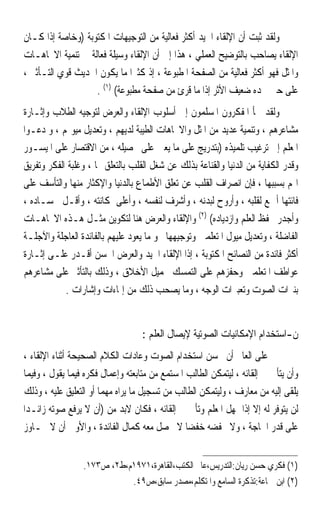 ‫ﻭﻟﻘﺪ ﺛﺒﺖ ﺃﻥ ﺍﻹﻟﻘﺎﺀ ﺍﳉﻴﺪ ﺃﻛﺜﺮ ﻓﻌﺎﻟﻴﺔ ﻣﻦ ﺍﻟﺘﻮﺟﻴﻬﺎﺕ ﺍﳌﻜﺘﻮﺑﺔ )ﻭﺧﺎﺻﺔ ﺇﺫﺍ ﻛـﺎﻥ‬
‫ﺍﻹﻟﻘﺎﺀ ﻳﺼﺎﺣﺐ ﺑﺎﻟﺘﻮﺿﻴﺢ ﺍﻟﻌﻤﻠﻲ ، ﻫﺬﺍ ﺇﱃ ﺃﻥ ﺍﻹﻟﻘﺎﺀ ﻭﺳﻴﻠﺔ ﻓﻌﺎﻟﺔ ﰲ ﺗﻨﻤﻴﺔ ﺍﻻﲡﺎﻫـﺎﺕ‬
‫ﻭﺍﳌﺜﻞ ﻓﻬﻮ ﺃﻛﺜﺮ ﻓﻌﺎﻟﻴﺔ ﻣﻦ ﺍﻟﺼﻔﺤﺔ ﺍﳌﻄﺒﻮﻋﺔ ، ﺇﺫ ﻛﺜﲑ‪‬ﺍ ﻣﺎ ﻳﻜﻮﻥ ﺍﳊﺪﻳﺚ ﻗﻮﻱ ﺍﻟﺘـﺄﺛﲑ ،‬
                   ‫ﻋﻠﻰ ﺣﲔ ﳒﺪﻩ ﺿﻌﻴﻒ ﺍﻷﺛﺮ ﺇﺫﺍ ﻣﺎ ﻗﺮﺉ ﻣﻦ ﺻﻔﺤﺔ ﻣﻄﺒﻮﻋﺔ( )١( .‬
‫ﻭﻟﻘﺪ ﳉﺄ ﺍﳌﻔﻜﺮﻭﻥ ﺍﳌﺴﻠﻤﻮﻥ ﺇﱃ ﺃﺳﻠﻮﺏ ﺍﻹﻟﻘﺎﺀ ﻭﺍﻟﻌﺮﺽ ﻟﺘﻮﺟﻴﻪ ﺍﻟﻄﻼﺏ ﻭﺇﺛـﺎﺭﺓ‬
‫ﻣﺸﺎﻋﺮﻫﻢ ، ﻭﺗﻨﻤﻴﺔ ﻋﺪﻳﺪ ﻣﻦ ﺍﳌﺜﻞ ﻭﺍﻻﲡﺎﻫﺎﺕ ﺍﻟﻄﻴﺒﺔ ﻟﺪﻳﻬﻢ ، ﻭﺗﻌﺪﻳﻞ ﻣﻴﻮﳍﻢ ، ﻭ ﺩﻋـﻮﺍ‬
‫ﺍﳌﻌﻠﻢ ﺇﱃ ﺗﺮﻏﻴﺐ ﺗﻠﻤﻴﺬﻩ )ﺑﺘﺪﺭﻳﺞ ﻋﻠﻰ ﻣﺎ ﻳﻌﲔ ﻋﻠﻰ ﲢﺼﻴﻠﻪ ، ﻣﻦ ﺍﻻﻗﺘﺼﺎﺭ ﻋﻠﻰ ﺍﳌﻴﺴـﻮﺭ‬
‫ﻭﻗﺪﺭ ﺍﻟﻜﻔﺎﻳﺔ ﻣﻦ ﺍﻟﺪﻧﻴﺎ ﻭﺍﻟﻘﻨﺎﻋﺔ ﺑﺬﻟﻚ ﻋﻦ ﺷﻐﻞ ﺍﻟﻘﻠﺐ ﺑﺎﻟﺘﻌﻠﻖ ‪‬ﺎ ، ﻭﻏﻠﺒﺔ ﺍﻟﻔﻜﺮ ﻭﺗﻔﺮﻳﻖ‬
‫ﺍﳍﻢ ﺑﺴﺒﺒﻬﺎ ، ﻓﺈﻥ ﺍﻧﺼﺮﺍﻑ ﺍﻟﻘﻠﺐ ﻋﻦ ﺗﻌﻠﻖ ﺍﻷﻃﻤﺎﻉ ﺑﺎﻟﺪﻧﻴﺎ ﻭﺍﻹﻛﺜﺎﺭ ﻣﻨﻬﺎ ﻭﺍﻟﺘﺄﺳﻒ ﻋﻠﻰ‬
‫ﻓﺎﺋﺘﻬﺎ ﺃﲨﻊ ﻟﻘﻠﺒﻪ ، ﻭﺃﺭﻭﺡ ﻟﺒﺪﻧﻪ ، ﻭﺃﺷﺮﻑ ﻟﻨﻔﺴﻪ ، ﻭﺃﻋﻠﻰ ﳌﻜﺎﻧﺘﻪ ، ﻭﺃﻗـﻞ ﳊﺴـﺎﺩﻩ ،‬
‫ﻭﺃﺟﺪﺭ ﲝﻔﻆ ﺍﻟﻌﻠﻢ ﻭﺍﺯﺩﻳﺎﺩﻩ( )٢( ﻭﺍﻹﻟﻘﺎﺀ ﻭﺍﻟﻌﺮﺽ ﻫﻨﺎ ﻟﺘﻜﻮﻳﻦ ﻣﺜـﻞ ﻫـﺬﻩ ﺍﻻﲡﺎﻫـﺎﺕ‬
‫ﺍﻟﻔﺎﺿﻠﺔ ، ﻭﺗﻌﺪﻳﻞ ﻣﻴﻮﻝ ﺍﳌﺘﻌﻠﻤﲔ ﻭﺗﻮﺟﻴﻬﻬﺎ ﳓﻮ ﻣﺎ ﻳﻌﻮﺩ ﻋﻠﻴﻬﻢ ﺑﺎﻟﻔﺎﺋﺪﺓ ﺍﻟﻌﺎﺟﻠﺔ ﻭﺍﻵﺟﻠـﺔ‬
‫ﺃﻛﺜﺮ ﻓﺎﺋﺪﺓ ﻣﻦ ﺍﻟﻨﺼﺎﺋﺢ ﺍﳌﻜﺘﻮﺑﺔ ، ﺇﺫﺍ ﺍﻹﻟﻘﺎﺀ ﺍﳉﻴﺪ ﻭﺍﻟﻌﺮﺽ ﺍﳊﺴﻦ ﺃﻗـﺪﺭ ﻋﻠـﻰ ﺇﺛـﺎﺭﺓ‬
‫ﻋﻮﺍﻃﻒ ﺍﳌﺘﻌﻠﻤﲔ ﻭﺣﻔﺰﻫﻢ ﻋﻠﻰ ﺍﻟﺘﻤﺴﻚ ﲜﻤﻴﻞ ﺍﻷﺧﻼﻕ ، ﻭﺫﻟﻚ ﺑﺎﻟﺘﺄﺛﲑ ﻋﻠﻰ ﻣﺸﺎﻋﺮﻫﻢ‬
            ‫ﺑﻨﱪﺍﺕ ﺍﻟﺼﻮﺕ ﻭﺗﻌﺒﲑﺍﺕ ﺍﻟﻮﺟﻪ ، ﻭﻣﺎ ﻳﺼﺤﺐ ﺫﻟﻚ ﻣﻦ ﺇﳝﺎﺀﺍﺕ ﻭﺇﺷﺎﺭﺍﺕ .‬


                                   ‫ﻥ-ﺍﺳﺘﺨﺪﺍﻡ ﺍﻹﻣﻜﺎﻧﻴﺎﺕ ﺍﻟﺼﻮﺗﻴﺔ ﻹﻳﺼﺎﻝ ﺍﻟﻌﻠﻢ :‬
‫ﻋﻠﻰ ﺍﻟﻌﺎﱂ ﺃﻥ ﳛﺴﻦ ﺍﺳﺘﺨﺪﺍﻡ ﺍﻟﺼﻮﺕ ﻭﻋﺎﺩﺍﺕ ﺍﻟﻜﻼﻡ ﺍﻟﺼﺤﻴﺤﺔ ﺃﺛﻨﺎﺀ ﺍﻹﻟﻘﺎﺀ ،‬
‫ﻭﺃﻥ ﻳﺘﺄﱏ ﰲ ﺇﻟﻘﺎﺋﻪ ، ﻟﻴﺘﻤﻜﻦ ﺍﻟﻄﺎﻟﺐ ﺍﳌﺴﺘﻤﻊ ﻣﻦ ﻣﺘﺎﺑﻌﺘﻪ ﻭﺇﻋﻤﺎﻝ ﻓﻜﺮﻩ ﻓﻴﻤﺎ ﻳﻘﻮﻝ ، ﻭﻓﻴﻤﺎ‬
‫ﻳﻠﻘﻰ ﺇﻟﻴﻪ ﻣﻦ ﻣﻌﺎﺭﻑ ، ﻭﻟﻴﺘﻤﻜﻦ ﺍﻟﻄﺎﻟﺐ ﻣﻦ ﺗﺴﺠﻴﻞ ﻣﺎ ﻳﺮﺍﻩ ﻣﻬﻤ‪‬ﺎ ﺃﻭ ﺍﻟﺘﻌﻠﻴﻖ ﻋﻠﻴﻪ ، ﻭﺫﻟﻚ‬
‫ﻟﻦ ﻳﺘﻮﻓﺮ ﻟﻪ ﺇﻻ ﺇﺫﺍ ﲤﻬﻞ ﺍﳌﻌﻠﻢ ﻭﺗﺄﱏ ﰲ ﺇﻟﻘﺎﺋﻪ ، ﻓﻜﺎﻥ ﻻﺑﺪ ﻣﻦ )ﺃﻥ ﻻ ﻳﺮﻓﻊ ﺻﻮﺗﻪ ﺯﺍﺋـﺪ‪‬ﺍ‬
‫ﻋﻠﻰ ﻗﺪﺭ ﺍﳊﺎﺟﺔ ، ﻭﻻ ﳜﻔﻀﻪ ﺧﻔﻀ‪‬ﺎ ﻻ ﳛﺼﻞ ﻣﻌﻪ ﻛﻤﺎﻝ ﺍﻟﻔﺎﺋﺪﺓ ، ﻭﺍﻷﻭﱃ ﺃﻥ ﻻ ﳚـﺎﻭﺯ‬


                 ‫)١( ﻓﻜﺮﻱ ﺣﺴﻦ ﺭﻳﺎﻥ:ﺍﻟﺘﺪﺭﻳﺲ،ﻋﺎﱂ ﺍﻟﻜﺘﺐ،ﺍﻟﻘﺎﻫﺮﺓ،١٧٩١ﻡ،ﻁ٢، ﺹ٣٧١.‬
                            ‫)٢( ﺍﺑﻦ ﲨﺎﻋﺔ:ﺗﺬﻛﺮﺓ ﺍﻟﺴﺎﻣﻊ ﻭﺍﳌﺘﻜﻠﻢ،ﻣﺼﺪﺭ ﺳﺎﺑﻖ،ﺹ٩٤.‬
 