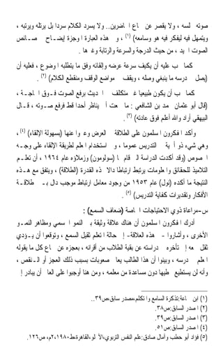 ‫ﺻﻮﺗﻪ ﳎﻠﺴﻪ ، ﻭﻻ ﻳﻘﺼﺮ ﻋﻦ ﲰﺎﻉ ﺍﳊﺎﺿﺮﻳﻦ.. ﻭﻻ ﻳﺴﺮﺩ ﺍﻟﻜﻼﻡ ﺳﺮﺩ‪‬ﺍ ﺑﻞ ﻳﺮﺗﻠﻪ ﻭﻳﺮﺗﺒﻪ ،‬
‫ﻭﻳﺘﻤﻬﻞ ﻓﻴﻪ ﻟﻴﻔﻜﺮ ﻓﻴﻪ ﻫﻮ ﻭﺳﺎﻣﻌﻪ( )١( ، ﻭﰲ ﻫﺬﻩ ﺍﻟﻌﺒﺎﺭﺓ ﺍﳌﻮﺟﺰﺓ ﺇﻳﻀـﺎﺡ ﳋﺼـﺎﺋﺺ‬
                           ‫ﺍﻟﺼﻮﺕ ﺍﳉﻴﺪ ، ﻣﻦ ﺣﻴﺚ ﺍﻟﺪﺭﺟﺔ ﻭﺍﻟﺴﺮﻋﺔ ﻭﺍﻟﺮﺗﺎﺑﺔ ﻭﻏﲑﻫﺎ .‬
‫ﻛﻤﺎ ﳚﺐ ﻋﻠﻴﻪ ﺃﻥ ﻳﻜﻴﻒ ﺳﺮﻋﺔ ﻋﺮﺿﻪ ﻭﺇﻟﻘﺎﺋﻪ ﻭﻓﻖ ﻣﺎ ﻳﺘﻄﻠﺒﻪ ﺍﳌﻮﺿﻮﻉ ، ﻓﻌﻠﻴﻪ ﺃﻥ‬
         ‫)ﻳﺼﻞ ﰲ ﺩﺭﺳﻪ ﻣﺎ ﻳﻨﺒﻐﻲ ﻭﺻﻠﻪ ، ﻭﻳﻘﻒ ﰲ ﻣﻮﺍﺿﻊ ﺍﻟﻮﻗﻒ ﻭﻣﻨﻘﻄﻊ ﺍﻟﻜﻼﻡ( )٢( .‬
‫ﻛﻤﺎ ﳚﺐ ﺃﻥ ﻳﻜﻮﻥ ﻃﺒﻴﻌﻴ‪‬ﺎ ﻏﲑ ﻣﺘﻜﻠﻒ ﰲ ﺍﳊﺪﻳﺚ ﺑﺮﻓﻊ ﺍﻟﺼﻮﺕ ﻓـﻮﻕ ﺍﳊﺎﺟـﺔ ،‬
‫)ﻗﺎﻝ ﺃﺑﻮ ﻋﺜﻤﺎﻥ ﳏﻤﺪ ﺑﻦ ﺍﻟﺸﺎﻓﻌﻲ : ﻣﺎ ﲰﻌﺖ ﺃﰊ ﻳﻨﺎﻇﺮ ﺃﺣﺪ‪‬ﺍ ﻗﻂ ﻓﺮﻓﻊ ﺻـﻮﺗﻪ ، ﻗـﺎﻝ‬
                                       ‫ﺍﻟﺒﻴﻬﻘﻲ ﺃﺭﺍﺩ ﻭﺍﷲ ﺃﻋﻠﻢ ﻓﻮﻕ ﻋﺎﺩﺗﻪ( )٣( .‬
‫ﻭﺃﻛﺪ ﺍﳌﻔﻜﺮﻭﻥ ﺍﳌﺴﻠﻤﻮﻥ ﻋﻠﻰ ﺍﻟﻄﻼﻗﺔ ﰲ ﺍﻟﻌﺮﺽ ﻭﻋﱪﻭﺍ ﻋﻨﻬﺎ )ﺑﺴﻬﻮﻟﺔ ﺍﻹﻟﻘﺎﺀ( )٤( ،‬
‫ﻭﻫﻲ ﺷﻲﺀ ﺫﻭ ﺃﳘﻴﺔ ﰲ ﺍﻟﺘﺪﺭﻳﺲ ﻋﻤﻮﻣ‪‬ﺎ ، ﻭﰲ ﺍﺳﺘﺨﺪﺍﻡ ﺍﳌﻌﻠﻢ ﻟﻄﺮﻳﻘﺔ ﺍﻹﻟﻘﺎﺀ ﻋﻠﻰ ﻭﺟـﻪ‬
‫ﺍﳋﺼﻮﺹ )ﻭﻗﺪ ﺃﻛﺪﺕ ﺍﻟﺪﺭﺍﺳﺔ ﺍﻟﱵ ﻗﺎﻡ ‪‬ﺎ )ﺳﻮﻟﻮﻣﻮﻥ( ﻭﺯﻣﻼﺅﻩ ﻋﺎﻡ ٤٦٩١ ، ﺃﻥ ﺗﻌﻠـﻢ‬
‫ﺍﻟﺘﻼﻣﻴﺬ ﻟﻠﺤﻘﺎﺋﻖ ﻭﺍﳌﻌﻠﻮﻣﺎﺕ ﻳﺮﺗﺒﻂ ﺍﺭﺗﺒﺎﻃﹰﺎ ﺩﺍﻻ ‪‬ﺬﻩ ﺍﻟﻘﺪﺭﺓ )ﺍﻟﻄﻼﻗﺔ( ، ﻭﻳﺘﻔﻖ ﻣﻊ ﻫـﺬﻩ‬
                                      ‫ﹰ‬
‫ﺍﻟﻨﺘﻴﺠﺔ ﻣﺎ ﺃﻛﺪﻩ )ﻧﻮﻝ( ﻋﺎﻡ ٣٥٩١ ﻣﻦ ﻭﺟﻮﺩ ﻣﻌﺎﻣﻞ ﺍﺭﺗﺒﺎﻁ ﻣﻮﺟﺐ ﺩﺍﻝ ﺑـﲔ ﻃﻼﻗـﺔ‬
                                            ‫ﺍﻷﻓﻜﺎﺭ ﻭﺗﻘﺪﻳﺮﺍﺕ ﻛﻔﺎﻳﺔ ﺍﻟﺘﺪﺭﻳﺲ( )٥( .‬
                           ‫ﺱ-ﻣﺮﺍﻋﺎﺓ ﺫﻭﻱ ﺍﻻﺣﺘﻴﺎﺟﺎﺕ ﺍﳋﺎﺻﺔ )ﺿﻌﺎﻑ ﺍﻟﺴﻤﻊ( :‬
‫ﺃﺩﺭﻙ ﺍﳌﻔﻜﺮﻭﻥ ﺍﳌﺴﻠﻤﻮﻥ ﺃﻥ ﻫﻨﺎﻙ ﻋﻼﻗﺔ ﻭﺛﻴﻘﺔ ﺑﲔ ﺍﻟﻨﻤﻮ ﺍﳉﺴﻤﻲ ﻭﻣﻈﺎﻫﺮ ﺍﻟﻨﻤـﻮ‬
‫ﺍﻷﺧﺮﻯ ، ﻭﺃﺷﺎﺭﻭﺍ -ﰲ ﻫﺬﻩ ﺍﻟﻌﻼﻗﺔ- ﺇﱃ ﺣﺎﻟﺔ ﺍﳌﺘﻌﻠﻢ ﺛﻘﻴﻞ ﺍﻟﺴﻤﻊ ، ﻭﺗﻮﻗﻌﻮﺍ ﺃﻥ ﻳـﺆﺩﻱ‬
‫ﺛﻘﻞ ﲰﻌﻪ ﺇﱃ ﺗﺄﺧﺮﻩ ﰲ ﺩﺭﺍﺳﺘﻪ ﻋﻦ ﺑﻘﻴﺔ ﺍﻟﻄﻼﺏ ﻣﻦ ﺃﻗﺮﺍﻧﻪ ، ﺑﻌﺠﺰﻩ ﻋﻦ ﲰﺎﻉ ﻛﻞ ﻣﺎ ﻳﻘﻮﻟﻪ‬
‫ﺍﳌﻌﻠﻢ ﰲ ﺩﺭﺳﻪ ، ﻭﺑﻴﻨﻮﺍ ﺃﻥ ﻫﺬﺍ ﺍﻟﻄﺎﻟﺐ ﻳﻌﺎﱐ ﺻﻌﻮﺑﺎﺕ ﺑﺴﺒﺐ ﺫﻟﻚ ﺍﻟﻌﺠﺰ ﺃﻭ ﺍﻟـﻨﻘﺺ ،‬
‫ﻭﺃﻧﻪ ﻟﻦ ﻳﺴﺘﻄﻴﻊ ﲣﻄﻴﻬﺎ ﺩﻭﻥ ﻣﺴﺎﻋﺪﺓ ﻣﻦ ﻣﻌﻠﻤﻪ ، ﻭﻣﻦ ﻫﻨﺎ ﺃﻭﺟﺒﻮﺍ ﻋﻠﻰ ﺍﻟﻌﺎﱂ ﺃﻥ ﻳﺒﺎﺩﺭ ﺇﱃ‬


                            ‫)١( ﺍﺑﻦ ﲨﺎﻋﺔ:ﺗﺬﻛﺮﺓ ﺍﻟﺴﺎﻣﻊ ﻭﺍﳌﺘﻜﻠﻢ،ﻣﺼﺪﺭ ﺳﺎﺑﻖ،ﺹ٩٣..‬
                                                        ‫)٢( ﺍﳌﺼﺪﺭ ﺍﻟﺴﺎﺑﻖ:ﺹ٨٣.‬
                                                        ‫)٣( ﺍﳌﺼﺪﺭ ﺍﻟﺴﺎﺑﻖ:ﺹ٩٣.‬
                                                        ‫)٤( ﺍﳌﺼﺪﺭ ﺍﻟﺴﺎﺑﻖ:ﺹ١٥.‬
    ‫)٥( ﻓﺆﺍﺩ ﺃﺑﻮ ﺣﻄﺐ ﻭﺁﻣﺎﻝ ﺻﺎﺩﻕ:ﻋﻠﻢ ﺍﻟﻨﻔﺲ ﺍﻟﺘﺮﺑﻮﻱ،ﺍﻷﳒﻠﻮ،ﺍﻟﻘﺎﻫﺮﺓ،ﻁ٠٨٩١،٢ﻡ، ﺹ٦٢١.‬
 