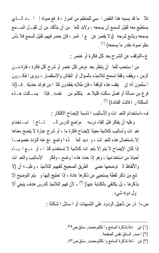 ‫ﺗﻼﰲ ﻣﺎ ﻗﺪ ﻳﺴﺒﺒﻪ ﻫﺬﺍ ﺍﻟﻨﻘﺺ ﺍﳊﺴﻲ ﻟﻠﻤﺘﻌﻠﻢ ﻣﻦ ﺃﺿﺮﺍﺭ ، ﻓﲑﻓﻊ ﺻﻮﺗﻪ ﺇﱃ ﺍﳊـﺪ ﺍﻟـﺬﻱ‬
‫ﻳﺴﺘﻄﻴﻊ ﻣﻌﻪ ﺛﻘﻴﻞ ﺍﻟﺴﻤﻊ ﺃﻥ ﻳﺴﻤﻌﻪ ، ﻭﻻﺑﺪ ﻟﻠﻌﺎﱂ ﻣﻦ ﺃﻥ ﻳﺘﺄﻛﺪ ﻣﻦ ﺃﻥ ﺛﻘﻴـﻞ ﺍﻟﺴـﻤﻊ‬
‫ﻳﺴﻤﻌﻪ ﻭﻳﺘﺎﺑﻊ ﺷﺮﺣﻪ )ﻭﻻ ﻳﻘﺼﺮ ﻋﻦ ﲰﻊ ﺍﳊﺎﺿﺮ ، ﻓﺈﻥ ﺣﻀﺮ ﻓﻴﻬﻢ ﺛﻘﻴﻞ ﺍﻟﺴﻤﻊ ﻓﻼ ﺑﺄﺱ‬
                                              ‫ﺑﻌﻠﻮ ﺻﻮﺗﻪ ﺑﻘﺪﺭ ﻣﺎ ﻳﺴﻤﻌﻪ( )١( .‬
                                   ‫ﻉ-ﺍﻟﺘﻮﻗﻒ ﻋﻦ ﺍﻟﺸﺮﺡ ﺑﻌﺪ ﻛﻞ ﻓﻜﺮﺓ ﺃﻭ ﻋﻨﺼﺮ :‬
‫ﻣﻦ ﺍﳌﺴﺘﺤﺐ ﻟﻠﻌﺎﱂ ﺃﻥ ﻳﻨﺘﻈﺮ ﺑﻌﺪ ﻋﺮﺽ ﻛﻞ ﻋﻨﺼﺮ ﺃﻭ ﺷﺮﺡ ﻛﻞ ﻓﻜﺮﺓ ، ﻓﺘﺮﺓ ﻣـﻦ‬
‫ﺍﻟﺰﻣﻦ ، ﻭﻳﻘﻒ ﻭﻗﻔﺔ ﺗﺴﻤﺢ ﻟﺘﻼﻣﻴﺬﻩ ﺑﺎﻟﺴﺆﺍﻝ ﺃﻭ ﺍﻟﻨﻘﺎﺵ ﻭﺍﻻﺳﺘﻔﺴﺎﺭ ، ﻭﻳﺮﻯ ﺍﳌﻔﻜـﺮﻭﻥ‬
‫ﺍﳌﺴﻠﻤﻮﻥ ﺃﻧﻪ ﺇﻥ ﱂ ﻳﻘﻒ ﻫﺬﻩ ﺍﻟﻮﻗﻔﺔ ، ﻓﺈﻥ ﻃﻼﺑﻪ ﻳﻔﻘﺪﻭﻥ ﻛﺜﲑ‪‬ﺍ ﻣﻦ ﻓﻮﺍﺋﺪ ﺣﺪﻳﺜﻪ . ﻓـ)ﺇﺫﺍ‬
‫ﻓﺮﻍ ﻣﻦ ﻣﺴﺄﻟﺔ ﺃﻭ ﻓﺼﻞ ﺳﻜﺖ ﻗﻠﻴﻼ ﺣﱴ ﻳﺘﻜﻠﻢ ﻣﻦ ﰲ ﻧﻔﺴﻪ.. ﻓﺈﺫﺍ ﱂ ﻳﺴـﻜﺖ ﻫـﺬﻩ‬
                                               ‫ﹰ‬
                                                    ‫ﺍﻟﺴﻜﺘﺔ ﺭﲟﺎ ﻓﺎﺗﺖ ﺍﻟﻔﺎﺋﺪﺓ( )٢( .‬
                       ‫ﻑ-ﺍﺳﺘﺨﺪﺍﻡ ﺍﻟﺘﻌﺒﲑﺍﺕ ﻭﺍﻷﺳﺎﻟﻴﺐ ﺍﳌﻨﺎﺳﺒﺔ ﻹﻳﻀﺎﺡ ﺍﻷﻓﻜﺎﺭ :‬
‫ﻭﻋﻠﻴﻪ ﺃﻥ ﻳﻔﻜﺮ ﻗﺒﻞ ﺇﻟﻘﺎﺀ ﺩﺭﺳﻪ ﰲ ﻣﻮﺍﺿﻊ ﺍﻟﺪﺭﺱ ﺍﻟـﱵ ﲢﺘـﺎﺝ ﺇﱃ ﺍﺳـﺘﺨﺪﺍﻡ‬
‫ﺗﻌﺒﲑﺍﺕ ﻭﺃﺳﺎﻟﻴﺐ ﻛﻼﻣﻴﺔ ﻣﻌﻴﻨﺔ ﻹﻳﻀﺎﺡ ﻓﻜﺮﺓ ﻣﺎ ، ﺃﻭ ﺷﺮﺡ ﻋﺒﺎﺭﺓ ﻻ ﻳﺘﻀﺢ ﻣﻌﻨﺎﻫﺎ‬
‫ﺇﻻ ﺑﺎﺳﺘﻌﻤﺎﻝ ﻫﺬﻩ ﺍﻟﺘﻌﺒﲑﺍﺕ ، ﻭﲢﺪﻳﺪ ﺍﻟﻌﺎﱂ ﳍﺬﻩ ﺍﳌﻮﺍﺿﻊ ﳝﻨﻊ ﻋﻨﻪ ﺍﻟﺘﺮﺩﺩ ﺧﺼﻮﺻ‪‬ـﺎ‬
‫ﺇﺫﺍ ﻛﺎﻥ ﺍﻹﻳﻀﺎﺡ ﻻ ﻳﺘﻢ ﺇﻻ ﺑﺘﻌﺒﲑﺍﺕ ﻛﻼﻣﻴﺔ ﻻ ﺗﺴﺘﺨﺪﻡ ﻛﺜﲑ‪‬ﺍ ، ﺃﻭ ﳝﻨـﻊ ﺍﳊﻴـﺎﺀ‬
‫ﺃﺣﻴﺎﻧ‪‬ﺎ ﻣﻦ ﺍﺳﺘﺨﺪﺍﻣﻬﺎ ، ﻭﻫﻮ ﺇﺫﺍ ﺣﺪﺩ ﻫﺬﻩ ﺍﳌﻮﺍﺿﻊ ، ﻭﻓﻜﺮ ﰲ ﺍﻷﺳﺎﻟﻴﺐ ﻭﺍﻟﺘﻌﺒﲑﺍﺕ‬
‫ﻭﺍﻷﻟﻔﺎﻅ ﺍﻟﱵ ﺗﻮﺿﺤﻬﺎ ﻣﻀﻲ ﰲ ﺍﻟﻄﺮﻳﻖ ﺍﻟﺼﺤﻴﺢ ﻟﺘﻔﻬﻴﻢ ﺍﻟﺘﻼﻣﻴﺬ ، ﻭﻋﻠﻴـﻪ ﺃﻥ )ﻻ‬
‫ﳝﺘﻨﻊ ﻣﻦ ﺫﻛﺮ ﻟﻔﻈﺔ ﻳﺴﺘﺤﻴﻲ ﻣﻦ ﺫﻛﺮﻫﺎ ﻋﺎﺩﺓ ، ﺇﺫﺍ ﺍﺣﺘﻴﺞ ﺇﻟﻴﻬﺎ ﻭﱂ ﻳﺘﻢ ﺍﻟﺘﻮﺿﻴﺢ ﺇﻻ‬
‫ﺑﺬﻛﺮﻫﺎ ، ﺑﻞ ﻳﻜﺘﻔﻲ ﺑﺎﻟﻜﻨﺎﻳﺔ ﻋﻨﻬﺎ( )٣( ، ﻷﻥ ﻓﻬﻢ ﺍﻟﺘﻼﻣﻴﺬ ﻟﻠﺪﺭﺱ ﻫﺪﻑ ﻳﻨﺒﻐﻲ ﺃﻻ‬
                                                          ‫ﳛﻮﻝ ﺩﻭﻧﻪ ﺷﻲﺀ .‬
                    ‫ﺹ-ﺍﳊﺬﺭ ﻣﻦ ﺗﺄﺟﻴﻞ ﺍﻟﺮﺩﻭﺩ ﻋﻠﻰ ﺍﻟﺸﺒﻬﺎﺕ ﺃﻭ ﺍﳌﺴﺎﺋﻞ ﺍﳌﺸﻜﻠﺔ :‬


                                ‫)١( ﺍﺑﻦ ﲨﺎﻋﺔ:ﺗﺬﻛﺮﺓ ﺍﻟﺴﺎﻣﻊ ﻭﺍﳌﺘﻜﻠﻢ،ﻣﺼﺪﺭ ﺳﺎﺑﻖ،ﺹ٩٣.‬
                                                  ‫)٢( ﺍﳌﺼﺪﺭ ﺍﻟﺴﺎﺑﻖ:ﻧﻔﺲ ﺍﻟﺼﻔﺤﺔ.‬
                                ‫)٣( ﺍﺑﻦ ﲨﺎﻋﺔ:ﺗﺬﻛﺮﺓ ﺍﻟﺴﺎﻣﻊ ﻭﺍﳌﺘﻜﻠﻢ،ﻣﺼﺪﺭ ﺳﺎﺑﻖ،ﺹ٢٥.‬
 