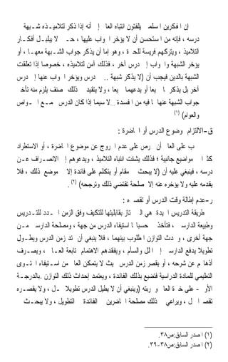 ‫ﺇﻥ ﺍﳌﻔﻜﺮﻳﻦ ﺍﳌﺴﻠﻤﲔ ﻳﻠﻔﺘﻮﻥ ﺍﻧﺘﺒﺎﻩ ﺍﻟﻌﺎﱂ ﺇﱃ ﺃﻧﻪ ﺇﺫﺍ ﺫﻛﺮ ﻟﺘﻼﻣﻴـﺬﻩ ﺷـﺒﻬﺔ ﰲ‬
‫ﺩﺭﺳﻪ ، ﻓﺈﻧﻪ ﻣﻦ ﺍﳌﺴﺘﺤﺴﻦ ﺃﻥ ﻻ ﻳﺆﺧﺮ ﺍﳉﻮﺍﺏ ﻋﻠﻴﻬﺎ ، ﺣـﱴ ﻻ ﻳﺒﻠﺒـﻞ ﺃﻓﻜـﺎﺭ‬
‫ﺍﻟﺘﻼﻣﻴﺬ ، ﻭﻳﺘﺮﻛﻬﻢ ﻓﺮﻳﺴﺔ ﻟﻠﺤﲑﺓ ، ﻭﻫﻮ ﺇﻣﺎ ﺃﻥ ﻳﺬﻛﺮ ﺟﻮﺍﺏ ﺍﻟﺸـﺒﻬﺔ ﻣﻌﻬـﺎ ، ﺃﻭ‬
‫ﻳﺆﺧﺮ ﺍﻟﺸﺒﻬﺔ ﻭﺍﳉﻮﺍﺏ ﺇﱃ ﺩﺭﺱ ﺁﺧﺮ ، ﻓﺬﻟﻚ ﺁﻣﻦ ﻟﺘﻼﻣﻴﺬﻩ ، ﺧﺼﻮﺻ‪‬ﺎ ﺇﺫﺍ ﺗﻌﻠﻘﺖ‬
‫ﺍﻟﺸﺒﻬﺔ ﺑﺎﻟﺪﻳﻦ ﻓﻴﺠﺐ ﺃﻥ )ﻻ ﻳﺬﻛﺮ ﺷﺒﻬﺔ .. ﰲ ﺩﺭﺱ ﻭﻳﺆﺧﺮ ﺍﳉﻮﺍﺏ ﻋﻨﻬﺎ ﺇﱃ ﺩﺭﺱ‬
‫ﺁﺧﺮ ﺑﻞ ﻳﺬﻛﺮﳘﺎ ﲨﻴﻌ‪‬ﺎ ﺃﻭ ﻳﺪﻋﻬﻤﺎ ﲨﻴﻌ‪‬ﺎ ، ﻭﻻ ﻳﺘﻘﻴﺪ ﰲ ﺫﻟﻚ ﲟﺼﻨﻒ ﻳﻠﺰﻡ ﻣﻨﻪ ﺗﺄﺧﲑ‬
‫ﺟﻮﺍﺏ ﺍﻟﺸﺒﻬﺔ ﻋﻨﻬﺎ ﳌﺎ ﻓﻴﻪ ﻣﻦ ﺍﳌﻔﺴﺪﺓ …ﻻ ﺳﻴﻤﺎ ﺇﺫﺍ ﻛﺎﻥ ﺍﻟﺪﺭﺱ ﳚﻤـﻊ ﺍﳋـﻮﺍﺹ‬
                                                               ‫)١(‬
                                                                   ‫ﻭﺍﻟﻌﻮﺍﻡ(‬
                                         ‫ﻕ-ﺍﻻﻟﺘﺰﺍﻡ ﲟﻮﺿﻮﻉ ﺍﻟﺪﺭﺱ ﺃﻭ ﺍﶈﺎﺿﺮﺓ :‬
‫ﳚﺐ ﻋﻠﻰ ﺍﻟﻌﺎﱂ ﺃﻥ ﳛﺮﺹ ﻋﻠﻰ ﻋﺪﻡ ﺍﳋﺮﻭﺝ ﻋﻦ ﻣﻮﺿﻮﻉ ﺍﶈﺎﺿﺮﺓ ، ﺃﻭ ﺍﻻﺳﺘﻄﺮﺍﺩ‬
‫ﻛﺜﲑ‪‬ﺍ ﰲ ﻣﻮﺍﺿﻴﻊ ﺟﺎﻧﺒﻴﺔ ؛ ﻓﺬﻟﻚ ﻳﺸﺘﺖ ﺍﻧﺘﺒﺎﻩ ﺍﻟﺘﻼﻣﻴﺬ ، ﻭﻳﺪﻋﻮﻫﻢ ﺇﱃ ﺍﻻﻧﺼـﺮﺍﻑ ﻋـﻦ‬
‫ﺩﺭﺳﻪ ، ﻓﻴﻨﺒﻐﻲ ﻋﻠﻴﻪ ﺃﻥ )ﻻ ﻳﺒﺤﺚ ﰲ ﻣﻘﺎﻡ ﺃﻭ ﻳﺘﻜﻠﻢ ﻋﻠﻰ ﻓﺎﺋﺪﺓ ﺇﻻ ﰲ ﻣﻮﺿﻊ ﺫﻟﻚ ، ﻓﻼ‬
                   ‫ﻳﻘﺪﻣﻪ ﻋﻠﻴﻪ ﻭﻻ ﻳﺆﺧﺮﻩ ﻋﻨﻪ ﺇﻻ ﳌﺼﻠﺤﺔ ﺗﻘﺘﻀﻲ ﺫﻟﻚ ﻭﺗﺮﺟﺤﻪ( )٢( .‬
                                           ‫ﺭ-ﻋﺪﻡ ﺇﻃﺎﻟﺔ ﻭﻗﺖ ﺍﻟﺪﺭﺱ ﺃﻭ ﺗﻘﺼﲑﻩ :‬
‫ﻃﺮﻳﻘﺔ ﺍﻟﺘﺪﺭﻳﺲ ﺍﳉﻴﺪﺓ ﻫﻲ ﺍﻟﱵ ﲤﺘﺎﺯ ﺑﻘﺎﺑﻠﻴﺘﻬﺎ ﻟﻠﺘﻜﻴﻒ ﻭﻓﻖ ﺍﻟﺰﻣﻦ ﺍﶈـﺪﺩ ﻟﻠﺘـﺪﺭﻳﺲ‬
‫ﻭﻃﺒﻴﻌﺔ ﺍﻟﺪﺍﺭﺳﲔ ، ﻓﺘﺄﺧﺬ ﰲ ﺣﺴﺒﺎ‪‬ﺎ ﺍﺳﺘﻴﻔﺎﺀ ﺍﻟﺪﺭﺱ ﻣﻦ ﺟﻬﺔ ، ﻭﻣﺼﻠﺤﺔ ﺍﻟﺪﺍﺭﺳﲔ ﻣـﻦ‬
‫ﺟﻬﺔ ﺃﺧﺮﻯ ، ﻭﲢﺪﺙ ﺍﻟﺘﻮﺍﺯﻥ ﺍﳌﻄﻠﻮﺏ ﺑﻴﻨﻬﻤﺎ ، ﻓﻼ ﻳﻨﺒﻐﻲ ﺃﻥ ﳝﺘﺪ ﺯﻣﻦ ﺍﻟﺪﺭﺱ ﻭﻳﻄـﻮﻝ‬
‫ﺗﻄﻮﻳﻼ ﻳﺪﻓﻊ ﺍﻟﺪﺍﺭﺳﲔ ﺇﱃ ﺍﳌﻠﻞ ﻭﺍﻟﺴﺄﻡ ، ﻭﻳﻔﻘﺪﻫﻢ ﺍﻻﻫﺘﻤﺎﻡ ﲟﺘﺎﺑﻌﺔ ﺍﻟﻌـﺎﱂ ، ﻭﻳﺼـﺮﻑ‬
                                                                         ‫ﹰ‬
‫ﺃﺫﻫﺎ‪‬ﻢ ﻋﻦ ﺷﺮﺣﻪ ، ﺃﻭ ﻳﻘﺼﺮ ﺯﻣﻦ ﺍﻟﺪﺭﺱ ﲝﻴﺚ ﻻ ﻳﺘﻤﻜﻦ ﺍﻟﻌﺎﱂ ﻣﻦ ﺍﺳـﺘﻴﻔﺎﺀ ﺍﶈﺘـﻮﻯ‬
‫ﺍﻟﺘﻌﻠﻴﻤﻲ ﻟﻠﻤﺎﺩﺓ ﺍﻟﺪﺭﺍﺳﻴﺔ ﻓﺘﻀﻴﻊ ﺑﺬﻟﻚ ﺍﻟﻔﺎﺋﺪﺓ ، ﻭﻳﻌﺘﻤﺪ ﺇﺣﺪﺍﺙ ﺫﻟﻚ ﺍﻟﺘﻮﺍﺯﻥ –ﺑﺎﻟﺪﺭﺟـﺔ‬
‫ﺍﻷﻭﱃ- ﻋﻠﻰ ﺧﱪﺓ ﺍﻟﻌﺎﱂ ﻭﲡﺮﺑﺘﻪ )ﻭﻳﻨﺒﻐﻲ ﺃﻥ ﻻ ﻳﻄﻴﻞ ﺍﻟﺪﺭﺱ ﺗﻄﻮﻳﻼ ﳝـﻞ ، ﻭﻻ ﻳﻘﺼـﺮﻩ‬
                   ‫ﹰ‬
‫ﺗﻘﺼﲑ‪‬ﺍ ﳜﻞ ، ﻭﻳﺮﺍﻋﻲ ﰲ ﺫﻟﻚ ﻣﺼﻠﺤﺔ ﺍﳊﺎﺿﺮﻳﻦ ﰲ ﺍﻟﻔﺎﺋﺪﺓ ﰲ ﺍﻟﺘﻄﻮﻳﻞ ، ﻭﻻ ﻳﺒﺤـﺚ ﰲ‬


                                                        ‫)١( ﺍﳌﺼﺪﺭ ﺍﻟﺴﺎﺑﻖ:ﺹ٨٣.‬
                                                     ‫)٢( ﺍﳌﺼﺪﺭ ﺍﻟﺴﺎﺑﻖ:ﺹ٨٣-٩٣.‬
 