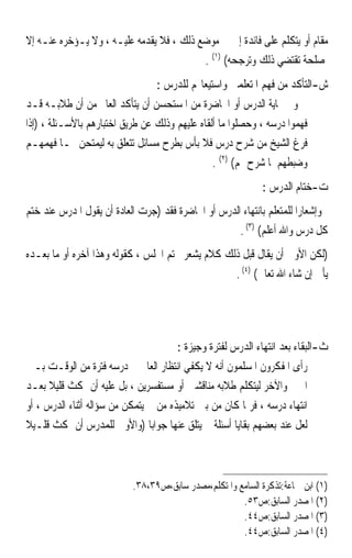 ‫ﻣﻘﺎﻡ ﺃﻭ ﻳﺘﻜﻠﻢ ﻋﻠﻰ ﻓﺎﺋﺪﺓ ﺇﱃ ﰲ ﻣﻮﺿﻊ ﺫﻟﻚ ، ﻓﻼ ﻳﻘﺪﻣﻪ ﻋﻠﻴـﻪ ، ﻭﻻ ﻳـﺆﺧﺮﻩ ﻋﻨـﻪ ﺇﻻ‬
                                          ‫ﳌﺼﻠﺤﺔ ﺗﻘﺘﻀﻲ ﺫﻟﻚ ﻭﺗﺮﺟﺤﻪ( )١( .‬
                                 ‫ﺵ-ﺍﻟﺘﺄﻛﺪ ﻣﻦ ﻓﻬﻢ ﺍﳌﺘﻌﻠﻤﲔ ﻭﺍﺳﺘﻴﻌﺎ‪‬ﻢ ﻟﻠﺪﺭﺱ :‬
‫ﻭﰲ ‪‬ﺎﻳﺔ ﺍﻟﺪﺭﺱ ﺃﻭ ﺍﶈﺎﺿﺮﺓ ﻣﻦ ﺍﳌﺴﺘﺤﺴﻦ ﺃﻥ ﻳﺘﺄﻛﺪ ﺍﻟﻌﺎﱂ ﻣﻦ ﺃﻥ ﻃﻼﺑـﻪ ﻗـﺪ‬
‫ﻓﻬﻤﻮﺍ ﺩﺭﺳﻪ ، ﻭﺣﺼﻠﻮﺍ ﻣﺎ ﺃﻟﻘﺎﻩ ﻋﻠﻴﻬﻢ ﻭﺫﻟﻚ ﻋﻦ ﻃﺮﻳﻖ ﺍﺧﺘﺒﺎﺭﻫﻢ ﺑﺎﻷﺳـﺌﻠﺔ ، )ﺇﺫﺍ‬
‫ﻓﺮﻍ ﺍﻟﺸﻴﺦ ﻣﻦ ﺷﺮﺡ ﺩﺭﺱ ﻓﻼ ﺑﺄﺱ ﺑﻄﺮﺡ ﻣﺴﺎﺋﻞ ﺗﺘﻌﻠﻖ ﺑﻪ ﻟﻴﻤﺘﺤﻦ ‪‬ـﺎ ﻓﻬﻤﻬـﻢ‬
                                                ‫ﻭﺿﺒﻄﻬﻢ ﳌﺎ ﺷﺮﺡ ﳍﻢ( )٢( .‬
                                                             ‫ﺕ-ﺧﺘﺎﻡ ﺍﻟﺪﺭﺱ :‬
‫ﻭﺇﺷﻌﺎﺭﹰﺍ ﻟﻠﻤﺘﻌﻠﻢ ﺑﺎﻧﺘﻬﺎﺀ ﺍﻟﺪﺭﺱ ﺃﻭ ﺍﶈﺎﺿﺮﺓ ﻓﻘﺪ )ﺟﺮﺕ ﺍﻟﻌﺎﺩﺓ ﺃﻥ ﻳﻘﻮﻝ ﺍﳌﺪﺭﺱ ﻋﻨﺪ ﺧﺘﻢ‬
                                                     ‫ﻛﻞ ﺩﺭﺱ ﻭﺍﷲ ﺃﻋﻠﻢ( )٣( .‬
‫)ﻟﻜﻦ ﺍﻷﻭﱃ ﺃﻥ ﻳﻘﺎﻝ ﻗﺒﻞ ﺫﻟﻚ ﻛﻼﻡ ﻳﺸﻌﺮ ﲞﺘﻢ ﺍ‪‬ﻠﺲ ، ﻛﻘﻮﻟﻪ ﻭﻫﺬﺍ ﺁﺧﺮﻩ ﺃﻭ ﻣﺎ ﺑﻌـﺪﻩ‬
                                                  ‫ﻳﺄﰐ ﺇﻥ ﺷﺎﺀ ﺍﷲ ﺗﻌﺎﱃ( )٤( .‬




                                       ‫ﺙ-ﺍﻟﺒﻘﺎﺀ ﺑﻌﺪ ﺍﻧﺘﻬﺎﺀ ﺍﻟﺪﺭﺱ ﻟﻔﺘﺮﺓ ﻭﺟﻴﺰﺓ :‬
‫ﺭﺃﻯ ﺍﳌﻔﻜﺮﻭﻥ ﺍﳌﺴﻠﻤﻮﻥ ﺃﻧﻪ ﻻ ﻳﻜﻔﻲ ﺍﻧﺘﻈﺎﺭ ﺍﻟﻌﺎﱂ ﰲ ﺩﺭﺳﻪ ﻓﺘﺮﺓ ﻣﻦ ﺍﻟﻮﻗـﺖ ﺑـﲔ‬
‫ﺍﳊﲔ ﻭﺍﻵﺧﺮ ﻟﻴﺘﻜﻠﻢ ﻃﻼﺑﻪ ﻣﻨﺎﻗﺸﲔ ﺃﻭ ﻣﺴﺘﻔﺴﺮﻳﻦ ، ﺑﻞ ﻋﻠﻴﻪ ﺃﻥ ﳝﻜﺚ ﻗﻠﻴﻼ ﺑﻌـﺪ‬
      ‫ﹰ‬
‫ﺍﻧﺘﻬﺎﺀ ﺩﺭﺳﻪ ، ﻓﺮﲟﺎ ﻛﺎﻥ ﻣﻦ ﺑﲔ ﺗﻼﻣﻴﺬﻩ ﻣﻦ ﱂ ﻳﺘﻤﻜﻦ ﻣﻦ ﺳﺆﺍﻟﻪ ﺃﺛﻨﺎﺀ ﺍﻟﺪﺭﺱ ، ﺃﻭ‬
‫ﻟﻌﻞ ﻋﻨﺪ ﺑﻌﻀﻬﻢ ﺑﻘﺎﻳﺎ ﺃﺳﺌﻠﺔ ﱂ ﻳﺘﻠﻖ ﻋﻨﻬﺎ ﺟﻮﺍﺑ‪‬ﺎ )ﻭﺍﻷﻭﱃ ﻟﻠﻤﺪﺭﺱ ﺃﻥ ﳝﻜﺚ ﻗﻠـﻴﻼ‬
‫ﹰ‬



                           ‫)١( ﺍﺑﻦ ﲨﺎﻋﺔ:ﺗﺬﻛﺮﺓ ﺍﻟﺴﺎﻣﻊ ﻭﺍﳌﺘﻜﻠﻢ،ﻣﺼﺪﺭ ﺳﺎﺑﻖ،ﺹ٩٣،٨٣.‬
                                                      ‫)٢( ﺍﳌﺼﺪﺭ ﺍﻟﺴﺎﺑﻖ:ﺹ٣٥.‬
                                                      ‫)٣( ﺍﳌﺼﺪﺭ ﺍﻟﺴﺎﺑﻖ:ﺹ٤٤.‬
                                                      ‫)٤( ﺍﳌﺼﺪﺭ ﺍﻟﺴﺎﺑﻖ:ﺹ٤٤.‬
 