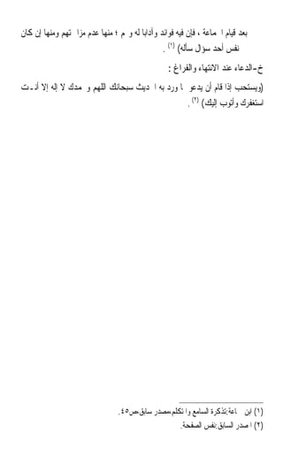 ‫ﺑﻌﺪ ﻗﻴﺎﻡ ﺍﳉﻤﺎﻋﺔ ، ﻓﺈﻥ ﻓﻴﻪ ﻓﻮﺍﺋﺪ ﻭﺁﺩﺍﺑ‪‬ﺎ ﻟﻪ ﻭﳍﻢ ؛ ﻣﻨﻬﺎ ﻋﺪﻡ ﻣﺰﺍﲪﺘﻬﻢ ﻭﻣﻨﻬﺎ ﺇﻥ ﻛﺎﻥ‬
                                                ‫ﰲ ﻧﻔﺲ ﺃﺣﺪ ﺳﺆﺍﻝ ﺳﺄﻟﻪ( )١( .‬
                                                  ‫ﺥ-ﺍﻟﺪﻋﺎﺀ ﻋﻨﺪ ﺍﻻﻧﺘﻬﺎﺀ ﻭﺍﻟﻔﺮﺍﻍ :‬
‫)ﻭﻳﺴﺘﺤﺐ ﺇﺫﺍ ﻗﺎﻡ ﺃﻥ ﻳﺪﻋﻮ ﲟﺎ ﻭﺭﺩ ﺑﻪ ﺍﳊﺪﻳﺚ ﺳﺒﺤﺎﻧﻚ ﺍﻟﻠﻬﻢ ﻭﲝﻤﺪﻙ ﻻ ﺇﻟﻪ ﺇﻻ ﺃﻧـﺖ‬
                                                 ‫ﺍﺳﺘﻐﻔﺮﻙ ﻭﺃﺗﻮﺏ ﺇﻟﻴﻚ( )٢( .‬




                                 ‫)١( ﺍﺑﻦ ﲨﺎﻋﺔ:ﺗﺬﻛﺮﺓ ﺍﻟﺴﺎﻣﻊ ﻭﺍﳌﺘﻜﻠﻢ،ﻣﺼﺪﺭ ﺳﺎﺑﻖ،ﺹ٥٤.‬
                                                   ‫)٢( ﺍﳌﺼﺪﺭ ﺍﻟﺴﺎﺑﻖ:ﻧﻔﺲ ﺍﻟﺼﻔﺤﺔ.‬
 