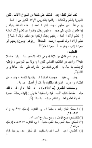 ‫ﻛﻤﺎ ﺃﻃﻠﻖ ﻟﻔﻆ ﺍﳌﺆﺩﺑﲔ ﻛﺬﻟﻚ ﻋﻠﻰ ﻃﺎﺋﻔﺔ ﻣﻦ ﺍﻟﺸﻴﻮﺥ ﺍﻷﻓﺎﺿﻞ ﺍﻟﺬﻳﻦ‬
‫ﺍﺷﺘﻬﺮﻭﺍ ﺑﺎﻟﻌﻠﻢ ﻭﺍﻟﻜﻔﺎﺀﺓ ، ﻭﻗﺎﻣﻮﺍ ﺑﺎﻟﺘﺪﺭﻳﺲ ﻷﻭﻻﺩ ﺍﻟﻜﺒﺎﺭ ﻣﻦ ﺍﳋﺎﺻﺔ ﰲ‬
‫ﺑﻴﻮ‪‬ﻢ ﻧﻈﲑ ﺃﺟﺮ ﻣﻌﻠﻮﻡ ، ﻭﻗﺪ ﺃﺷﺎﺭ ﺍﳉﺎﺣﻆ ﺇﱃ ﻫﺬﻩ ﺍﻟﻄﺎﺋﻔﺔ ﺑﻘﻮﻟﻪ :‬
‫)ﻭﺍﳌﻌﻠﻤﻮﻥ ﻋﻨﺪﻱ ﻋﻠﻰ ﺿﺮﺑﲔ ، ﻣﻨﻬﻢ ﺭﺟﺎﻝ ﺍﺭﺗﻔﻌﻮﺍ ﻋﻦ ﺗﻌﻠﻴﻢ ﺃﻭﻻﺩ ﺍﻟﻌﺎﻣﺔ‬
‫ﺇﱃ ﺗﻌﻠﻴﻢ ﺃﻭﻻﺩ ﺍﳋﺎﺻﺔ ، ﻭﻣﻨﻬﻢ ﺭﺟﺎﻝ ﺍﺭﺗﻔﻌﻮﺍ ﻋﻦ ﺗﻌﻠﻴﻢ ﺃﻭﻻﺩ ﺍﳋﺎﺻﺔ ﺇﱃ‬
‫ﺗﻌﻠﻴﻢ ﺃﻭﻻﺩ ﺍﳌﻠﻮﻙ ﺃﻧﻔﺴﻬﻢ ﺍﳌﺮﺷﺤﲔ ﻟﻠﺨﻼﻓﺔ …)ﻭﻫﻢ ﺍﳌﺆﺩﺑﻮﻥ( ﻭﻣﻨﻬﻢ ﺃﺑﻮ‬
                              ‫)١(‬
                                  ‫ﺳﻌﻴﺪ ﺍﳌﺆﺩﺏ ، ﻭﻫﻮ ﻏﲑ ﺃﰊ ﺳﻌﻴﺪ ﺍﳌﻌﻠﻢ(‬
                                                         ‫:‬       ‫א‬
‫ﻭﻫﻮ ﺍﺳﻢ ﻓﺎﻋﻞ ﻣﻦ ﺍﻹﻓﺎﺩﺓ، ﻭﻫﻲ ﺇﻧﺎﻟﺔ ﺍﻟﺸﺨﺺ ﻣﺎ ﱂ ﻳﻜﻦ ﺣﺎﺻﻼ‬
‫ﹰ‬
‫ﻋﻠﻴﻪ)٢(، ﻭﺍﳌﻔﻴﺪ ﻣﻦ ﺍﻟﻄﻼﺏ ﺍﻟﻘﺪﺍﻣﻰ ﺍﻟﺬﻳﻦ ﺍ‪‬ﻮﺍ ﺑﺮﻧﺎﳎﻬﻢ ﺍﻟﺪﺭﺍﺳﻲ ، )ﻭﻋﻠﻴﻪ‬
‫ﺃﻥ ﻳﻌﺘﻤﺪ ﻣﺎﳛﺼﻞ ﺑﻪ ﰲ ﺍﻟﺪﺭﺱ ﻓﺎﺋﺪﺓ ﻣﻦ ﲝﺚ ﺯﺍﺋﺪ ﻋﻠﻰ ﲝﺚ ﺍﳉﻤﺎﻋﺔ ﻭﳓﻮ‬
                                                             ‫ﺫﻟﻚ()٣(.‬
‫ﻭﻗﺪ ﲰﻲ ﻣﻔﻴﺪﹰﺍ ﳋﺼﻮﺻﻴﺔ ﺍﻟﻔﺎﺋﺪﺓ ﺍﻟﱵ ﻳﻘﺪﻣﻬﺎ ﻟﻨﻔﺴﻪ ، ﻭﻟﻐﲑﻩ ﻣﻦ‬
          ‫ﺍﻟﻄﻠﺒﺔ، ﺃﻭ ﺍﳌﺪﺭﺳﲔ ﺍﻟﺬﻳﻦ ﻗﺪ ﻳﻜﻠﻔﻮﻧﻪ ﺑﺄﲝﺎﺙ ﺃﻭ ﺃﻋﻤﺎﻝ ﲢﻀﲑﻳﺔ .‬
‫ﻭﺍﺳﺘﺨﺪﻣﻪ ﺍﻟﻌﻠﻤﻮﻱ )ﺕ١٨٩ﻫـ( ، ﲟﻌﲎ ﺍﻟﻌﺎﱂ ، ﺃﻭ ﺍﳌﻔﱵ ، ﻓﻘﺪ‬
‫ﺟﺎﺀ ﰲ ﻣﻘﺪﻣﺔ ﻛﺘﺎﺑﻪ ﺃﺩﺏ ﺍﳌﻔﻴﺪ ﻭﺍﳌﺴﺘﻔﻴﺪ ﻣﺎ ﻳﻠﻲ : )ﻓﻬﺬﻩ ﺭﺳﺎﻟﺔ ﳐﺘﺼﺮﺓ‬
                   ‫ﰲ ﻓﻀﻴﻠﺔ ﺍﻟﻌﻠﻢ ﻭﺍﻟﻌﺎﱂ ﻭﺍﳌﺘﻌﻠﻢ ، ﻭﺍﳌﻔﱵ ﻭﺍﳌﺴﺘﻔﱵ()٤(.‬

‫)١( ﺍﳉﺎﺣﻆ: ﺍﻟﺒﻴﺎﻥ ﻭﺍﻟﺘﺒﻴﲔ، ﻣﻜﺘﺒﺔ ﺍﳋﺎﳒﻲ، ﺍﻟﻘﺎﻫﺮﺓ، )ﺩ.ﻁ(، ٥٧٩١ﻡ، ﺝ١،‬
                                                         ‫١٥٢،٠٥٢.‬
                      ‫)٢(ﺍﻟﻘﻠﻘﺸﻨﺪﻱ: ﺻﺒﺢ ﺍﻷﻋﺸﻰ، ﻣﺮﺟﻊ ﺳﺎﺑﻖ، ﺝ٦، ﺹ٢١.‬
‫)٣( ﺍﻟﺴﺒﻜﻲ: ﻣﻌﻴﺪ ﺍﻟﻨﻌﻢ ﻭﻣﺒﻴﺪ ﺍﻟﻨﻘﻢ، ﻣﻜﺘﺒﺔ ﺍﳋﺎﳒﻲ، ﺍﻟﻘﺎﻫﺮﺓ، ٧٦٣١ﻫـ، )ﺩ.ﻁ(،‬
                                                             ‫ﺹ٥٠١.‬
‫)٤( ﺍﻟﻌﻠﻤﻮﻱ: ﺍﳌﻌﻴﺪ ﰲ ﺃﺩﺏ ﺍﳌﻔﻴﺪ ﻭﺍﳌﺴﺘﻔﻴﺪ، ﲢﻘﻴﻖ ﺷﻔﻴﻖ ﳏﻤﺪ ﺯﻳﻌﻮﺭ،ﺩﺍﺭ ﺍﻗﺮﺃ،‬
‫=‬


                                ‫-٧١-‬
 