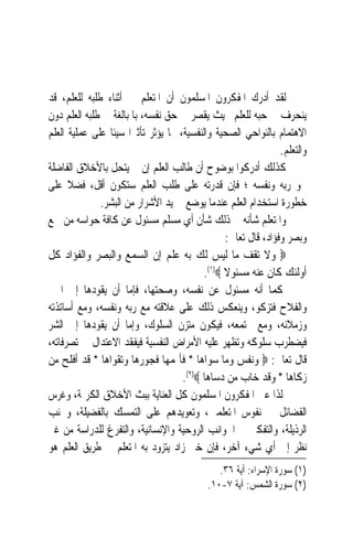 ‫ﻟﻘﺪ ﺃﺩﺭﻙ ﺍﳌﻔﻜﺮﻭﻥ ﺍﳌﺴﻠﻤﻮﻥ ﺃﻥ ﺍﳌﺘﻌﻠﻢ ﰲ ﺃﺛﻨﺎﺀ ﻃﻠﺒﻪ ﻟﻠﻌﻠﻢ، ﻗﺪ‬
‫ﻳﻨﺤﺮﻑ ﰲ ﺣﺒﻪ ﻟﻠﻌﻠﻢ ﲝﻴﺚ ﻳﻘﺼﺮ ﰲ ﺣﻖ ﻧﻔﺴﻪ، ﺑﺎﳌﺒﺎﻟﻐﺔ ﰲ ﻃﻠﺒﻪ ﺍﻟﻌﻠﻢ ﺩﻭﻥ‬
‫ﺍﻻﻫﺘﻤﺎﻡ ﺑﺎﻟﻨﻮﺍﺣﻲ ﺍﻟﺼﺤﻴﺔ ﻭﺍﻟﻨﻔﺴﻴﺔ، ﳑﺎ ﻳﺆﺛﺮ ﺗﺄﺛﲑ‪‬ﺍ ﺳﻴﺌﹰﺎ ﻋﻠﻰ ﻋﻤﻠﻴﺔ ﺍﻟﻌﻠﻢ‬
                                                                 ‫ﻭﺍﻟﺘﻌﻠﻢ.‬
‫ﻛﺬﻟﻚ ﺃﺩﺭﻛﻮﺍ ﺑﻮﺿﻮﺡ ﺃﻥ ﻃﺎﻟﺐ ﺍﻟﻌﻠﻢ ﺇﻥ ﱂ ﻳﺘﺤﻞ ﺑﺎﻷﺧﻼﻕ ﺍﻟﻔﺎﺿﻠﺔ‬
‫ﳓﻮ ﺭﺑﻪ ﻭﻧﻔﺴﻪ ؛ ﻓﺈﻥ ﻗﺪﺭﺗﻪ ﻋﻠﻰ ﻃﻠﺐ ﺍﻟﻌﻠﻢ ﺳﺘﻜﻮﻥ ﺃﻗﻞ، ﻓﻀﻼ ﻋﻠﻰ‬
      ‫ﹰ‬
              ‫ﺧﻄﻮﺭﺓ ﺍﺳﺘﺨﺪﺍﻡ ﺍﻟﻌﻠﻢ ﻋﻨﺪﻣﺎ ﻳﻮﺿﻊ ﰲ ﻳﺪ ﺍﻷﺷﺮﺍﺭ ﻣﻦ ﺍﻟﺒﺸﺮ.‬
‫ﻭﺍﳌﺘﻌﻠﻢ ﺷﺄﻧﻪ ﰲ ﺫﻟﻚ ﺷﺄﻥ ﺃﻱ ﻣﺴﻠﻢ ﻣﺴﺌﻮﻝ ﻋﻦ ﻛﺎﻓﺔ ﺣﻮﺍﺳﻪ ﻣﻦ ﲰﻊ‬
                                                  ‫ﻭﺑﺼﺮ ﻭﻓﺆﺍﺩ، ﻗﺎﻝ ﺗﻌﺎﱃ:‬
‫‪ ‬ﻭﻻ ﺗﻘﻒ ﻣﺎ ﻟﻴﺲ ﻟﻚ ﺑﻪ ﻋﻠﻢ ﺇﻥ ﺍﻟﺴﻤﻊ ﻭﺍﻟﺒﺼﺮ ﻭﺍﻟﻔﺆﺍﺩ ﻛﻞ‬
                                            ‫ﺃﻭﻟﺌﻚ ﻛﺎﻥ ﻋﻨﻪ ﻣﺴﺌﻮﻻ ‪.(١)‬‬
                                                  ‫ﹰ‬
‫ﻛﻤﺎ ﺃﻧﻪ ﻣﺴﺌﻮﻝ ﻋﻦ ﻧﻔﺴﻪ، ﻭﺻﺤﺘﻬﺎ، ﻓﺈﻣﺎ ﺃﻥ ﻳﻘﻮﺩﻫﺎ ﺇﱃ ﺍﳋﲑ‬
‫ﻭﺍﻟﻔﻼﺡ ﻓﺘﺰﻛﻮ، ﻭﻳﻨﻌﻜﺲ ﺫﻟﻚ ﻋﻠﻰ ﻋﻼﻗﺘﻪ ﻣﻊ ﺭﺑﻪ ﻭﻧﻔﺴﻪ، ﻭﻣﻊ ﺃﺳﺎﺗﺬﺗﻪ‬
‫ﻭﺯﻣﻼﺋﻪ، ﻭﻣﻊ ﳎﺘﻤﻌﻪ، ﻓﻴﻜﻮﻥ ﻣﺘﺰﻥ ﺍﻟﺴﻠﻮﻙ، ﻭﺇﻣﺎ ﺃﻥ ﻳﻘﻮﺩﻫﺎ ﺇﱃ ﺍﻟﺸﺮ‬
‫ﻓﻴﻀﻄﺮﺏ ﺳﻠﻮﻛﻪ ﻭﺗﻈﻬﺮ ﻋﻠﻴﻪ ﺍﻷﻣﺮﺍﺽ ﺍﻟﻨﻔﺴﻴﺔ ﻓﻴﻔﻘﺪ ﺍﻻﻋﺘﺪﺍﻝ ﰲ ﺗﺼﺮﻓﺎﺗﻪ،‬
‫ﻗﺎﻝ ﺗﻌﺎﱃ: ‪ ‬ﻭﻧﻔﺲ ﻭﻣﺎ ﺳﻮﺍﻫﺎ * ﻓﺄﳍﻤﻬﺎ ﻓﺠﻮﺭﻫﺎ ﻭﺗﻘﻮﺍﻫﺎ * ﻗﺪ ﺃﻓﻠﺢ ﻣﻦ‬
                                      ‫ﺯﻛﺎﻫﺎ * ﻭﻗﺪ ﺧﺎﺏ ﻣﻦ ﺩﺳﺎﻫﺎ ‪.(٢)‬‬
‫ﻟﺬﺍ ﻋﲏ ﺍﳌﻔﻜﺮﻭﻥ ﺍﳌﺴﻠﻤﻮﻥ ﻛﻞ ﺍﻟﻌﻨﺎﻳﺔ ﺑﺒﺚ ﺍﻷﺧﻼﻕ ﺍﻟﻜﺮﳝﺔ، ﻭﻏﺮﺱ‬     ‫‪‬‬
‫ﺍﻟﻔﻀﺎﺋﻞ ﰲ ﻧﻔﻮﺱ ﺍﳌﺘﻌﻠﻤﲔ، ﻭﺗﻌﻮﻳﺪﻫﻢ ﻋﻠﻰ ﺍﻟﺘﻤﺴﻚ ﺑﺎﻟﻔﻀﻴﻠﺔ، ﻭﲡﻨﺐ‬
‫ﺍﻟﺮﺫﻳﻠﺔ، ﻭﺍﻟﺘﻔﻜﲑ ﰲ ﺍﳉﻮﺍﻧﺐ ﺍﻟﺮﻭﺣﻴﺔ ﻭﺍﻹﻧﺴﺎﻧﻴﺔ، ﻭﺍﻟﺘﻔﺮﻍ ﻟﻠﺪﺭﺍﺳﺔ ﻣﻦ ﻏﲑ‬
‫ﻧﻈﺮ ﺇﱃ ﺃﻱ ﺷﻲﺀ ﺁﺧﺮ، ﻓﺈﻥ ﺧﲑ ﺯﺍﺩ ﻳﺘﺰﻭﺩ ﺑﻪ ﺍﳌﺘﻌﻠﻢ ﰲ ﻃﺮﻳﻖ ﺍﻟﻌﻠﻢ ﻫﻮ‬
                                                ‫)١( ﺳﻮﺭﺓ ﺍﻹﺳﺮﺍﺀ: ﺁﻳﺔ ٦٣.‬
                                             ‫)٢( ﺳﻮﺭﺓ ﺍﻟﺸﻤﺲ: ﺁﻳﺔ ٧-٠١.‬
 