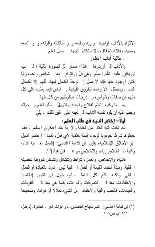 ‫ﺍﻻﻟﺘﺰﺍﻡ ﺑﺎﻵﺩﺍﺏ ﺍﻟﻮﺍﺟﺒﺔ ﳓﻮ ﺭﺑﻪ ﻭﻧﻔﺴﻪ ﻭﳓﻮ ﺃﺳﺎﺗﺬﺗﻪ ﻭﺃﻗﺮﺍﻧﻪ، ﻭﳓﻮ ﳎﺘﻤﻌﻪ‬
                 ‫ﻭﻣﻌﻬﺪﻩ، ﻓﻼ ﺍﺳﺘﺨﻔﺎﻑ ﻭﻻ ﺍﺳﺘﻜﺜﺎﺭ ﻟﻠﺠﻬﺪ ﰲ ﺳﺒﻴﻞ ﺍﻟﻌﻠﻢ.‬
                                           ‫- ﻣﺜﺎﻟﻴﺔ ﺁﺩﺍﺏ ﺍﳌﺘﻌﻠﻢ:‬
‫ﻭﺍﻵﺩﺍﺏ ﺍﻟﱵ ﺃﻭﺭﺩﻭﻫﺎ ﰲ ﻫﺬﺍ ﺍﳌﻀﻤﺎﺭ ﲤﺜﻞ ﺍﻟﺼﻮﺭﺓ ﺍﳌﺜﺎﻟﻴﺔ ؛ ﺍﻟﱵ ﳚﺐ‬
‫ﺃﻥ ﻳﻜﻮﻥ ﻋﻠﻴﻪ ﺍﳌﺘﻌﻠﻢ ﺍﳌﺴﻠﻢ، ﻭﻫﻲ ﻗﻞ ﺃﻥ ﺗﺘﻮﺍﻓﺮ ﲨﻴﻌ‪‬ﺎ ﰲ ﺷﺨﺺ ﻭﺍﺣﺪ، ﻭﺃﻳ‪‬ﺎ‬
                                    ‫ﹶﱠ‬
‫ﻛﺎﻥ ﺍﳌﻮﺟﻮﺩ ﻣﻨﻬﺎ ﻓﺈﻧﻪ ﻻ ﻳﺼﻞ ﺇﱃ ﺩﺭﺟﺔ ﺍﻟﻜﻤﺎﻝ ﻓﻴﻬﺎ، ﺍﻟﻠﻬﻢ ﺇﻻ ﺍﻟﻜﻤﺎﻝ‬
‫ﺍﻟﻨﺴﱯ. ﻭﺳﺘﻈﻞ ﳎﺎﻻ ﻭﺍﺳﻌ‪‬ﺎ ﻟﻠﻔﺮﻭﻕ ﺍﻟﻔﺮﺩﻳﺔ ﺑﲔ ﺍﻟﻨﺎﺱ ﻓﻴﻤﺎ ﻳﻐﻠﺐ ﻋﻠﻰ ﻛﻞ‬
                                                    ‫ﹰ‬
            ‫ﻣﻨﻬﻢ ﻣﻦ ﺻﻔﺎﺕ ﻭﺧﻮﺍﺹ، ﻭﰲ ﺩﺭﺟﺎﺕ ﺣﻈﻮﻇﻬﻢ ﻣﻦ ﻛﻞ ﻣﻨﻬﺎ.‬
‫ﻭﻣﱴ ﻣﺎ ﺭﻏﺐ ﺍﳌﺘﻌﻠﻢ ﺍﻟﻔﻼﺡ ﻭﺍﻟﺴﺪﺍﺩ ﻭﺍﻟﺘﻮﻓﻴﻖ ﰲ ﻃﻠﺒﻪ ﺍﻟﻌﻠﻢ ﻭﰲ ﺣﻴﺎﺗﻪ‬
         ‫ﻭﺟﺐ ﻋﻠﻴﻪ ﺃﻥ ﻳﻠﺰﻡ ﻧﻔﺴﻪ ﺍﻵﺩﺍﺏ ﺍﻟﱵ ﺗﻌﻴﻨﻪ ﻋﻠﻰ ﲢﻘﻴﻖ ﺫﻟﻚ ﲟﺎ ﻳﻠﻲ:‬
                            ‫א מ:‬                  ‫א‬       ‫−‬
‫ﻟﻘﺪ ﻧﺎﻟﺖ ﺍﻟﻨﻴﺔ ﺍﻟﻜﺜﲑ ﻣﻦ ﺍﻟﻌﻨﺎﻳﺔ ﻭﺍﻷﳘﻴﺔ ﻋﻨﺪ ﺍﳌﻔﻜﺮﻳﻦ ﺍﳌﺴﻠﻤﲔ، ﻓﻘﺪ‬
‫ﺟﻌﻠﻮﻫﺎ ﺷﺮﻃﹰﺎ ﺟﻮﻫﺮﻳ‪‬ﺎ ﻟﻮﺟﻮﺩ ﻗﻴﻤﺔ ﺧﻠﻘﻴﺔ ﻷﻱ ﻓﻌﻞ، ﻛﻤﺎ ﺃ‪‬ﺎ ﻋﻨﺼﺮ ﺃﺻﻴﻞ‬
‫ﳝﻴﺰ ﺍﻷﺧﻼﻕ ﺍﻹﺳﻼﻣﻴﺔ، ﻳﻘﻮﻝ ﺍﺑﻦ ﻗﺪﺍﻣﺔ ﺍﳌﻘﺪﺳﻲ: )ﺍﻟﻌﻤﻞ ﺑﻐﲑ ﻧﻴﺔ ﻋﻨﺎﺀ،‬
                 ‫ﻭﺍﻟﻨﻴﺔ ﺑﻐﲑ ﺇﺧﻼﺹ ﺭﻳﺎﺀ، ﻭﺍﻹﺧﻼﺹ ﻣﻦ ﻏﲑ ﲢﻘﻴﻖ ﻫﺒﺎﺀ()١(.‬
‫ﻓﺎﻟﻨﻴﺔ، ﻭﺍﻹﺧﻼﺹ، ﻭﺍﻟﻌﻤﻞ، ﺗﺘﺮﺍﺑﻂ ﻭﺗﺘﻜﺎﻣﻞ ﻭﺗﺸﻜﻞ ﺷﺮﻭﻃﹰﺎ ﻟﻠﻔﻀﻴﻠﺔ‬
‫ﺍﳋﻠﻘﻴﺔ، ﻭﻣﺒﺪﺃ ﺍﺳﺘﻨﺎﺩ ﺍﻟﻘﻴﻤﺔ ﺃﻭ ﺍﻟﻔﻌﻞ ﺇﱃ ﺍﻟﻨﻴﺔ ﻟﻴﺲ ﳏﺪﻭﺩ‪‬ﺍ ﺑﺎﻟﻌﺒﺎﺩﺓ ﺃﻭ ﺍﻟﻌﻤﻞ‬
‫ﺍﳋﻠﻘﻲ، ﻭﻟﻜﻨﻪ ﳛﻜﻢ ﻛﻞ ﻧﺸﺎﻁ ﺍﳌﺴﻠﻢ، ﻳﻘﻮﻝ ﺍﺑﻦ ﺍﻟﻘﻴﻢ: )ﺍﳌﻘﺎﺻﺪ‬
‫ﻭﺍﻻﻋﺘﻘﺎﺩﺍﺕ ﻣﻌﺘﱪﺓ ﰲ ﺍﻟﺘﺼﺮﻓﺎﺕ ﻭﺍﻟﻌﱪﺍﺕ، ﻛﻤﺎ ﻫﻲ ﻣﻌﺘﱪﺓ ﰲ ﺍﻟﺘﻘﺮﺑﺎﺕ‬
‫ﻭﺍﻟﻌﺒﺎﺩﺍﺕ، ﻓﺎﻟﻘﺼﺪ ﻭﺍﻟﻨﻴﺔ ﻭﺍﻻﻋﺘﻘﺎﺩ ﳚﻌﻞ ﺍﻟﺸﻲﺀ ﺣﻼﻻ ﺃﻭ ﺣﺮﺍﻣﺎﹰ، ﻭﺻﺤﻴﺤ‪‬ﺎ‬
                      ‫ﹰ‬

‫)١( ﺍﺑﻦ ﻗﺪﺍﻣﺔ ﺍﳌﻘﺪﺳﻲ: ﳐﺘﺼﺮ ﻣﻨﻬﺎﺝ ﺍﻟﻘﺎﺻﺪﻳﻦ، ﺩﺍﺭ ﺍﻟﺘﺮﺍﺙ ﺍﻟﻌﺮﰊ، ﺍﻟﻘﺎﻫﺮﺓ، )ﺩ.ﻁ(،‬
                                                      ‫١٨٩١ﻡ، ﺹ٦٠١.‬
 