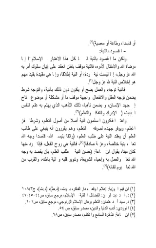 ‫ﺃﻭ ﻓﺎﺳﺪﺍﹰ، ﻭﻃﺎﻋﺔ ﺃﻭ ﻣﻌﺼﻴﺔ()١(.‬
                                                   ‫- ﺍﳌﻘﺼﻮﺩ ﺑﺎﻟﻨﻴﺔ:‬
‫ﻭﻟﻜﻦ ﻣﺎ ﺍﳌﻘﺼﻮﺩ ﺑﺎﻟﻨﻴﺔ ﺍﻟﱵ ﳍﺎ ﻛﻞ ﻫﺬﺍ ﺍﻻﻋﺘﺒﺎﺭ ﰲ ﺍﻹﺳﻼﻡ ؟ ﺇ‪‬ﺎ‬
‫ﻣﺮﺿﺎﺓ ﺍﷲ ﻭﺍﻻﻣﺘﺜﺎﻝ ﻷﻣﺮﻩ، ﻓﺎﻟﻨﻴﺔ ﻣﻮﻗﻒ ﺑﺎﻃﻦ ﺍﻧﻌﻘﺪ ﻋﻠﻰ ﺇﺗﻴﺎﻥ ﺳﻠﻮﻙ ﺃﻣﺮ ﺑﻪ‬
‫ﺍﷲ ﻋﺰ ﻭﺟﻞ، ﺇ‪‬ﺎ ﻟﻴﺴﺖ ﻧﻴﺔ ﳎﺮﺩﺓ، ﺃﻭ ﺍﻟﻨﻴﺔ ﺇﻃﻼﻗﺎﹰ، ﻭﺇﳕﺎ ﻫﻲ ﻣﻘﻴﺪﺓ ﺑﻘﻴﺪ ﻣﻬﻢ‬
                                           ‫ﻫﻮ ﺇﺧﻼﺹ ﺍﻟﻨﻴﺔ ﷲ ﻋﺰ ﻭﺟﻞ)٢(.‬
‫ﻓﺎﻟﻨﻴﺔ ‪‬ﺗﻮ ‪‬ﻪ، ﻭﺍﻟﻌﻤﻞ ﻳﺼﺢ ﺃﻭ ﻳﻜﻮﻥ ﺩﻭﻥ ﺫﻟﻚ ﺑﺎﻟﻨﻴﺔ، ﻭﺍﻟﺘﻮﺟﻪ ﺷﺮﻁ‬
                                                           ‫‪‬ﺟ‬
‫ﻳﻀﻤﻦ ﺗﻮﺟﻪ ﺍﻟﻌﻘﻞ ﻭﺍﻻﻧﻔﻌﺎﻝ ﳌﻮﺍﺟﻬﺔ ﻣﻮﻗﻒ ﻣﺎ ﺃﻭ ﻣﺸﻜﻠﺔ ﺃﻭ ﻣﻮﺿﻮﻉ ﳛﺘﺎﺝ‬
‫ﺇﱃ ﺟﻬﺪ ﺍﻹﻧﺴﺎﻥ، ﻭ ﻳﻀﻤﻦ ﺗﺄﻫﺒﺎﹰ، ﺫﻟﻚ ﺍﻟﺘﺄﻫﺐ ﺍﻟﺬﻱ ﻳﻬﺘﻢ ﺑﻪ ﻋﻠﻢ ﺍﻟﻨﻔﺲ‬
                                 ‫ﺍﳊﺪﻳﺚ )ﰲ ﺍﻹﺩﺭﺍﻙ ﻭﺍﻟﺘﻔﻜﲑ ﻭﺍﻟﺘﻌﻠﻢ()٣(.‬
‫ﻭﺍﻋﺘﱪ ﺍﳌﻔﻜﺮﻭﻥ ﺍﳌﺴﻠﻤﻮﻥ ﺍﻟﻨﻴﺔ ﺃﺻﻼ ﻣﻦ ﺃﺻﻮﻝ ﺍﻟﺘﻌﻠﻢ، ﻭﺷﺮﻃﹰﺎ ﳛﻔﺰ‬
                              ‫ﹰ‬
‫ﺍﳌﺘﻌﻠﻢ، ﻭﻳﻮﻓﺮ ﺟﻬﺪﻩ ﻟﺼﺮﻓﻪ ﰲ ﺍﻟﺘﻌﻠﻢ، ﻭﻫﻢ ﻳﻘﺮﺭﻭﻥ ﺃﻧﻪ ﻳﻨﺒﻐﻲ ﻋﻠﻰ ﻃﺎﻟﺐ‬
‫ﺍﻟﻌﻠﻢ ﺃﻥ ﻳﻌﻘﺪ ﺍﻟﻨﻴﺔ ﻋﻠﻰ ﻃﻠﺐ ﺍﻟﻌﻠﻢ، )ﻭﺍﺛﻘﹰﺎ ﺑﺘﻴﺴﲑ ﺍﷲ، ﻗﺎﺻﺪ‪‬ﺍ ﻭﺟﻪ ﺍﷲ‬
‫ﺗﻌﺎﱃ، ﺑﻨﻴﺔ ﺧﺎﻟﺼﺔ، ﻭﻋﺰﳝﺔ ﺻﺎﺩﻗﺔ()٤(، ﻓﺎﻟﻨﻴﺔ ﻫﻲ ﺭﻭﺡ ﺍﻟﻔﻌﻞ، ﻓﺈﺫﺍ ﲡﺮﺩ ﻣﻨﻬﺎ‬
‫ﻛﺎﻥ ﻣﻴﺘﺎﹰ، ﻳﻘﻮﻝ ﺍﺑﻦ ﲨﺎﻋﺔ: )ﺣﺴﻦ ﺍﻟﻨﻴﺔ ﰲ ﻃﻠﺐ ﺍﻟﻌﻠﻢ، ﺑﺄﻥ ﻳﻘﺼﺪ ﺑﻪ ﻭﺟﻪ‬
‫ﺍﷲ ﺗﻌﺎﱃ ﻭﺍﻟﻌﻤﻞ ﺑﻪ ﻭﺇﺣﻴﺎﺀ ﺍﻟﺸﺮﻳﻌﺔ، ﻭﺗﻨﻮﻳﺮ ﻗﻠﺒﻪ ﻭﲢﻠﻴﺔ ﺑﺎﻃﻨﻪ، ﻭﺍﻟﻘﺮﺏ ﻣﻦ‬
                                                     ‫ﺍﷲ ﺗﻌﺎﱃ ﻳﻮﻡ ﻟﻘﺎﺋﻪ()٥(.‬


‫)١( ﺍﺑﻦ ﻗﻴﻢ ﺍﳉﻮﺯﻳﺔ: ﺇﻋﻼﻡ ﺍﳌﻮﻗﻌﲔ، ﺩﺍﺭ ﺍﻟﻔﻜﺮ، ﺑﲑﻭﺕ، )ﺩ.ﻁ(، )ﺩ.ﺕ(، ﺝ٣/٨٠١‬
‫)٢( ﺩ. ﺃﲪﺪ ﻋﺒﺪ ﺍﻟﺮﲪﻦ: ﺍﻟﻔﻀﺎﺋﻞ ﺍﳋﻠﻘﻴﺔ ﰲ ﺍﻹﺳﻼﻡ، ﻣﺮﺟﻊ ﺳﺎﺑﻖ، ﺹ٤٤-٥٤-٦٤‬
 ‫)٣( ﺩ. ﺳﻴﺪ ﺃﲪﺪ ﻋﺜﻤﺎﻥ: ﺍﻟﺘﻌﻠﻢ ﺑﺮﻫﺎﻥ ﺍﻹﺳﻼﻡ ﺍﻟﺰﺭﻧﻮﺟﻲ، ﻣﺮﺟﻊ ﺳﺎﺑﻖ، ﺹ١٠١.‬
                   ‫)٤( ﺍﳌﺎﻭﺭﺩﻱ: ﺃﺩﺏ ﺍﻟﺪﻧﻴﺎ ﻭﺍﻟﺪﻳﻦ، ﻣﺼﺪﺭ ﺳﺎﺑﻖ، ﺹ ٤٥.‬
                ‫)٥( ﺍﺑﻦ ﲨﺎﻋﺔ: ﺗﺬﻛﺮﺓ ﺍﻟﺴﺎﻣﻊ ﻭﺍﳌﺘﻜﻠﻢ، ﻣﺼﺪﺭ ﺳﺎﺑﻖ، ﺹ٨٦.‬
 