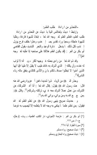 ‫-ﺍﻟﺘﺤﺬﻳﺮ ﻣﻦ ﺍﳌﺮﺍﺀﺍﺓ ﰲ ﻃﻠﺐ ﺍﻟﻌﻠﻢ:‬
‫ﻭﺍﺭﺗﺒﻂ ﺍﳊﺪﻳﺚ ﺑﺈﺧﻼﺹ ﺍﻟﻨﻴﺔ ﺑﺎﳊﺪﻳﺚ ﻋﻦ ﺍﻟﺘﺤﺬﻳﺮ ﻣﻦ ﺍﳌﺮﺍﺀﺍﺓ ﰲ‬
‫ﻃﻠﺐ ﺍﻟﻌﻠﻢ، ﻓﺘﻌﻠﻢ ﺍﻟﻌﻠﻢ ﻟﻐﲑ ﻭﺟﻪ ﺍﷲ ﺗﻌﺎﱃ، ﺍﺑﺘﻐﺎﺀ ﻟﺸﻬﺮﺓ ﻓﺎﺭﻏﺔ، ﻭﻃﻠﺒ‪‬ﺎ‬
                       ‫ً‬
‫ﻟﺸﻬﻮﺓ ﻋﺎﺟﻠﺔ، ﻭﺳﻌﻴ‪‬ﺎ ﻭﺭﺍﺀ ﺗﻘﺪﻳﺮ ﻳﺼﲑ ﺇﱃ ﻋﺪﻡ، ﻭﻋﺪﻭ‪‬ﺍ ﺧﻠﻒ ﻓﺮﺡ ﻳﺆﻭﻝ‬
                    ‫‪ْ‬‬
‫ﺇﱃ ﻧﺪﻡ، ﻛﻞ ﺫﻟﻚ ﳑﺎ ﻳﺪﺧﻞ ﰲ ﺩﺍﺋﺮﺓ ﺍﻟﻮﻋﻴﺪ ﻭﺍﻟﺘﺤﺮﱘ ﺍﻟﺸﺪﻳﺪ، ﻳﻘﻮﻝ ﺍﻟﻘﺎﺿﻲ‬
‫ﺃﺑﻮ ﺑﻜﺮ ﺑﻦ ﺍﻟﻌﺮﰊ: )ﻗﺪ ﻳﻜﻮﻥ ﺍﻟﻌﻠﻢ ﻫﻼﻛﹰﺎ ﻋﻠﻰ ﺻﺎﺣﺒﻪ ﺇﺫﺍ ﻃﻠﺒﻪ ﻟﻐﲑ ﻭﺟﻪ‬
                                                             ‫ﺍﷲ()١(.‬
‫ﻭﻗﺪ ﺫﻡ ﺍﷲ ﺗﻌﺎﱃ ﻣﻦ ﺭﺍﺀﻯ ﺑﻌﻤﻠﻪ ﻏﲑ ﻭﺟﻬﻪ ﺍﻟﻜﺮﱘ، ﻭﺑﲔ ﺃﻧﻪ ﻻ ﺛﻮﺍﺏ‬
‫ﻟﻪ ﻋﻨﺪﻩ، ﻭﺃﻥ ﻳﻜﻠﻪ ﺇﱃ ﺍﻟﺬﻱ ﺃﺷﺮﻙ ﺑﻪ، ﻓﺎﷲ ﻃﻴﺐ ﻻ ﻳﻘﺒﻞ ﺇﻻ ﻃﻴﺒ‪‬ﺎ ‪‬ﻳﺎ ﺃﻳﻬﺎ‬
‫ﺍﻟﺬﻳﻦ ﺁﻣﻨﻮﺍ ﻻ ﺗﺒﻄﻠﻮﺍ ﺻﺪﻗـﺎﺗﻜﻢ ﺑﺎﳌﻦ ﻭﺍﻷﺫﻯ ﻛﺎﻟﺬﻱ ﻳﻨﻔﻖ ﻣﺎﻟﻪ ﺭﺋﺎﺀ‬
                                                         ‫ﺍﻟﻨﺎﺱ‪.(٢)‬‬
‫ﻭﺣﺬﺭ ﺍﻟﻨﱯ ‪ ‬ﻣﻦ ﺍﻟﺮﻳﺎﺀ ﲢﺬﻳﺮ‪‬ﺍ ﺷﺪﻳﺪﺍﹰ، ﻓﻌﻦ ﺃﰊ ﻫﺮﻳﺮﺓ ﺭﺿﻲ ﺍﷲ ﻋﻨﻪ‬
‫ﻗﺎﻝ: ﲰﻌﺖ ﺭﺳﻮﻝ ﺍﷲ ‪ ‬ﻳﻘﻮﻝ: ))ﻗﺎﻝ ﺍﷲ ﺗﻌﺎﱃ: ﺃﻧﺎ ﺃﻏﲎ ﺍﻟﺸﺮﻛﺎﺀ ﻋﻦ‬
‫ﺍﻟﺸﺮﻙ، ﻣﻦ ﻋﻤﻞ ﻋﻤﻼ ﺃﺷﺮﻙ ﻣﻌﻪ ﻏﲑﻱ، ﺗﺮﻛﺘﻪ ﻭﺷﺮﻛﻪ(()٣(. ﻭﻗﺎﻝ ‪:‬‬
                                               ‫ﹰ‬
                      ‫))ﻣﻦ ‪‬ﻊ ﲰﻊ ﺍﷲ ﺑﻪ ﻭﻣﻦ ﻳﺮﺍﺋﻲ، ﻳﺮﺍﺋﻲ ﺍﷲ ﺑﻪ(()٤(.‬
                                                              ‫ﲰ‬
‫ﻭﰲ ﺣﺪﻳﺚ ﺻﺮﻳﺢ ﻳﻨﻬﻰ ﺭﺳﻮﻝ ﺍﷲ ‪ ‬ﻋﻦ ﺗﻌﻠﻢ ﺍﻟﻌﻠﻢ ﻟﻐﲑ ﺍﷲ‬
‫ﻓﻴﻘﻮﻝ: ))ﻣﻦ ﺗﻌﻠﻢ ﻋﻠﻤ‪‬ﺎ ﳑﺎ ﻳﺒﺘﻐﻰ ﺑﻪ ﻭﺟﻪ ﺍﷲ ﻻ ﻳﺘﻌﻠﻤﻪ ﺇﻻ ﻟﻴﺼﻴﺐ ﺑﻪ ﻏﺮﺿ‪‬ﺎ‬

‫)١( ﺃﺑﻮ ﺑﻜﺮ ﺑﻦ ﺍﻟﻌﺮﰊ: ﻋﺎﺭﺿﺔ ﺍﻷﺣﻮﺫﻱ، ﺩﺍﺭ ﺍﻟﻜﺘﺐ ﺍﻟﻌﻠﻤﻴﺔ، ﺑﲑﻭﺕ، )ﺩ.ﻁ(،‬
                                                    ‫ﺝ٠١، ﺹ١٢١.‬
                                             ‫)٢( ﺳﻮﺭﺓ ﺍﻟﺒﻘﺮﺓ: ﺁﻳﺔ ٤٦٢.‬
                                         ‫)٣( ﺍﳊﺪﻳﺚ ﺻﺤﻴﺢ: ﺭﻭﺍﻩ ﻣﺴﻠﻢ.‬
                                  ‫)٤( ﺍﳊﺪﻳﺚ ﺻﺤﻴﺢ ﺭﻭﺍﻩ ﺍﻟﺒﺨﺎﺭﻱ ﻭﻣﺴﻠﻢ.‬
 