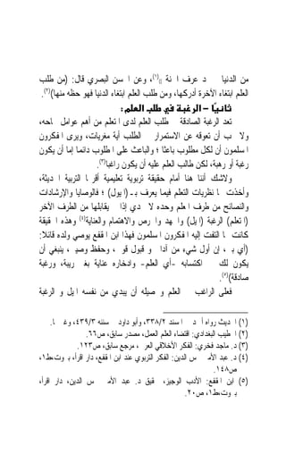 ‫ﻣﻦ ﺍﻟﺪﻧﻴﺎ ﱂ ﳚﺪ ﻋﺮﻑ ﺍﳉﻨﺔ (()١(، ﻭﻋﻦ ﺍﳊﺴﻦ ﺍﻟﺒﺼﺮﻱ ﻗﺎﻝ: )ﻣﻦ ﻃﻠﺐ‬
                                                  ‫‪ ‬‬
 ‫ﺍﻟﻌﻠﻢ ﺍﺑﺘﻐﺎﺀ ﺍﻵﺧﺮﺓ ﺃﺩﺭﻛﻬﺎ، ﻭﻣﻦ ﻃﻠﺐ ﺍﻟﻌﻠﻢ ﺍﺑﺘﻐﺎﺀ ﺍﻟﺪﻧﻴﺎ ﻓﻬﻮ ﺣﻈﻪ ﻣﻨﻬﺎ()٢(.‬
                              ‫א מ:‬                     ‫−א‬
‫ﺗﻌﺪ ﺍﻟﺮﻏﺒﺔ ﺍﻟﺼﺎﺩﻗﺔ ﰲ ﻃﻠﺐ ﺍﻟﻌﻠﻢ ﻟﺪﻯ ﺍﳌﺘﻌﻠﻢ ﻣﻦ ﺃﻫﻢ ﻋﻮﺍﻣﻞ ﳒﺎﺣﻪ،‬
‫ﻭﻻ ﳚﺐ ﺃﻥ ﺗﻌﻮﻗﻪ ﻋﻦ ﺍﻻﺳﺘﻤﺮﺍﺭ ﰲ ﺍﻟﻄﻠﺐ ﺃﻳﺔ ﻣﻐﺮﻳﺎﺕ، ﻭﻳﺮﻯ ﺍﳌﻔﻜﺮﻭﻥ‬
‫ﺍﳌﺴﻠﻤﻮﻥ ﺃﻥ ﻟﻜﻞ ﻣﻄﻠﻮﺏ ﺑﺎﻋﺜﹰﺎ ؛ ﻭﺍﻟﺒﺎﻋﺚ ﻋﻠﻰ ﺍﳌﻄﻠﻮﺏ ﺩﺍﺋﻤ‪‬ﺎ ﺇﻣﺎ ﺃﻥ ﻳﻜﻮﻥ‬
                    ‫ﺭﻏﺒﺔ ﺃﻭ ﺭﻫﺒﺔﹰ، ﻟﻜﻦ ﻃﺎﻟﺐ ﺍﻟﻌﻠﻢ ﻋﻠﻴﻪ ﺃﻥ ﻳﻜﻮﻥ ﺭﺍﻏﺒﺎ)٣(.‬
                        ‫ﹰ‬                                            ‫ﹰ‬
‫ﻭﻻﺷﻚ ﺃﻧﻨﺎ ﻫﻨﺎ ﺃﻣﺎﻡ ﺣﻘﻴﻘﺔ ﺗﺮﺑﻮﻳﺔ ﺗﻌﻠﻴﻤﻴﺔ ﺃﻗﺮ‪‬ﺎ ﺍﻟﺘﺮﺑﻴﺔ ﺍﳊﺪﻳﺜﺔ،‬
‫ﻭﺃﺧﺬﺕ ‪‬ﺎ ﻧﻈﺮﻳﺎﺕ ﺍﻟﺘﻌﻠﻢ ﻓﻴﻤﺎ ﻳﻌﺮﻑ ﺑـ)ﺍﳌﻴﻮﻝ( ؛ ﻓﺎﻟﻮﺻﺎﻳﺎ ﻭﺍﻹﺭﺷﺎﺩﺍﺕ‬
‫ﻭﺍﻟﻨﺼﺎﺋﺢ ﻣﻦ ﻃﺮﻑ ﺍﳌﻌﻠﻢ ﻭﺣﺪﻩ ﻻ ﲡﺪﻱ ﺇﺫﺍ ﱂ ﻳﻘﺎﺑﻠﻬﺎ ﻣﻦ ﺍﻟﻄﺮﻑ ﺍﻵﺧﺮ‬
‫)ﺍﳌﺘﻌﻠﻢ( ﺍﻟﺮﻏﺒﺔ )ﺍﳌﻴﻞ( ﻭﺍﳉﻬﺪ ﻭﺍﳊﺮﺹ ﻭﺍﻻﻫﺘﻤﺎﻡ ﻭﺍﻟﻌﻨﺎﻳﺔ)٤( ﻭﻫﺬﻩ ﺍﳊﻘﻴﻘﺔ‬
‫ﻛﺎﻧﺖ ﳑﺎ ﺍﻟﺘﻔﺖ ﺇﻟﻴﻪ ﺍﳌﻔﻜﺮﻭﻥ ﺍﳌﺴﻠﻤﻮﻥ ﻓﻬﺬﺍ ﺍﺑﻦ ﺍﳌﻘﻔﻊ ﻳﻮﺻﻲ ﻭﻟﺪﻩ ﻗﺎﺋﻼ:‬
 ‫ﹰ‬
‫)ﺃﻱ ﺑﲏ، ﺇﻥ ﺃﻭﻝ ﺷﻲﺀ ﻣﻦ ﺁﺩﺍﰊ ﻭ ﻗﺒﻮﻝ ﻗﻮﱄ، ﻭﺣﻔﻆ ﻭﺻﻴﱵ، ﻳﻨﺒﻐﻲ ﺃﻥ‬
‫ﻳﻜﻮﻥ ﻟﻚ ﰲ ﺍﻛﺘﺴﺎﺑﻪ -ﺃﻱ ﺍﻟﻌﻠﻢ- ﻭﺍﺩﺧﺎﺭﻩ ﻋﻨﺎﻳﺔ ﺑﻐﲑ ﺭﻳﺒﺔ، ﻭﺭﻏﺒﺔ‬
                                                              ‫ﺻﺎﺩﻗﺔ()٥(.‬
‫ﻓﻌﻠﻰ ﺍﻟﺮﺍﻏﺐ ﰲ ﺍﻟﻌﻠﻢ ﻭﲢﺼﻴﻠﻪ ﺃﻥ ﻳﺒﺪﻱ ﻣﻦ ﻧﻔﺴﻪ ﺍﳌﻴﻞ ﻭ ﺍﻟﺮﻏﺒﺔ‬

     ‫)١( ﺍﳊﺪﻳﺚ ﺭﻭﺍﻩ ﺃﲪﺪ ﰲ ﺍﳌﺴﻨﺪ ٢/٨٣٣، ﻭﺃﺑﻮ ﺩﺍﻭﺩ ﰲ ﺳﻨﻨﻪ ٣/٩٣٤، ﻭﻏﲑﳘﺎ.‬
                 ‫)٢( ﺍﳋﻄﻴﺐ ﺍﻟﺒﻐﺪﺍﺩﻱ: ﺍﻗﺘﻀﺎﺀ ﺍﻟﻌﻠﻢ ﺍﻟﻌﻤﻞ، ﻣﺼﺪﺭ ﺳﺎﺑﻖ، ﺹ٦٦.‬
             ‫)٣( ﺩ. ﻣﺎﺟﺪ ﻓﺨﺮﻱ: ﺍﻟﻔﻜﺮ ﺍﻷﺧﻼﻗﻲ ﺍﻟﻌﺮﰊ، ﻣﺮﺟﻊ ﺳﺎﺑﻖ، ﺹ٣٢١.‬
‫)٤( ﺩ. ﻋﺒﺪ ﺍﻷﻣﲑ ﴰﺲ ﺍﻟﺪﻳﻦ: ﺍﻟﻔﻜﺮ ﺍﻟﺘﺮﺑﻮﻱ ﻋﻨﺪ ﺍﺑﻦ ﺍﳌﻘﻔﻊ، ﺩﺍﺭ ﺍﻗﺮﺃ، ﺑﲑﻭﺕ،ﻁ١،‬
                                                             ‫ﺹ٨٤١.‬
‫)٥( ﺍﺑﻦ ﺍﳌﻘﻔﻊ: ﺍﻷﺩﺏ ﺍﻟﻮﺟﻴﺰ، ﲢﻘﻴﻖ ﺩ. ﻋﺒﺪ ﺍﻷﻣﲑ ﴰﺲ ﺍﻟﺪﻳﻦ، ﺩﺍﺭ ﺍﻗﺮﺃ،‬
                                                     ‫ﺑﲑﻭﺕ،ﻁ١، ﺹ٠٢.‬
 