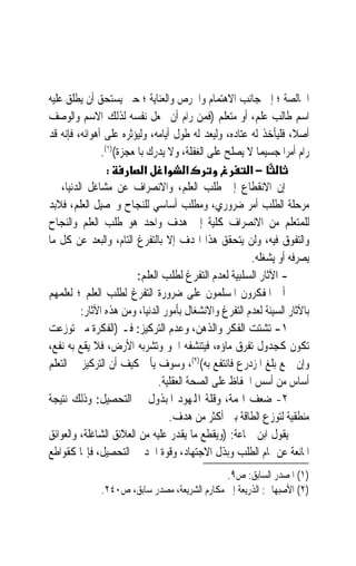 ‫ﺍﳋﺎﻟﺼﺔ ؛ ﺇﱃ ﺟﺎﻧﺐ ﺍﻻﻫﺘﻤﺎﻡ ﻭﺍﳊﺮﺹ ﻭﺍﻟﻌﻨﺎﻳﺔ ؛ ﺣﱴ ﻳﺴﺘﺤﻖ ﺃﻥ ﻳﻄﻠﻖ ﻋﻠﻴﻪ‬
‫ﺍﺳﻢ ﻃﺎﻟﺐ ﻋﻠﻢ، ﺃﻭ ﻣﺘﻌﻠﻢ )ﻓﻤﻦ ﺭﺍﻡ ﺃﻥ ﳚﻌﻞ ﻧﻔﺴﻪ ﻟﺬﻟﻚ ﺍﻻﺳﻢ ﻭﺍﻟﻮﺻﻒ‬
‫ﺃﺻﻼﹰ، ﻓﻠﻴﺄﺧﺬ ﻟﻪ ﻋﺘﺎﺩﻩ، ﻭﻟﻴﻌﺪ ﻟﻪ ﻃﻮﻝ ﺃﻳﺎﻣﻪ، ﻭﻟﻴﺆﺛﺮﻩ ﻋﻠﻰ ﺃﻫﻮﺍﺋﻪ، ﻓﺈﻧﻪ ﻗﺪ‬
               ‫ﺭﺍﻡ ﺃﻣﺮ‪‬ﺍ ﺟﺴﻴﻤ‪‬ﺎ ﻻ ﻳﺼﻠﺢ ﻋﻠﻰ ﺍﻟﻐﻔﻠﺔ، ﻭﻻ ﻳﺪﺭﻙ ﺑﺎﳌﻌﺠﺰﺓ()١(.‬
                 ‫:‬         ‫א א א‬                       ‫−א‬
‫ﺇﻥ ﺍﻻﻧﻘﻄﺎﻉ ﺇﱃ ﻃﻠﺐ ﺍﻟﻌﻠﻢ، ﻭﺍﻻﻧﺼﺮﺍﻑ ﻋﻦ ﻣﺸﺎﻏﻞ ﺍﻟﺪﻧﻴﺎ، ﰲ‬
‫ﻣﺮﺣﻠﺔ ﺍﻟﻄﻠﺐ ﺃﻣﺮ ﺿﺮﻭﺭﻱ، ﻭﻣﻄﻠﺐ ﺃﺳﺎﺳﻲ ﻟﻠﻨﺠﺎﺡ ﻭﲢﺼﻴﻞ ﺍﻟﻌﻠﻢ، ﻓﻼﺑﺪ‬
‫ﻟﻠﻤﺘﻌﻠﻢ ﻣﻦ ﺍﻻﻧﺼﺮﺍﻑ ﻛﻠﻴﺔ ﺇﱃ ﻫﺪﻑ ﻭﺍﺣﺪ ﻫﻮ ﻃﻠﺐ ﺍﻟﻌﻠﻢ ﻭﺍﻟﻨﺠﺎﺡ‬
‫ﻭﺍﻟﺘﻔﻮﻕ ﻓﻴﻪ، ﻭﻟﻦ ﻳﺘﺤﻘﻖ ﻫﺬﺍ ﺍﳍﺪﻑ ﺇﻻ ﺑﺎﻟﺘﻔﺮﻍ ﺍﻟﺘﺎﻡ، ﻭﺍﻟﺒﻌﺪ ﻋﻦ ﻛﻞ ﻣﺎ‬
                                                       ‫ﻳﺼﺮﻓﻪ ﺃﻭ ﻳﺸﻐﻠﻪ.‬
                         ‫- ﺍﻵﺛﺎﺭ ﺍﻟﺴﻠﺒﻴﺔ ﻟﻌﺪﻡ ﺍﻟﺘﻔﺮﻍ ﻟﻄﻠﺐ ﺍﻟﻌﻠﻢ:‬
‫ﺃﱀ ﺍﳌﻔﻜﺮﻭﻥ ﺍﳌﺴﻠﻤﻮﻥ ﻋﻠﻰ ﺿﺮﻭﺭﺓ ﺍﻟﺘﻔﺮﻍ ﻟﻄﻠﺐ ﺍﻟﻌﻠﻢ ؛ ﻟﻌﻠﻤﻬﻢ‬
         ‫ﺑﺎﻵﺛﺎﺭ ﺍﻟﺴﻴﺌﺔ ﻟﻌﺪﻡ ﺍﻟﺘﻔﺮﻍ ﻭﺍﻻﻧﺸﻐﺎﻝ ﺑﺄﻣﻮﺭ ﺍﻟﺪﻧﻴﺎ، ﻭﻣﻦ ﻫﺬﻩ ﺍﻵﺛﺎﺭ:‬
‫١- ﺗﺸﺘﺖ ﺍﻟﻔﻜﺮ ﻭﺍﻟﺬﻫﻦ، ﻭﻋﺪﻡ ﺍﻟﺘﺮﻛﻴﺰ: ﻓـ )ﺍﻟﻔﻜﺮﺓ ﻣﱴ ﺗﻮﺯﻋﺖ‬
‫ﺗﻜﻮﻥ ﻛﺠﺪﻭﻝ ﺗﻔﺮﻕ ﻣﺎﺅﻩ، ﻓﻴﺘﻨﺸﻔﻪ ﺍﳉﻮ ﻭﺗﺸﺮﺑﻪ ﺍﻷﺭﺽ، ﻓﻼ ﻳﻘﻊ ﺑﻪ ﻧﻔﻊ،‬
‫ﻭﺇﻥ ﲨﻊ ﺑﻠﻎ ﺍﳌﺰﺩﺭﻉ ﻓﺎﻧﺘﻔﻊ ﺑﻪ()٢(، ﻭﺳﻮﻑ ﻳﺄﰐ ﻛﻴﻒ ﺃﻥ ﺍﻟﺘﺮﻛﻴﺰ ﰲ ﺍﻟﺘﻌﻠﻢ‬
                               ‫ﺃﺳﺎﺱ ﻣﻦ ﺃﺳﺲ ﺍﳊﻔﺎﻅ ﻋﻠﻰ ﺍﻟﺼﺤﺔ ﺍﻟﻌﻘﻠﻴﺔ.‬
‫٢- ﺿﻌﻒ ﺍﳍﻤﺔ، ﻭﻗﻠﺔ ﺍﺠﻤﻟﻬﻮﺩ ﺍﳌﺒﺬﻭﻝ ﰲ ﺍﻟﺘﺤﺼﻴﻞ: ﻭﺫﻟﻚ ﻧﺘﻴﺠﺔ‬
                                  ‫ﻣﻨﻄﻘﻴﺔ ﻟﺘﻮﺯﻉ ﺍﻟﻄﺎﻗﺔ ﺑﲔ ﺃﻛﺜﺮ ﻣﻦ ﻫﺪﻑ.‬
‫ﻳﻘﻮﻝ ﺍﺑﻦ ﲨﺎﻋﺔ: )ﻭﻳﻘﻄﻊ ﻣﺎ ﻳﻘﺪﺭ ﻋﻠﻴﻪ ﻣﻦ ﺍﻟﻌﻼﺋﻖ ﺍﻟﺸﺎﻏﻠﺔ، ﻭﺍﻟﻌﻮﺍﺋﻖ‬
‫ﺍﳌﺎﻧﻌﺔ ﻋﻦ ﲤﺎﻡ ﺍﻟﻄﻠﺐ ﻭﺑﺬﻝ ﺍﻻﺟﺘﻬﺎﺩ، ﻭﻗﻮﺓ ﺍﳉﺪ ﰲ ﺍﻟﺘﺤﺼﻴﻞ، ﻓﺈ‪‬ﺎ ﻛﻘﻮﺍﻃﻊ‬
                                              ‫)١( ﺍﳌﺼﺪﺭ ﺍﻟﺴﺎﺑﻖ: ﺹ٩.‬
              ‫)٢( ﺍﻷﺻﺒﻬﺎﱐ: ﺍﻟﺬﺭﻳﻌﺔ ﺇﱃ ﻣﻜﺎﺭﻡ ﺍﻟﺸﺮﻳﻌﺔ، ﻣﺼﺪﺭ ﺳﺎﺑﻖ، ﺹ٠٤٢.‬
 