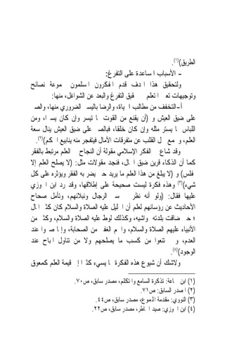 ‫ﺍﻟﻄﺮﻳﻖ()١(.‬
                                 ‫- ﺍﻷﺳﺒﺎﺏ ﺍﳌﺴﺎﻋﺪﺓ ﻋﻠﻰ ﺍﻟﺘﻔﺮﻍ:‬
‫ﻭﻟﺘﺤﻘﻴﻖ ﻫﺬﺍ ﺍﳍﺪﻑ ﻗﺪﻡ ﺍﳌﻔﻜﺮﻭﻥ ﺍﳌﺴﻠﻤﻮﻥ ﳎﻤﻮﻋﺔ ﻧﺼﺎﺋﺢ‬
         ‫ﻭﺗﻮﺟﻴﻬﺎﺕ ﺗﻌﲔ ﺍﳌﺘﻌﻠﻢ ﰲ ﲢﻘﻴﻖ ﺍﻟﺘﻔﺮﻍ ﻭﺍﻟﺒﻌﺪ ﻋﻦ ﺍﻟﺸﻮﺍﻏﻞ، ﻣﻨﻬﺎ:‬
‫ﺃ-ﺍﻟﺘﺨﻔﻒ ﻣﻦ ﻣﻄﺎﻟﺐ ﺍﳊﻴﺎﺓ، ﻭﺍﻟﺮﺿﺎ ﺑﺎﻟﻴﺴﲑ ﺍﻟﻀﺮﻭﺭﻱ ﻣﻨﻬﺎ، ﻭﺍﻟﺼﱪ‬
‫ﻋﻠﻰ ﺿﻴﻖ ﺍﻟﻌﻴﺶ ﻭ )ﺃﻥ ﻳﻘﻨﻊ ﻣﻦ ﺍﻟﻘﻮﺕ ﲟﺎ ﺗﻴﺴﺮ ﻭﺇﻥ ﻛﺎﻥ ﻳﺴﲑﺍﹰ، ﻭﻣﻦ‬
‫ﺍﻟﻠﺒﺎﺱ ﲟﺎ ﻳﺴﺘﺮ ﻣﺜﻠﻪ ﻭﺇﻥ ﻛﺎﻥ ﺧﻠﻘﺎﹰ، ﻓﺒﺎﻟﺼﱪ ﻋﻠﻰ ﺿﻴﻖ ﺍﻟﻌﻴﺶ ﻳﻨﺎﻝ ﺳﻌﺔ‬
  ‫ﺍﻟﻌﻠﻢ، ﻭﳚﻤﻊ ﴰﻞ ﺍﻟﻘﻠﺐ ﻋﻦ ﻣﺘﻔﺮﻗﺎﺕ ﺍﻵﻣﺎﻝ ﻓﻴﺘﻔﺠﺮ ﻣﻨﻪ ﻳﻨﺎﺑﻴﻊ ﺍﳊﻜﻢ()٢(.‬
‫ﻭﻗﺪ ﺷﺎﻉ ﰲ ﺍﻟﻔﻜﺮ ﺍﻹﺳﻼﻣﻲ ﻣﻘﻮﻟﺔ ﺃﻥ ﺍﻟﻨﺠﺎﺡ ﰲ ﺍﻟﻌﻠﻢ ﻣﺮﺗﺒﻂ ﺑﺎﻟﻔﻘﺮ‬
‫ﻛﻤﺎ ﺃﻥ ﺍﻟﺬﻛﺎﺀ ﻗﺮﻳﻦ ﺿﻴﻖ ﺍﳊﺎﻝ، ﻓﻨﺠﺪ ﻣﻘﻮﻻﺕ ﻣﺜﻞ: )ﻻ ﻳﺼﻠﺢ ﺍﻟﻌﻠﻢ ﺇﻻ‬
‫ﳌﻔﻠﺲ( ﻭ )ﻻ ﻳﺒﻠﻎ ﻣﻦ ﻫﺬﺍ ﺍﻟﻌﻠﻢ ﻣﺎ ﻳﺮﻳﺪ ﺣﱴ ﻳﻀﺮ ﺑﻪ ﺍﻟﻔﻘﺮ ﻭﻳﺆﺛﺮﻩ ﻋﻠﻰ ﻛﻞ‬
‫ﺷﻲﺀ()٣( ﻭﻫﺬﻩ ﻓﻜﺮﺓ ﻟﻴﺴﺖ ﺻﺤﻴﺤﺔ ﻋﻠﻰ ﺇﻃﻼﻗﻬﺎ، ﻭﻗﺪ ﺭﺩ ﺍﺑﻦ ﺍﳉﻮﺯﻱ‬
‫ﻋﻠﻴﻬﺎ ﻓﻘﺎﻝ: )ﻭﻟﻮ ﺃﻧﻪ ﻧﻈﺮ ﰲ ﺳﲑ ﺍﻟﺮﺟﺎﻝ ﻭﻧﺒﻼﺋﻬﻢ، ﻭﺗﺄﻣﻞ ﺻﺤﺎﺡ‬
‫ﺍﻷﺣﺎﺩﻳﺚ ﻋﻦ ﺭﺅﺳﺎﺋﻬﻢ ﻟﻌﻠﻢ ﺃﻥ ﺍﳋﻠﻴﻞ ﻋﻠﻴﻪ ﺍﻟﺼﻼﺓ ﻭﺍﻟﺴﻼﻡ ﻛﺎﻥ ﻛﺜﲑ ﺍﳌﺎﻝ‬
‫؛ ﺣﱴ ﺿﺎﻗﺖ ﺑﻠﺪﺗﻪ ﲟﻮﺍﺷﻴﻪ، ﻭﻛﺬﻟﻚ ﻟﻮﻁ ﻋﻠﻴﻪ ﺍﻟﺼﻼﺓ ﻭﺍﻟﺴﻼﻡ، ﻭﻛﺜﲑ ﻣﻦ‬
‫ﺍﻷﻧﺒﻴﺎﺀ ﻋﻠﻴﻬﻢ ﺍﻟﺼﻼﺓ ﻭﺍﻟﺴﻼﻡ، ﻭﺍﳉﻢ ﺍﻟﻐﻔﲑ ﻣﻦ ﺍﻟﺼﺤﺎﺑﺔ، ﻭﺇﳕﺎ ﺻﱪﻭﺍ ﻋﻨﺪ‬
‫ﺍﻟﻌﺪﻡ، ﻭﱂ ﳝﺘﻨﻌﻮﺍ ﻣﻦ ﻛﺴﺐ ﻣﺎ ﻳﺼﻠﺤﻬﻢ ﻭﻻ ﻣﻦ ﺗﻨﺎﻭﻝ ﺍﳌﺒﺎﺡ ﻋﻨﺪ‬
                                                          ‫ﺍﻟﻮﺟﻮﺩ()٤(.‬
‫ﻭﻻﺷﻚ ﺃﻥ ﺷﻴﻮﻉ ﻫﺬﻩ ﺍﻟﻔﻜﺮﺓ ﳑﺎ ﻳﺴﻲﺀ ﻛﺜﲑ‪‬ﺍ ﺇﱃ ﻗﻴﻤﺔ ﺍﻟﻌﻠﻢ ﻛﻤﻌﻮﻕ‬

                  ‫)١( ﺍﺑﻦ ﲨﺎﻋﺔ: ﺗﺬﻛﺮﺓ ﺍﻟﺴﺎﻣﻊ ﻭﺍﳌﺘﻜﻠﻢ، ﻣﺼﺪﺭ ﺳﺎﺑﻖ، ﺹ٠٧.‬
                                            ‫)٢( ﺍﳌﺼﺪﺭ ﺍﻟﺴﺎﺑﻖ: ﺹ١٧.‬
                         ‫)٣( ﺍﻟﻨﻮﻭﻱ: ﻣﻘﺪﻣﺔ ﺍﺠﻤﻟﻤﻮﻉ، ﻣﺼﺪﺭ ﺳﺎﺑﻖ، ﺹ٤٤.‬
                       ‫)٤( ﺍﺑﻦ ﺍﳉﻮﺯﻱ: ﺻﻴﺪ ﺍﳋﺎﻃﺮ، ﻣﺼﺪﺭ ﺳﺎﺑﻖ، ﺹ٢٢.‬
 