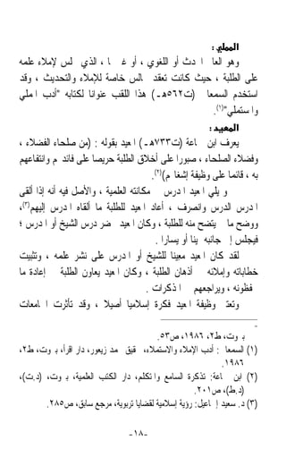 ‫:‬   ‫א‬
‫ﻭﻫﻮ ﺍﻟﻌﺎﱂ ﺍﶈﺪﺙ ﺃﻭ ﺍﻟﻠﻐﻮﻱ ، ﺃﻭ ﻏﲑﳘﺎ ، ﺍﻟﺬﻱ ﳚﻠﺲ ﻹﻣﻼﺀ ﻋﻠﻤﻪ‬
‫ﻋﻠﻰ ﺍﻟﻄﻠﺒﺔ ، ﺣﻴﺚ ﻛﺎﻧﺖ ﺗﻌﻘﺪ ﳎﺎﻟﺲ ﺧﺎﺻﺔ ﻟﻺﻣﻼﺀ ﻭﺍﻟﺘﺤﺪﻳﺚ ، ﻭﻗﺪ‬
‫ﺍﺳﺘﺨﺪﻡ ﺍﻟﺴﻤﻌﺎﱐ )ﺕ٢٦٥ﻫـ( ﻫﺬﺍ ﺍﻟﻠﻘﺐ ﻋﻨﻮﺍﻧﺎﹰ ﻟﻜﺘﺎﺑﻪ ﺃﺩﺏ ﺍﳌﻤﻠﻲ‬
                                                ‫ﻭﺍﳌﺴﺘﻤﻠﻲ)١(.‬
                                                          ‫:‬       ‫א‬
‫ﻳﻌﺮﻑ ﺍﺑﻦ ﲨﺎﻋﺔ )ﺕ٣٣٧ﻫـ( ﺍﳌﻌﻴﺪ ﺑﻘﻮﻟﻪ : )ﻣﻦ ﺻﻠﺤﺎﺀ ﺍﻟﻔﻀﻼﺀ ،‬
‫ﻭﻓﻀﻼﺀ ﺍﻟﺼﻠﺤﺎﺀ ، ﺻﺒﻮﺭﹰﺍ ﻋﻠﻰ ﺃﺧﻼﻕ ﺍﻟﻄﻠﺒﺔ ﺣﺮﻳﺼﺎ ﻋﻠﻰ ﻓﺎﺋﺪ‪‬ﻢ ﻭﺍﻧﺘﻔﺎﻋﻬﻢ‬
                     ‫ﹰ‬
                                        ‫ﺑﻪ ، ﻗﺎﺋﻤﺎﹰ ﻋﻠﻰ ﻭﻇﻴﻔﺔ ﺇﺷﻐﺎﳍﻢ()٢(.‬
‫ﻭ ﻳﻠﻲ ﺍﳌﻌﻴﺪ ﺍﳌﺪﺭﺱ‪ ‬ﰲ ﻣﻜﺎﻧﺘﻪ ﺍﻟﻌﻠﻤﻴﺔ ، ﻭﺍﻷﺻﻞ ﻓﻴﻪ ﺃﻧﻪ ﺇﺫﺍ ﺃﻟﻘﻰ‬
                                                     ‫‪‬‬
‫ﺍﳌﺪﺭﺱ ﺍﻟﺪﺭﺱ ﻭﺍﻧﺼﺮﻑ ، ﺃﻋﺎﺩ ﺍﳌﻌﻴﺪ ﻟﻠﻄﻠﺒﺔ ﻣﺎ ﺃﻟﻘﺎﻩ ﺍﳌﺪﺭﺱ ﺇﻟﻴﻬﻢ)٣(،‬
‫ﻭﻭﺿﺢ ﻣﺎ ﱂ ﻳﺘﻀﺢ ﻣﻨﻪ ﻟﻠﻄﻠﺒﺔ ، ﻭﻛﺎﻥ ﺍﳌﻌﻴﺪ ﳛﻀﺮ ﺩﺭﺱ ﺍﻟﺸﻴﺦ ﺃﻭ ﺍﳌﺪﺭﺱ ؛‬
                                         ‫ﻓﻴﺠﻠﺲ ﺇﱃ ﺟﺎﻧﺒﻪ ﳝﻴﻨﺎ ﺃﻭ ﻳﺴﺎﺭﹰﺍ .‬
                                                      ‫ﹰ‬
‫ﻟﻘﺪ ﻛﺎﻥ ﺍﳌﻌﻴﺪ ‪ِ ‬ﻴﻨﺎ ﻟﻠﺸﻴﺦ ﺃﻭ ﺍﳌﺪﺭﺱ ﻋﻠﻰ ﻧﺸﺮ ﻋﻠﻤﻪ ، ﻭﺗﺜﺒﻴﺖ‬
                                               ‫ﻣﻌ ﹰ‬
‫ﺧﻄﺎﺑﺎﺗﻪ ﻭﺇﻣﻼﺋﻪ ﰲ ﺃﺫﻫﺎﻥ ﺍﻟﻄﻠﺒﺔ ، ﻭﻛﺎﻥ ﺍﳌﻌﻴﺪ ﻳﻌﺎﻭﻥ ﺍﻟﻄﻠﺒﺔ ﰲ ﺇﻋﺎﺩﺓ ﻣﺎ‬
                                      ‫ﳛﻔﻈﻮﻧﻪ ، ﻭﻳﺮﺍﺟﻌﻬﻢ ﰲ ﺍﳌﺬﻛﺮﺍﺕ .‬
‫ﻭﺗﻌﺘﱪ ﻭﻇﻴﻔﺔ ﺍﳌﻌﻴﺪ ﻓﻜﺮﺓ ﺇﺳﻼﻣﻴﺎ ﺃﺻﻴﻼ ، ﻭﻗﺪ ﺗﺄﺛﺮﺕ ﺍﳉﺎﻣﻌﺎﺕ‬
                        ‫ﹰ‬       ‫ﹰ‬
                                                                        ‫=‬
                                       ‫ﺑﲑﻭﺕ، ﻁ٢، ٦٨٩١، ﺹ٣٥.‬
‫)١( ﺍﻟﺴﻤﻌﺎﱐ: ﺃﺩﺏ ﺍﻹﻣﻼﺀ ﻭﺍﻻﺳﺘﻤﻼﺀ، ﲢﻘﻴﻖ ﳏﻤﺪ ﺯﻳﻌﻮﺭ، ﺩﺍﺭ ﺍﻗﺮﺃ، ﺑﲑﻭﺕ، ﻁ٢،‬
                                                           ‫٦٨٩١.‬
‫)٢( ﺍﺑﻦ ﲨﺎﻋﺔ: ﺗﺬﻛﺮﺓ ﺍﻟﺴﺎﻣﻊ ﻭﺍﳌﺘﻜﻠﻢ، ﺩﺍﺭ ﺍﻟﻜﺘﺐ ﺍﻟﻌﻠﻤﻴﺔ، ﺑﲑﻭﺕ، )ﺩ.ﺕ(،‬
                                                   ‫)ﺩ.ﻁ(، ﺹ١٠٢.‬
       ‫)٣( ﺩ. ﺳﻌﻴﺪ ﺇﲰﺎﻋﻴﻞ: ﺭﺅﻳﺔ ﺇﺳﻼﻣﻴﺔ ﻟﻘﻀﺎﻳﺎ ﺗﺮﺑﻮﻳﺔ، ﻣﺮﺟﻊ ﺳﺎﺑﻖ، ﺹ٥٨٢.‬

                                 ‫-٨١-‬
 