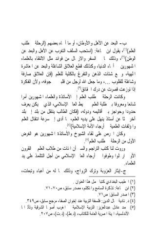 ‫ﺏ- ﺍﻟﺒﻌﺪ ﻋﻦ ﺍﻷﻫﻞ ﻭﺍﻷﻭﻃﺎﻥ، ﺃﻭ ﻣﺎ ﺃﲰﺎﻩ ﺑﻌﻀﻬﻢ )ﺍﻟﺮﺣﻠﺔ ﰲ ﻃﻠﺐ‬
‫ﺍﻟﻌﻠﻢ()١(، ﻳﻘﻮﻝ ﺍﺑﻦ ﲨﺎﻋﺔ: )ﺍﺳﺘﺤﺐ ﺍﻟﺴﻠﻒ ﺍﻟﺘﻐﺮﺏ ﻋﻦ ﺍﻷﻫﻞ ﻭﺍﻟﺒﻌﺪ ﻋﻦ‬
‫ﺍﻟﻮﻃﻦ()٢(، ﻭﺫﻟﻚ ﳌﺎ ﰲ ﺍﻟﺴﻔﺮ ﻭﺍﻻﺭﲢﺎﻝ ﻣﻦ ﻓﻮﺍﺋﺪ ﻣﺜﻞ ﺍﻻﻟﺘﻘﺎﺀ ﺑﺎﻟﻌﻠﻤﺎﺀ‬
‫ﺍﳌﺸﻬﻮﺭﻳﻦ ﰲ ﺃﳓﺎﺀ ﺍﻟﺪﻧﻴﺎ، ﻭﻛﺬﻟﻚ ﻗﻄﻊ ﺍﻟﻌﻼﺋﻖ ﺍﻟﺸﺎﻏﻠﺔ ﻭﺍﻟﺒﻌﺪ ﻋﻦ ﺍﳌﻌﺎﺷﺮﺓ‬
‫ﺍﳌﻠﻬﻴﺔ، ﻭﲨﻊ ﺷﺘﺎﺕ ﺍﻟﺬﻫﻦ ﻭﺍﻟﺘﻔﺮﻍ ﺑﺎﻟﻜﻠﻴﺔ ﻟﻠﻌﻠﻢ )ﻓﺈﻥ ﺍﻟﻌﻼﺋﻖ ﺻﺎﺭﻓﺔ‬
‫ﻭﺷﺎﻏﻠﺔ ﻟﻠﻘﻠﻮﺏ …، ﻭﻣﺎ ﺟﻌﻞ ﺍﷲ ﻟﺮﺟﻞ ﻣﻦ ﻗﻠﺒﲔ ﰲ ﺟﻮﻓﻪ، ﻭﻷﻥ ﺍﻟﻔﻜﺮﺓ‬
                                    ‫ﺇﺫﺍ ﺗﻮﺯﻋﺖ ﻗﺼﺮﺕ ﻋﻦ ﺩﺭﻙ ﺍﳊﻘﺎﺋﻖ)٣(.‬
‫ﻭﻛﺎﻧﺖ ﺍﻟﺮﺣﻠﺔ ﰲ ﻃﻠﺐ ﺍﻟﻌﻠﻢ ﺇﱃ ﺍﻷﺳﺎﺗﺬﺓ ﻭﺍﻟﻌﻠﻤﺎﺀ ﺍﳌﺸﻬﻮﺭﻳﻦ ﺃﻣﺮ‪‬ﺍ‬
‫ﺷﺎﺋﻌ‪‬ﺎ ﻭﻣﻌﺮﻭﻓﹰﺎ ﺑﲔ ﻃﻠﺒﺔ ﺍﻟﻌﻠﻢ ﰲ ﳏﻴﻂ ﺍﻟﻌﺎﱂ ﺍﻹﺳﻼﻣﻲ، ﺍﻟﺬﻱ ﱂ ﻳﻜﻦ ﻳﻌﺮﻑ‬
‫ﺣﺪﻭﺩ‪‬ﺍ ﻭﺣﻮﺍﺟﺰ ﺑﲔ ﺃﻗﺎﻟﻴﻤﻪ ﻭﺩﻭﻟﻪ، )ﻓﻜﺎﻥ ﺍﻟﻄﺎﻟﺐ ﻳﻨﺘﻘﻞ ﻣﻦ ﺑﻠﺪ ﺇﱃ ﺑﻠﺪ‬
‫ﺁﺧﺮ ﲝﺜﹰﺎ ﻋﻦ ﺃﺳﺘﺎﺫ ﻳﻨﻬﻞ ﻋﻠﻰ ﻳﺪﻳﻪ ﺍﻟﻌﻠﻢ، ﳑﺎ ﺃﺩﻯ ﺇﱃ ﺳﺮﻋﺔ ﺍﻧﺘﻘﺎﻝ ﺍﻟﻌﻠﻢ‬
                            ‫ﻭﺍﳌﺆﻟﻔﺎﺕ ﺍﻟﻌﻠﻤﻴﺔ ﰲ ﺃﺭﺟﺎﺀ ﺍﻷﻣﺔ ﺍﻹﺳﻼﻣﻴﺔ()٤(.‬
‫ﻭﻛﺎﻥ ﺍﳊﺮﺹ ﻋﻠﻰ ﻟﻘﺎﺀ ﺍﻟﺸﻴﻮﺥ ﻭﺍﻷﺳﺎﺗﺬﺓ ﺍﳌﺸﻬﻮﺭﻳﻦ ﻫﻮ ﺍﻟﻐﺮﺽ‬
                                         ‫ﺍﻷﻭﻝ ﻣﻦ ﺍﻟﺮﺣﻠﺔ ﰲ ﻃﻠﺐ ﺍﻟﻌﻠﻢ)٥(.‬
‫ﻭﺭﻭﺕ ﻟﻨﺎ ﻛﺘﺐ ﺍﻟﺘﺮﺍﺟﻢ ﻭﺍﻟﺴﲑ ﺃﻥ ﺍﳌﺌﺎﺕ ﻣﻦ ﻃﻼﺏ ﺍﻟﻌﻠﻢ ﰲ ﺍﻟﻘﺮﻭﻥ‬
‫ﺍﻷﻭﱃ ﺍﺭﲢﻠﻮﺍ ﻭﻃﻮﻓﻮﺍ ﰲ ﺃﺭﺟﺎﺀ ﺍﻟﻌﺎﱂ ﺍﻹﺳﻼﻣﻲ ﻣﻦ ﺃﺟﻞ ﺍﻟﺘﺘﻠﻤﺬ ﻋﻠﻰ ﻳﺪ‬
                                                                 ‫ﺍﻟﻌﻠﻤﺎﺀ.‬
‫ﺝ-ﺇﻳﺜﺎﺭ ﺍﻟﻌﺰﻭﺑﺔ ﻭﺗﺮﻙ ﺍﻟﺰﻭﺍﺝ، ﻭﺫﻟﻚ ﳌﺎ ﻟﻪ ﻣﻦ ﺃﻋﺒﺎﺀ ﻭﺗﺒﻌﺎﺕ،‬
                               ‫)١( ﺍﳋﻄﻴﺐ ﺍﻟﺒﻐﺪﺍﺩﻱ ﻛﺘﺒ‪‬ﺎ ﳛﻤﻞ ﻫﺬﺍ ﺍﻟﻌﻨﻮﺍﻥ .‬
                ‫)٢( ﺍﺑﻦ ﲨﺎﻋﺔ: ﺗﺬﻛﺮﺓ ﺍﻟﺴﺎﻣﻊ ﻭﺍﳌﺘﻜﻠﻢ، ﻣﺼﺪﺭ ﺳﺎﺑﻖ، ﺹ٠٧-١٧.‬
                                                ‫)٣( ﺍﳌﺼﺪﺭ ﺍﻟﺴﺎﺑﻖ: ﺹ١٧.‬
   ‫)٤( ﺩ. ﻧﺎﺩﻳﺔ ﲨﺎﻝ ﺍﻟﺪﻳﻦ: ﻓﻠﺴﻔﺔ ﺍﻟﺘﺮﺑﻴﺔ ﻋﻨﺪ ﺇﺧﻮﺍﻥ ﺍﻟﺼﻔﺎ، ﻣﺮﺟﻊ ﺳﺎﺑﻖ، ﺹ٩٤٣.‬
‫)٥( ﳏﻤﺪ ﻋﺎﺩﻝ ﻋﺒﺪﺍﻟﻌﺰﻳﺰ: ﺍﻟﺘﺮﺑﻴﺔ ﺍﻹﺳﻼﻣﻴﺔ ﰲ ﺍﳌﻐﺮﺏ ﺃﺻﻮﳍﺎ ﺍﻟﺸﺮﻗﻴﺔ ﻭﺗﺄﺛﲑﺍ‪‬ﺎ‬
             ‫ﺍﻷﻧﺪﻟﺴﻴﺔ، ﺍﳍﻴﺌﺔ ﺍﳌﺼﺮﻳﺔ ﺍﻟﻌﺎﻣﺔ ﻟﻠﻜﺘﺎﺏ، )ﺩ.ﻁ(، )ﺩ.ﺕ(، ﺹ٧٠٢.‬
 