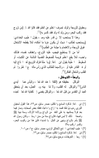 ‫ﻭﺣﻘﻮﻕ ﻟﻠﺰﻭﺟﺔ ﻭﺍﻟﻮﻟﺪ ﺗﺼﺮﻑ ﺍﳌﺘﻌﻠﻢ ﻋﻦ ﺍﻟﻌﻠﻢ ﻓﻘﺪ ﻗﺎﻟﻮﺍ ﻗﺪﳝﺎ: )ﻣﻦ ﺗﺰﻭﺝ‬
            ‫ﹰ‬
                       ‫ﻓﻘﺪ ﺭﻛﺐ ﺍﻟﺒﺤﺮ، ﻭﻣﻦ ‪ِ‬ﻟﺪ ﻟﻪ ﻭﻟﺪ ﻓﻘﺪ ﹸﺴﺮ ﺑﻪ()١(.‬
                               ‫ﻛ ِ‪‬‬           ‫ﻭ‪‬‬
‫ﻭﻫﺬﺍ ﻻ ﻳﺴﺘﺤﺐ ﺇﻻ ﳌﻦ ﻗﺪﺭ ﻋﻠﻴﻪ ﻭﺻﱪ، ﻳﻘﻮﻝ ﺍﳋﻄﻴﺐ ﺍﻟﺒﻐﺪﺍﺩﻱ:‬
‫)ﻭﻳﺴﺘﺤﺐ ﻟﻄﺎﻟﺐ ﺍﳊﺪﻳﺚ ﺃﻥ ﻳﻜﻮﻥ ﻋﺰﺑ‪‬ﺎ ﻣﺎ ﺃﻣﻜﻨﻪ، ﻟﺌﻼ ﻳﻘﻄﻌﻪ ﺍﻻﺷﺘﻐﺎﻝ‬
                         ‫ﲝﻘﻮﻕ ﺍﻟﺰﻭﺟﺔ، ﻭﺍﻻﻫﺘﻤﺎﻡ ﺑﺎﳌﻌﻴﺸﺔ ﻋﻦ ﺍﻟﻄﻠﺐ()٢(.‬
‫ﺃﻣﺎ ﻣﻦ ﻻ ﻳﺴﺘﻄﻴﻊ ﻓﻴﺠﺐ ﻋﻠﻴﻪ ﺍﻟﺘﺰﻭﺝ، ﻭﺇﻋﻔﺎﻑ ﻧﻔﺴﻪ، ﻓﺬﻟﻚ‬
‫ﻭﺍﺟﺐ، ﻟﺌﻼ ﻳﻘﻊ ﺍﳌﺘﻌﻠﻢ ﻓﺮﻳﺴﺔ ﻟﻠﻀﻐﻮﻁ ﺍﻟﻨﻔﺴﻴﺔ ﺍﻟﻨﺎﺷﺌﺔ ﻋﻦ ﺍﻟﻜﺒﺖ، ﺃﻭ‬
‫ﺍﻟﺴﻘﻮﻁ ﰲ ﺍﳋﻄﻴﺌﺔ ﻳﻘﻮﻝ ﺍﺑﻦ ﲨﺎﻋﺔ: )ﻭﺑﺎﳉﻤﻠﺔ ﻓﺘﺮﻙ ﺍﻟﺘﺰﻭﻳﺞ ﻟﻐﲑ ﺍﶈﺘﺎﺝ ﺇﻟﻴﻪ‬
‫ﺃﻭ ﻏﲑ ﺍﻟﻘﺎﺩﺭ ﻋﻠﻴﻪ ﺃﻭﱃ، ﻭﻻﺳﻴﻤﺎ ﻟﻠﻄﺎﻟﺐ ﺍﻟﺬﻱ ﺭﺃﺱ ﻣﺎﻟﻪ ﲨﻊ ﺍﳋﺎﻃﺮ ﻭﺇﲨﺎﻡ‬
                                               ‫ﺍﻟﻘﻠﺐ ﻭﺍﺷﺘﻐﺎﻝ ﺍﻟﻔﻜﺮ()٣(.‬
                                            ‫:‬         ‫א −א‬
‫ﺍﻟﺘﻮﻛﻞ ﰲ ﺣﻘﻴﻘﺘﻪ ﻫﻮ )ﺍﻟﺜﻘﺔ ﲟﺎ ﻋﻨﺪ ﺍﷲ ﺗﻌﺎﱃ، ﻭﺍﻟﻴﺄﺱ ﻋﻤﺎ ﰲ ﺃﻳﺪﻱ‬
‫ﺍﻟﻨﺎﺱ()٤( ﻭﺍﻟﺘﻮﻛﻞ ﳏﻠﻪ ﺍﻟﻘﻠﺐ، ﻭﻻ ﺗﻨﺎﰲ ﺑﻴﻨﻪ ﻭﺑﲔ ﺍﻟﻌﻤﻞ، ﺑﻌﺪ ﺃﻥ ﻳﺘﺤﻘﻖ‬
‫ﺍﻟﻌﺒﺪ ﺃﻥ ﺍﻟﺘﻘﺪﻳﺮ ﻣﻦ ﻗﺒﻞ ﺍﷲ ﺗﻌﺎﱃ، ﻭﺍﻟﺘﻮﻛﻞ ﻳﻔﻀﻲ ﺇﱃ ﻛﻔﺎﻳﺔ ﺍﷲ ﺗﻌﺎﱃ ﻟﻌﺒﺪﻩ‬


‫)١( ﺍﺑﻦ ﲨﺎﻋﺔ: ﺗﺬﻛﺮﺓ ﺍﻟﺴﺎﻣﻊ ﻭﺍﳌﺘﻜﻠﻢ، ﻣﺼﺪﺭ ﺳﺎﺑﻖ، ﺹ٢٧، ﻫﺬﺍ ﺍﻟﻘﻮﻝ ﻟﺴﻔﻴﺎﻥ‬
‫ﺍﻟﺜﻮﺭﻱ ﺭﲪﻪ ﺍ‪ ‬ﻟﻌﻠﻪ ﻗﺼﺪ ﺑﻪ ﺍﳌﺰﺍﺡ ﻭﺍﳌﺪﺍﻋﺒﺔ، ﻓﻨﻘﻠﻪ ﺑﻌﺾ ﺃﺻﺤﺎﺑﻪ، ﻭﺻﺎﺭ ﻓﻴﻤﺎ‬
‫ﺑﻌﺪ ﻗﻮﻻ ﻳﺴﺘﺸﻬﺪ ﺑﻪ ﻋﻠﻰ ﺍﻟﺘﻨﻔﲑ ﻣﻦ ﺍﻟﺰﻭﺍﺝ ﻭﻭﻻﺩﺓ ﺍﻷﻭﻻﺩ، ﻭﺳﻨﺔ ﻧﺒﻴﻨﺎ ‪‬‬
                                                             ‫ﹰ‬
‫ﻭﺍﺿﺤﺔ ﰲ ﺫﻟﻚ ﻻ ﻟﺒﺲ ﻓﻴﻬﺎ، ﻓﺎﻟﺰﻭﺍﺝ ﺳﻨﺔ ﻣﻦ ﺳﻨﻦ ﺍﳌﺮﺳﻠﲔ، ﻭﻛﺎﻥ ﺭﺳﻮﻝ ﺍﷲ‬
‫‪ ‬ﻳﺄﻣﺮ ﺑﺎﻟﺰﻭﺍﺝ ﻭﻳﻨﻬﻰ ﻋﻦ ﺍﻟﺘﺒﺘﻞ ‪‬ﻴ‪‬ﺎ ﺷﺪﻳﺪ‪‬ﺍ، ﻓﺄﻳﻦ ﻫﺬﺍ ﻣﻦ ﺭﻛﻮﺏ ﺍﻟﺒﺤﺮ،‬
                                                     ‫ﻭﻛﺴﺮ ﺍﳌﺮﻛﺐ ﺑﻪ؟!‬
       ‫)٢( ﺍﳋﻄﻴﺐ ﺍﻟﺒﻐﺪﺍﺩﻱ: ﺍﳉﺎﻣﻊ ﻷﺧﻼﻕ ﺍﻟﺮﺍﻭﻱ، ﻣﺼﺪﺭ ﺳﺎﺑﻖ، ﺝ١، ﺹ١٠١.‬
                   ‫)٣( ﺍﺑﻦ ﲨﺎﻋﺔ: ﺗﺬﻛﺮﺓ ﺍﻟﺴﺎﻣﻊ ﻭﺍﳌﺘﻜﻠﻢ، ﻣﺼﺪﺭ ﺳﺎﺑﻖ، ﺹ٢٧.‬
                               ‫)٤( ﺍﳉﺮﺟﺎﱐ: ﺍﻟﺘﻌﺮﻳﻔﺎﺕ، ﻣﺮﺟﻊ ﺳﺎﺑﻖ، ﺹ٧٩.‬
 