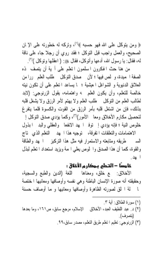 ‫‪ ‬ﻭﻣﻦ ﻳﺘﻮﻛﻞ ﻋﻠﻰ ﺍﷲ ﻓﻬﻮ ﺣﺴﺒﻪ ‪ ،(١)‬ﻭﺗﺮﻛﻪ ﻟﻪ ﺧﻄﻮﺭﺗﻪ ﻋﻠﻰ ﺍﻹﳝﺎﻥ‬
‫ﺍﻟﺼﺤﻴﺢ، ﻭﺍﻟﻌﻤﻞ ﻭﺍﺟﺐ ﻗﺒﻞ ﺍﻟﺘﻮﻛﻞ ؛ ﻓﻘﺪ ﺭﻭﻱ ﺃﻥ ﺭﺟﻼ ﺟﺎﺀ ﻋﻠﻰ ﻧﺎﻗﺔ‬
               ‫ﹰ‬
    ‫ﻟﻪ، ﻓﻘﺎﻝ: ﻳﺎ ﺭﺳﻮﻝ ﺍﷲ، ﺃﺩﻋﻬﺎ ﻭﺃﺗﻮﻛﻞ، ﻓﻘﺎﻝ ‪ ) :‬ﺍﻋﻘﻠﻬﺎ ﻭﺗﻮﻛﻞ ()٢(.‬
‫ﻣﻦ ﻫﻨﺎ ﺣﺚ ﺍﳌﻔﻜﺮﻭﻥ ﺍﳌﺴﻠﻤﻮﻥ ﺍﳌﺘﻌﻠﻢ ﻋﻠﻰ ﺃﳘﻴﺔ ﺃﻥ ﻳﺘﺼﻒ ‪‬ﺬﻩ‬
‫ﺍﻟﺼﻔﺔ ﺍﳊﻤﻴﺪﺓ، ﻭﳜﻠﺺ ﻓﻴﻬﺎ ؛ ﻷﻥ ﰲ ﺻﺪﻕ ﺍﻟﺘﻮﻛﻞ ﰲ ﻃﻠﺐ ﺍﻟﻌﻠﻢ ﲢﺮﺭ‪‬ﺍ ﻣﻦ‬
‫ﺍﻟﻌﻼﺋﻖ ﺍﻟﺪﻧﻴﻮﻳﺔ ﻭ ﺍﻟﺸﻮﺍﻏﻞ ﺍﳌﻌﻴﺸﻴﺔ ؛ ﳑﺎ ﻳﺴﺎﻋﺪ ﺍﳌﺘﻌﻠﻢ ﻋﻠﻰ ﺃﻥ ﺗﻜﻮﻥ ﻧﻴﺘﻪ‬
‫ﺧﺎﻟﺼﺔ ﻟﻠﺘﻌﻠﻢ، ﻭﺃﻥ ﻳﻜﻮﻥ ﺍﻟﻌﻠﻢ ﳘﻪ ﻭﺍﻫﺘﻤﺎﻣﻪ، ﻳﻘﻮﻝ ﺍﻟﺰﺭﻧﻮﺟﻲ: )ﻻﺑﺪ‬
‫ﻟﻄﺎﻟﺐ ﺍﻟﻌﻠﻢ ﻣﻦ ﺍﻟﺘﻮﻛﻞ ﰲ ﻃﻠﺐ ﺍﻟﻌﻠﻢ ﻭﻻ ﻳﻬﺘﻢ ﻷﻣﺮ ﺍﻟﺮﺯﻕ ﻭﻻ ﻳﺸﻐﻞ ﻗﻠﺒﻪ‬
‫ﺑﺬﻟﻚ، ﻓﺈﻥ ﻣﻦ ﺍﺷﺘﻐﻞ ﻗﻠﺒﻪ ﺑﺄﻣﺮ ﺍﻟﺮﺯﻕ ﻣﻦ ﺍﻟﻘﻮﺕ ﻭﺍﻟﻜﺴﻮﺓ ﻗﻠﻤﺎ ﻳﺘﻔﺮﻍ‬
‫ﻟﺘﺤﺼﻴﻞ ﻣﻜﺎﺭﻡ ﺍﻷﺧﻼﻕ ﻭﻣﻌﺎﱄ ﺍﻷﻣﻮﺭ()٣(، ﻭﻛﻤﺎ ﻳﺆﺩﻱ ﺻﺪﻕ ﺍﻟﺘﻮﻛﻞ ﺇﱃ‬
‫ﺧﻠﻮﺹ ﺍﻟﻨﻴﺔ ؛ ﻓﺈﻧﻪ ﻳﺆﺩﻱ ﺇﱃ ﺗﻮﻓﲑ ﺍﳉﻬﺪ ﺍﻻﻧﻔﻌﺎﱄ ﻭﺍﻟﻌﻘﻠﻲ ﻭﺍﻟﺒﺪﱐ ﺍﳌﺒﺬﻭﻝ‬
‫ﰲ ﺍﻻﻫﺘﻤﺎﻣﺎﺕ ﻭﺍﻟﺘﻌﻠﻘﺎﺕ ﺍﳌﺘﻔﺮﻗﺔ، ﰒ ﺗﻮﺟﻴﻪ ﻫﺬﺍ ﺍﳉﻬﺪ ﰲ ﺍﻟﺘﻌﻠﻢ ﺍﻟﺬﻱ ﳛﺘﺎﺝ‬
‫ﺍﻟﺴﲑ ﰲ ﻃﺮﻳﻘﻪ ﻭﻣﺘﺎﺑﻌﺘﻪ ﻭﺍﻻﺳﺘﻤﺮﺍﺭ ﻓﻴﻪ ﻣﺜﻞ ﻫﺬﺍ ﺍﻟﺘﺮﻛﻴﺰ ﰲ ﺍﳉﻬﺪ ﻭﺍﻟﻄﺎﻗﺔ‬
‫ﻭﺍﻟﻘﻮﺓ، ﻛﻤﺎ ﺃﻥ ﻫﺬﺍ ﺍﻟﺼﺪﻕ ﻭﺍﳋﻠﻮﺹ ﻳﻌﻠﻲ ﺍﳍﻤﺔ ﻭﻳﺰﻳﺪ ﺍﺳﺘﻌﺪﺍﺩ ﺍﳌﺘﻌﻠﻢ ﻟﺒﺬﻝ‬
                                                              ‫ﺍﳉﻬﺪ.‬
                           ‫:‬       ‫מא‬              ‫−א‬
‫ﺍﻷﺧﻼﻕ: ﲨﻊ ﺧﻠﻖ، ﻭﻣﻌﻨﺎﻫﺎ ﰲ ﺍﻟﻠﻐﺔ )ﺍﻟﺪﻳﻦ ﻭﺍﻟﻄﺒﻊ ﻭﺍﻟﺴﺠﻴﺔ،‬
‫ﻭﺣﻘﻴﻘﺘﻪ ﺃﻧﻪ ﺻﻮﺭﺓ ﺍﻹﻧﺴﺎﻥ ﺍﻟﺒﺎﻃﻨﺔ ﻭﻫﻲ ﻧﻔﺴﻪ ﻭﺃﻭﺻﺎﻓﻬﺎ ﻭﻣﻌﺎﻧﻴﻬﺎ ﺍﳌﺨﺘﺼﺔ‬
‫‪‬ﺎ ﲟﱰﻟﺔ ﺍﳋﻠﻖ ﻟﺼﻮﺭﺗﻪ ﺍﻟﻈﺎﻫﺮﺓ ﻭﺃﻭﺻﺎﻓﻬﺎ ﻭﻣﻌﺎﻧﻴﻬﺎ ﻭﳍﻤﺎ ﺃﻭﺻﺎﻑ ﺣﺴﻨﺔ‬

                                               ‫)١( ﺳﻮﺭﺓ ﺍﻟﻄﻼﻕ: ﺁﻳﺔ ٣.‬
‫)٢( ﺩ. ﻋﺒﺪ ﺍﻟﻠﻄﻴﻒ ﺍﻟﻌﺒﺪ، ﺍﻷﺧﻼﻕ ﰲ ﺍﻹﺳﻼﻡ، ﻣﺮﺟﻊ ﺳﺎﺑﻖ، ﺹ١٦١، ﻭﻣﺎ ﺑﻌﺪﻫﺎ‬
                                                           ‫)ﺑﺘﺼﺮﻑ(.‬
                   ‫)٣( ﺍﻟﺰﺭﻧﻮﺟﻲ: ﺗﻌﻠﻴﻢ ﺍﳌﺘﻌﻠﻢ ﻃﺮﻳﻖ ﺍﻟﺘﻌﻠﻢ، ﻣﺼﺪﺭ ﺳﺎﺑﻖ،٩٩.‬
 