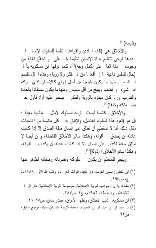 ‫ﻭﻗﺒﻴﺤﺔ()١(.‬
‫ﻭﺍﻷﺧﻼﻕ ﻫﻲ )ﺗﻠﻚ ﺍﳌﺒﺎﺩﺉ ﻭﺍﻟﻘﻮﺍﻋﺪ ﺍﳌﻨﻈﻤﺔ ﻟﻠﺴﻠﻮﻙ ﺍﻹﻧﺴﺎﱐ ﺍﻟﱵ‬
‫ﳛﺪﺩﻫﺎ ﺍﻟﻮﺣﻲ ﻟﺘﻨﻈﻴﻢ ﺣﻴﺎﺓ ﺍﻹﻧﺴﺎﻥ ﺗﻨﻈﻴﻤ‪‬ﺎ ﺧﲑ‪‬ﺍ ﻋﻠﻰ ﳓﻮ ‪‬ﺗﺤ ﱢﻖ ﺍﻟﻐﺎﻳﺔ ﻣﻦ‬
            ‫‪‬ﻘ ‪‬‬
‫ﻭﺟﻮﺩﻩ ﰲ ﻫﺬﺍ ﺍﻟﻌﺎﱂ ﻋﻠﻰ ﺃﻛﻤﻞ ﻭﺟﻪ()٢(، ﻛﻤﺎ ﻋﺮﻓﻬﺎ ﺍﺑﻦ ﻣﺴﻜﻮﻳﻪ ﺑﺄ‪‬ﺎ:‬
‫)ﺣﺎﻝ ﻟﻠﻨﻔﺲ ﺩﺍﻋﻴﺔ ﳍﺎ ﺇﱃ ﺃﻓﻌﺎﳍﺎ ﻣﻦ ﻏﲑ ﻓﻜﺮ ﻭﻻ ﺭﻭﻳﺔ، ﻭﻫﺬﻩ ﺍﳊﺎﻝ ﺗﻘﺴﻢ‬
‫ﺇﱃ ﻗﺴﻤﲔ: ﻣﻨﻬﺎ ﻣﺎ ﻳﻜﻮﻥ ﻃﺒﻴﻌﻴ‪‬ﺎ ﻣﻦ ﺃﺻﻞ ﺍﳌﺰﺍﺝ ﻛﺎﻹﻧﺴﺎﻥ ﺍﻟﺬﻱ ﳛﺮﻛﻪ‬
‫ﺃﺩﱏ ﺷﻲﺀ ﳓﻮ ﻏﻀﺐ ﻭﻳﻬﻴﺞ ﻣﻦ ﺃﻗﻞ ﺳﺒﺐ.. ﻭﻣﻨﻬﺎ ﻣﺎ ﻳﻜﻮﻥ ﻣﺴﺘﻔﺎﺩ‪‬ﺍ ﺑﺎﻟﻌﺎﺩﺓ‬
‫ﻭﺍﻟﺘﺪﺭﺏ ﻭﺭﲟﺎ ﻛﺎﻥ ﻣﺒﺪﺅﻩ ﺑﺎﻟﺮﻭﻳﺔ ﻭﺍﻟﻔﻜﺮ ﰒ ﻳﺴﺘﻤﺮ ﻋﻠﻴﻪ ﺃﻭﻻ ﻓﺄﻭﻝ ﺣﱴ‬
              ‫ﹰ‬
                                                   ‫ﻳﺼﲑ ﻣﻠﻜﺔ ﻭﺧﻠﻘﺎ()٣(.‬
                                                        ‫ﹰ‬
‫ﻭﺍﻷﺧﻼﻕ ﺍﳌﻜﺘﺴﺒﺔ ﻟﻴﺴﺖ ﳑﺎﺭﺳﺔ ﻟﻠﺴﻠﻮﻙ ﺍﻷﻣﺜﻞ ﰲ ﻣﻨﺎﺳﺒﺔ ﻣﻌﻴﻨﺔ ؛‬
‫ﺑﻞ ﻫﻮ )ﺗﻌﻮﺩ ﻫﺬﺍ ﺍﻟﺴﻠﻮﻙ ﺍﻟﻔﺎﺿﻞ، ﻭﺍﻹﺗﻴﺎﻥ ﺑﻪ ﰲ ﻛﻞ ﻣﻨﺎﺳﺒﺔ ﻣﻦ ﺍﳌﻨﺎﺳﺒﺎﺕ‬
‫ﻣﺜﺎﻝ ﺫﻟﻚ ﺃﻧﻨﺎ ﻻ ﻧﺴﺘﻄﻴﻊ ﺃﻥ ﻧﻄﻠﻖ ﻋﻠﻰ ﺇﻧﺴﺎﻥ ﺻﻔﺔ ﺍﻟﺼﺪﻕ ﺇﻻ ﺇﺫﺍ ﻛﺎﻧﺖ‬
‫ﻋﺎﺩﺗﻪ ﺃﻥ ﻳﺼﺪﻕ ﰲ ﺃﻗﻮﺍﻟﻪ، ﻭﻫﻜﺬﺍ ﺳﺎﺋﺮ ﺍﻷﺧﻼﻕ ﺍﻟﻔﺎﺿﻠﺔ، ﻭﳓﻦ ﺃﻳﻀ‪‬ﺎ ﻻ‬
‫ﻧﻄﻠﻖ ﺻﻔﺔ ﺍﻟﻜﺬﺏ ﻋﻠﻰ ﺇﻧﺴﺎﻥ ﺇﻻ ﺇﺫﺍ ﻛﺎﻧﺖ ﻋﺎﺩﺗﻪ ﺃﻥ ﻳﻜﺬﺏ ﰲ ﺃﻗﻮﺍﻟﻪ،‬
                                       ‫ﻭﻫﻜﺬﺍ ﺳﺎﺋﺮ ﺍﻷﺧﻼﻕ ﺍﳌﺮﺫﻭﻟﺔ()٤(.‬
‫ﻭﻳﻨﺒﻐﻲ ﻟﻠﻤﺘﻌﻠﻢ ﺃﻥ ﻳﻜﻮﻥ ﰲ ﺳﻠﻮﻛﻪ ﻭﺗﺼﺮﻓﺎﺗﻪ ﻭﺻﻔﺎﺗﻪ ﺍﻟﻈﺎﻫﺮ ﻣﻨﻬﺎ‬

‫)١( ﺍﺑﻦ ﻣﻨﻈﻮﺭ: ﻟﺴﺎﻥ ﺍﻟﻌﺮﺏ، ﺩﺍﺭ ﺇﺣﻴﺎﺀ ﺍﻟﺘﺮﺍﺙ ﺍﻟﻌﺮﰊ، ﺑﲑﻭﺕ، ﻁ ﺍﻷﻭﱃ ٨٨٩١ﻡ،‬
                                                          ‫ﺝ، ﺹ٤٩١.‬
‫)٢( ﻣﻘﺪﺍﺩ ﻳﺎﳉﻦ: ﺟﻮﺍﻧﺐ ﺍﻟﺘﺮﺑﻴﺔ ﺍﻹﺳﻼﻣﻴﺔ، ﻣﻮﺳﻮﻋﺔ ﺍﻟﺘﺮﺑﻴﺔ ﺍﻹﺳﻼﻣﻴﺔ، ﺩﺍﺭ ﺍﻟﺮﳛﺎﱐ‬
                            ‫ﻟﻠﻄﺒﺎﻋﺔ، ﺑﲑﻭﺕ، ﻁ١، ٦٨٩١ﻡ، ﺝ٢، ﺹ٧٨٢.‬
    ‫)٣( ﺍﺑﻦ ﻣﺴﻜﻮﻳﻪ، ‪‬ﺬﻳﺐ ﺍﻷﺧﻼﻕ، ﻭﺗﻄﻬﲑ ﺍﻷﻋﺮﺍﻕ، ﻣﺼﺪﺭ ﺳﺎﺑﻖ، ﺹ٥٢-٦٢.‬
‫)٤( ﺩ. ﻋﺒﺪ ﺍﻟﺮﲪﻦ ﻋﺒﺪ ﺍﻟﺮﲪﻦ ﺍﻟﻨﻘﻴﺐ: ﻓﻠﺴﻔﺔ ﺍﻟﺘﺮﺑﻴﺔ ﻋﻨﺪ ﺍﺑﻦ ﺳﻴﻨﺎ، ﻣﺮﺟﻊ ﺳﺎﺑﻖ،‬
                                                               ‫ﺹ٢٩.‬
 