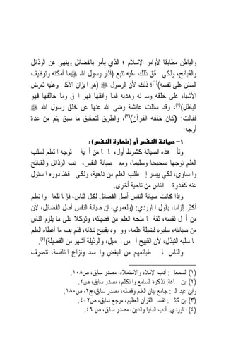 ‫ﻭﺍﻟﺒﺎﻃﻦ ﻣﻄﺎﺑﻘﹰﺎ ﻷﻭﺍﻣﺮ ﺍﻹﺳﻼﻡ ؛ ﺍﻟﺬﻱ ﻳﺄﻣﺮ ﺑﺎﻟﻔﻀﺎﺋﻞ ﻭﻳﻨﻬﻰ ﻋﻦ ﺍﻟﺮﺫﺍﺋﻞ‬
‫ﻭﺍﻟﻘﺒﺎﺋﺢ، ﻭﻟﻜﻲ ﳛﻘﻖ ﺫﻟﻚ ﻋﻠﻴﻪ ﺗﺘﺒﻊ )ﺁﺛﺎﺭ ﺭﺳﻮﻝ ﺍﷲ ‪‬ﻣﺎ ﺃﻣﻜﻨﻪ ﻭﺗﻮﻇﻴﻒ‬
‫ﺍﻟﺴﻨﻦ ﻋﻠﻰ ﻧﻔﺴﻪ()١(؛ ﺫﻟﻚ ﻷﻥ ﺍﻟﺮﺳﻮﻝ ‪) ‬ﻫﻮ ﺍﳌﻴﺰﺍﻥ ﺍﻷﻛﱪ ﻭﻋﻠﻴﻪ ﺗﻌﺮﺽ‬
‫ﺍﻷﺷﻴﺎﺀ ﻋﻠﻰ ﺧﻠﻘﻪ ﻭﺳﲑﺗﻪ ﻭﻫﺪﻳﻪ ﻓﻤﺎ ﻭﺍﻓﻘﻬﺎ ﻓﻬﻮ ﺍﳊﻖ ﻭﻣﺎ ﺧﺎﻟﻔﻬﺎ ﻓﻬﻮ‬
‫ﺍﻟﺒﺎﻃﻞ()٢(، ﻭﻗﺪ ﺳﺌﻠﺖ ﻋﺎﺋﺸﺔ ﺭﺿﻲ ﺍﷲ ﻋﻨﻬﺎ ﻋﻦ ﺧﻠﻖ ﺭﺳﻮﻝ ﺍﷲ ‪‬‬
‫ﻓﻘﺎﻟﺖ: )ﻛﺎﻥ ﺧﻠﻘﻪ ﺍﻟﻘﺮﺁﻥ()٣(، ﻭﺍﻟﻄﺮﻳﻖ ﻟﺘﺤﻘﻴﻖ ﻣﺎ ﺳﺒﻖ ﻳﺘﻢ ﻣﻦ ﻋﺪﺓ‬
                                                           ‫ﺃﻭﺟﻪ:‬
                        ‫(:‬       ‫א‬        ‫)‬          ‫א‬        ‫١−‬
‫ﻭﺗﺄﰐ ﻫﺬﻩ ﺍﻟﺼﻴﺎﻧﺔ ﻛﺸﺮﻁ ﺃﻭﻝ، ﳌﺎ ﳍﺎ ﻣﻦ ﺃﳘﻴﺔ ﰲ ﺗﻮﺟﻪ ﺍﳌﺘﻌﻠﻢ ﻟﻄﻠﺐ‬
‫ﺍﻟﻌﻠﻢ ﺗﻮﺟﻬ‪‬ﺎ ﺻﺤﻴﺤ‪‬ﺎ ﻭﺳﻠﻴﻤﺎﹰ، ﻭﻣﻌﲎ ﺻﻴﺎﻧﺔ ﺍﻟﻨﻔﺲ، ﲡﻨﺐ ﺍﻟﺮﺫﺍﺋﻞ ﻭﺍﻟﻘﺒﺎﺋﺢ‬
‫ﻭﺍﳌﺴﺎﻭﺉ، ﻟﻜﻲ ‪‬ﻴﺴﺮ ﺇﱃ ﻃﻠﺐ ﺍﻟﻌﻠﻢ ﻣﻦ ﻧﺎﺣﻴﺔ، ﻭﻟﻜﻲ ﳛﻔﻆ ﺩﻭﺭﻩ ﺍﳌﺴﺌﻮﻝ‬
                                                  ‫ﻳ ‪‬‬
                                    ‫ﻋﻨﻪ ﻛﻘﺪﻭﺓ ﰲ ﺍﻟﻨﺎﺱ ﻣﻦ ﻧﺎﺣﻴﺔ ﺃﺧﺮﻯ.‬
‫ﻭﺇﺫﺍ ﻛﺎﻧﺖ ﺻﻴﺎﻧﺔ ﺍﻟﻨﻔﺲ ﺃﺻﻞ ﺍﻟﻔﻀﺎﺋﻞ ﻟﻜﻞ ﺍﻟﻨﺎﺱ، ﻓﺈ‪‬ﺎ ﻟﻠﻌﺎﱂ ﻭﺍﳌﺘﻌﻠﻢ‬
‫ﺃﻛﺜﺮ ﺇﻟﺰﺍﻣﺎﹰ، ﻳﻘﻮﻝ ﺍﳌﺎﻭﺭﺩﻱ: )ﻭﻟﻌﻤﺮﻱ، ﺇﻥ ﺻﻴﺎﻧﺔ ﺍﻟﻨﻔﺲ ﺃﺻﻞ ﺍﻟﻔﻀﺎﺋﻞ، ﻷﻥ‬
‫ﻣﻦ ﺃﳘﻞ ﻧﻔﺴﻪ، ﺛﻘﺔ ﲟﺎ ﻣﻨﺤﻪ ﺍﻟﻌﻠﻢ ﻣﻦ ﻓﻀﻴﻠﺘﻪ، ﻭﺗﻮﻛﻼ ﻋﻠﻰ ﻣﺎ ﻳﻠﺰﻡ ﺍﻟﻨﺎﺱ‬
                    ‫ﹰ‬
‫ﻣﻦ ﺻﻴﺎﻧﺘﻪ، ﺳﻠﺒﻮﻩ ﻓﻀﻴﻠﺔ ﻋﻠﻤﻪ، ﻭﻭﲰﻮﻩ ﺑﻘﺒﻴﺢ ﺗﺒﺬﻟﻪ، ﻓﻠﻢ ﻳﻒ ﻣﺎ ﺃﻋﻄﺎﻩ ﺍﻟﻌﻠﻢ‬
   ‫ﲟﺎ ﺳﻠﺒﻪ ﺍﻟﺘﺒﺬﻝ، ﻷﻥ ﺍﻟﻘﺒﻴﺢ ﺃﱎ ﻣﻦ ﺍﳉﻤﻴﻞ، ﻭﺍﻟﺮﺫﻳﻠﺔ ﺃﺷﻬﺮ ﻣﻦ ﺍﻟﻔﻀﻴﻠﺔ()٤(.‬
‫ﻭﺍﻟﻨﺎﺱ ﳌﺎ ﰲ ﻃﺒﺎﺋﻌﻬﻢ ﻣﻦ ﺍﻟﺒﻐﺾ ﻭﺍﳊﺴﺪ ﻭﻧﺰﺍﻉ ﺍﳌﻨﺎﻓﺴﺔ، ﺗﻨﺼﺮﻑ‬

                ‫)١( ﺍﻟﺴﻤﻌﺎﱐ: ﺃﺩﺏ ﺍﻹﻣﻼﺀ ﻭﺍﻻﺳﺘﻤﻼﺀ، ﻣﺼﺪﺭ ﺳﺎﺑﻖ، ﺹ٨٠١.‬
                   ‫)٢( ﺍﺑﻦ ﲨﺎﻋﺔ: ﺗﺬﻛﺮﺓ ﺍﻟﺴﺎﻣﻊ ﻭﺍﳌﺘﻜﻠﻢ، ﻣﺼﺪﺭ ﺳﺎﺑﻖ، ﺹ٢.‬
              ‫ﻭﺍﺑﻦ ﻋﺒﺪ ﺍﻟﱪ: ﺟﺎﻣﻊ ﺑﻴﺎﻥ ﺍﻟﻌﻠﻢ ﻭﻓﻀﻠﻪ، ﻣﺼﺪﺭ ﺳﺎﺑﻖ،ﺝ٢، ﺹ٠٨١.‬
                   ‫)٣( ﺍﺑﻦ ﻛﺜﲑ : ﺗﻔﺴﲑ ﺍﻟﻘﺮﺁﻥ ﺍﻟﻌﻈﻴﻢ، ﻣﺮﺟﻊ ﺳﺎﺑﻖ، ﺹ٢٠٤.‬
                     ‫)٤( ﺍﳌﺎﻭﺭﺩﻱ: ﺃﺩﺏ ﺍﻟﺪﻧﻴﺎ ﻭﺍﻟﺪﻳﻦ، ﻣﺼﺪﺭ ﺳﺎﺑﻖ، ﺹ ٦٤.‬
 