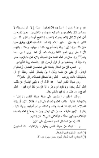 ‫ﻋﻴﻮ‪‬ﻢ ﻋﻦ ﺍﶈﺎﺳﻦ ﺇﱃ ﺍﳌﺴﺎﻭﺉ، ﻓﻼ ﻳﻨﺼﻔﻮﻥ ﳏﺴﻨﺎﹰ، )ﻭﻻ ﳛﺎﺑﻮﻥ ﻣﺴﻴﺌﺎﹰ، ﻻ‬
‫ﺳﻴﻤﺎ ﻣﻦ ﻛﺎﻥ ﺑﺎﻟﻌﻠﻢ ﻣﻮﺳﻮﻣﺎﹰ، ﻭﺇﻟﻴﻪ ﻣﻨﺴﻮﺑﺎﹰ، ﻭﳍﺬﺍ ﻓﺈﻥ ﻣﻦ ﱂ ﻳﺼﻦ ﻧﻔﺴﻪ ﻣﻦ‬
‫ﺃﻫﻞ ﺍﻟﻌﻠﻢ ﻻ ﺗﻘﺎﻝ ﺯﻟﺘﻪ، ﻭﻫﻔﻮﺗﻪ ﻻ ﺗﻌﺬﺭ، ﺇﻣﺎ ﻟﻘﺒﺢ ﺃﺛﺮﻫﺎ، ﻭﺍﻏﺘﺮﺍﺭ ﻛﺜﲑ ﻣﻦ‬
‫ﺍﻟﻨﺎﺱ ‪‬ﺎ، ﻭﻗﺪ ﻗﻴﻞ ﰲ ﻣﻨﺜﻮﺭ ﺍﳊﻜﻢ: ﺯﻟﺔ ﺍﻟﻌﺎﱂ ﻛﺎﻟﺴﻔﻴﻨﺔ ﺗﻐﺮﻕ، ﻭﻳﻐﺮﻕ ﻣﻌﻬﺎ‬
‫ﺧﻠﻖ ﻛﺜﲑ، ﻭﺇﻣﺎ ﻷﻥ ﺍﳉﻬﺎﻟﺔ ﺑﺬﻣﻪ ﺃﻏﺮﻯ، ﻋﻨﺎﺩ‪‬ﺍ ﳌﺎ ﺟﻬﻠﻮﻩ، ﻭﻣﻘﺘ‪‬ﺎ ﳌﺎ ﺑﺎﻳﻨﻮﻩ،‬
‫ﻷﻥ ﺍﳉﺎﻫﻞ ﻳﺮﻯ ﺍﻟﻌﻠﻢ ﺗﻜﻠﻔﹰﺎ ﻭﻟﻮﻣﺎﹰ، ﻛﻤﺎ ﺃﻥ ﺍﻟﻌﺎﱂ ﻳﺮﻯ ﺍﳉﻬﻞ ﲣﻠﻔﹰﺎ‬
‫ﻭﺫﻣﺎ()١(. ﻭﺇﺫﺍ ﺻﺎﻥ ﺫﻭ ﺍﻟﻌﻠﻢ ﻧﻔﺴﻪ ﺣﻖ ﺍﻟﺼﻴﺎﻧﺔ، ﻭﻻﺯﻡ ﻓﻌﻞ ﻣﺎ ﻳﻠﺰﻣﻬﺎ، ﺻﺎﺭ‬
                                                                   ‫ﹰ‬
    ‫ﺑﺎﳌﻨـﺰﻟﺔ ﺍﻟﱵ ﻳﺴﺘﺤﻘﻬﺎ، ﻭﲤﺜﻞ ﻗﻮﻝ ﺍﻟﺮﺳﻮﻝ ‪)) : ‬ﺍﻟﻌﻠﻤﺎﺀ ﻭﺭﺛﺔ ﺍﻷﻧﺒﻴﺎﺀ((.‬
‫ﻭﰲ ﺍﻟﻌﻤﻮﻡ ﻓﺈﻥ ﻣﻦ ﺍﺳﺘﺪﻝ ﺑﻔﻄﻨﺘﻪ ﻋﻠﻰ ﺍﺳﺘﺤﺴﺎﻥ ﺍﻟﻔﻀﺎﺋﻞ )ﻭﺍﺳﺘﻘﺒﺎﺡ‬
‫ﺍﻟﺮﺫﺍﺋﻞ، ﺃﻥ ﻳﻨﻔﻲ ﻋﻦ ﻧﻔﺴﻪ ﺭﺫﺍﺋﻞ ﺍﳉﻬﻞ ﺑﻔﻀﺎﺋﻞ ﺍﻟﻌﻠﻢ، ﻭﻏﻔﻠﺔ ﺍﻹﳘﺎﻝ‬
    ‫ﺑﺎﺳﺘﻴﻘﺎﻅ ﺍﳌﻌﺎﻧﺎﺓ، ﻭﻳﺮﻏﺐ ﰲ ﺍﻟﻌﻠﻢ ﺭﻏﺒﺔ ﻣﺘﺤﻘﻖ ﻟﻔﻀﺎﺋﻠﻪ، ﻭﺍﺛﻖ ﲟﻨﺎﻓﻌﻪ()٢(.‬
‫ﻭﻣﻦ ﺻﻴﺎﻧﺔ ﺍﻟﻨﻔﺲ ﺃﻳﻀ‪‬ﺎ ﰲ ﻫﺬﺍ ﺍﺠﻤﻟﺎﻝ ﺃﻥ ﻻ ‪‬ﻳﻠﻬِﻲ ﺍﻹﻧﺴﺎﻥ ﻋﻦ ﻃﻠﺐ‬
                        ‫ﹾ‬
‫ﺍﻟﻌﻠﻢ ﻣﺎﻝ ﻭﺟﺪﹲ، ﻭﻻ ﻧﻔﻮﺫ ﺃﻣﺮ ﻭﻋﻠﻮ ﻣﱰﻟﺔ، ﻓﺈﻥ ﻣﻦ ﻧﻔﺬ ﺃﻣﺮﻩ ﻓﻬﻮ ﺇﱃ ﺍﻟﻌﻠﻢ‬
                                                         ‫ِ ‪‬ﺓ‬
                                   ‫ﺃﺣﻮﺝ، ﻭﻣﻦ ﻋﻠﺖ ﻣﱰﻟﺘﻪ ﻓﻬﻮ ﺑﺎﻟﻌﻠﻢ ﺃﺣﻖ.‬
‫ﻭﻳﺆﻛﺪ ﺍﳌﻔﻜﺮﻭﻥ ﺍﳌﺴﻠﻤﻮﻥ ﻋﻠﻰ ﺻﻔﺔ ﺻﻴﺎﻧﺔ ﺍﻟﻨﻔﺲ ﻭﻧﺰﺍﻫﺘﻬﺎ ؛‬
‫ﻭﺍﺷﺘﺮﻃﻮﺍ ﲢﻘﻘﻬﺎ ﰲ ﻃﺎﻟﺐ ﺍﻟﻌﻠﻢ ﻭﺍﻟﻌﻠﻤﺎﺀ ﻋﻠﻰ ﺍﻟﺴﻮﺍﺀ، ﻓﻜﻼﳘﺎ ﻻﺑﺪ ﺃﻥ ﻳﺘﺮﻙ‬
‫ﺍﻧﻔﻌﺎﻻﺗﻪ ﻭﺗﻔﻀﻴﻼﺗﻪ ﺍﻟﺸﺨﺼﻴﺔ ﺟﺎﻧﺒﺎﹰ، ﻭﻛﺬﻟﻚ ﻣﻴﻮﻟﻪ ﻭﺃﻫﻮﺍﺀﻩ، ﻭﻳﺪﺭﻙ ﻛﻴﻒ‬
‫ﻳﻨﻈﺮ ﺇﱃ ﺍﻷﻣﻮﺭ ﻧﻈﺮﺓ ﻣﱰﻫﺔ ﻋﻦ ﻛﻞ ﻏﺮﺽ، ﻭﻣﻦ ﻫﻨﺎ ﻳﺼﻄﺒﻎ ﺍﻟﻌﻠﻢ ﺑﺎﻟﺼﺒﻐﺔ‬
                   ‫ﺍﻷﺧﻼﻗﻴﺔ، ﻭﻳﻜﻮﻥ ﻟﻪ ﺗﺄﺛﲑﻩ ﺍﻷﺧﻼﻗﻲ ﺍﻟﺬﻱ ﻻ ﳝﻜﻦ ﺇﻧﻜﺎﺭﻩ.‬
                      ‫ﺍﻟﺘﻨـﺰﻩ ﻋﻦ ﺍﺳﺘﻐﻼﻝ ﺍﻟﻌﻠﻢ ﻟﻠﺤﺼﻮﻝ ﻋﻠﻰ ﺍﳌﺎﻝ:‬
‫ﻭﰲ ﺍﳊﺪﻳﺚ ﻋﻦ ﺻﻴﺎﻧﺔ ﺍﻟﻨﻔﺲ ﻭﻃﻬﺎﺭ‪‬ﺎ ﻭﻧﺰﺍﻫﺘﻬﺎ، ﲝﺚ ﺍﳌﻔﻜﺮﻭﻥ‬
                                       ‫)١( ﺍﳌﺼﺪﺭ ﺍﻟﺴﺎﺑﻖ: ﻧﻔﺲ ﺍﻟﺼﻔﺤﺔ.‬
                       ‫)٢( ﺍﳌﺎﻭﺭﺩﻱ: ﺃﺩﺏ ﺍﻟﺪﻧﻴﺎ ﻭﺍﻟﺪﻳﻦ، ﻣﺼﺪﺭ ﺳﺎﺑﻖ، ﺹ ٦٤.‬
 