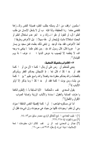 ‫ﺍﳌﺴﻠﻤﻮﻥ ﺍﳌﻮﻗﻒ ﻣﻦ ﺍﳌﺎﻝ ﻭﺻﻠﺘﻪ ﺑﻄﻠﺐ ﺍﻟﻌﻠﻢ، ﻓﺼﻴﺎﻧﺔ ﺍﻟﻨﻔﺲ ﻭﺍﻟﻨـﺰﺍﻫﺔ‬
‫ﺗﻘﺘﻀﻲ ﺣﺘﻤ‪‬ﺎ ﲡﺮﺩ‪‬ﺍ ﻟﻠﺤﻘﻴﻘﺔ، ﻭﻟﺬﺍ ﻓﺈﻧﻪ ﳚﺐ ﺃﻥ ﻻ ﻳﺸﻐﻞ ﺍﻹﻧﺴﺎﻥ ﻋﻦ ﻃﻠﺐ‬
‫ﺍﻟﻌﻠﻢ ﺍﳌﺎﻝ، ﺃﻭ ﺍﻟﻨﻔﻮﺫ ﺃﻭ ﻋﻠﻮ ﺍﳌﻨـﺰﻟﺔ، ﻭﲟﻌﲎ ﺁﺧﺮ ﻋﺪﻡ ﺍﺳﺘﻐﻼﻝ ﺍﻟﻌﻠﻢ ﺃﻭ‬
‫ﺍﻟﺒﺤﺚ ﺍﺳﺘﻐﻼﻻ ﻣﺎﺩﻳﺎﹰ، )ﻭﻟﻴﺤﺬﺭ ﺃﻥ ﳚﻌﻠﻪ ﺳﺒﻴﻼ ﺇﱃ ﻧﻴﻞ ﺍﻷﻋﺮﺍﺽ ﻭﻃﺮﻳﻘﺎ ﺇﱃ‬
    ‫ﹰ‬                     ‫ﹰ‬                          ‫ﹰ‬
‫ﺃﺧﺬ ﺍﻷﻋﻮﺍﺽ، ﻓﻘﺪ ﺟﺎﺀ ﺍﻟﻮﻋﻴﺪ ﳌﻦ ﺍﺑﺘﻐﻰ ﺫﻟﻚ ﺑﻌﻠﻤﻪ، ﻓﻌﻦ ﺳﻌﻴﺪ ﺑﻦ ﻳﺴﺎﺭ‬
‫ﻋﻦ ﺃﰊ ﻫﺮﻳﺮﺓ ﻗﺎﻝ: ﻗﺎﻝ ﺭﺳﻮﻝ ﺍﷲ ‪)) : ‬ﻣﻦ ﺗﻌﻠﻢ ﻋﻠﻤ‪‬ﺎ ﳑﺎ ﻳﺒﺘﻐﻰ ﺑﻪ ﻭﺟﻪ‬
‫ﺍﷲ، ﻻ ﻳﺘﻌﻠﻤﻪ ﺇﻻ ﻟﻴﺼﻴﺐ ﺑﻪ ﻋﺮﺽ ﺍﻟﺪﻧﻴﺎ ؛ ﱂ ﳚﺪ ﻋﺮ‪‬ﻑ ﺍﳉﻨﺔ ﻳﻮﻡ‬
              ‫‪‬‬
                                                        ‫ﺍﻟﻘﻴﺎﻣﺔ(()١(.‬
                                 ‫:‬       ‫א‬          ‫אמ‬     ‫٢− א‬
‫ﻳﻨﺒﻐﻲ ﻟﻠﻤﺘﻌﻠﻢ ﺃﻥ ﳛﺮﺹ ﻋﻠﻰ ﺃﻥ ﻳﻨﺎﻝ ﺍﳊﻜﻤﺔ ؛ ﻷﻥ ﻣﻦ ﺃﻭﰐ ﺍﳊﻜﻤﺔ‬
‫ﻓﻘﺪ ﺃﻭﰐ ﺧﲑ‪‬ﺍ ﻛﺜﲑﺍﹰ، ﻗﺎﻝ ﺗﻌﺎﱃ: ‪ ‬ﺍﻟﺸﻴﻄﺎﻥ ﻳﻌﺪﻛﻢ ﺍﻟﻔﻘﺮ ﻭﻳﺄﻣﺮﻛﻢ‬
‫ﺑﺎﻟﻔﺤﺸﺎﺀ ﻭﺍﷲ ﻳﻌﺪﻛﻢ ﻣﻐﻔﺮﺓ ﻣﻨﻪ ﻭﻓﻀﻼ ﻭﺍﷲ ﻭﺍﺳﻊ ﻋﻠﻴﻢ * ﻳﺆﰐ ﺍﳊﻜﻤﺔ‬
                                   ‫ﹰ‬
‫ﻣﻦ ﻳﺸﺎﺀ ﻭﻣﻦ ﻳﺆﺕ ﺍﳊﻜﻤﺔ ﻓﻘﺪ ﺃﻭﰐ ﺧﲑ‪‬ﺍ ﻛﺜﲑ‪‬ﺍ ﻭﻣﺎ ﻳﺬﻛﺮ ﺇﻻ ﺃﻭﻟﻮ‬
                                                           ‫ﺍﻷﻟﺒﺎﺏ ‪.(٢)‬‬
‫ﻳﻘﻮﻝ ﺍﻟﺴﻌﺪﻱ ﰲ ﺗﻔﺴﲑﻩ ﻟﻠﺤﻜﻤﺔ ﰲ ﺍﻵﻳﺔ ﺍﻟﺴﺎﺑﻘﺔ ﺑﺄ‪‬ﺎ: )ﺍﻟﻌﻠﻮﻡ ﺍﻟﻨﺎﻓﻌﺔ‬
‫ﻭﺍﳌﻌﺎﺭﻑ ﺍﻟﺼﺎﺋﺒﺔ ﻭﺍﻟﻌﻘﻮﻝ ﺍﳌﺴﺪﺩﺓ ﻭﺍﻷﻟﺒﺎﺏ ﺍﻟﺮﺯﻳﻨﺔ ﻭﺇﺻﺎﺑﺔ ﺍﻟﺼﻮﺍﺏ ﰲ‬
                                                    ‫ﺍﻷﻗﻮﺍﻝ ﻭﺍﻷﻓﻌﺎﻝ()٣(.‬
‫ﺃﻣﺎ ﺍﺑﻦ ﻣﺴﻜﻮﻳﻪ ﻓﻴﺬﻫﺐ ﺇﱃ ﺃﻥ ﺍﳊﻜﻤﺔ )ﻓﻀﻴﻠﺔ ﺍﻟﻨﻔﺲ ﺍﻟﻨﺎﻃﻘﺔ ﺍﳌﻤﻴﺰﺓ،‬
‫ﻭﻫﻲ ﺃﻥ ﺗﻌﻠﻢ ﺍﳌﻮﺟﻮﺩﺍﺕ ﻛﻠﻬﺎ ﻣﻦ ﺣﻴﺚ ﻫﻲ ﻣﻮﺟﻮﺩﺓ، ﻭﺇﻥ ﺷﻲﺀﺕ ﻓﻘﻞ ﺃﻥ‬

        ‫)١( ﺍﳋﻄﻴﺐ ﺍﻟﺒﻐﺪﺍﺩﻱ: ﺍﳉﺎﻣﻊ ﻷﺧﻼﻕ ﺍﻟﺮﺍﻭﻱ، ﻣﺼﺪﺭ ﺳﺎﺑﻖ، ﺹ٣٨-٤٨.‬
                                    ‫)٢( ﺳﻮﺭﺓ ﺍﻟﺒﻘﺮﺓ، ﺁﻳﺔ ٨٦٢-٩٦٢.‬
‫)٣( ﻋﺒﺪﺍﻟﺮﲪﻦ ﺍﻟﺴﻌﺪﻱ: ﺗﻴﺴﲑ ﺍﻟﺮﲪﻦ ﰲ ﺗﻔﺴﲑ ﻛﻼﻡ ﺍﳌﻨﺎﻥ، ﻣﻄﺒﻮﻋﺎﺕ ﺍﳉﺎﻣﻌﺔ‬
                   ‫ﺍﻹﺳﻼﻣﻴﺔ، ﺍﳌﺪﻳﻨﺔ ﺍﳌﻨﻮﺭﺓ، )ﺩ.ﻁ(، ٩٨٣١ﻫـ، ﺹ٠٦١.‬
 