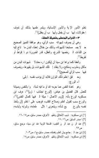 ‫ﺗﻌﻠﻢ ﺍﻷﻣﻮﺭ ﺍﻹﳍﻴﺔ ﻭﺍﻷﻣﻮﺭ ﺍﻹﻧﺴﺎﻧﻴﺔ، ﻭﻳﺜﻤﺮ ﻋﻠﻤﻬﺎ ﺑﺬﻟﻚ ﺃﻥ ﺗﻌﺮﻑ‬
               ‫ﺍﳌﻌﻘﻮﻻﺕ، ﺃﻳﻬﺎ ﳚﺐ ﺃﻥ ﻳﻔﻌﻞ ﻭﺃﻳﻬﺎ ﳚﺐ ﺃﻥ ﻳﻐﻔﻞ()١(.‬
                           ‫:‬     ‫א‬          ‫מ‬      ‫אמ א‬    ‫٣− א‬
‫ﻭﻫﻲ ﺃﻥ ﻳﺼﺮﻑ ﺷﻬﻮﺍﺗﻪ ﲝﺴﺐ ﺍﻟﺮﺃﻱ، ﻭﻫﻮ ﻣﻮﺍﻓﻘﺔ ﺍﻟﺘﻤﻴﻴﺰ ﺍﻟﺼﺤﻴﺢ‬
‫ﺣﱴ ﻻ ﻳﺼﲑ ﻣﺴﺘﺒﻌﺪ‪‬ﺍ ﻟﺸﻬﻮﺍﺗﻪ، ﻭﺫﻟﻚ ﻣﻦ ﺧﻼﻝ ﺇﻋﻄﺎﺀ ﺍﻟﺒﺪﻥ ﻣﺎ ﳛﺘﺎﺝ ﺇﻟﻴﻪ‬
‫ﻣﻦ ﺍﻟﻠﺬﺍﺕ ﺍﻟﱵ ﺭﺧﺼﻬﺎ ﺍﻟﺸﺮﻉ، ﻭﺍﻟﻌﻘﻞ، ﻗﺪﺭ ﺍﻟﻀﺮﻭﺭﺓ ﺩﻭﳕﺎ ﺇﻓﺮﺍﻁ ﺃﻭ‬
                                                              ‫ﺗﻔﺮﻳﻂ)٢(.‬
‫ﻭﺍﻟﻌﻔﺔ ﻛﻤﺎ ﻳﺮﺍﻫﺎ ﺍﺑﻦ ﺳﻴﻨﺎ ﺃﻥ )ﻳﻜﻮﻥ ﺍﳌﺮﺀ ﻣﻌﺘﺪﻻ ﰲ ﺷﻬﻮﺍﺕ ﺍﻟﺒﺪﻥ ﻣﻦ‬
                     ‫ﹰ‬
‫ﻣﺄﻛﻞ ﻭﻣﺸﺮﺏ ﻭﻣﻨﻜﺢ، ﻭﻻ ﻳﻨﻘﺎﺩ ﺇﱃ ﺗﻠﻚ ﺍﻟﺸﻬﻮﺍﺕ، ﺑﻞ ﻳﻘﻬﺮﻫﺎ، ﻭﻳﺘﺼﺮﻑ‬
                                           ‫ﻓﻴﻬﺎ ﲝﺴﺐ ﺍﻟﺮﺃﻱ ﺍﻟﺼﺤﻴﺢ()٣(.‬
         ‫ﻭﺣﱴ ﳛﻘﻖ ﺍﳌﺘﻌﻠﻢ ﺫﻟﻚ ﺍﻟﺘﻮﺍﺯﻥ ﻓﻼﺑﺪ ﺃﻥ ﻳﺆﺩﺏ ﻧﻔﺴﻪ ﲟﺎ ﻳﻠﻲ:‬
                                                      ‫ﺃ- ﺍﻟﻮﺭﻉ:‬
‫ﻭﻫﻮ ﳎﺎﻫﺪﺓ ﺍﻟﻨﻔﺲ ﻋﻤﺎ ﺣﺮﻣﻪ ﺍﷲ ﺃﻭ ﻣﺎ ﻓﻴﻪ ﺷ‪‬ﺒ ٌ، ﲰﻮ‪‬ﺍ ﺑﺎﻟﻨﻔﺲ ﻭﺻﻴﺎﻧﺔ‬
‫ﹰ‬                     ‫‪‬ﻪ‬
‫ﻟﻠﻌﻤﻞ. ﻗﺎﻝ ﺍﻟﻔﻀﻴﻞ ﺑﻦ ﻋﻴﺎﺽ: )ﺍﻟﻮﺭﻉ ﺍﺟﺘﻨﺎﺏ ﺍﶈﺎﺭﻡ()٤(، ﻋﺮﻑ ﺍﺑﻦ‬
‫ﻣﺴﻜﻮﻳﻪ ﺍﻟﻮﺭﻉ ﺑﺄﻧﻪ: )ﻟﺰﻭﻡ ﺍﻷﻋﻤﺎﻝ ﺍﳉﻤﻴﻠﺔ ﺍﻟﱵ ﻓﻴﻬﺎ ﻛﻤﺎﻝ ﺍﻟﻨﻔﺲ()٥(،‬
‫ﻭﺍﻟﻮﺭﻉ ﺳﺒﺐ ﻟﻘﺒﻮﻝ ﺍﻟﻌﻠﻢ ﻭﺻﻼﺡ ﺍﻟﻘﻠﺐ، ﻓﻮﺟﺐ ﻋﻠﻰ ﺍﳌﺘﻌﻠﻢ )ﺃﻥ ﻳﺄﺧﺬ‬
‫ﻧﻔﺴﻪ ﺑﺎﻟﻮﺭﻉ ﰲ ﲨﻴﻊ ﺷﺄﻧﻪ، ﻭﻳﺘﺤﺮﻯ ﺍﳊﻼﻝ ﰲ ﻃﻌﺎﻣﻪ، ﻭﺷﺮﺍﺑﻪ ﻭﻟﺒﺎﺳﻪ،‬

     ‫)١( ﺍﺑﻦ ﻣﺴﻜﻮﻳﻪ: ‪‬ﺬﻳﺐ ﺍﻷﺧﻼﻕ ﻭﺗﻄﻬﲑ ﺍﻷﻋﺮﺍﻕ، ﻣﺼﺪﺭ ﺳﺎﺑﻖ، ﺹ٥١-٦١.‬
                                           ‫)٢( ﺍﳌﺼﺪﺭ ﺍﻟﺴﺎﺑﻖ: ﺹ٦١-٧١.‬
‫)٣( ﻋﺒﺪ ﺍﻟﺮﲪﻦ ﻋﺒﺪ ﺍﻟﺮﲪﻦ ﺍﻟﻨﻘﻴﺐ: ﻓﻠﺴﻔﺔ ﺍﻟﺘﺮﺑﻴﺔ ﻋﻨﺪ ﺍﺑﻦ ﺳﻴﻨﺎ، ﻣﺮﺟﻊ ﺳﺎﺑﻖ،‬
                                                           ‫ﺹ٢٩.‬
          ‫)٤( ﺍﺑﻦ ﻋﺒﺪ ﺍﻟﱪ: ﺟﺎﻣﻊ ﺑﻴﺎﻥ ﺍﻟﻌﻠﻢ ﻭﻓﻀﻠﻪ، ﻣﺼﺪﺭ ﺳﺎﺑﻖ،ﺝ١، ﺹ٣٠١.‬
        ‫)٥( ﺍﺑﻦ ﻣﺴﻜﻮﻳﻪ: ‪‬ﺬﻳﺐ ﺍﻷﺧﻼﻕ ﻭﺗﻄﻬﲑ ﺍﻷﻋﺮﺍﻕ، ﻣﺼﺪﺭ ﺳﺎﺑﻖ، ﺹ٨١.‬
 