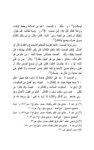 ‫ﻟﻴﺴﻜﺖ()١( ، ﻭﰲ ﺫﻟﻚ ﲪﺪ ﻟﻠﺼﻤﺖ ﳌﺎ ﻓﻴﻪ ﻣﻦ ﺍﻟﺴﻼﻣﺔ ﻭﺣﻔﻆ ﺍﻟﻮﻗﺖ،‬
‫ﻭﺇﺭﺍﺣﺔ ﺍﻟﻔﻜﺮ ﻗﺎﻝ ‪) :‬ﻣﻦ ﺻﻤﺖ ﳒﺎ()٢(، ﻭﰲ ﻭﺻﻴﺔ ﻟﻄﺎﻟﺐ ﻋﻠﻢ ﻳﻘﻮﻝ:‬
‫)ﻋﻠﻴﻚ ﺃﻥ ﺗﺘﺤﺮﺯ ﻋﻦ ﺍﻟﻐﻴﺒﺔ، ﻭﻋﻦ ﳎﺎﻟﺴﺔ ﺍﳌﻜﺜﺎﺭ، ﻭﻗﺎﻝ: ﺇﻥ ﻣﻦ ﻳﻜﺜﺮ ﺍﻟﻜﻼﻡ‬
                                       ‫ﻳﺴﺮﻕ ﻋﻤﺮﻙ ﻭﻳﻀﻴﻊ ﺃﻭﻗﺎﺗﻚ()٣(.‬
‫ﻭﻣﻦ ﻣﺰﺍﻳﺎ ﺍﻟﺼﻤﺖ: ﺇﺗﺎﺣﺔ ﺍﻟﻔﺮﺻﺔ ﻟﻠﻤﺘﻌﻠﻢ ﻟﻼﺳﺘﻤﺎﻉ ﻭﺍﻹﻓﺎﺩﺓ، ﻗﺎﻝ ﺃﺑﻮ‬
‫ﺍﻟﺬﻳﺎﻝ: )ﺗﻌﻠﻢ ﺍﻟﺼﻤﺖ ﻛﻤﺎ ﺗﺘﻌﻠﻢ ﺍﻟﻜﻼﻡ، ﻓﺈﻥ ﻳﻜﻦ ﺍﻟﻜﻼﻡ ﻳﻬﺪﻳﻚ، ﻓﺈﻥ‬
‫ﺍﻟﺼﻤﺖ ﻳﻘﻴﻚ، ﻭﻟﻚ ﰲ ﺍﻟﺼﻤﺖ ﺧﺼﻠﺘﺎﻥ: ﺧﺼﻠﺔ ﺗﺄﺧﺬ ‪‬ﺎ ﻣﻦ ﻋﻠﻢ ﻣﻦ ﻫﻮ‬
‫ﺃﻋﻠﻢ ﻣﻨﻚ، ﻭﺗﺪﻓﻊ ‪‬ﺎ ﺟﻬﻞ ﻣﻦ ﻫﻮ ﺃﺟﻬﻞ ﻣﻨﻚ()٤(. ﻭﻗﺎﻝ ﺍﳊﺴﻦ ﺑﻦ ﻋﻠﻲ‬
‫ﻻﺑﻨﻪ: )ﻳﺎ ﺑﲏ، ﺇﺫﺍ ﺟﺎﻟﺴﺖ ﺍﻟﻌﻠﻤﺎﺀ ﻓﻜﻦ ﻋﻠﻰ ﺃﻥ ﺗﺴﻤﻊ ﺃﺣﺮﺹ ﻣﻨﻚ ﺃﻥ‬
‫ﺗﻘﻮﻝ، ﻭﺗﻌﻠﻢ ﺣﺴﻦ ﺍﻻﺳﺘﻤﺎﻉ ﻛﻤﺎ ﺗﺘﻌﻠﻢ ﺣﺴﻦ ﺍﻟﺼﻤﺖ، ﻭﻻ ﺗﻘﻄﻊ ﻋﻠﻰ‬
                                  ‫ﺃﺣﺪ ﺣﺪﻳﺜﹰﺎ ﻭﺇﻥ ﻃﺎﻝ ﺣﱴ ‪‬ﻳﻤﺴِﻚ()٥(.‬
                                            ‫ْ‬
‫ﻭ ﺍﻟﺼﻤﺖ ﻻ ﳛﻤﺪ ﻋﻠﻰ ﺍﻹﻃﻼﻕ ﺧﺎﺻﺔ ﺇﺫﺍ ﺗﺮﺗﺐ ﻋﻠﻴﻪ ﺟﻬﻞ ﺍﳌﺘﻌﻠﻢ‬
‫ﲟﺎ ﻻ ﻳﺴﻌﻪ ﺟﻬﻠﻪ ﺣﻴﺚ ﻋﺪ )ﺍﻟﻜﻼﻡ ﺑﺎﳋﲑ ﻏﻨﻴﻤﺔ، ﻭﻫﻮ ﺃﻓﻀﻞ ﻣﻦ ﺍﻟﺴﻜﻮﺕ،‬
‫ﻷﻥ ﺃﺭﻓﻊ ﻣﺎ ﰲ ﺍﻟﺴﻜﻮﺕ ﺍﻟﺴﻼﻣﺔ، ﻭﺍﻟﻜﻼﻡ ﺑﺎﳋﲑ ﻏﻨﻴﻤﺔ، ﻭﻗﺪ ﻗﺎﻟﻮﺍ: ﻣﻦ‬
‫ﺗﻜﻠﻢ ﲞﲑ ﻏﻨﻢ، ﻭﻣﻦ ﺳﻜﺖ ﺳﻠﻢ، ﻭ ﺍﻟﻜﻼﻡ ﰲ ﺍﻟﻌﻠﻢ ﻣﻦ ﺃﻓﻀﻞ ﺍﻷﻋﻤﺎﻝ ﻭﻫﻮ‬
‫ﳚﺮﻱ ﻋﻨﺪﻫﻢ ﳎﺮﻯ ﺍﻟﺬﻛﺮ ﻭﺍﻟﺘﻼﻭﺓ ﺇﺫﺍ ﺃﺭﻳﺪ ﺑﻪ ﻧﻔﻲ ﺍﳉﻬﻞ ﻭﻭﺟﻪ ﺍﷲ ﻋﺰ‬

‫)١( ﺍﺑﻦ ﻋﺒﺪ ﺍﻟﱪ: ﺟﺎﻣﻊ ﺑﻴﺎﻥ ﺍﻟﻌﻠﻢ ﻭﻓﻀﻠﻪ، ﻣﺼﺪﺭ ﺳﺎﺑﻖ،ﺝ١، ﺹ٧٤٥، ﻭﺍﳊﺪﻳﺚ‬
            ‫ﺻﺤﻴﺢ، ﺻﺤﻴﺢ ﺍﳉﺎﻣﻊ ﺍﻟﺼﻐﲑ، ﻣﺮﺟﻊ ﺳﺎﺑﻖ، ﺝ٢، ﺹ٨٠١١.‬
‫)٢( ﺍﺑﻦ ﻋﺒﺪ ﺍﻟﱪ: ﺟﺎﻣﻊ ﺑﻴﺎﻥ ﺍﻟﻌﻠﻢ ﻭﻓﻀﻠﻪ، ﻣﺼﺪﺭ ﺳﺎﺑﻖ،ﺝ١، ﺹ٨٤٥، ﻭﺍﳊﺪﻳﺚ‬
           ‫ﺍﻟﺼﺤﻴﺢ، ﺻﺤﻴﺢ ﺍﳉﺎﻣﻊ ﺍﻟﺼﻐﲑ، ﻣﺮﺟﻊ ﺳﺎﺑﻖ، ﺝ٢، ﺹ٩٨٠١.‬
              ‫)٣( ﺍﻟﺰﺭﻧﻮﺟﻲ: ﺗﻌﻠﻴﻢ ﺍﳌﺘﻌﻠﻢ ﻃﺮﻳﻖ ﺍﻟﺘﻌﻠﻢ، ﻣﺼﺪﺭ ﺳﺎﺑﻖ، ﺹ٣٩.‬
         ‫)٤( ﺍﺑﻦ ﻋﺒﺪ ﺍﻟﱪ: ﺟﺎﻣﻊ ﺑﻴﺎﻥ ﺍﻟﻌﻠﻢ ﻭﻓﻀﻠﻪ، ﻣﺼﺪﺭ ﺳﺎﺑﻖ،ﺝ١، ﺹ٠٥٥.‬
                                         ‫)٥( ﺍﳌﺼﺪﺭ ﺍﻟﺴﺎﺑﻖ: ﺹ٠٣١.‬
 