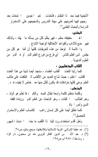 ‫ﺍﻷﺟﻨﺒﻴﺔ ﻓﻴﻤﺎ ﺑﻌﺪ ‪‬ﺬﺍ ﺍﻟﻨﻈﺎﻡ ، ﻓﺄﺧﺬﺕ ﰲ ﺗﻌﻴﲔ ﺍﳌﻌﻴﺪﻳﻦ ﰲ ﺍﳉﺎﻣﻌﺎﺕ ﺑﻌﺪ‬
‫ﲣﺮﺟﻬﻢ ﻓﻴﻬﺎ ﻟﺘﻤﺮﻳﻨﻬﻢ ﻋﻠﻰ ﻣﻬﻨﺔ ﺍﻟﺘﺪﺭﻳﺲ ﻭﺗﺸﺠﻴﻌﻬﻢ ﻋﻠﻰ ﺍﻻﺳﺘﻤﺮﺍﺭ ﰲ‬
                                      ‫ﺍﻟﺪﺭﺍﺳﺔ ﻭﺍﻟﺒﺤﺚ ﺍﻟﻌﻠﻤﻲ)١(.‬
                                                        ‫:‬       ‫א‬
‫ﺍﳌﻔﱵ ﰲ ﺣﻘﻴﻘﺘﻪ ﻣﻌﻠﻢ ، ﻓﻬﻮ ‪‬ﻌ‪‬ﱢﻢ ﻛﻞ ﻣﻦ ﻳﺴﺄﻟﻪ ﻣﺎ ﳚﻬﻠﻪ ، ﻭﻟﺬﻟﻚ‬
                                  ‫ﻳﻠ‬
                   ‫ﻓﻬﻮ ﳜﻀﻊ ﻟﻶﺩﺍﺏ ﻭﺍﻟﻘﻮﺍﻋﺪ ﺍﻷﺧﻼﻗﻴﺔ ﺍﻟﻮﺍﺟﺒﺔ ﺍﻻﺗﺒﺎﻉ .‬
‫ﻭﺍﳋﻼﺻﺔ ﺍﻟﱵ ﺗﺆﺧﺬ ﻣﻦ ﻫﺬﻩ ﺍﻟﺘﻌﺮﻳﻔﺎﺕ ﻛﻠﻬﺎ ﺃﻥ ﺍﻟﻌﺎﱂ ﻫﻮ ﻛﻞ ﻣﻦ‬
‫ﺟﻠﺲ ﳎﻠﺲ ﺍﻟﻌﻠﻢ ﻟﻠﻨﺎﺱ ﰲ ﺃﻱ ﻓﺮﻉ ﻣﻦ ﻓﺮﻭﻉ ﺍﻟﻌﻠﻢ ﺍﻟﺪﻳﲏ ﺃﻭ ﻏﲑ ﺍﻟﺪﻳﲏ ﻣﻦ‬
                                                      ‫ﺍﻟﻌﻠﻮﻡ ﺍﻟﺪﻧﻴﻮﻳﺔ .‬
                                          ‫:‬            ‫א‬
‫ﻛﻤﺎ ﺭﺃﻳﻨﺎ ﺍﻟﺘﻌﺪﺩ ﰲ ﺃﻟﻘﺎﺏ ﺍﻟﻌﻠﻤﺎﺀ ، ﺳﻨﺠﺪ ﺃﻳﻀﺎ ﺷﻴﺌﺎ ﻣﻦ ﻫﺬﺍ ﺍﻟﺘﻌﺪﺩ‬
              ‫ﹰ ﹰ‬
‫ﰲ ﺃﻟﻘﺎﺏ ﺍﳌﺘﻌﻠﻢ ، ﺣﻴﺚ ﺷﺎﻉ ﺍﻟﻌﺪﻳﺪ ﻣﻦ ﺍﻷﻟﻘﺎﺏ ﺍﻟﱵ ﺃﻃﻠﻘﺖ ﻋﻠﻰ ﻃﺎﻟﺐ‬
 ‫ﺍﻟﻌﻠﻢ ،ﻭﻫﻲ ﻛﻠﻬﺎ ﻣﺘﺮﺍﺩﻓﺎﺕ ﻗﺪ ﻳﻜﻮﻥ ﻟﻜﻞ ﻣﻨﻬﺎ ﻣﻌﲎ ﺧﺎﺹ ﻻ ﻳﻔﻴﺪﻩ ﻏﲑﻩ .‬
                                                       ‫מ:‬       ‫א‬
‫ﻭﻛﻠﻤﺔ ﻣﺘﻌﻠﻢ ﻛﻠﻤﺔ ﻭﺍﺳﻌﺔ ﺗﻄﺎﻝ ﺍﻟﺼﻐﲑ ﻭﺍﻟﻜﺒﲑ ، ﻓﺎﳌﺘﻌﻠﻢ ﻫﻮ ﺍﻟﻮﻟﺪ ،‬
‫ﻭﻫﻮ ﺍﻟﻄﺎﻟﺐ ﰲ ﺍﳊﻠﻘﺎﺕ ، ﻭﻫﻮ ﺍﻟﺒﺎﺣﺚ ﻋﻦ ﺍﻟﻌﻠﻢ ﺍﻟﺪﻳﲏ ﻭﺯﻳﺎﺩﺓ ﺍﻟﻔﻘﻪ ﰲ‬
                                                  ‫ﺍﻟﺪﻳﻦ ﻭﺃﻣﻮﺭ ﺍﳊﻴﺎﺓ .‬
‫ﻛﻤﺎ ‪‬ﻄﻠﻖ ﺃﻳﻀﺎ ﻋﻠﻰ ﻛﻞ ﺇﻧﺴﺎﻥ ﺭﺍﻏﺐ ﰲ ﺍﻛﺘﺴﺎﺏ ﺍﻟﻌﻠﻢ ﻭﺍﻻﺳﺘﻤﺮﺍﺭ‬
                                                ‫ﹰ‬          ‫ﺗ‬
                                                       ‫ﰲ ﺍﻟﺘﺤﺼﻴﻞ)٢(.‬
‫ﻭﻟﻌﻞ ﺃﻗﺪﻡ ﺍﺳﺘﺨﺪﺍﻡ ﻭﺭﺩ ﺇﻟﻴﻨﺎ ﳍﺬﺍ ﺍﻟﻠﻘﺐ ﻣﺎ ﺟﺎﺀ ﰲ ﺍﳊﺪﻳﺚ ﺍﳌﺸﻬﻮﺭ‬
        ‫)١( ﳏﻤﺪ ﻋﻄﻴﺔ ﺍﻹﺑﺮﺍﺷﻲ: ﺍﻟﺘﺮﺑﻴﺔ ﺍﻹﺳﻼﻣﻴﺔ ﻭﻓﻼﺳﻔﺘﻬﺎ، ﻣﺮﺟﻊ ﺳﺎﺑﻖ، ﺹ٨٣.‬
‫)٢( ﺩ. ﻋﺒﺪ ﺍﻷﻣﲑ ﴰﺲ ﺍﻟﺪﻳﻦ: ﺍﻟﻔﻜﺮ ﺍﻟﺘﺮﺑﻮﻱ ﻋﻨﺪ ﺍﺑﻦ ﺳﺤﻨﻮﻥ، ﺩﺍﺭ ﺍﻗﺮﺃ،‬
                                      ‫ﺑﲑﻭﺕ،ﻁ١، ٥٨٩١ﻡ، ﺹ٥٩١.‬

                                ‫-٩١-‬
 