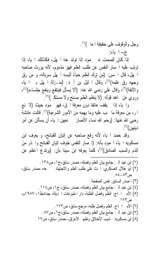 ‫ﻭﺟﻞ ﻭﺍﻟﻮﻗﻮﻑ ﻋﻠﻰ ﺣﻘﻴﻘﺔ ﺍﳌﻌﺎﱐ()١(.‬
                                                    ‫ﺝ- ﺍﳊﻴﺎﺀ:‬
‫ﺇﺫﺍ ﻛﺎﻥ ﺍﻟﺼﻤﺖ ﻏﲑ ﳏﻤﻮﺩ ﺇﺫﺍ ﺗﻮﻟﺪ ﻋﻨﻪ ﺍﳉﻬﻞ، ﻓﻜﺬﻟﻚ ﺍﳊﻴﺎﺀ ﺇﺫﺍ‬
‫ﺗﺮﺗﺐ ﻋﻠﻴﻪ ﺍﳓﺴﺎﺭ ﺍﻟﻨﻔﺲ ﻋﻦ ﻃﻠﺐ ﺍﻟﻌﻠﻢ ﻓﻬﻮ ﻣﺬﻣﻮﻡ، ﻷﻧﻪ ﻳﻮﺭﺙ ﺻﺎﺣﺒﻪ‬
‫ﺍﳉﻬﻞ، ﻗﺎﻝ ﺍﳊﺴﻦ: )ﻣﻦ ﺗﺮﻙ ﺍﻟﻌﻠﻢ ﺣﻴﺎﺀ ﺃﻟﺒﺴﻪ ﺍﳉﻬﻞ ﺳﺮﺑﺎﻟﻪ، ﻭ ﻣﻦ ﺭﻕ‬
                              ‫ً‬
‫ﻭﺟﻬﻪ ﺭﻕ ﻋﻠﻤﻪ()٢(، ﻭﻗﺎﻝ ﺍﳋﻠﻴﻞ ﺑﻦ ﺃﲪﺪ: )ﻣﻨـﺰﻟﺔ ﺍﳉﻬﻞ ﺑﲔ ﺍﳊﻴﺎﺀ‬
‫ﻭﺍﻷﻧﻔﺔ()٣(، ﻭﻗﺎﻝ ﻋﻠﻲ ﺭﺿﻲ ﺍﷲ ﻋﻨﻪ: )ﺃﻻ ﻳﺴﺄﻝ ﻓﻴﻨﺘﻔﻊ ﻭﻳﻨﻔﻊ ﺟﻠﺴﺎﺀﻩ()٤(،‬
             ‫ﻭﺭﻭﻱ ﻋﻦ ﳎﺎﻫﺪ ﻗﻮﻟﻪ: )ﻻ ﻳﺘﻌﻠﻢ ﺍﻟﻌﻠﻢ ﻣﺴﺘﺢ ﻭﻻ ﻣﺴﺘﻜﱪ()٥(.‬
                            ‫ٍ‬
‫ﻭﺍﳊﻴﺎﺀ ﺇﺫﺍ ﱂ ﻳﻘﻒ ﻋﺎﺋﻘﹰﺎ ﺩﻭﻥ ﻣﻌﺮﻓﺔ ﺍﳊﻖ، ﻓﻬﻮ ﳏﻤﻮﺩ ﺣﻴﺚ )ﻻ ﳝﻨﻊ‬
‫ﺍﳌﺮﺀ ﻣﻦ ﻣﻌﺮﻓﺔ ﻣﺎ ﳚﺐ ﻋﻠﻴﻪ ﻭﻣﺎ ﻳﻬﻤﻪ ﻣﻦ ﺍﻷﻣﻮﺭ ﺍﻟﺸﺮﻋﻴﺔ()٦(. ﻗﺎﻟﺖ ﻋﺎﺋﺸﺔ‬
‫ﺭﺿﻲ ﺍﷲ ﻋﻨﻬﺎ: )ﺭﺣﻢ ﺍﷲ ﻧﺴﺎﺀ ﺍﻷﻧﺼﺎﺭ ﱂ ﳝﻨﻌﻬﻦ ﺍﳊﻴﺎﺀ ﺃﻥ ﻳﺴﺄﻟﻦ ﻋﻦ ﺃﻣﺮ‬
                                                            ‫ﺩﻳﻨﻬﻦ()٧(.‬
‫ﻭﻗﺪ ﺣﻤﺪ ﺍﳊﻴﺎﺀ ﻷﻧﻪ ﺭﻓﻊ ﺻﺎﺣﺒﻪ ﻋﻦ ﺇﺗﻴﺎﻥ ﺍﻟﻘﺒﺎﺋﺢ، ﻭ ﻳﻌﺮﻑ ﺍﺑﻦ‬‫‪ِ‬‬
‫ﻣﺴﻜﻮﻳﻪ ﺍﳊﻴﺎﺀ ﺍﶈﻤﻮﺩ ﺑﺄﻧﻪ: )ﺍﳓﺼﺎﺭ ﺍﻟﻨﻔﺲ ﺧﻮﻑ ﺇﺗﻴﺎﻥ ﺍﻟﻘﺒﺎﺋﺢ ﻭﺍﳊﺬﺭ ﻣﻦ‬
‫ﺍﻟﺬﻡ ﻭﺍﻟﺴﺐ ﺍﻟﺼﺎﺩﻕ()٨(، ﻛﻤﺎ ﻳﻌﺮﻓﻪ ﺍﺑﻦ ﺳﻴﻨﺎ ﺑﺄﻥ: )ﻳﺮﺗﺪﻉ ﺍﳌﺘﻌﻠﻢ ﻋﻦ‬
          ‫)١( ﺍﺑﻦ ﻋﺒﺪ ﺍﻟﱪ: ﺟﺎﻣﻊ ﺑﻴﺎﻥ ﺍﻟﻌﻠﻢ ﻭﻓﻀﻠﻪ، ﻣﺼﺪﺭ ﺳﺎﺑﻖ،ﺝ١، ﺹ٨٣١.‬
‫)٢( ﺃﺑﻮ ﻫﻼﻝ ﺍﻟﻌﺴﻜﺮﻱ: ﺍﳊﺚ ﻋﻠﻰ ﻃﻠﺐ ﺍﻟﻌﻠﻢ ﻭﺍﻻﺟﺘﻬﺎﺩ ﰲ ﲨﻌﻪ، ﻣﺼﺪﺭ ﺳﺎﺑﻖ،‬
                                                        ‫ﺹ٣٨-٤٨.‬
                                        ‫)٣( ﺍﳌﺼﺪﺭ ﺍﻟﺴﺎﺑﻖ: ﻧﻔﺲ ﺍﻟﺼﻔﺤﺔ.‬
         ‫)٤( ﺍﺑﻦ ﻋﺒﺪ ﺍﻟﱪ: ﺟﺎﻣﻊ ﺑﻴﺎﻥ ﺍﻟﻌﻠﻢ ﻭﻓﻀﻠﻪ، ﻣﺼﺪﺭ ﺳﺎﺑﻖ، ﺝ١، ﺹ٤١١.‬
‫)٥( ﺍﻷﻣﲔ ﺍﳊﺎﺝ: ﺍﻟﻌﻠﻢ ﻭﻓﻀﻞ ﺍﻟﻄﻠﺒﺔ، ﺩﺍﺭ ﺍﳌﻄﺒﻮﻋﺎﺕ ﺍﳊﺪﻳﺜﺔ، ﺟﺪﺓ،ﻁ١، ٧٨٩١ﻡ،‬
                                                          ‫ﺹ٢٧١.‬
                 ‫)٦( ﺍﻷﻣﲔ ﺍﳊﺎﺝ: ﺍﻟﻌﻠﻢ ﻭﻓﻀﻞ ﻃﻠﺒﻪ، ﻣﺮﺟﻊ ﺳﺎﺑﻖ، ﺹ٢٧١.‬
           ‫)٧( ﺍﺑﻦ ﻋﺒﺪ ﺍﻟﱪ: ﺟﺎﻣﻊ ﺑﻴﺎﻥ ﺍﻟﻌﻠﻢ ﻭﻓﻀﻠﻪ، ﻣﺼﺪﺭ ﺳﺎﺑﻖ،ﺝ١، ﺹ٧٨.‬
        ‫)٨( ﺍﺑﻦ ﻣﺴﻜﻮﻳﻪ: ‪‬ﺬﻳﺐ ﺍﻷﺧﻼﻕ ﻭﺗﻄﻬﲑ ﺍﻷﻋﺮﺍﻕ، ﻣﺼﺪﺭ ﺳﺎﺑﻖ، ﺹ٧١.‬
 