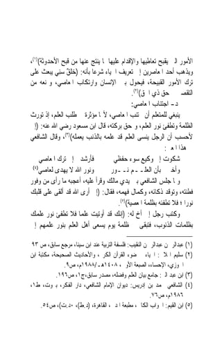 ‫ﺍﻷﻣﻮﺭ ﺍﻟﱵ ﻳﻘﺒﺢ ﺗﻌﺎﻃﻴﻬﺎ ﻭﺍﻹﻗﺪﺍﻡ ﻋﻠﻴﻬﺎ ﳌﺎ ﻳﻨﺘﺞ ﻋﻨﻬﺎ ﻣﻦ ﻗﺒﺢ ﺍﻷﺣﺪﻭﺛﺔ()١(،‬
‫ﻭﻳﺬﻫﺐ ﺃﺣﺪ ﺍﳌﻌﺎﺻﺮﻳﻦ ﺇﱃ ﺗﻌﺮﻳﻒ ﺍﳊﻴﺎﺀ ﺷﺮﻋﺎ ﺑﺄﻧﻪ: )ﺧﻠﻖ ﺳِﻨ ‪ ‬ﻳﺒﻌﺚ ﻋﻠﻰ‬
           ‫‪‬ﹸ ٌ ‪ ‬ﻲ‬        ‫‪‬‬
‫ﺗﺮﻙ ﺍﻷﻣﻮﺭ ﺍﻟﻘﺒﻴﺤﺔ، ﻓ‪‬ﻴ ‪‬ﻮﻝ ﺑﲔ ﺍﻹﻧﺴﺎﻥ ﻭﺍﺭﺗﻜﺎﺏ ﺍﳌﻌﺎﺻﻲ، ﻭﳝﻨﻌﻪ ﻣﻦ‬
                                                ‫ﹶﺤ‬
                                             ‫ﺍﻟﺘﻘﺼﲑ ﰲ ﺣﻖ ﺫﻱ ﺍﳊﻖ()٢(.‬
                                             ‫ﺩ- ﺍﺟﺘﻨﺎﺏ ﺍﳌﻌﺎﺻﻲ:‬
‫ﻳﻨﺒﻐﻲ ﻟﻠﻤﺘﻌﻠﻢ ﺃﻥ ﳚﺘﻨﺐ ﺍﳌﻌﺎﺻﻲ، ﻷ‪‬ﺎ ﻣﺆﺛﺮﺓ ﰲ ﻃﻠﺐ ﺍﻟﻌﻠﻢ، ﺇﺫ ﺗﻮﺭﺙ‬
‫ﺍﻟﻈﻠﻤﺔ ﻭﺗﻄﻔﺊ ﻧﻮﺭ ﺍﻟﻌﻠﻢ، ﻭﲤﺤﻖ ﺑﺮﻛﺘﻪ، ﻗﺎﻝ ﺍﺑﻦ ﻣﺴﻌﻮﺩ ﺭﺿﻲ ﺍﷲ ﻋﻨﻪ: )ﺇﱐ‬
‫ﻷﺣﺴﺐ ﺃﻥ ﺍﻟﺮﺟﻞ ﻳﻨﺴﻰ ﺍﻟﻌﻠﻢ ﻗﺪ ﻋﻠﻤﻪ ﺑﺎﻟﺬﻧﺐ ﻳﻌﻤﻠﻪ()٣(، ﻭﻗﺎﻝ ﺍﻟﺸﺎﻓﻌﻲ‬
                                                           ‫ﰲ ﻫﺬﺍ ﺍﳌﻌﲎ:‬
     ‫ﻓﺄﺭﺷﺪﱐ ﺇﱃ ﺗﺮﻙ ﺍﳌﻌﺎﺻﻲ‬          ‫ﺷﻜﻮﺕ ﺇﱃ ﻭﻛﻴﻊ ﺳﻮﺀ ﺣﻔﻈﻲ‬
 ‫)٤(‬
     ‫ﻭﻧﻮﺭ ﺍﷲ ﻻ ﻳﻬﺪﻯ ﻟﻌﺎﺻﻲ‬         ‫ﻭﺃﺧﱪﱐ ﺑﺄﻥ ﺍﻟﻌﻠــﻢ ﻧــﻮﺭ‬
‫ﻭﳌﺎ ﺟﻠﺲ ﺍﻟﺸﺎﻓﻌﻲ ﺑﲔ ﻳﺪﻱ ﻣﺎﻟﻚ ﻭﻗﺮﺃ ﻋﻠﻴﻪ، ﺃﻋﺠﺒﻪ ﻣﺎ ﺭﺃﻯ ﻣﻦ ﻭﻓﻮﺭ‬
‫ﻓﻄﻨﺘﻪ، ﻭﺗﻮﻗﺪ ﺫﻛﺎﺋﻪ، ﻭﻛﻤﺎﻝ ﻓﻬﻤﻪ، ﻓﻘﺎﻝ: )ﺇﱐ ﺃﺭﻯ ﺍﷲ ﻗﺪ ﺃﻟﻘﻰ ﻋﻠﻰ ﻗﻠﺒﻚ‬
                                      ‫ﻧﻮﺭ‪‬ﺍ ؛ ﻓﻼ ﺗﻄﻔﺌﻪ ﺑﻈﻠﻤﺔ ﺍﳌﻌﺼﻴﺔ()٥(.‬
‫ﻭﻛﺘﺐ ﺭﺟﻞ ﺇﱃ ﺃﺥ ﻟﻪ: )ﺇﻧﻚ ﻗﺪ ﺃﻭﺗﻴﺖ ﻋﻠﻤ‪‬ﺎ ﻓﻼ ﺗﻄﻔﺊ ﻧﻮﺭ ﻋﻠﻤﻚ‬
‫ﺑﻈﻠﻤﺎﺕ ﺍﻟﺬﻧﻮﺏ، ﻓﺘﺒﻘﻰ ﰲ ﻇﻠﻤﺔ ﻳﻮﻡ ﻳﺴﻌﻰ ﺃﻫﻞ ﺍﻟﻌﻠﻢ ﺑﻨﻮﺭ ﻋﻠﻤﻬﻢ ﺇﱃ‬

 ‫)١( ﻋﺒﺪﺍﻟﺮﲪﻦ ﻋﺒﺪﺍﻟﺮﲪﻦ ﺍﻟﻨﻘﻴﺐ: ﻓﻠﺴﻔﺔ ﺍﻟﺘﺮﺑﻴﺔ ﻋﻨﺪ ﺍﺑﻦ ﺳﻴﻨﺎ، ﻣﺮﺟﻊ ﺳﺎﺑﻖ، ﺹ ٣٩‬
‫)٢( ﺳﻠﻴﻢ ﺍﳍﻼﱄ: ﺍﳊﻴﺎﺀ ﰲ ﺿﻮﺀ ﺍﻟﻘﺮﺁﻥ ﺍﻟﻜﺮﱘ، ﻭﺍﻷﺣﺎﺩﻳﺚ ﺍﻟﺼﺤﻴﺤﺔ، ﻣﻜﺘﺒﺔ ﺍﺑﻦ‬
               ‫ﺍﳉﻮﺯﻱ، ﺍﻹﺣﺴﺎﺀ، ﺍﻟﺼﺒﻌﺔ ﺍﻷﻭﱃ، ٨٠٤١ﻫـ/٨٨٩١ﻡ، ﺹ٩.‬
            ‫)٣( ﺍﺑﻦ ﻋﺒﺪ ﺍﻟﱪ: ﺟﺎﻣﻊ ﺑﻴﺎﻥ ﺍﻟﻌﻠﻢ ﻭﻓﻀﻠﻪ، ﻣﺼﺪﺭ ﺳﺎﺑﻖ،ﺝ١، ﺹ٦٩١.‬
‫)٤( ﺍﻟﺸﺎﻓﻌﻲ ﳏﻤﺪ ﺑﻦ ﺇﺩﺭﻳﺲ: ﺩﻳﻮﺍﻥ ﺍﻹﻣﺎﻡ ﺍﻟﺸﺎﻓﻌﻲ، ﺩﺍﺭ ﺍﻟﻔﻜﺮ، ﺑﲑﻭﺕ، ﻁ١،‬
                                                       ‫٦٨٩١ﻡ، ﺹ٦٧.‬
     ‫)٥( ﺍﺑﻦ ﺍﻟﻘﻴﻢ: ﺍﳉﻮﺍﺏ ﺍﻟﻜﺎﰲ، ﻣﻄﺒﻌﺔ ﺍﳌﺪﱐ، ﺍﻟﻘﺎﻫﺮﺓ، )ﺩ.ﻁ(، ٠ﺩ.ﺕ(، ﺹ٤٥.‬
 