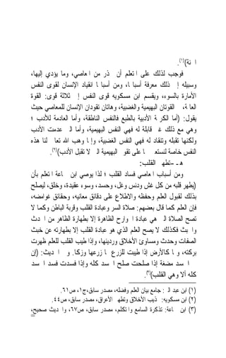 ‫ﺍﳉﻨﺔ()١(.‬
‫ﻓﻮﺟﺐ ﻟﺬﻟﻚ ﻋﻠﻰ ﺍﳌﺘﻌﻠﻢ ﺃﻥ ﳛﺬﺭ ﻣﻦ ﺍﳌﻌﺎﺻﻲ، ﻭﻣﺎ ﻳﺆﺩﻱ ﺇﻟﻴﻬﺎ،‬
‫ﻭﺳﺒﻴﻠﻪ ﺇﱃ ﺫﻟﻚ ﻣﻌﺮﻓﺔ ﺃﺳﺒﺎ‪‬ﺎ، ﻭﻣﻦ ﺃﺳﺒﺎ‪‬ﺎ ﺍﻧﻘﻴﺎﺩ ﺍﻹﻧﺴﺎﻥ ﻟﻘﻮﻯ ﺍﻟﻨﻔﺲ‬
‫ﺍﻷﻣﺎﺭﺓ ﺑﺎﻟﺴﻮﺀ، ﻭﻳﻘﺴﻢ ﺍﺑﻦ ﻣﺴﻜﻮﻳﻪ ﻗﻮﻯ ﺍﻟﻨﻔﺲ ﺇﱃ ﺛﻼﺛﺔ ﻗﻮﻯ: ﺍﻟﻘﻮﺓ‬
‫ﺍﻟﻌﺎﳌﺔ، ﰒ ﺍﻟﻘﻮﺗﺎﻥ ﺍﻟﺒﻬﻴﻤﻴﺔ ﻭﺍﻟﻐﻀﺒﻴﺔ، ﻭﻫﺎﺗﺎﻥ ﺗﻘﻮﺩﺍﻥ ﺍﻹﻧﺴﺎﻥ ﻟﻠﻤﻌﺎﺻﻲ ﺣﻴﺚ‬
‫ﻳﻘﻮﻝ: )ﺃﻣﺎ ﺍﻟﻜﺮﳝﺔ ﺍﻷﺩﺑﻴﺔ ﺑﺎﻟﻄﺒﻊ ﻓﺎﻟﻨﻔﺲ ﺍﻟﻨﺎﻃﻘﺔ، ﻭﺃﻣﺎ ﺍﻟﻌﺎﺩﻣﺔ ﻟﻸﺩﺏ ؛‬
‫ﻭﻫﻲ ﻣﻊ ﺫﻟﻚ ﻏﲑ ﻗﺎﺑﻠﺔ ﻟﻪ ﻓﻬﻲ ﺍﻟﻨﻔﺲ ﺍﻟﺒﻬﻴﻤﻴﺔ، ﻭﺃﻣﺎ ﺍﻟﱵ ﻋﺪﻣﺖ ﺍﻷﺩﺏ‬
‫ﻭﻟﻜﻨﻬﺎ ﺗﻘﺒﻠﻪ ﻭﺗﻨﻘﺎﺩ ﻟﻪ ﻓﻬﻲ ﺍﻟﻨﻔﺲ ﺍﻟﻐﻀﺒﻴﺔ، ﻭﺇﳕﺎ ﻭﻫﺐ ﺍﷲ ﺗﻌﺎﱃ ﻟﻨﺎ ﻫﺬﻩ‬
        ‫ﺍﻟﻨﻔﺲ ﺧﺎﺻﺔ ﻟﻨﺴﺘﻌﲔ ‪‬ﺎ ﻋﻠﻰ ﺗﻘﻮﱘ ﺍﻟﺒﻬﻴﻤﻴﺔ ﺍﻟﱵ ﻻ ﺗﻘﺒﻞ ﺍﻷﺩﺏ()٢(.‬
                                              ‫ﻫـ-ﺗﻄﻬﲑ ﺍﻟﻘﻠﺐ:‬
‫ﻭﻣﻦ ﺃﺳﺒﺎﺏ ﺍﳌﻌﺎﺻﻲ ﻓﺴﺎﺩ ﺍﻟﻘﻠﺐ ؛ ﻟﺬﺍ ﻳﻮﺻﻲ ﺍﺑﻦ ﲨﺎﻋﺔ ﺍﳌﺘﻌﻠﻢ ﺑﺄﻥ‬
‫)ﻳﻄﻬﺮ ﻗﻠﺒﻪ ﻣﻦ ﻛﻞ ﻏﺶ ﻭﺩﻧﺲ ﻭﻏﻞ، ﻭﺣﺴﺪ، ﻭﺳﻮﺀ ﻋﻘﻴﺪﺓ، ﻭﺧﻠﻖ، ﻟﻴﺼﻠﺢ‬
‫ﺑﺬﻟﻚ ﻟﻘﺒﻮﻝ ﺍﻟﻌﻠﻢ ﻭﺣﻔﻈﻪ ﻭﺍﻻﻃﻼﻉ ﻋﻠﻰ ﺩﻗﺎﺋﻖ ﻣﻌﺎﻧﻴﻪ، ﻭﺣﻘﺎﺋﻖ ﻏﻮﺍﻣﻀﻪ،‬
‫ﻓﺈﻥ ﺍﻟﻌﻠﻢ ﻛﻤﺎ ﻗﺎﻝ ﺑﻌﻀﻬﻢ: ﺻﻼﺓ ﺍﻟﺴﺮ ﻭﻋﺒﺎﺩﺓ ﺍﻟﻘﻠﺐ ﻭﻗﺮﺑﺔ ﺍﻟﺒﺎﻃﻦ ﻭﻛﻤﺎ ﻻ‬
‫ﺗﺼﺢ ﺍﻟﺼﻼﺓ ﺍﻟﱵ ﻫﻲ ﻋﺒﺎﺩﺓ ﺍﳉﻮﺍﺭﺡ ﺍﻟﻈﺎﻫﺮﺓ ﺇﻻ ﺑﻄﻬﺎﺭﺓ ﺍﻟﻈﺎﻫﺮ ﻣﻦ ﺍﳊﺪﺙ‬
‫ﻭﺍﳋﺒﺚ ﻓﻜﺬﻟﻚ ﻻ ﻳﺼﺢ ﺍﻟﻌﻠﻢ ﺍﻟﺬﻱ ﻫﻮ ﻋﺒﺎﺩﺓ ﺍﻟﻘﻠﺐ ﺇﻻ ﺑﻄﻬﺎﺭﺗﻪ ﻋﻦ ﺧﺒﺚ‬
‫ﺍﻟﺼﻔﺎﺕ ﻭﺣﺪﺙ ﻭﻣﺴﺎﻭﺉ ﺍﻷﺧﻼﻕ ﻭﺭﺩﻳﺌﻬﺎ، ﻭﺇﺫﺍ ﻃ‪‬ﺐ ﺍﻟﻘﻠﺐ ﻟﻠﻌﻠﻢ ﻇﻬﺮﺕ‬
                    ‫ﹸﻴ‬
‫ﺑﺮﻛﺘﻪ، ﻭﳕﺎ ﻛﺎﻷﺭﺽ ﺇﺫﺍ ﻃﻴﺒﺖ ﻟﻠﺰﺭﻉ ﳕﺎ ﺯﺭﻋﻬﺎ ﻭﺯﻛﺎ. ﻭﰲ ﺍﳊﺪﻳﺚ: )ﺇﻥ‬
‫ﰲ ﺍﳉﺴﺪ ﻣﻀﻐﺔ ﺇﺫﺍ ﺻﻠﺤﺖ ﺻﻠﺢ ﺍﳉﺴﺪ ﻛﻠﻪ ﻭﺇﺫﺍ ﻓﺴﺪﺕ ﻓﺴﺪ ﺍﳉﺴﺪ‬
                                                ‫ﻛﻠﻪ ﺃﻻ ﻭﻫﻲ ﺍﻟﻘﻠﺐ()٣(.‬
         ‫)١( ﺍﺑﻦ ﻋﺒﺪ ﺍﻟﱪ: ﺟﺎﻣﻊ ﺑﻴﺎﻥ ﺍﻟﻌﻠﻢ ﻭﻓﻀﻠﻪ، ﻣﺼﺪﺭ ﺳﺎﺑﻖ،ﺝ١، ﺹ١٦.‬
      ‫)٢( ﺍﺑﻦ ﻣﺴﻜﻮﻳﻪ: ‪‬ﺬﻳﺐ ﺍﻷﺧﻼﻕ ﻭﺗﻄﻬﲑ ﺍﻷﻋﺮﺍﻕ، ﻣﺼﺪﺭ ﺳﺎﺑﻖ، ﺹ٤٤.‬
‫)٣( ﺍﺑﻦ ﲨﺎﻋﺔ: ﺗﺬﻛﺮﺓ ﺍﻟﺴﺎﻣﻊ ﻭﺍﳌﺘﻜﻠﻢ، ﻣﺼﺪﺭ ﺳﺎﺑﻖ، ﺹ٧٦، ﻭﺍﳊﺪﻳﺚ ﺻﺤﻴﺢ،‬
‫=‬
 