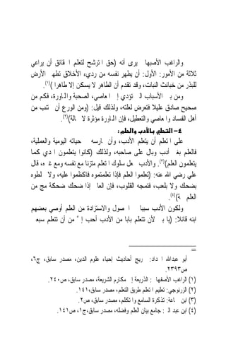 ‫ﻭﺍﻟﺮﺍﻏﺐ ﺍﻷﺻﺒﻬﺎﱐ ﻳﺮﻯ ﺃﻧﻪ )ﺣﻖ ﺍﳌﺘﺮﺷﺢ ﻟﺘﻌﻠﻢ ﺍﳊﻘﺎﺋﻖ ﺃﻥ ﻳﺮﺍﻋﻲ‬
‫ﺛﻼﺛﺔ ﻣﻦ ﺍﻷﻣﻮﺭ: ﺍﻷﻭﻝ: ﺃﻥ ﻳﻄﻬﺮ ﻧﻔﺴﻪ ﻣﻦ ﺭﺩﻱﺀ ﺍﻷﺧﻼﻕ ﺗﻄﻬﲑ ﺍﻷﺭﺽ‬
     ‫ﻟﻠﺒﺬﺭ ﻣﻦ ﺧﺒﺎﺋﺚ ﺍﻟﻨﺒﺎﺕ، ﻭﻗﺪ ﺗﻘﺪﻡ ﺃﻥ ﺍﻟﻄﺎﻫﺮ ﻻ ﻳﺴﻜﻦ ﺇﻻ ﻃﺎﻫﺮ‪‬ﺍ ()١(.‬
‫ﻭﻣﻦ ﺑﲔ ﺍﻷﺳﺒﺎﺏ ﺍﻟﱵ ﺗﺆﺩﻱ ﺇﱃ ﺍﳌﻌﺎﺻﻲ، ﺍﻟﺼﺤﺒﺔ ﻭﺍﺠﻤﻟﺎﻭﺭﺓ، ﻓﻜﻢ ﻣﻦ‬
‫ﺻﺤﻴﺢ ﺻﺎﺩﻕ ﻋﻠﻴﻼ ﻓﺘﻌﺮﺽ ﻟﻌﻠﺘﻪ، ﻭﻟﺬﻟﻚ ﻗﻴﻞ: )ﻭﻣﻦ ﺍﻟﻮﺭﻉ ﺃﻥ ﳚﺘﻨﺐ ﻣﻦ‬
                                                        ‫ﹰ‬
               ‫ﺃﻫﻞ ﺍﻟﻔﺴﺎﺩ ﻭﺍﳌﻌﺎﺻﻲ ﻭﺍﻟﺘﻌﻄﻴﻞ، ﻓﺈﻥ ﺍﺠﻤﻟﺎﻭﺭﺓ ﻣﺆﺛﺮﺓ ﻻ ﳏﺎﻟﺔ()٢(.‬
                                      ‫א מ:‬                    ‫٤− א‬
‫ﻋﻠﻰ ﺍﳌﺘﻌﻠﻢ ﺃﻥ ﻳﺘﻌﻠﻢ ﺍﻷﺩﺏ، ﻭﺃﻥ ﳝﺎﺭﺳﻪ ﰲ ﺣﻴﺎﺗﻪ ﺍﻟﻴﻮﻣﻴﺔ ﻭﺍﻟﻌﻤﻠﻴﺔ،‬
‫ﻓﺎﻟﻌﻠﻢ ﺑﻐﲑ ﺃﺩﺏ ﻭﺑﺎﻝ ﻋﻠﻰ ﺻﺎﺣﺒﻪ، ﻭﻟﺬﻟﻚ )ﻛﺎﻧﻮﺍ ﻳﺘﻌﻠﻤﻮﻥ ﺍﳍﺪﻱ ﻛﻤﺎ‬
‫ﻳﺘﻌﻠﻤﻮﻥ ﺍﻟﻌﻠﻢ()٣(. ﻭﺍﻷﺩﺏ ﳚﻌﻞ ﺳﻠﻮﻙ ﺍﳌﺘﻌﻠﻢ ﻣﺘﺰﻧ‪‬ﺎ ﻣﻊ ﻧﻔﺴﻪ ﻭﻣﻊ ﻏﲑﻩ، ﻗﺎﻝ‬
‫ﻋﻠﻲ ﺭﺿﻲ ﺍﷲ ﻋﻨﻪ: )ﺗﻌﻠﻤﻮﺍ ﺍﻟﻌﻠﻢ ﻓﺈﺫﺍ ﺗﻌﻠﻤﺘﻤﻮﻩ ﻓﺎﻛﻈﻤﻮﺍ ﻋﻠﻴﻪ، ﻭﻻ ﲣﻠﻄﻮﻩ‬
‫ﺑﻀﺤﻚ ﻭﻻ ﺑﻠﻌﺐ، ﻓﺘﻤﺠﻪ ﺍﻟﻘﻠﻮﺏ، ﻓﺈﻥ ﺍﻟﻌﺎﱂ ﺇﺫﺍ ﺿﺤﻚ ﺿﺤﻜﺔ ﻣﺞ ﻣﻦ‬
                                                         ‫ﺍﻟﻌﻠﻢ ﳎﺔ()٤(.‬
‫ﻭﻟﻜﻮﻥ ﺍﻷﺩﺏ ﺳﺒﺒ‪‬ﺎ ﰲ ﺍﳊﺼﻮﻝ ﻭﺍﻻﺳﺘﺰﺍﺩﺓ ﻣﻦ ﺍﻟﻌﻠﻢ ﺃﻭﺻﻲ ﺑﻌﻀﻬﻢ‬
‫ﺍﺑﻨﻪ ﻗﺎﺋﻼ: )ﻳﺎ ﺑﲏ ﻷﻥ ﺗﺘﻌﻠﻢ ﺑﺎﺑ‪‬ﺎ ﻣﻦ ﺍﻷﺩﺏ ﺃﺣﺐ ﺇﱄ ﻣﻦ ﺃﻥ ﺗﺘﻌﻠﻢ ﺳﺒﻌﲔ‬
                      ‫ﱠ‬                                       ‫ﹰ‬


                                                                       ‫=‬
‫ﺃﺑﻮ ﻋﺒﺪﺍﷲ ﺍﳊﺪﺍﺩ: ﲣﺮﻳﺞ ﺃﺣﺎﺩﻳﺚ ﺇﺣﻴﺎﺀ ﻋﻠﻮﻡ ﺍﻟﺪﻳﻦ، ﻣﺼﺪﺭ ﺳﺎﺑﻖ، ﺝ٦،‬
                                                        ‫ﺹ٣٩٣٢.‬
      ‫)١( ﺍﻟﺮﺍﻏﺐ ﺍﻷﺻﻔﻬﺎﱐ: ﺍﻟﺬﺭﻳﻌﺔ ﺇﱃ ﻣﻜﺎﺭﻡ ﺍﻟﺸﺮﻳﻌﺔ، ﻣﺼﺪﺭ ﺳﺎﺑﻖ، ﺹ٠٤٢.‬
                ‫)٢( ﺍﻟﺰﺭﻧﻮﺟﻲ: ﺗﻌﻠﻴﻢ ﺍﳌﺘﻌﻠﻢ ﻃﺮﻳﻖ ﺍﻟﺘﻌﻠﻢ، ﻣﺼﺪﺭ ﺳﺎﺑﻖ،١٤١.‬
                 ‫)٣( ﺍﺑﻦ ﲨﺎﻋﺔ: ﺗﺬﻛﺮﺓ ﺍﻟﺴﺎﻣﻊ ﻭﺍﳌﺘﻜﻠﻢ، ﻣﺼﺪﺭ ﺳﺎﺑﻖ، ﺹ٢.‬
         ‫)٤( ﺍﺑﻦ ﻋﺒﺪ ﺍﻟﱪ: ﺟﺎﻣﻊ ﺑﻴﺎﻥ ﺍﻟﻌﻠﻢ ﻭﻓﻀﻠﻪ، ﻣﺼﺪﺭ ﺳﺎﺑﻖ،ﺝ١، ﺹ١٤١.‬
 