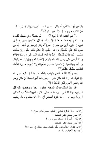 ‫ﺑﺎﺑ‪‬ﺎ ﻣﻦ ﺃﺑﻮﺍﺏ ﺍﻟﻌﻠﻢ()١(، ﻭﻗﺎﻝ ﳐﻠﺪ ﺑﻦ ﺍﳊﺴﲔ ﻻﺑﻦ ﺍﳌﺒﺎﺭﻙ: )ﳓﻦ ﺇﱃ ﻛﺜﲑ‬
                             ‫ﻣﻦ ﺍﻷﺩﺏ ﺃﺣﻮﺝ ﻣﻨﺎ ﺇﱃ ﻛﺜﲑ ﻣﻦ ﺍﳊﺪﻳﺚ()٢(.‬
‫ﻭﻻ ﻳﺘﻢ ﺍﻷﺩﺏ ﺇﻻ ﺑﺎﳊﻠﻢ؛ ﻷﻥ ﰲ ﺍﳊﻠﻢ ﺧﺼﻠﺔ ﻭﻫﻲ ﺿﺒﻂ ﺍﻟﻨﻔﺲ،‬
‫ﻭﻣﻦ ﻛﻈﻢ ﻏﻴﻈﻪ ﺃﻣﻜﻨﻪ ﻣﻌﺎﳉﺔ ﺍﻷﻣﻮﺭ ﺍﳌﺜﲑﺓ، ﻗﺎﻝ ﻋﻄﺎﺀ ﺑﻦ ﻳﺴﺎﺭ: )ﻣﺎ ﺃﻭﻯ‬
‫ﺷﻲﺀ ﺇﱃ ﺷﻲﺀ ﺃﺯﻳﻦ ﻣﻦ ﺣﻠﻢ ﺇﱃ ﻋﻠﻢ()٣(، ﻭﻗﺎﻝ ﺇﺑﺮﺍﻫﻴﻢ ﺑﻦ ﺃﺩﻫﻢ: )ﻣﺎ ﻣﻦ‬
‫ﺷﻲﺀ ﺃﺷﺪ ﻋﻠﻰ ﺍﻟﺸﻴﻄﺎﻥ ﻣﻦ ﻋﺎﱂ ﺣﻠﻴﻢ، ﺇﺫﺍ ﺗﻜﻠﻢ ﺗﻜﻠﻢ ﺑﻌﻠﻢ، ﻭﺇﻥ ﺳﻜﺖ‬
‫ﺳﻜﺖ ﲝﻠﻢ، ﻳﻘﻮﻝ ﺍﻟﺸﻴﻄﺎﻥ: ﺍﻧﻈﺮﻭﺍ ﺇﻟﻴﻪ، ﻛﻼﻣﻪ ﺃﺷﺪ ﻋﻠﻲ ﻣﻦ ﺳﻜﻮﺗﻪ()٤(؛‬
                 ‫‪‬‬
‫ﻭﳍﺬﺍ ﺃﻭﺻﻰ ﻋﻠﻲ ﺭﺿﻲ ﺍﷲ ﻋﻨﻪ ﺑﻘﻮﻟﻪ: )ﺗﻌﻠﻤﻮﺍ ﺍﻟﻌﻠﻢ ﻭﺗﺰﻳﻨﻮﺍ ﻣﻌﻪ ﺑﺎﻟﻮﻗﺎﺭ‬
‫ﻭﺍﳊﻠﻢ، ﻭﺗﻮﺍﺿﻌﻮﺍ ﳌﻦ ﺗﺘﻌﻠﻤﻮﺍ ﻣﻨﻪ ﻭﳌﻦ ﺗﻌﻠﻤﻮﻧﻪ، ﻭﻻ ﺗﻜﻮﻧﻮﺍ ﺟﺒﺎﺑﺮﺓ ﺍﻟﻌﻠﻤﺎﺀ‬
                                               ‫ﻓ‪‬ﺬﻫ ‪ ‬ﺑﺎﻃﹸﻜﻢ ﺣ ﱠﻜﻢ()٥(.‬
                                                      ‫ﻘ‬     ‫ﻴ ﹾ ِﺐ ﻠ‬
‫ﻭﻣﺪﺍﺭ ﺍﻻﺳﺘﻔﺎﺩﺓ ﻭﺍﻟﻌﻤﻞ ﺑﺎﻷﺩﺏ ﻭﺍﻟﻌﻠﻢ ﻋﻠﻰ ﻣﺎ ﻛﺎﻥ ﻋﻠﻴﻪ ﺭﺳﻮﻝ ﺍﷲ‬
‫‪ ‬ﻟﻘﻮﻟﻪ ﺗﻌﺎﱃ: ‪ ‬ﻟﻘﺪ ﻛﺎﻥ ﻟﻜﻢ ﰲ ﺭﺳﻮﻝ ﺍﷲ ﺃﺳﻮﺓ ﺣﺴﻨﺔ ﳌﻦ ﻛﺎﻥ ﻳﺮﺟﻮ‬
                                   ‫ﺍﷲ ﻭﺍﻟﻴﻮﻡ ﺍﻵﺧﺮ ﻭﺫﻛﺮ ﺍﷲ ﻛﺜﲑ‪‬ﺍ ‪.(٦)‬‬
‫ﻭﻗﺪ ﺃﺧﺬ ﺍﻟﺴﻠﻒ ﺑﺬﻟﻚ ﺍﻟﺘﻮﺟﻴﻪ ﻭﻃﺒﻘﻮﻩ ﰲ ﺣﻴﺎ‪‬ﻢ ﻭﺣﺮﺻﻮﺍ ﻋﻠﻴﻪ ﻛﻞ‬
‫ﺍﳊﺮﺹ، ﻓﻬﺬﺍ ﺍﻟﺸﺎﻓﻌﻲ ﳚﻴﺐ ﻋﻨﺪﻣﺎ ﺳﺌﻞ: )ﻛﻴﻒ ﺷﻬﻮﺗﻚ ﻟﻸﺩﺏ ؟ ﻓﻘﺎﻝ:‬
‫ﺃﲰﻊ ﺑﺎﳊﺮﻑ ﳑﺎ ﱂ ﺃﲰﻌﻪ، ﻓﺘﻮﺩ ﺃﻋﻀﺎﺋﻲ ﺃﻥ ﳍﺎ ﺃﲰﺎﻋ‪‬ﺎ ﻓﺘﻨﻐﻢ ﺑﻪ، ﻗﻴﻞ ﻭﻛﻴﻒ‬


               ‫)١( ﺍﺑﻦ ﲨﺎﻋﺔ: ﺗﺬﻛﺮﺓ ﺍﻟﺴﺎﻣﻊ ﻭﺍﳌﺘﻜﻠﻢ، ﻣﺼﺪﺭ ﺳﺎﺑﻖ، ﺹ٢-٣.‬
                                     ‫)٢( ﺍﳌﺼﺪﺭ ﺍﻟﺴﺎﺑﻖ: ﻧﻔﺲ ﺍﻟﺼﻔﺤﺔ.‬
                           ‫)٣( ﺍﻟﻐﺰﺍﱄ: ﺃﻳﻬﺎ ﺍﻟﻮﻟﺪ، ﻣﺼﺪﺭ ﺳﺎﺑﻖ، ﺹ١٤١.‬
                                     ‫)٤( ﺍﳌﺼﺪﺭ ﺍﻟﺴﺎﺑﻖ: ﻧﻔﺲ ﺍﻟﺼﻔﺤﺔ.‬
           ‫)٥( ﺍﺑﻦ ﻋﺒﺪ ﺍﻟﱪ: ﺟﺎﻣﻊ ﺑﻴﺎﻥ ﺍﻟﻌﻠﻢ ﻭﻓﻀﻠﻪ، ﻣﺼﺪﺭ ﺳﺎﺑﻖ،ﺝ١، ﺹ١٤١.‬
                                          ‫)٦( ﺳﻮﺭﺓ ﺍﻷﺣﺰﺍﺏ: ﺁﻳﺔ ١٢.‬
 