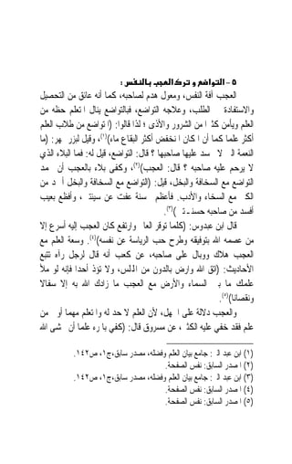 ‫:‬                ‫א‬           ‫א‬   ‫٥–א‬
‫ﺍﻟﻌﺠﺐ ﺁﻓﺔ ﺍﻟﻨﻔﺲ، ﻭﻣﻌﻮﻝ ﻫﺪﻡ ﻟﺼﺎﺣﺒﻪ، ﻛﻤﺎ ﺃﻧﻪ ﻋﺎﺋﻖ ﻣﻦ ﺍﻟﺘﺤﺼﻴﻞ‬
‫ﻭﺍﻻﺳﺘﻔﺎﺩﺓ ﰲ ﺍﻟﻄﻠﺐ، ﻭﻋﻼﺟﻪ ﺍﻟﺘﻮﺍﺿﻊ، ﻓﺒﺎﻟﺘﻮﺍﺿﻊ ﻳﻨﺎﻝ ﺍﳌﺘﻌﻠﻢ ﺣﻈﻪ ﻣﻦ‬
‫ﺍﻟﻌﻠﻢ ﻭﻳﺄﻣﻦ ﻛﺜﲑ‪‬ﺍ ﻣﻦ ﺍﻟﺸﺮﻭﺭ ﻭﺍﻷﺫﻯ ؛ ﻟﺬﺍ ﻗﺎﻟﻮﺍ: )ﺍﳌﺘﻮﺍﺿﻊ ﻣﻦ ﻃﻼﺏ ﺍﻟﻌﻠﻢ‬
‫ﺃﻛﺜﺮ ﻋﻠﻤﺎ ﻛﻤﺎ ﺃﻥ ﺍﳌﻜﺎﻥ ﺍﳌﻨﺨﻔﺾ ﺃﻛﺜﺮ ﺍﻟﺒﻘﺎﻉ ﻣﺎﺀ()١(، ﻭﻗﻴﻞ ﻟﺒﺰﺭﲨﻬﺮ: )ﻣﺎ‬
                                                             ‫‪‬‬
‫ﺍﻟﻨﻌﻤﺔ ﺍﻟﱵ ﻻ ﳛﺴﺪ ﻋﻠﻴﻬﺎ ﺻﺎﺣﺒﻬﺎ ؟ ﻗﺎﻝ: ﺍﻟﺘﻮﺍﺿﻊ، ﻗﻴﻞ ﻟﻪ: ﻓﻤﺎ ﺍﻟﺒﻼﺀ ﺍﻟﺬﻱ‬
‫ﻻ ﻳﺮﺣﻢ ﻋﻠﻴﻪ ﺻﺎﺣﺒﻪ ؟ ﻗﺎﻝ: ﺍﻟﻌﺠﺐ()٢(، ﻭﻛﻔﻰ ﺑﻼﺀ ﺑﺎﻟﻌﺠﺐ ﺃﻥ ﳛﻤﺪ‬
‫ﺍﻟﺘﻮﺍﺿﻊ ﻣﻊ ﺍﻟﺴﺨﺎﻓﺔ ﻭﺍﻟﺒﺨﻞ، ﻗﻴﻞ: )ﺍﻟﺘﻮﺍﺿﻊ ﻣﻊ ﺍﻟﺴﺨﺎﻓﺔ ﻭﺍﻟﺒﺨﻞ ﺃﲪﺪ ﻣﻦ‬
‫ﺍﻟﻜﱪ ﻣﻊ ﺍﻟﺴﺨﺎﺀ ﻭﺍﻷﺩﺏ. ﻓﺄﻋﻈﻢ ﲝﺴﻨﺔ ﻋﻔﺖ ﻋﻦ ﺳﻴﺌﺘﲔ، ﻭﺃﻓﻈﻊ ﺑﻌﻴﺐ‬
                                         ‫ﺃﻓﺴﺪ ﻣﻦ ﺻﺎﺣﺒﻪ ﺣﺴﻨـﺘﲔ()٣(.‬
‫ﻗﺎﻝ ﺍﺑﻦ ﻋﺒﺪﻭﺱ: )ﻛﻠﻤﺎ ﺗﻮﻗﺮ ﺍﻟﻌﺎﱂ ﻭﺍﺭﺗﻔﻊ ﻛﺎﻥ ﺍﻟﻌﺠﺐ ﺇﻟﻴﻪ ﺃﺳﺮﻉ ﺇﻻ‬
‫ﻣﻦ ﻋﺼﻤﻪ ﺍﷲ ﺑﺘﻮﻓﻴﻘﻪ ﻭﻃﺮﺡ ﺣﺐ ﺍﻟﺮﻳﺎﺳﺔ ﻋﻦ ﻧﻔﺴﻪ()٤(. ﻭﺳﻌﺔ ﺍﻟﻌﻠﻢ ﻣﻊ‬
‫ﺍﻟﻌﺠﺐ ﻫﻼﻙ ﻭﻭﺑﺎﻝ ﻋﻠﻰ ﺻﺎﺣﺒﻪ، ﻋﻦ ﻛﻌﺐ ﺃﻧﻪ ﻗﺎﻝ ﻟﺮﺟﻞ ﺭﺁﻩ ﺗﺘﺒﻊ‬
‫ﺍﻷﺣﺎﺩﻳﺚ: )ﺍﺗﻖ ﺍﷲ ﻭﺍﺭﺽ ﺑﺎﻟﺪﻭﻥ ﻣﻦ ﺍﺠﻤﻟﻠﺲ، ﻭﻻ ﺗﺆﺫ ﺃﺣﺪ‪‬ﺍ ﻓﺈﻧﻪ ﻟﻮ ﻣﻸ‬
‫ﻋﻠﻤﻚ ﻣﺎ ﺑﲔ ﺍﻟﺴﻤﺎﺀ ﻭﺍﻷﺭﺽ ﻣﻊ ﺍﻟﻌﺠﺐ ﻣﺎ ﺯﺍﺩﻙ ﺍﷲ ﺑﻪ ﺇﻻ ﺳﻔﺎﻻ‬
‫ﹰ‬
                                                         ‫ﻭﻧﻘﺼﺎﻧﺎ()٥(.‬
                                                               ‫ﹰ‬
‫ﻭﺍﻟﻌﺠﺐ ﺩﻻﻟﺔ ﻋﻠﻰ ﺍﳉﻬﻞ، ﻷﻥ ﺍﻟﻌﻠﻢ ﻻ ﺣﺪ ﻟﻪ ﻭﺍﳌﺘﻌﻠﻢ ﻣﻬﻤﺎ ﺃﻭﰐ ﻣﻦ‬
‫ﻋﻠﻢ ﻓﻘﺪ ﺧﻔﻲ ﻋﻠﻴﻪ ﺍﻟﻜﺜﲑ، ﻋﻦ ﻣﺴﺮﻭﻕ ﻗﺎﻝ: )ﻛﻔﻲ ﺑﺎﳌﺮﺀ ﻋﻠﻤ‪‬ﺎ ﺃﻥ ﳜﺸﻰ ﺍﷲ‬

          ‫)١( ﺍﺑﻦ ﻋﺒﺪ ﺍﻟﱪ: ﺟﺎﻣﻊ ﺑﻴﺎﻥ ﺍﻟﻌﻠﻢ ﻭﻓﻀﻠﻪ، ﻣﺼﺪﺭ ﺳﺎﺑﻖ،ﺝ١، ﺹ٢٤١.‬
                                    ‫)٢( ﺍﳌﺼﺪﺭ ﺍﻟﺴﺎﺑﻖ: ﻧﻔﺲ ﺍﻟﺼﻔﺤﺔ.‬
          ‫)٣( ﺍﺑﻦ ﻋﺒﺪ ﺍﻟﱪ: ﺟﺎﻣﻊ ﺑﻴﺎﻥ ﺍﻟﻌﻠﻢ ﻭﻓﻀﻠﻪ، ﻣﺼﺪﺭ ﺳﺎﺑﻖ،ﺝ١، ﺹ٢٤١.‬
                                    ‫)٤( ﺍﳌﺼﺪﺭ ﺍﻟﺴﺎﺑﻖ: ﻧﻔﺲ ﺍﻟﺼﻔﺤﺔ.‬
                                    ‫)٥( ﺍﳌﺼﺪﺭ ﺍﻟﺴﺎﺑﻖ: ﻧﻔﺲ ﺍﻟﺼﻔﺤﺔ.‬
 
