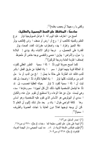 ‫ﻭﻛﻔﻰ ﺑﺎﳌﺮﺀ ﺟﻬﻼ ﺃﻥ ﻳﻌﺠﺐ ﺑﻌﻠﻤﻪ()١(.‬
                                                        ‫ﹰ‬
     ‫:‬         ‫א‬            ‫א‬         ‫א‬               ‫:א‬
‫ﺃﺻﺒﺢ ﻣﻦ ﺍﳌﺘﻌﺎﺭﻑ ﻋﻠﻴﻪ ﺍﻟﻴﻮﻡ ﺃﻧﻪ ﲦﺔ ﻋﻮﺍﻣﻞ ﻓﺴﻴﻮﻟﻮﺟﻴﺔ ﺗﺆﺛﺮ ﰲ ﻧﻮﻉ‬
‫ﺍﻟﺘﻌﻠﻢ ﻭﻛﻤﻴﺘﻪ ﻛﺎﻟﺘﻌﺐ ﺃﻭ ﺍﳉﻮﻉ ﺃﻭ ﺍﳌﺮﺽ ﺃﻭ ﺿﻌﻒ ﺍﳊﻮﺍﺱ )ﻓﺎﻟﺘﻌﺐ ﻳﺆﺛﺮ‬
‫ﰲ ﺩﻗﺔ ﺍﻟﺘﻤﻴﻴﺰ ﻭﺍﻃﺮﺍﺩ ﺍﳉﻬﺪ، ﻭﺍﺿﻄﺮﺍﺏ ﻣﻔﺮﺯﺍﺕ ﺍﻟﻐﺪﺩ ﺍﻟﺼﻤﺎﺀ ﻳﺆﺛﺮ ﰲ‬
‫ﺍﻟﻘﺪﺭﺓ ﻋﻠﻰ ﺍﻟﺘﺤﺼﻴﻞ، ﻭﰲ ﺩﺭﺟﺔ ﺗﺮﻛﻴﺰ ﺍﻻﻧﺘﺒﺎﻩ، ﻭﻗﺪ ﻳﺆﺩﻱ ﺇﱃ ﺍﻟﺒﻼﺩﺓ‬
‫ﻭﺍﳋﻤﻮﻝ، ﻭﻷﻣﺮﺍﺽ ﺍﳉﻬﺎﺯﻳﻦ ﺍﳍﻀﻤﻲ ﻭﺍﻟﺘﻨﻔﺴﻲ ﺑﻮﺟﻪ ﺧﺎﺹ ﺃﺛﺮ ﻣﻠﺤﻮﻅ ﰲ‬
                                 ‫ﺇﺿﻌﺎﻑ ﺍﳌﻘﺎﻭﻣﺔ ﺍﻟﻌﺎﻣﺔ ﻭﺩﺭﺟﺔ ﺍﻟﺘﺮﻛﻴﺰ()٢(.‬
‫ﻛﻤﺎ ﺃﺻﺒﺢ ﻣﻌﺮﻭﻓﹰﺎ ﺍﻟﻴﻮﻡ ﺗﺄﺛﲑ ﺍﳊﺎﻟﺔ ﺍﳉﺴﻤﻴﺔ ﰲ ﺍﻟﺘﻄﻮﺭ ﺍﻟﻌﻘﻠﻲ ﻟﻠﻔﺮﺩ،‬
‫ﺇﺫ ﺍﻟﻌﻼﻗﺔ ﻗﻮﻳﺔ ﺑﻴﻨﻬﻤﺎ ﻓﻴﺆﺛﺮ ﺍﳉﺴﻢ ﰲ ﺍﳊﻴﺎﺓ ﺍﻟﻌﻘﻠﻴﺔ ﻋﻦ ﻃﺮﻳﻖ ﺍﻟﻔﻌﻞ ﺍﳌﺒﺎﺷﺮ‬
‫ﻟﻠﺪﻡ، ﻓﺎﻟﺘﻐﲑﺍﺕ ﺍﻟﻄﺎﺭﺋﺔ ﻋﻠﻰ ﺣﺎﻟﺔ ﻣﺎ ﻳﺼﻞ ﺇﱃ ﺍﳌﺦ ﻣﻦ ﺍﻟﺪﻡ، ﺃﻭ ﻣﺎ ﳛﻤﻞ‬
‫ﺍﻟﺪﻡ ﻣﻦ ﻣﺮﻛﺒﺎﺕ، ﻛﻠﻬﺎ ﺗﺆﺛﺮ ﰲ ﺍﳊﻴﺎﺓ ﺍﻟﻌﻘﻠﻴﺔ ﻟﻸﻓﺮﺍﺩ ﺗﺄﺛﲑ‪‬ﺍ ﻭﺍﺿﺤ‪‬ﺎ، ﺑﻞ ﻟﻘﺪ‬
‫ﺛﺒﺖ ﺃﻥ ﺍﳊﺎﻟﺔ ﺍﳉﺴﻤﻴﺔ ﻟﻠﻔﺮﺩ ﻻ ﺗﺆﺛﺮ ﰲ ﺣﻴﺎﺗﻪ ﺍﻟﻌﻘﻠﻴﺔ ﻓﺤﺴﺐ، ﺑﻞ ﳝﺘﺪ‬
‫ﺗﺄﺛﲑﻫﺎ ﻟﻴﺸﻤﻞ ﺍﻟﺸﺨﺼﻴﺔ ﻛﻠﻬﺎ، ﺫﻟﻚ ﻷﻥ ﻛﻞ ﺃﺟﻬﺰﺓ ﺍﳉﺴﻢ ﻭﻋﺎﺅﻫﺎ ﺍﳉﺴﺪ،‬
‫ﻭﻫﻲ ﻟﻴﺴﺖ ﲟﻌﺰﻝ ﻋﻦ ﻫﺬﺍ ﺍﻟﻮﻋﺎﺀ، ﻭﻻ ﺗﺴﺘﻄﻴﻊ ﺃﻥ ﺗﻘﻮﻡ ﲟﻌﺰﻝ ﻋﻨﻪ، ﻭﺍﻟﻜﻴﺎﻥ‬
‫ﺍﳉﺴﺪﻱ ﺃﻭ ﺍﻟﺒﻴﻮﻟﻮﺟﻲ ﻫﻮ ﺍﻷﺳﺎﺱ ﺍﻟﺬﻱ ﺗﻘﻮﻡ ﻋﻠﻴﻪ ﺍﻟﺸﺨﺼﻴﺔ، ﻭﻫﻮ ﺃﺳﺎﺱ‬
‫ﳕﻮﻫﺎ ﰲ ﻛﺎﻓﺔ ﺍﻟﻨﻮﺍﺣﻲ ﻃﻮﺍﻝ ﺍﳊﻴﺎﺓ، ﻭﱂ ﻳﻌﺪ ﻣﺜﺎﺭ ﺷﻚ )ﺍﻟﻴﻮﻡ ﺃﻥ ﺍﻟﺘﻌﻠﻢ ﻻ‬
‫ﳝﻜﻦ ﺃﻥ ﻳﻮﺟﻪ ﺗﻮﺟﻴﻬ‪‬ﺎ ﻓﻌﺎﻻ ﺩﻭﻥ ﺍﻟﻌﻨﺎﻳﺔ ﺑﺎﳊﺎﺟﺎﺕ ﺍﻟﻌﻀﻮﻳﺔ ﻭﺍﻟﻈﺮﻭﻑ‬
                                             ‫ﹰ‬
                                                              ‫ﺍﳉﺴﻤﻴﺔ()٣(.‬

                                                  ‫)١( ﺍﳌﺼﺪﺭ ﺍﻟﺴﺎﺑﻖ: ﺹ٣٤١.‬
 ‫)٢( ﺃﻣﻴﻤﺔ ﻋﻠﻰ ﺧﺎﻥ: ﻋﻠﻢ ﺍﻟﻨﻔﺲ، ﻣﻄﺒﻌﺔ ﺍﻟﻌﺎﱐ، ﺑﻐﺪﺍﺩ، )ﺩ.ﻁ(، ٠٧٩١ﻡ، ﺹ٨٦١.‬
‫)٣( ﻓﻴﻠﻴﺐ ﻓﻴﻨﻜﺲ: ﻓﻠﺴﻔﺔ ﺍﻟﺘﺮﺑﻴﺔ، ﺗﺮﲨﺔ ﺩ. ﳏﻤﺪ ﻟﺒﻴﺐ ﺍﻟﻨﺠﻴﺤﻲ، ﺩﺍﺭ ﺍﻟﻨﻬﻀﺔ ﺍﻟﻌﺮﺑﻴﺔ،‬
                                        ‫ﺍﻟﻘﺎﻫﺮﺓ، )ﺩ.ﻁ(، ٥٦٩١ﻡ، ﺹ٩٠٧.‬
 