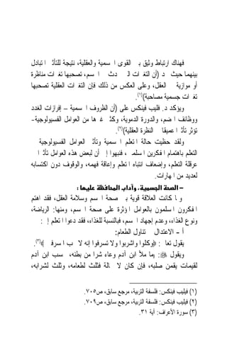 ‫ﻓﻬﻨﺎﻙ ﺍﺭﺗﺒﺎﻁ ﻭﺛﻴﻖ ﺑﲔ ﺍﻟﻘﻮﻯ ﺍﳉﺴﻤﻴﺔ ﻭﺍﻟﻌﻘﻠﻴﺔ، ﻧﺘﻴﺠﺔ ﻟﻠﺘﺄﺛﲑ ﺍﳌﺘﺒﺎﺩﻝ‬
‫ﺑﻴﻨﻬﻤﺎ ﺣﻴﺚ ﳒﺪ )ﺃﻥ ﺍﻟﺘﻐﲑﺍﺕ ﺍﻟﱵ ﲢﺪﺙ ﰲ ﺍﳉﺴﻢ، ﺗﺼﺤﺒﻬﺎ ﺗﻐﲑﺍﺕ ﻣﻨﺎﻇﺮﺓ‬
‫ﺃﻭ ﻣﻮﺍﺯﻳﺔ ﰲ ﺍﻟﻌﻘﻞ، ﻭﻋﻠﻰ ﺍﻟﻌﻜﺲ ﻣﻦ ﺫﻟﻚ ﻓﺈﻥ ﺍﻟﺘﻐﲑﺍﺕ ﺍﻟﻌﻘﻠﻴﺔ ﺗﺼﺤﺒﻬﺎ‬
                                               ‫ﺗﻐﲑﺍﺕ ﺟﺴﻤﻴﺔ ﻣﺼﺎﺣﺒﺔ()١(.‬
‫ﻭﻳﺆﻛﺪ ﺩ. ﻓﻠﻴﺐ ﻓﻴﻨﻜﺲ ﻋﻠﻰ )ﺃﻥ ﺍﻟﻈﺮﻭﻑ ﺍﳉﺴﻤﻴﺔ – ﺇﻓﺮﺍﺯﺍﺕ ﺍﻟﻐﺪﺩ‬
‫ﻭﻭﻇﺎﺋﻒ ﺍﳍﻀﻢ، ﻭﺍﻟﺪﻭﺭﺓ ﺍﻟﺪﻣﻮﻳﺔ، ﻭﻛﺜﲑ ﻏﲑﻫﺎ ﻣﻦ ﺍﻟﻌﻮﺍﻣﻞ ﺍﻟﻔﺴﻴﻮﻟﻮﺟﻴﺔ-‬
                                     ‫ﺗﺆﺛﺮ ﺗﺄﺛﲑ‪‬ﺍ ﻋﻤﻴﻘﹰﺎ ﰲ ﺍﻟﻨﻈﺮﺓ ﺍﻟﻌﻘﻠﻴﺔ()٢(.‬
‫ﻭﻟﻘﺪ ﺣﻈﻴﺖ ﺣﺎﻟﺔ ﺍﳌﺘﻌﻠﻢ ﺍﳉﺴﻤﻴﺔ ﻭﺗﺄﺛﲑ ﺍﻟﻌﻮﺍﻣﻞ ﺍﻟﻔﺴﻴﻮﻟﻮﺟﻴﺔ ﰲ‬
‫ﺍﻟﺘﻌﻠﻢ ﺑﺎﻫﺘﻤﺎﻡ ﺍﳌﻔﻜﺮﻳﻦ ﺍﳌﺴﻠﻤﲔ، ﻓﻨﺒﻬﻮﺍ ﺇﱃ ﺃﻥ ﻟﺒﻌﺾ ﻫﺬﻩ ﺍﻟﻌﻮﺍﻣﻞ ﺗﺄﺛﲑ‪‬ﺍ ﰲ‬
‫ﻋﺮﻗﻠﺔ ﺍﻟﺘﻌﻠﻢ، ﻭﺇﺿﻌﺎﻑ ﺍﻧﺘﺒﺎﻩ ﺍﳌﺘﻌﻠﻢ ﻭﺇﻋﺎﻗﺔ ﻓﻬﻤﻪ، ﻭﺍﻟﻮﻗﻮﻑ ﺩﻭﻥ ﺍﻛﺘﺴﺎﺑﻪ‬
                                                         ‫ﻟﻌﺪﻳﺪ ﻣﻦ ﺍﳌﻬﺎﺭﺍﺕ.‬
                     ‫:‬                  ‫א א‬      ‫،‬         ‫א‬       ‫−א‬
‫ﻭﳌﺎ ﻛﺎﻧﺖ ﺍﻟﻌﻼﻗﺔ ﻗﻮﻳﺔ ﺑﲔ ﺻﺤﺔ ﺍﳉﺴﻢ ﻭﺳﻼﻣﺔ ﺍﻟﻌﻘﻞ، ﻓﻘﺪ ﺍﻫﺘﻢ‬
‫ﺍﳌﻔﻜﺮﻭﻥ ﺍﳌﺴﻠﻤﻮﻥ ﺑﺎﻟﻌﻮﺍﻣﻞ ﺍﳌﺆﺛﺮﺓ ﻋﻠﻰ ﺻﺤﺔ ﺍﳉﺴﻢ، ﻭﻣﻨﻬﺎ: ﺍﻟﺮﻳﺎﺿﺔ،‬
     ‫ﻭﻧﻮﻉ ﺍﻟﻐﺬﺍﺀ، ﻭﻋﺪﻡ ﺇﺟﻬﺎﺩ ﺍﳉﺴﻢ، ﻓﺒﺎﻟﻨﺴﺒﺔ ﻟﻠﻐﺬﺍﺀ، ﻓﻘﺪ ﺩﻋﻮﺍ ﺍﳌﺘﻌﻠﻢ ﺇﱃ:‬
                                      ‫ﺃ - ﺍﻻﻋﺘﺪﺍﻝ ﰲ ﺗﻨﺎﻭﻝ ﺍﻟﻄﻌﺎﻡ:‬
 ‫ﻳﻘﻮﻝ ﺗﻌﺎﱃ: ‪‬ﻭﻛﻠﻮﺍ ﻭﺍﺷﺮﺑﻮﺍ ﻭﻻ ﺗﺴﺮﻓﻮﺍ ﺇﻧﻪ ﻻ ﳛﺐ ﺍﳌﺴﺮﻓﲔ ‪.(٣)‬‬
‫ﻭﻳﻘﻮﻝ ‪)) :‬ﻣﺎ ﻣﻸ ﺍﺑﻦ ﺁﺩﻡ ﻭﻋﺎﺀ ﺷﺮﺍ ﻣﻦ ﺑﻄﻨﻪ، ﲝﺴﺐ ﺍﺑﻦ ﺁﺩﻡ‬
                             ‫‪ ‬‬
‫ﻟﻘﻴﻤﺎﺕ ﻳﻘﻤﻦ ﺻﻠﺒﻪ، ﻓﺈﻥ ﻛﺎﻥ ﻻ ﳏﺎﻟﺔ ﻓﺜﻠﺚ ﻟﻄﻌﺎﻣﻪ، ﻭﺛﻠﺚ ﻟﺸﺮﺍﺑﻪ،‬


                         ‫)١( ﻓﻴﻠﻴﺐ ﻓﻴﻨﻜﺲ: ﻓﻠﺴﻔﺔ ﺍﻟﺘﺮﺑﻴﺔ، ﻣﺮﺟﻊ ﺳﺎﺑﻖ، ﺹ٥٠٧.‬
                         ‫)٢( ﻓﻴﻠﻴﺐ ﻓﻴﻨﻜﺲ: ﻓﻠﺴﻔﺔ ﺍﻟﺘﺮﺑﻴﺔ، ﻣﺮﺟﻊ ﺳﺎﺑﻖ، ﺹ٩٠٧.‬
                                              ‫)٣( ﺳﻮﺭﺓ ﺍﻷﻋﺮﺍﻑ: ﺁﻳﺔ ١٣.‬
 