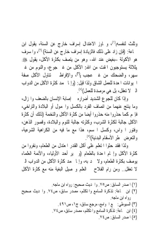 ‫ﻭﺛﻠﺚ ﻟﻨﻔﺴﻪ(()١(، ﻭﲡﺎﻭﺯ ﺍﻻﻋﺘﺪﺍﻝ ﺇﺳﺮﺍﻑ ﺧﺎﺭﺝ ﻋﻦ ﺍﻟﺴﻨﺔ، ﻳﻘﻮﻝ ﺍﺑﻦ‬
‫ﲨﺎﻋﺔ: )ﻓﺈﻥ ﺯﺍﺩ ﻋﻠﻰ ﺫﻟﻚ ﻓﺎﻟﺰﻳﺎﺩﺓ ﺇﺳﺮﺍﻑ ﺧﺎﺭﺝ ﻋﻦ ﺍﻟﺴﻨﺔ( )٢(، ﻭﺍﳌﺴﺮﻑ‬
‫ﻫﻮ ﺍﻷﻛﻮﻟﺔ –ﺑﻐﻴﺾ ﻋﻨﺪ ﺍﷲ- ﻭﻫﻮ ﻣﻦ ﻳﺘﺼﻒ ﺑﻜﺜﺮﺓ ﺍﻷﻛﻞ، ﻳﻘﻮﻝ ‪:‬‬

‫))ﺛﻼﺛﺔ ﻳﺴﺘﻮﺟﺒﻮﻥ ﺍﳌﻘﺖ ﻣﻦ ﺍﷲ: ﺍﻷﻛﻞ ﻣﻦ ﻏﲑ ﺟﻮﻉ، ﻭﺍﻟﻨﻮﻡ ﻣﻦ ﻏﲑ‬
‫ﺳﻬﺮ، ﻭﺍﻟﻀﺤﻚ ﻣﻦ ﻏﲑ ﻋﺠﺐ (()٣(، ﻭﺍﻹﻓﺮﺍﻁ ﰲ ﺗﻨﺎﻭﻝ ﺍﻷﻛﻞ ﺻﻔﺔ‬
‫ﺍﳊﻴﻮﺍﻧﺎﺕ ﺍﳌﻌ ‪‬ﺓ ﻟﻠﻌﻤﻞ ﺍﻟﺸﺎﻕ ﻭﻟﺬﺍ ﻗﻴﻞ: )ﻭﺇﳕﺎ ﳛﻤﺪ ﻛﺜﺮﺓ ﺍﻷﻛﻞ ﻣﻦ ﺍﻟﺪﻭﺍﺏ‬
                                                           ‫ﹸ ‪‬ﺪ‬
                                 ‫ﺍﻟﱵ ﻻ ﺗﻌﻘﻞ، ﺑﻞ ﻫﻲ ﻣﺮﺻﺪﺓ ﻟﻠﻌﻤﻞ()٤(.‬
‫ﻭﺇﺫﺍ ﻛﺎﻥ ﻟﻠﺠﻮﻉ ﺍﻟﺸﺪﻳﺪ ﺃﺿﺮﺍﺭﻩ ﰲ ﺇﺻﺎﺑﺔ ﺍﻹﻧﺴﺎﻥ ﺑﺎﻟﻀﻌﻒ ﻭﺍﳍﺰﺍﻝ،‬
‫ﻭﻣﺎ ﻳﻨﺘﺞ ﻋﻨﻬﻤﺎ ﻣﻦ ﺍﺗﺼﺎﻑ ﺍﻟﻔﺮﺩ ﺑﺎﻟﻜﺴﻞ ﻭﺍﳋﻤﻮﻝ ﺃﻭ ﺍﻟﺒﻼﺩﺓ ﻭﺍﻟﺘﺮﺍﺧﻲ،‬
‫ﻓﺈ‪‬ﻢ ﻛﻤﺎ ﺣﺬﺭﻭﺍ ﻣﻨﻪ ﺣﺬﺭﻭﺍ ﺃﻳﻀ‪‬ﺎ ﻣﻦ ﻛﺜﺮﺓ ﺍﻷﻛﻞ ﻭﺍﻟﺘﺨﻤﺔ )ﺫﻟﻚ ﺃﻥ ﻛﺜﺮﺓ‬
‫ﺍﻷﻛﻞ ﺟﺎﻟﺒﺔ ﻟﻜﺜﺮﺓ ﺍﻟﺸﺮﺏ، ﻭﻛﺜﺮﺗﻪ ﺟﺎﻟﺒﺔ ﻟﻠﻨﻮﻡ ﻭﺍﻟﺒﻼﺩﺓ، ﻭﻗﺼﻮﺭ ﺍﻟﺬﻫﻦ،‬
‫ﻭﻓﺘﻮﺭ ﺍﳊﻮﺍﺱ، ﻭﻛﺴﻞ ﺍﳉﺴﻢ، ﻫﺬﺍ ﻣﻊ ﻣﺎ ﻓﻴﻪ ﻣﻦ ﺍﻟﻜﺮﺍﻫﻴﺔ ﺍﻟﺸﺮﻋﻴﺔ،‬
                                       ‫ﻭﺍﻟﺘﻌﺮﺽ ﳋﻄﺮ ﺍﻷﺳﻘﺎﻡ ﺍﻟﺒﺪﻧﻴﺔ()٥(.‬
‫ﻭﻟﺬﺍ ﻓﻘﺪ ﺣﺜﻮﺍ ﺍﳌﺘﻌﻠﻢ ﻋﻠﻰ ﺃﻛﻞ ﺍﻟﻘﺪﺭ ﺍﳌﻌﺘﺪﻝ ﻣﻦ ﺍﻟﻄﻌﺎﻡ، ﻭﻧﻔﺮﻭﺍ ﻣﻦ‬
‫ﻛﺜﺮﺓ ﺍﻷﻛﻞ ﻭﺇﲣﺎﻡ ﺍﳌﻌﺪﺓ ﺑﺎﻟﻄﻌﺎﻡ )ﻭﱂ ﻳﺮ ﺃﺣﺪ ﺍﻷﻭﻟﻴﺎﺀ، ﻭﺍﻷﺋﻤﺔ ﺍﻟﻌﻠﻤﺎﺀ‬
‫ﻳﻮﺻﻒ ﺑﻜﺜﺮﺓ ﺍﻟﻄﻌﺎﻡ، ﻭﻻ ﲪﺪ ﺑﻪ، ﻭﺇﳕﺎ ﳛﻤﺪ ﻛﺜﺮﺓ ﺍﻷﻛﻞ ﻣﻦ ﺍﻟﺪﻭﺍﺏ ﺍﻟﱵ‬
‫ﻻ ﺗﻌﻘﻞ.. ﻭﻣﻦ ﺭﺍﻡ ﺍﻟﻔﻼﺡ ﰲ ﺍﻟﻌﻠﻢ ﻭﲢﺼﻴﻞ ﺍﻟﺒﻐﻴﺔ ﻣﻨﻪ ﻣﻊ ﻛﺜﺮﺓ ﺍﻷﻛﻞ‬

              ‫)١( ﺍﳌﺼﺪﺭ ﺍﻟﺴﺎﺑﻖ: ﺹ٥٧. ﻭﺍﳊﺪﻳﺚ ﺻﺤﻴﺢ: ﺭﻭﺍﻩ ﺍﺑﻦ ﻣﺎﺟﻪ.‬
‫)٢( ﺍﺑﻦ ﲨﺎﻋﺔ: ﺗﺬﻛﺮﺓ ﺍﻟﺴﺎﻣﻊ ﻭﺍﳌﺘﻜﻠﻢ، ﻣﺼﺪﺭ ﺳﺎﺑﻖ، ﺹ٤٧. ﻭﺍﳊﺪﻳﺚ ﺻﺤﻴﺢ‬
                                                 ‫ﺭﻭﺍﻩ ﺍﺑﻦ ﻣﺎﺟﻪ.‬
                  ‫)٣( ﺍﻟﺴﻴﻮﻃﻲ: ﲨﻊ ﺍﳉﻮﺍﻣﻊ، ﻣﺮﺟﻊ ﺳﺎﺑﻖ، ﺝ١، ﺹ١٩٤.‬
               ‫)٤( ﺍﺑﻦ ﲨﺎﻋﺔ: ﺗﺬﻛﺮﺓ ﺍﻟﺴﺎﻣﻊ ﻭﺍﳌﺘﻜﻠﻢ، ﻣﺼﺪﺭ ﺳﺎﺑﻖ، ﺹ٤٧.‬
                                          ‫)٥( ﺍﳌﺼﺪﺭ ﺍﻟﺴﺎﺑﻖ: ﺹ٤٧.‬
 