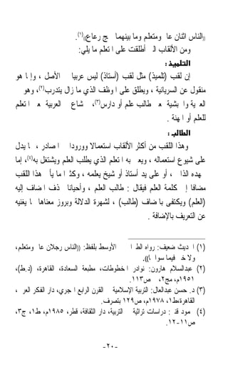 ‫))ﺍﻟﻨﺎﺱ ﺍﺛﻨﺎﻥ ﻋﺎﱂ ﻭﻣﺘﻌﻠﻢ ﻭﻣﺎ ﺑﻴﻨﻬﻤﺎ ﳘﺞ ﺭﻋﺎﻉ(()١(.‬
                        ‫ﻭﻣﻦ ﺍﻷﻟﻘﺎﺏ ﺍﻟﱵ ﺃﻃﻠﻘﺖ ﻋﻠﻰ ﺍﳌﺘﻌﻠﻢ ﻣﺎ ﻳﻠﻲ:‬
                                                           ‫:‬        ‫א‬
‫ﺇﻥ ﻟﻘﺐ )ﺗﻠﻤﻴﺬ( ﻣﺜﻞ ﻟﻘﺐ )ﺃﺳﺘﺎﺫ( ﻟﻴﺲ ﻋﺮﺑﻴﺎ ﰲ ﺍﻷﺻﻞ ، ﻭﺇﳕﺎ ﻫﻮ‬
                     ‫ﹰ‬
‫ﻣﻨﻘﻮﻝ ﻋﻦ ﺍﻟﺴﺮﻳﺎﻧﻴﺔ ، ﻭﻳﻄﻠﻖ ﻋﻠﻰ ﺍﳌﻮﻇﻒ ﺍﻟﺬﻱ ﻣﺎ ﺯﺍﻝ ﻳﺘﺪﺭﺏ)٢(، ﻭﻫﻮ ﰲ‬
‫ﺍﻟﻌﱪﻳﺔ ﻭﺍﳊﺒﺸﻴﺔ ﲟﻌﲎ ﻃﺎﻟﺐ ﻋﻠﻢ ﺃﻭ ﺩﺍﺭﺱ)٣(، ﰒ ﺷﺎﻉ ﰲ ﺍﻟﻌﺮﺑﻴﺔ ﲟﻌﲎ ﺍﳌﺘﻌﻠﻢ‬
                                                    ‫ﻟﻠﻌﻠﻢ ﺃﻭ ﺍﳌﻬﻨﺔ .‬
                                                               ‫:‬    ‫א‬
‫ﻭﻫﺬﺍ ﺍﻟﻠﻘﺐ ﻣﻦ ﺃﻛﺜﺮ ﺍﻷﻟﻘﺎﺏ ﺍﺳﺘﻌﻤﺎﻻ ﻭﻭﺭﻭﺩﹰﺍ ﰲ ﺍﳌﺼﺎﺩﺭ ، ﳑﺎ ﻳﺪﻝ‬
                            ‫ﹰ‬
‫ﻋﻠﻰ ﺷﻴﻮﻉ ﺍﺳﺘﻌﻤﺎﻟﻪ ، ﻭﻳﻌﲎ ﺑﻪ ﺍﳌﺘﻌﻠﻢ ﺍﻟﺬﻱ ﻳﻄﻠﺐ ﺍﻟﻌﻠﻢ ﻭﻳﺸﺘﻐﻞ ﺑﻪ)٤(، ﺇﻣﺎ‬
‫ﲜﻬﺪﻩ ﺍﻟﺬﺍﰐ ، ﺃﻭ ﻋﻠﻰ ﻳﺪ ﺃﺳﺘﺎﺫ ﺃﻭ ﺷﻴﺦ ﻳﻌﻠﻤﻪ ، ﻭﻛﺜﲑﹰﺍ ﻣﺎ ﻳﺄﰐ ﻫﺬﺍ ﺍﻟﻠﻘﺐ‬
‫ﻣﻀﺎﻓﺎ ﺇﱃ ﻛﻠﻤﺔ ﺍﻟﻌﻠﻢ ﻓﻴﻘﺎﻝ : ﻃﺎﻟﺐ ﺍﻟﻌﻠﻢ ، ﻭﺃﺣﻴﺎﻧﺎ ﳛﺬﻑ ﺍﳌﻀﺎﻑ ﺇﻟﻴﻪ‬
                    ‫ﹰ‬                                           ‫ﹰ‬
‫)ﺍﻟﻌﻠﻢ( ﻭﻳﻜﺘﻔﻰ ﺑﺎﳌﻀﺎﻑ )ﻃﺎﻟﺐ( ، ﻟﺸﻬﺮﺓ ﺍﻟﺪﻻﻟﺔ ﻭﺑﺮﻭﺯ ﻣﻌﻨﺎﻫﺎ ﳑﺎ ﻳﻐﻨﻴﻪ‬
                                                 ‫ﻋﻦ ﺍﻟﺘﻌﺮﻳﻒ ﺑﺎﻹﺿﺎﻓﺔ .‬


‫)١( ﺍﳊﺪﻳﺚ ﺿﻌﻴﻒ: ﺭﻭﺍﻩ ﺍﻟﻄﱪﺍﱐ ﰲ ﺍﻷﻭﺳﻂ ﺑﻠﻔﻆ: ))ﺍﻟﻨﺎﺱ ﺭﺟﻼﻥ ﻋﺎﱂ ﻭﻣﺘﻌﻠﻢ،‬
                                                   ‫ﻭﻻ ﺧﲑ ﻓﻴﻤﺎ ﺳﻮﺍﳘﺎ((.‬
‫)٢( ﻋﺒﺪﺍﻟﺴﻼﻡ ﻫﺎﺭﻭﻥ: ﻧﻮﺍﺩﺭ ﺍﳌﺨﻄﻮﻃﺎﺕ، ﻣﻄﺒﻌﺔ ﺍﻟﺴﻌﺎﺩﺓ، ﺍﻟﻘﺎﻫﺮﺓ، )ﺩ.ﻁ(،‬
                                            ‫١٥٩١ﻡ، ﻣﺞ٢، ﺹ٣١١.‬
‫)٣( ﺩ. ﺣﺴﻦ ﻋﺒﺪﺍﻟﻌﺎﻝ: ﺍﻟﺘﺮﺑﻴﺔ ﺍﻹﺳﻼﻣﻴﺔ ﰲ ﺍﻟﻘﺮﻥ ﺍﻟﺮﺍﺑﻊ ﺍﳍﺠﺮﻱ، ﺩﺍﺭ ﺍﻟﻔﻜﺮ ﺍﻟﻌﺮﰊ،‬
                                  ‫ﺍﻟﻘﺎﻫﺮﺓ،ﻁ١، ٨٧٩١ﻡ، ﺹ٩٢١ ﺑﺘﺼﺮﻑ.‬
‫)٤( ﳏﻤﻮﺩ ﻗﻨﱪ: ﺩﺭﺍﺳﺎﺕ ﺗﺮﺍﺛﻴﺔ ﰲ ﺍﻟﺘﺮﺑﻴﺔ، ﺩﺍﺭ ﺍﻟﺜﻘﺎﻓﺔ، ﻗﻄﺮ، ٥٨٩١ﻡ، ﻁ١، ﺝ٣،‬
                                                              ‫ﺹ١١-٢١.‬

                                  ‫-٠٢-‬
 